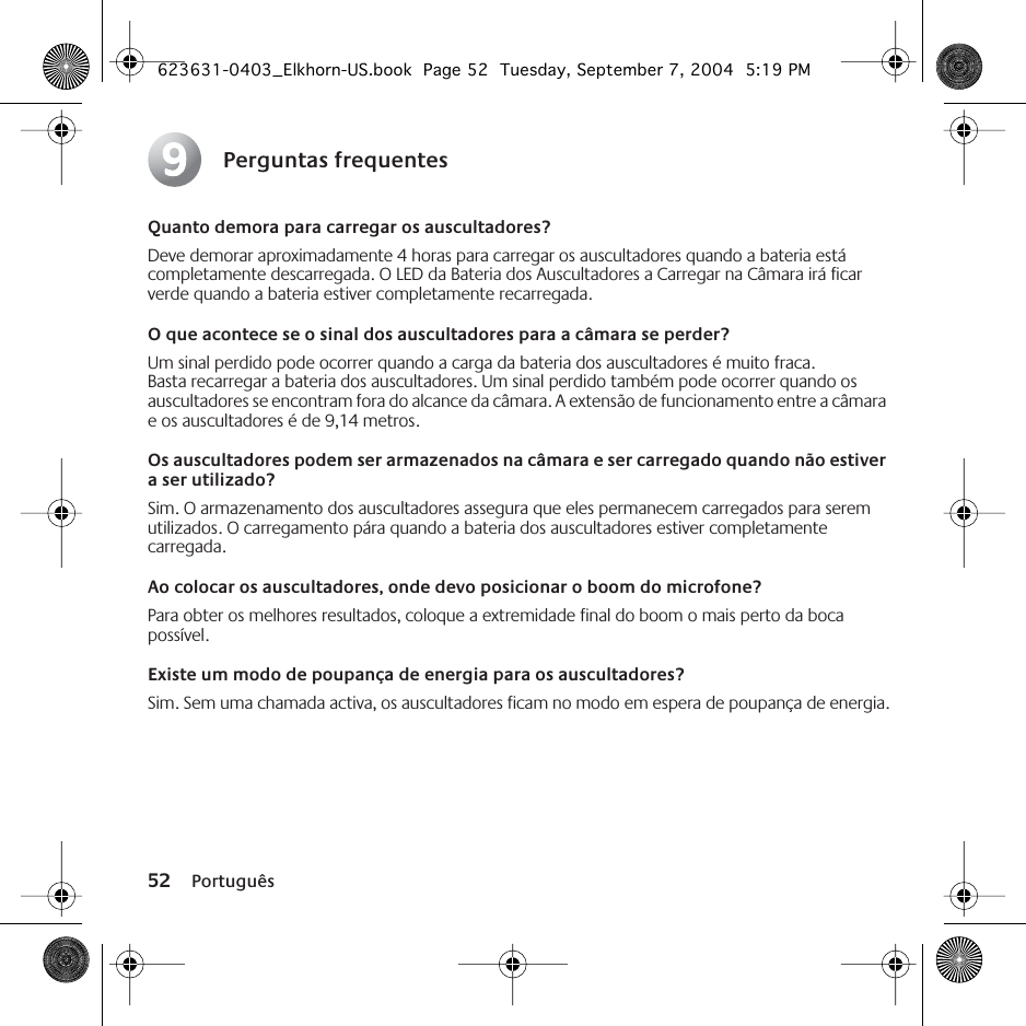 52 PortuguêsPerguntas frequentesQuanto demora para carregar os auscultadores?Deve demorar aproximadamente 4 horas para carregar os auscultadores quando a bateria está completamente descarregada. O LED da Bateria dos Auscultadores a Carregar na Câmara irá ficar verde quando a bateria estiver completamente recarregada.O que acontece se o sinal dos auscultadores para a câmara se perder?Um sinal perdido pode ocorrer quando a carga da bateria dos auscultadores é muito fraca. Basta recarregar a bateria dos auscultadores. Um sinal perdido também pode ocorrer quando os auscultadores se encontram fora do alcance da câmara. A extensão de funcionamento entre a câmara e os auscultadores é de 9,14 metros. Os auscultadores podem ser armazenados na câmara e ser carregado quando não estiver a ser utilizado?Sim. O armazenamento dos auscultadores assegura que eles permanecem carregados para serem utilizados. O carregamento pára quando a bateria dos auscultadores estiver completamente carregada. Ao colocar os auscultadores, onde devo posicionar o boom do microfone?Para obter os melhores resultados, coloque a extremidade final do boom o mais perto da boca possível.Existe um modo de poupança de energia para os auscultadores?Sim. Sem uma chamada activa, os auscultadores ficam no modo em espera de poupança de energia.9623631-0403_Elkhorn-US.book  Page 52  Tuesday, September 7, 2004  5:19 PM