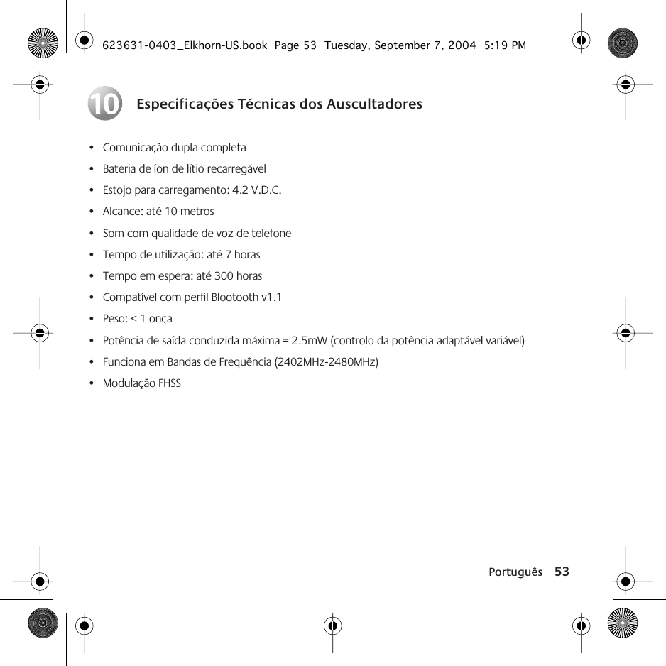Português 53Especificações Técnicas dos Auscultadores• Comunicação dupla completa• Bateria de íon de lítio recarregável• Estojo para carregamento: 4.2 V.D.C.• Alcance: até 10 metros• Som com qualidade de voz de telefone• Tempo de utilização: até 7 horas• Tempo em espera: até 300 horas• Compatível com perfil Blootooth v1.1• Peso: &lt; 1 onça• Potência de saída conduzida máxima = 2.5mW (controlo da potência adaptável variável)• Funciona em Bandas de Frequência (2402MHz-2480MHz)• Modulação FHSS10623631-0403_Elkhorn-US.book  Page 53  Tuesday, September 7, 2004  5:19 PM