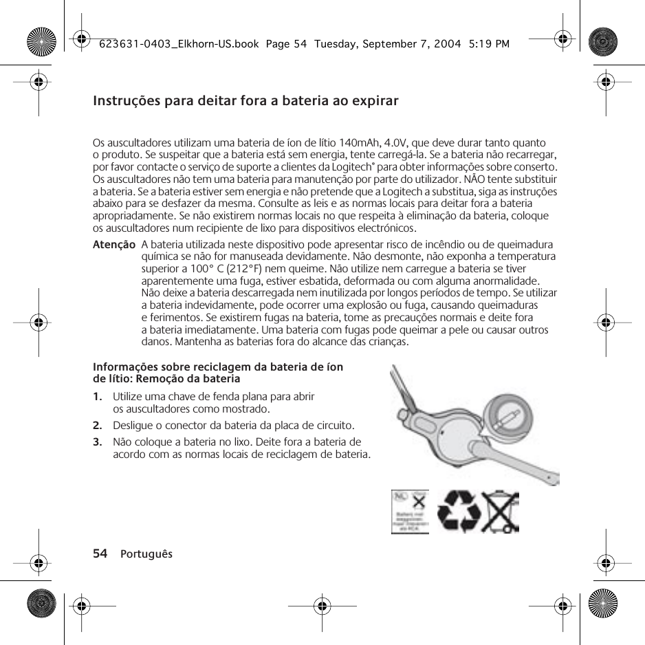 54 PortuguêsInstruções para deitar fora a bateria ao expirarOs auscultadores utilizam uma bateria de íon de lítio 140mAh, 4.0V, que deve durar tanto quanto o produto. Se suspeitar que a bateria está sem energia, tente carregá-la. Se a bateria não recarregar, por favor contacte o serviço de suporte a clientes da Logitech® para obter informações sobre conserto. Os auscultadores não tem uma bateria para manutenção por parte do utilizador. NÃO tente substituir a bateria. Se a bateria estiver sem energia e não pretende que a Logitech a substitua, siga as instruções abaixo para se desfazer da mesma. Consulte as leis e as normas locais para deitar fora a bateria apropriadamente. Se não existirem normas locais no que respeita à eliminação da bateria, coloque os auscultadores num recipiente de lixo para dispositivos electrónicos.Atenção A bateria utilizada neste dispositivo pode apresentar risco de incêndio ou de queimadura química se não for manuseada devidamente. Não desmonte, não exponha a temperatura superior a 100° C (212°F) nem queime. Não utilize nem carregue a bateria se tiver aparentemente uma fuga, estiver esbatida, deformada ou com alguma anormalidade. Não deixe a bateria descarregada nem inutilizada por longos períodos de tempo. Se utilizar a bateria indevidamente, pode ocorrer uma explosão ou fuga, causando queimaduras e ferimentos. Se existirem fugas na bateria, tome as precauções normais e deite fora a bateria imediatamente. Uma bateria com fugas pode queimar a pele ou causar outros danos. Mantenha as baterias fora do alcance das crianças.Informações sobre reciclagem da bateria de íon de lítio: Remoção da bateria1. Utilize uma chave de fenda plana para abrir os auscultadores como mostrado.2. Desligue o conector da bateria da placa de circuito.3. Não coloque a bateria no lixo. Deite fora a bateria de acordo com as normas locais de reciclagem de bateria.623631-0403_Elkhorn-US.book  Page 54  Tuesday, September 7, 2004  5:19 PM