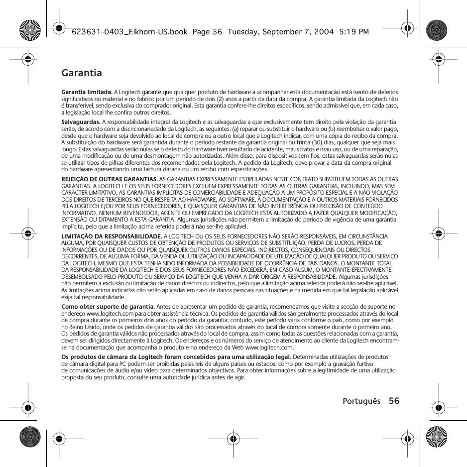 Português 56GarantiaGarantia limitada. A Logitech garante que qualquer produto de hardware a acompanhar esta documentação está isento de defeitos significativos no material e no fabrico por um período de dois (2) anos a partir da data da compra. A garantia limitada da Logitech não é transferível, sendo exclusiva do comprador original. Esta garantia confere-lhe direitos específicos, sendo admissível que, em cada caso, a legislação local lhe confira outros direitos.Salvaguardas. A responsabilidade integral da Logitech e as salvaguardas a que exclusivamente tem direito pela violação da garantia serão, de acordo com a discricionariedade da Logitech, as seguintes: (a) reparar ou substituir o hardware ou (b) reembolsar o valor pago, desde que o hardware seja devolvido ao local de compra ou a outro local que a Logitech indicar, com uma cópia do recibo da compra. A substituição do hardware será garantida durante o período restante da garantia original ou trinta (30) dias, qualquer que seja mais longo. Estas salvaguardas serão nulas se o defeito do hardware tiver resultado de acidente, maus tratos e mau uso, ou de uma reparação, de uma modificação ou de uma desmontagem não autorizadas. Além disso, para dispositivos sem fios, estas salvaguardas serão nulas se utilizar tipos de pilhas diferentes dos recomendados pela Logitech. A pedido da Logitech, deve provar a data da compra original do hardware apresentando uma factura datada ou um recibo com especificações.REJEIÇÃO DE OUTRAS GARANTIAS. AS GARANTIAS EXPRESSAMENTE ESTIPULADAS NESTE CONTRATO SUBSTITUEM TODAS AS OUTRAS GARANTIAS. A LOGITECH E OS SEUS FORNECEDORES EXCLUEM EXPRESSAMENTE TODAS AS OUTRAS GARANTIAS, INCLUINDO, MAS SEM CARÁCTER LIMITATIVO, AS GARANTIAS IMPLÍCITAS DE COMERCIABILIDADE E ADEQUAÇÃO A UM PROPÓSITO ESPECIAL E A NÃO VIOLAÇÃO DOS DIREITOS DE TERCEIROS NO QUE RESPEITA AO HARDWARE, AO SOFTWARE, À DOCUMENTAÇÃO E A OUTROS MATERIAIS FORNECIDOS PELA LOGITECH E/OU POR SEUS FORNECEDORES, E QUAISQUER GARANTIAS DE NÃO INTERFERÊNCIA OU PRECISÃO DE CONTEÚDO INFORMATIVO. NENHUM REVENDEDOR, AGENTE OU EMPREGADO DA LOGITECH ESTÁ AUTORIZADO A FAZER QUALQUER MODIFICAÇÃO, EXTENSÃO OU DITAMENTO A ESTA GARANTIA. Algumas jurisdições não permitem a limitação do período de vigência de uma garantia implícita, pelo que a limitação acima referida poderá não ser-lhe aplicável.LIMITAÇÃO DA RESPONSABILIDADE. A LOGITECH OU OS SEUS FORNECEDORES NÃO SERÃO RESPONSÁVEIS, EM CIRCUNSTÂNCIA ALGUMA, POR QUAISQUER CUSTOS DE OBTENÇÃO DE PRODUTOS OU SERVIÇOS DE SUBSTITUIÇÃO, PERDA DE LUCROS, PERDA DE INFORMAÇÕES OU DE DADOS OU POR QUAISQUER OUTROS DANOS ESPECIAIS, INDIRECTOS, CONSEQUENCIAIS OU DIRECTOS DECORRENTES, DE ALGUMA FORMA, DA VENDA OU UTILIZAÇÃO OU INCAPACIDADE DE UTILIZAÇÃO DE QUALQUER PRODUTO OU SERVIÇO DA LOGITECH, MESMO QUE ESTA TENHA SIDO INFORMADA DA POSSIBILIDADE DE OCORRÊNCIA DE TAIS DANOS. O MONTANTE TOTAL DA RESPONSABILIDADE DA LOGITECH E DOS SEUS FORNECEDORES NÃO EXCEDERÁ, EM CASO ALGUM, O MONTANTE EFECTIVAMENTE DESEMBOLSADO PELO PRODUTO OU SERVIÇO DA LOGITECH QUE VENHA A DAR ORIGEM À RESPONSABILIDADE. Algumas jurisdições não permitem a exclusão ou limitação de danos directos ou indirectos, pelo que a limitação acima referida poderá não ser-lhe aplicável. As limitações acima indicadas não serão aplicadas em caso de danos pessoais nas situações e na medida em que tal legislação aplicável exija tal responsabilidade.Como obter suporte de garantia. Antes de apresentar um pedido de garantia, recomendamos que visite a secção de suporte no endereço www.logitech.com para obter assistência técnica. Os pedidos de garantia válidos são geralmente processados através do local de compra durante os primeiros dois anos do período da garantia; contudo, este período varia conforme o país, como por exemplo no Reino Unido, onde os pedidos de garantia válidos são processados através do local de compra somente durante o primeiro ano. Os pedidos de garantia válidos não processados através do local de compra, assim como todas as questões relacionadas com a garantia, devem ser dirigidos directamente à Logitech. Os endereços e os números do serviço de atendimento ao cliente da Logitech encontram-se na documentação que acompanha o produto e no endereço da Web www.logitech.com.Os produtos de câmara da Logitech foram concebidos para uma utilização legal. Determinadas utilizações de produtos de câmara digital para PC podem ser proibidas pelas leis de alguns países ou estados, como por exemplo a gravação furtiva de comunicações de áudio e/ou vídeo para determinados objectivos. Para obter informações sobre a legitimidade de uma utilização proposta do seu produto, consulte uma autoridade jurídica antes de agir.623631-0403_Elkhorn-US.book  Page 56  Tuesday, September 7, 2004  5:19 PM