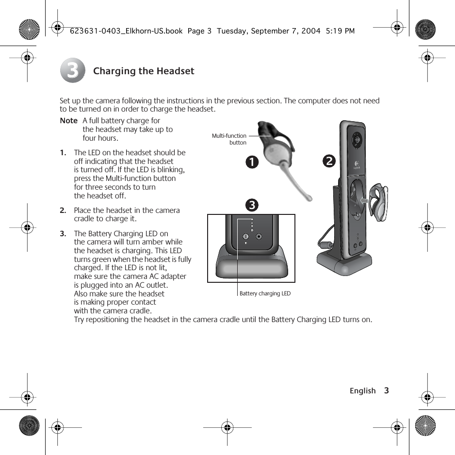  English 3 Charging the Headset Set up the camera following the instructions in the previous section. The computer does not need to be turned on in order to charge the headset. Note A full battery charge for the headset may take up to four hours. 1. The LED on the headset should be off indicating that the headset is turned off. If the LED is blinking, press the Multi-function button for three seconds to turn the headset off.  2. Place the headset in the camera cradle to charge it.  3. The Battery Charging LED on the camera will turn amber while the headset is charging. This LED turns green when the headset is fully charged. If the LED is not lit, make sure the camera AC adapter is plugged into an AC outlet. Also make sure the headset is making proper contact with the camera cradle. Try repositioning the headset in the camera cradle until the Battery Charging LED turns on. 3313Battery charging LEDMulti-functionbutton2 623631-0403_Elkhorn-US.book  Page 3  Tuesday, September 7, 2004  5:19 PM