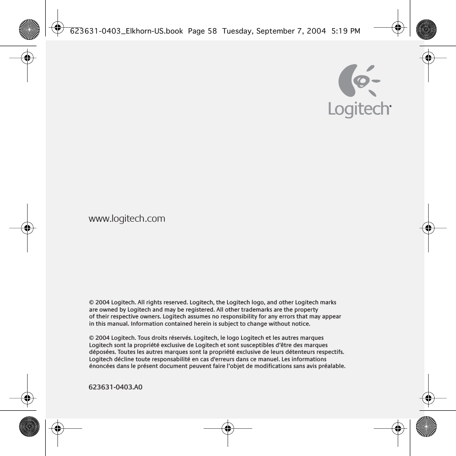 © 2004 Logitech. All rights reserved. Logitech, the Logitech logo, and other Logitech marks are owned by Logitech and may be registered. All other trademarks are the property  of their respective owners. Logitech assumes no responsibility for any errors that may appear in this manual. Information contained herein is subject to change without notice. © 2004 Logitech. Tous droits réservés. Logitech, le logo Logitech et les autres marques Logitech sont la propriété exclusive de Logitech et sont susceptibles d’être des marques déposées. Toutes les autres marques sont la propriété exclusive de leurs détenteurs respectifs. Logitech décline toute responsabilité en cas d&apos;erreurs dans ce manuel. Les informations énoncées dans le présent document peuvent faire l’objet de modifications sans avis préalable.www.logitech.com623631-0403.A0623631-0403_Elkhorn-US.book  Page 58  Tuesday, September 7, 2004  5:19 PM