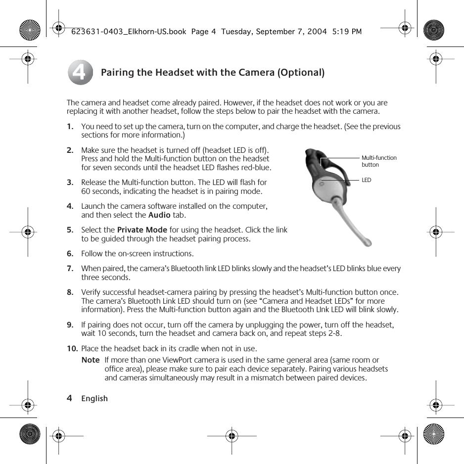  4 English Pairing the Headset with the Camera (Optional) The camera and headset come already paired. However, if the headset does not work or you are replacing it with another headset, follow the steps below to pair the headset with the camera. 1. You need to set up the camera, turn on the computer, and charge the headset. (See the previous sections for more information.) 2. Make sure the headset is turned off (headset LED is off). Press and hold the Multi-function button on the headset for seven seconds until the headset LED flashes red-blue. 3. Release the Multi-function button. The LED will flash for 60 seconds, indicating the headset is in pairing mode. 4. Launch the camera software installed on the computer, and then select the  Audio  tab. 5. Select the  Private Mode  for using the headset. Click the link to be guided through the headset pairing process. 6. Follow the on-screen instructions. 7. When paired, the camera’s Bluetooth link LED blinks slowly and the headset’s LED blinks blue every three seconds. 8. Verify successful headset-camera pairing by pressing the headset’s Multi-function button once. The camera’s Bluetooth Link LED should turn on (see “Camera and Headset LEDs” for more information). Press the Multi-function button again and the Bluetooth LInk LED will blink slowly. 9. If pairing does not occur, turn off the camera by unplugging the power, turn off the headset, wait 10 seconds, turn the headset and camera back on, and repeat steps 2-8.  10. Place the headset back in its cradle when not in use. Note If more than one ViewPort camera is used in the same general area (same room or office area), please make sure to pair each device separately. Pairing various headsets and cameras simultaneously may result in a mismatch between paired devices.44Multi-function buttonLED  623631-0403_Elkhorn-US.book  Page 4  Tuesday, September 7, 2004  5:19 PM