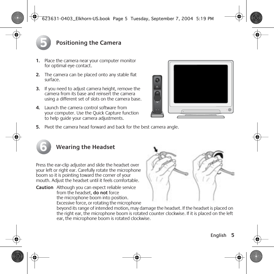  English 5 Positioning the Camera 1. Place the camera near your computer monitor for optimal eye contact. 2. The camera can be placed onto any stable flat surface.  3. If you need to adjust camera height, remove the camera from its base and reinsert the camera using a different set of slots on the camera base. 4. Launch the camera control software from your computer. Use the Quick Capture function to help guide your camera adjustments.  5. Pivot the camera head forward and back for the best camera angle. Wearing the Headset Press the ear-clip adjuster and slide the headset over your left or right ear. Carefully rotate the microphone boom so it is pointing toward the corner of your mouth. Adjust the headset until it feels comfortable. Caution Although you can expect reliable service from the headset,  do not  force the microphone boom into position. Excessive force, or rotating the microphone beyond its range of intended motion, may damage the headset. If the headset is placed on the right ear, the microphone boom is rotated counter clockwise. If it is placed on the left ear, the microphone boom is rotated clockwise.5566 623631-0403_Elkhorn-US.book  Page 5  Tuesday, September 7, 2004  5:19 PM