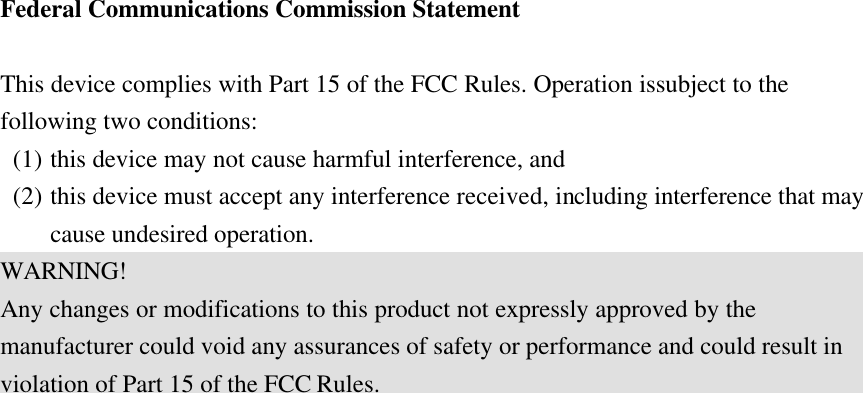 Federal Communications Commission Statement  This device complies with Part 15 of the FCC Rules. Operation issubject to the following two conditions: (1) this device may not cause harmful interference, and   (2) this device must accept any interference received, including interference that may cause undesired operation. WARNING! Any changes or modifications to this product not expressly approved by the manufacturer could void any assurances of safety or performance and could result in violation of Part 15 of the FCC Rules.  
