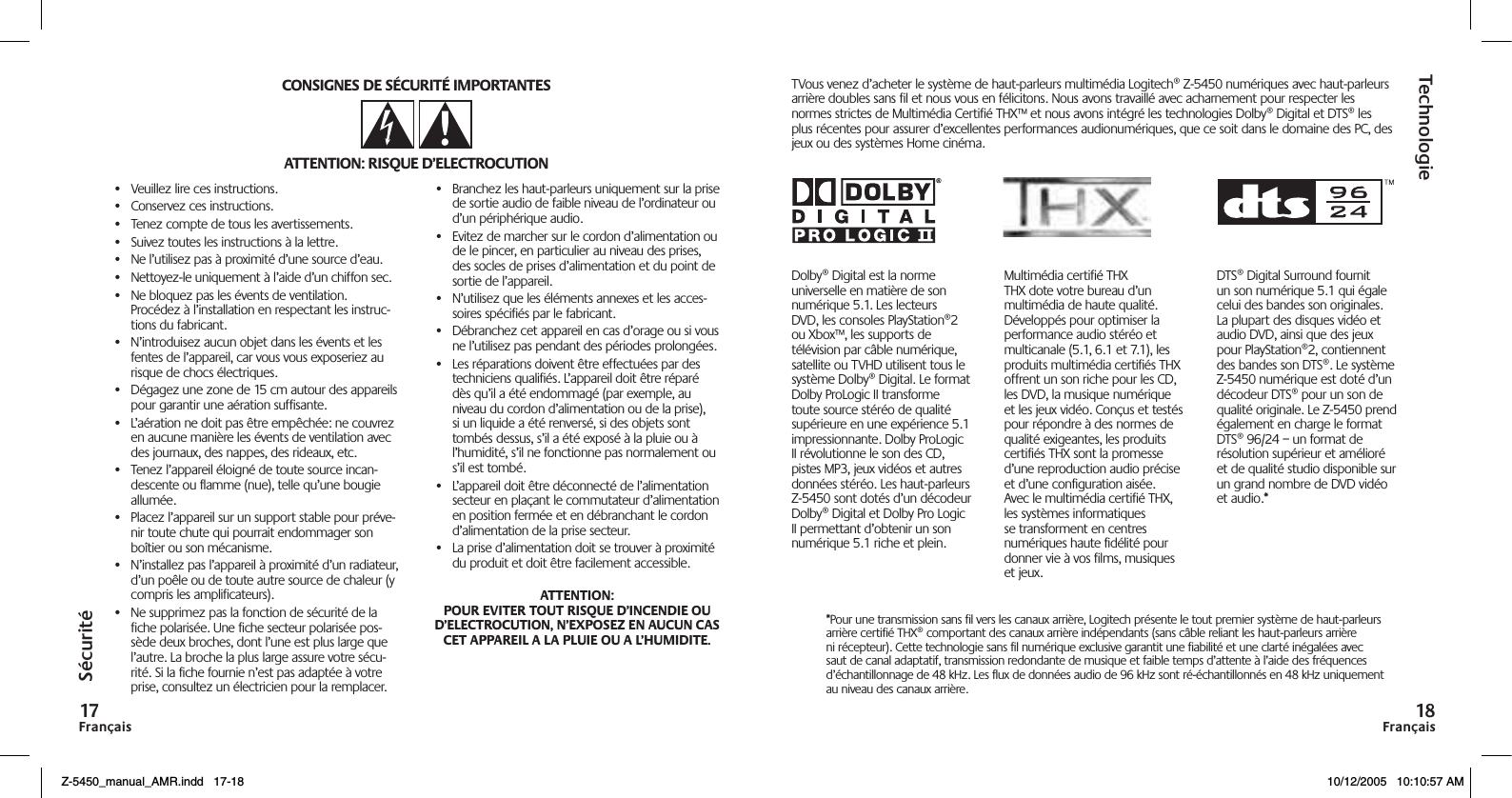 FrançaisFrançaisSécuritéTechnologie•  Veuillez lire ces instructions.•  Conservez ces instructions.•  Tenez compte de tous les avertissements.•  Suivez toutes les instructions à la lettre.•  Ne l’utilisez pas à proximité d’une source d’eau.•  Nettoyez-le uniquement à l’aide d’un chiffon sec.•  Ne bloquez pas les évents de ventilation. Procédez à l’installation en respectant les instruc-tions du fabricant.•  N’introduisez aucun objet dans les évents et les fentes de l’appareil, car vous vous exposeriez au risque de chocs électriques.•  Dégagez une zone de 15 cm autour des appareils pour garantir une aération suffisante.•  L’aération ne doit pas être empêchée: ne couvrez en aucune manière les évents de ventilation avec des journaux, des nappes, des rideaux, etc.•  Tenez l’appareil éloigné de toute source incan-descente ou flamme (nue), telle qu’une bougie allumée.•  Placez l’appareil sur un support stable pour préve-nir toute chute qui pourrait endommager son boîtier ou son mécanisme.•  N’installez pas l’appareil à proximité d’un radiateur, d’un poêle ou de toute autre source de chaleur (y compris les amplificateurs).•  Ne supprimez pas la fonction de sécurité de la fiche polarisée. Une fiche secteur polarisée pos-sède deux broches, dont l’une est plus large que l’autre. La broche la plus large assure votre sécu-rité. Si la fiche fournie n’est pas adaptée à votre prise, consultez un électricien pour la remplacer.•  Branchez les haut-parleurs uniquement sur la prise de sortie audio de faible niveau de l’ordinateur ou d’un périphérique audio.•  Evitez de marcher sur le cordon d’alimentation ou de le pincer, en particulier au niveau des prises, des socles de prises d’alimentation et du point de sortie de l’appareil.•  N’utilisez que les éléments annexes et les acces-soires spécifiés par le fabricant.•  Débranchez cet appareil en cas d’orage ou si vous ne l’utilisez pas pendant des périodes prolongées.•  Les réparations doivent être effectuées par des techniciens qualifiés. L’appareil doit être réparé dès qu’il a été endommagé (par exemple, au niveau du cordon d’alimentation ou de la prise), si un liquide a été renversé, si des objets sont tombés dessus, s’il a été exposé à la pluie ou à l’humidité, s’il ne fonctionne pas normalement ou s’il est tombé.•  L’appareil doit être déconnecté de l’alimentation secteur en plaçant le commutateur d’alimentation en position fermée et en débranchant le cordon d’alimentation de la prise secteur.•  La prise d’alimentation doit se trouver à proximité du produit et doit être facilement accessible.Dolby® Digital est la norme universelle en matière de son numérique 5.1. Les lecteurs DVD, les consoles PlayStation®2 ou Xbox™, les supports de télévision par câble numérique, satellite ou TVHD utilisent tous le système Dolby® Digital. Le format Dolby ProLogic II transforme toute source stéréo de qualité supérieure en une expérience 5.1 impressionnante. Dolby ProLogic II révolutionne le son des CD, pistes MP3, jeux vidéos et autres données stéréo. Les haut-parleurs Z-5450 sont dotés d’un décodeur Dolby® Digital et Dolby Pro Logic II permettant d’obtenir un son numérique 5.1 riche et plein.Multimédia certifié THX THX dote votre bureau d’un multimédia de haute qualité. Développés pour optimiser la performance audio stéréo et multicanale (5.1, 6.1 et 7.1), les produits multimédia certifiés THX offrent un son riche pour les CD, les DVD, la musique numérique et les jeux vidéo. Conçus et testés pour répondre à des normes de qualité exigeantes, les produits certifiés THX sont la promesse d’une reproduction audio précise et d’une configuration aisée. Avec le multimédia certifié THX, les systèmes informatiques se transforment en centres numériques haute fidélité pour donner vie à vos films, musiques et jeux.DTS® Digital Surround fournit un son numérique 5.1 qui égale celui des bandes son originales. La plupart des disques vidéo et audio DVD, ainsi que des jeux pour PlayStation®2, contiennent des bandes son DTS®. Le système Z-5450 numérique est doté d’un décodeur DTS® pour un son de qualité originale. Le Z-5450 prend également en charge le format DTS® 96/24 – un format de résolution supérieur et amélioré et de qualité studio disponible sur un grand nombre de DVD vidéo et audio.*TVous venez d’acheter le système de haut-parleurs multimédia Logitech® Z-5450 numériques avec haut-parleurs arrière doubles sans fil et nous vous en félicitons. Nous avons travaillé avec acharnement pour respecter les normes strictes de Multimédia Certifié THX™ et nous avons intégré les technologies Dolby® Digital et DTS® les plus récentes pour assurer d’excellentes performances audionumériques, que ce soit dans le domaine des PC, des jeux ou des systèmes Home cinéma.*Pour une transmission sans fil vers les canaux arrière, Logitech présente le tout premier système de haut-parleurs arrière certifié THX® comportant des canaux arrière indépendants (sans câble reliant les haut-parleurs arrière ni récepteur). Cette technologie sans fil numérique exclusive garantit une fiabilité et une clarté inégalées avec saut de canal adaptatif, transmission redondante de musique et faible temps d’attente à l’aide des fréquences d’échantillonnage de 48 kHz. Les flux de données audio de 96 kHz sont ré-échantillonnés en 48 kHz uniquement au niveau des canaux arrière.Z-5450_manual_AMR.indd   17-18 10/12/2005   10:10:57 AM