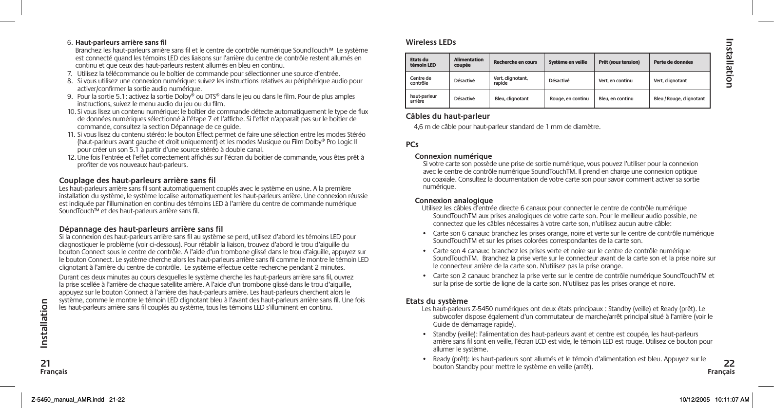 FrançaisFrançais6. Haut-parleurs arrière sans l  Branchez les haut-parleurs arrière sans ﬁl et le centre de contrôle numérique SoundTouch™  Le système est connecté quand les témoins LED des liaisons sur l’arrière du centre de contrôle restent allumés en continu et que ceux des haut-parleurs restent allumés en bleu en continu.7.  Utilisez la télécommande ou le boîtier de commande pour sélectionner une source d’entrée.8.  Si vous utilisez une connexion numérique: suivez les instructions relatives au périphérique audio pour activer/conﬁrmer la sortie audio numérique.9.  Pour la sortie 5.1: activez la sortie Dolby® ou DTS® dans le jeu ou dans le ﬁlm. Pour de plus amples instructions, suivez le menu audio du jeu ou du ﬁlm.10. Si vous lisez un contenu numérique: le boîtier de commande détecte automatiquement le type de ux de données numériques sélectionné à l’étape 7 et l’afﬁche. Si l’effet n’apparaît pas sur le boîtier de commande, consultez la section Dépannage de ce guide.11. Si vous lisez du contenu stéréo: le bouton Effect permet de faire une sélection entre les modes Stéréo (haut-parleurs avant gauche et droit uniquement) et les modes Musique ou Film Dolby® Pro Logic II pour créer un son 5.1 à partir d’une source stéréo à double canal. 12. Une fois l’entrée et l’effet correctement afﬁchés sur l’écran du boîtier de commande, vous êtes prêt à proﬁter de vos nouveaux haut-parleurs.Couplage des haut-parleurs arrière sans filLes haut-parleurs arrière sans ﬁl sont automatiquement couplés avec le système en usine. A la première installation du système, le système localise automatiquement les haut-parleurs arrière. Une connexion réussie est indiquée par l’illumination en continu des témoins LED à l’arrière du centre de commande numérique SoundTouch™ et des haut-parleurs arrière sans ﬁl.Dépannage des haut-parleurs arrière sans filSi la connexion des haut-parleurs arrière sans ﬁl au système se perd, utilisez d’abord les témoins LED pour diagnostiquer le problème (voir ci-dessous). Pour rétablir la liaison, trouvez d’abord le trou d’aiguille du bouton Connect sous le centre de contrôle. A l’aide d’un trombone glissé dans le trou d’aiguille, appuyez sur le bouton Connect. Le système cherche alors les haut-parleurs arrière sans ﬁl comme le montre le témoin LED clignotant à l’arrière du centre de contrôle.  Le système effectue cette recherche pendant 2 minutes.Durant ces deux minutes au cours desquelles le système cherche les haut-parleurs arrière sans ﬁl, ouvrez la prise scellée à l’arrière de chaque satellite arrière. A l’aide d’un trombone glissé dans le trou d’aiguille, appuyez sur le bouton Connect à l’arrière des haut-parleurs arrière. Les haut-parleurs cherchent alors le système, comme le montre le témoin LED clignotant bleu à l’avant des haut-parleurs arrière sans ﬁl. Une fois les haut-parleurs arrière sans ﬁl couplés au système, tous les témoins LED s’illuminent en continu.Wireless LEDsCâbles du haut-parleur4,6 m de câble pour haut-parleur standard de 1 mm de diamètre.PCsConnexion numériqueSi votre carte son possède une prise de sortie numérique, vous pouvez l’utiliser pour la connexion avec le centre de contrôle numérique SoundTouchTM. Il prend en charge une connexion optique ou coaxiale. Consultez la documentation de votre carte son pour savoir comment activer sa sortie numérique.Connexion analogiqueUtilisez les câbles d’entrée directe 6 canaux pour connecter le centre de contrôle numérique SoundTouchTM aux prises analogiques de votre carte son. Pour le meilleur audio possible, ne connectez que les câbles nécessaires à votre carte son, n’utilisez aucun autre câble:•  Carte son 6 canaux: branchez les prises orange, noire et verte sur le centre de contrôle numérique SoundTouchTM et sur les prises colorées correspondantes de la carte son.•  Carte son 4 canaux: branchez les prises verte et noire sur le centre de contrôle numérique SoundTouchTM.  Branchez la prise verte sur le connecteur avant de la carte son et la prise noire sur le connecteur arrière de la carte son. N’utilisez pas la prise orange.•  Carte son 2 canaux: branchez la prise verte sur le centre de contrôle numérique SoundTouchTM et sur la prise de sortie de ligne de la carte son. N’utilisez pas les prises orange et noire.Etats du systèmeLes haut-parleurs Z-5450 numériques ont deux états principaux : Standby (veille) et Ready (prêt). Le subwoofer dispose également d’un commutateur de marche/arrêt principal situé à l’arrière (voir le Guide de démarrage rapide).•  Standby (veille): l’alimentation des haut-parleurs avant et centre est coupée, les haut-parleurs arrière sans fil sont en veille, l’écran LCD est vide, le témoin LED est rouge. Utilisez ce bouton pour allumer le système.•  Ready (prêt): les haut-parleurs sont allumés et le témoin d’alimentation est bleu. Appuyez sur le bouton Standby pour mettre le système en veille (arrêt).InstallationInstallation     Centre de contrôle Désactivé Vert, clignotant, rapide Désactivé  Vert, en continu Vert, clignotanthaut-parleur arrière Désactivé  Bleu, clignotant  Rouge, en continu Bleu, en continu Bleu / Rouge, clignotantZ-5450_manual_AMR.indd   21-22 10/12/2005   10:11:07 AM