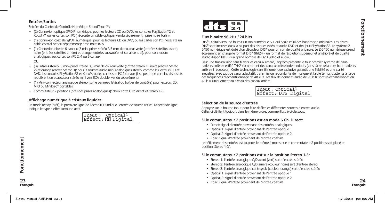 FrançaisFrançaisFonctionnementFonctionnementEntrées/SortiesEntrées du Centre de Contrôle Numérique SoundTouch™:•  (2) Connexion optique S/PDIF numérique: pour les lecteurs CD ou DVD, les consoles PlayStation®2 et XboxTM* ou les cartes son PC (nécessite un câble optique, vendu séparément): prise noire Toslink•  (1) Connexion coaxiale S/PDIF numérique: pour les lecteurs CD ou DVD, ou les cartes son PC (nécessite un câble coaxial, vendu séparément): prise noire RCA•  (1) Connexion directe 6 canaux (3 mini-prises stéréo 3,5 mm de couleur verte (entrées satellites avant), noire (entrées satellites arrière) et orange (entrées subwoofer et canal central): pour connexions analogiques aux cartes son PC 2, 4 ou 6 canaux  OU•  (3) Entrées stéréo (3 mini-prises stéréo 3,5 mm de couleur verte (entrée Stereo 1), noire (entrée Stereo 2) et orange (entrée Stereo 3): pour 3 sources audio mini analogiques stéréo, comme les lecteurs CD et DVD, les consoles PlayStation®2 et Xbox™, ou les cartes son PC 2 canaux (il se peut que certains dispositifs requièrent un adaptateur stéréo mini vers RCA double, vendu séparément)•  (1) Mini-connecteur analogique stéréo (sur le panneau latéral du boîtier de contrôle) pour lecteurs CD, MP3 ou MiniDisc® portables•  Commutateur 2 positions (près des prises analogiques): choix entre 6 ch direct et Stereo 1-3Afchage numérique à cristaux liquidesEn mode Ready (prêt), la première ligne de l’écran LCD indique l’entrée de source active. La seconde ligne indique le type d’effet surround actif.Flux binaire 9 kHz /  bitsDTS® Digital Surround fournit un son numérique 5.1 qui égale celui des bandes son originales. Les pistes DTS® sont incluses dans la plupart des disques vidéo et audio DVD et des jeux PlayStation®2. Le système Z-5450 numérique est doté d’un décodeur DTS® pour un son de qualité originale. Le Z-5450 numérique prend également en charge le format DTS® 96/24 – un format de résolution supérieur et amélioré et de qualité studio disponible sur un grand nombre de DVD vidéo et audio.Pour une transmission sans ﬁl vers les canaux arrière, Logitech présente le tout premier système de haut-parleurs arrière certiﬁé THX® comportant des canaux arrière indépendants (sans câble reliant les haut-parleurs arrière ni récepteur). Cette technologie sans ﬁl numérique exclusive garantit une ﬁabilité et une clarté inégalées avec saut de canal adaptatif, transmission redondante de musique et faible temps d’attente à l’aide des fréquences d’échantillonnage de 48 kHz. Les ux de données audio de 96 kHz sont ré-échantillonnés en 48 kHz uniquement au niveau des canaux arrière.Sélection de la source d’entréeAppuyez sur le bouton Input pour faire déﬁler les différentes sources d’entrée audio.  Celles-ci déﬁlent toujours dans le même ordre, comme illustré ci-dessous.Si le commutateur  positions est en mode  Ch. Direct:•  Direct: signal d’entrée provenant des entrées analogiques•  Optical 1: signal d’entrée provenant de l’entrée optique 1•  Optical 2: signal d’entrée provenant de l’entrée optique 2•  Coax: signal d’entrée provenant de l’entrée coaxialeLe déﬁlement des entrées est toujours le même à moins que le commutateur 2 positions soit placé en position ‘Stereo 1-3’.Si le commutateur  positions est sur la position Stereo -:•  Stereo 1: l’entrée analogique G/D avant (vert) sert d’entrée stéréo•  Stereo 2: l’entrée analogique G/D arrière (couleur noire) sert d’entrée stéréo•  Stereo 3: l’entrée analogique centre/sub (couleur orange) sert d’entrée stéréo•  Optical 1: signal d’entrée provenant de l’entrée optique 1•  Optical 2: signal d’entrée provenant de l’entrée optique 2•  Coax: signal d’entrée provenant de l’entrée coaxialeZ-5450_manual_AMR.indd   23-24 10/12/2005   10:11:07 AM