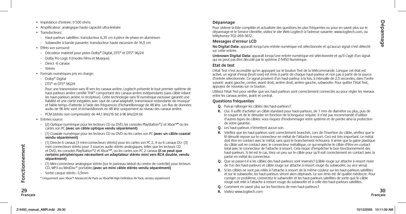 Français9Français0DépannagePour obtenir la liste complète et actualisée des questions les plus fréquentes ou pour en savoir plus sur le dépannage et le Service clientèle, visitez le site Web Logitech à l’adresse suivante: www.logitech.com, ou téléphonez 702-269-3612.Messages d’erreur LCD No Digital Data: apparaît lorsqu’une entrée numérique est sélectionnée et qu’aucun signal n’est détecté sur cette entrée.Unknown Digital Data: apparaît lorsqu’une entrée numérique est sélectionnée et qu’il s’agit d’un signal qui ne peut pas être décodé par le système Z-5450 Numérique. Etat de testL’état Test n’est accessible qu’en appuyant sur le bouton Test de la télécommande. Lorsque cet état est activé, un signal d’essai (bruit rose) est émis à partir de chaque haut-parleur et non pas à partir de la source d’entrée sélectionnée. Ce signal provient d’un haut-parleur à la fois, à intervalle de 2,5 secondes, dans l’ordre suivant: avant gauche, centre, avant droit, arrière droit, arrière gauche, subwoofer. Pour quitter l’état Test, appuyez de nouveau sur ce bouton.Utilisez l’état Test pour vériﬁer que vos haut-parleurs sont correctement connectés ou pour régler les niveaux entre les canaux arrière, avant et central.Questions fréquentesQ.   Puis-je rallonger les câbles des haut-parleurs?R.   Oui. Il sufﬁt d’acheter un câble standard pour haut-parleurs, de 1 mm de diamètre ou plus, puis de le couper et de le dénuder en fonction de la longueur requise. Il n’est pas recommandé d’utiliser d’autres types de câbles: vous risquez d’endommager votre système et de perdre ainsi la protection de votre garantie.Q.   Les haut-parleurs n’émettent aucun son.R.   Vériﬁez que les haut-parleurs sont correctement branchés. Lors de l’insertion du câble, vériﬁez que le ﬁl dénudé repose sur le connecteur en métal de l’attache à ressort. Ceci est très important. Le métal doit être en contact avec le métal, sans quoi le branchement échouera. Il arrive que la gaine plastique du câble soit en contact avec le connecteur métallique, ce qui empêche le câble d’être en contact total avec le connecteur de l’attache à ressort. Cela risque d’empêcher le bon fonctionnement des haut-parleurs. Si tel est le cas, tirez un peu sur le câble pour qu’il soit correctement en contact avec la partie en métal du connecteur. Q.   Que se passe-t-il si les câbles des haut-parleurs sont inversés? (câble rouge sur attache à ressort noire de l’un des haut-parleurs et câble rouge sur attache à ressort rouge du subwoofer, ou vice versa)R.   Si les câbles ne sont pas reliés à l’attache à ressort de la même couleur sur les haut-parleurs satellites et sur le subwoofer, les haut-parleurs seront alors déphasés. Le son émis est de qualité médiocre. Pour corriger ce problème, connectez le subwoofer et les haut-parleurs satellites de sorte que le câble rouge soit relié à l’attache à ressort rouge du subwoofer et à celle des haut-parleurs satellites. Q.   Comment en savoir plus sur les fonctions de mes haut-parleurs?R.   Visitez www.logitech.comDépannageFonctionnement•  Impédance d’entrée: 9 500 ohms•  Ampliﬁcateur: analogique haute capacité ultra-linéaire•  Transducteurs:-   Haut-parleurs satellites: transducteur 6,35 cm à pièce de phase en aluminium-   Subwoofer à bande passante: transducteur haute excursion de 16,5 cm•  Effets son surround:-   Décodeur matériel pour pistes Dolby® Digital, DTS® et DTS® 96/24-   Dolby Pro Logic II (modes Films et Musique)-  Direct -6 canaux-   Stéréo•  Formats numériques pris en charge:-   Dolby® Digital-   DTS® et DTS® 96/24  Pour une transmission sans ﬁl vers les canaux arrière, Logitech présente le tout premier système de haut-parleurs arrière certiﬁé THX® comportant des canaux arrière indépendants (sans câble reliant les haut-parleurs arrière ni récepteur). Cette technologie sans ﬁl numérique exclusive garantit une ﬁabilité et une clarté inégalées avec saut de canal adaptatif, transmission redondante de musique et faible temps d’attente à l’aide des fréquences d’échantillonnage de 48 kHz. Les ux de données audio de 96 kHz sont ré-échantillonnés en 48 kHz uniquement au niveau des canaux arrière.-   PCM (stéréo non compressée): de 44,1 kHz/16 bit à 96 kHz/24 bit•  Entrées source:-   (2) Optique numérique pour les lecteurs CD ou DVD, les consoles PlayStation®2 et Xbox™* ou les cartes son PC (avec un câble optique vendu séparément) -   (1) Coaxiale numérique pour les lecteurs CD ou DVD ou les cartes son PC (avec un câble coaxial vendu séparément)-   (1) Directe 6 canaux (3 mini-connecteurs stéréo) pour les cartes son PC 2, 4 ou 6 canaux OU- (3) mini connecteurs stéréo pour 3 sources audio stéréo analogiques, telles que les lecteurs CD et DVD, les consoles PlayStation®2 et Xbox™*, ou les cartes son PC 2 canaux (il se peut que certains périphériques nécessitent un adaptateur stéréo mini vers RCA double, vendu séparément)-  (1) Mini-connecteur analogique stéréo (sur le panneau latéral du centre de contrôle) pour lecteurs CD, MP3 ou MiniDisc® portables (avec un mini câble stéréo vendu séparément)-  Sortie casque stéréo -3,5mm * Uniquement avec Xbox™ Advanced AV Pack ou XboxTM High Deﬁnition AV Pack, vendus séparémentZ-5450_manual_AMR.indd   29-30 10/12/2005   10:11:09 AM