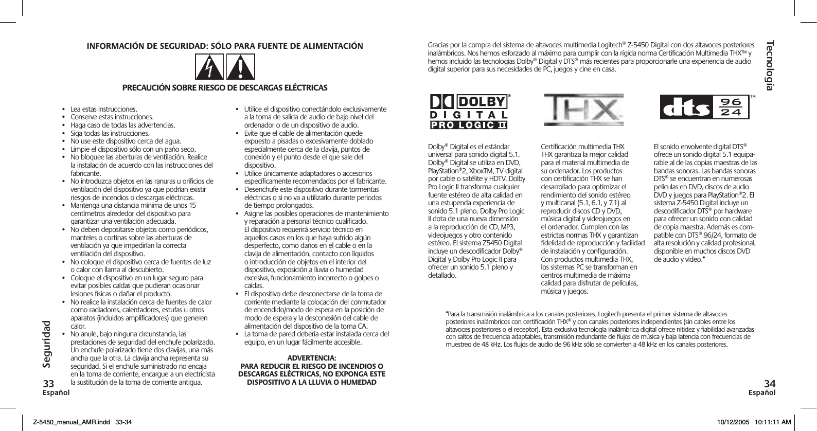 EspañolEspañol•  Lea estas instrucciones.•  Conserve estas instrucciones.•  Haga caso de todas las advertencias.•  Siga todas las instrucciones.•  No use este dispositivo cerca del agua.•  Limpie el dispositivo sólo con un paño seco.•  No bloquee las aberturas de ventilación. Realice la instalación de acuerdo con las instrucciones del fabricante.•  No introduzca objetos en las ranuras u orificios de ventilación del dispositivo ya que podrían existir riesgos de incendios o descargas eléctricas.•  Mantenga una distancia mínima de unos 15 centímetros alrededor del dispositivo para garantizar una ventilación adecuada.•  No deben depositarse objetos como periódicos, manteles o cortinas sobre las aberturas de ventilación ya que impedirían la correcta ventilación del dispositivo.•  No coloque el dispositivo cerca de fuentes de luz o calor con llama al descubierto.•  Coloque el dispositivo en un lugar seguro para evitar posibles caídas que pudieran ocasionar lesiones físicas o dañar el producto.•  No realice la instalación cerca de fuentes de calor como radiadores, calentadores, estufas u otros aparatos (incluidos amplificadores) que generen calor.•  No anule, bajo ninguna circunstancia, las prestaciones de seguridad del enchufe polarizado. Un enchufe polarizado tiene dos clavijas, una más ancha que la otra. La clavija ancha representa su seguridad. Si el enchufe suministrado no encaja en la toma de corriente, encargue a un electricista la sustitución de la toma de corriente antigua.•  Utilice el dispositivo conectándolo exclusivamente a la toma de salida de audio de bajo nivel del ordenador o de un dispositivo de audio.•  Evite que el cable de alimentación quede expuesto a pisadas o excesivamente doblado especialmente cerca de la clavija, puntos de conexión y el punto desde el que sale del dispositivo.•  Utilice únicamente adaptadores o accesorios específicamente recomendados por el fabricante.•  Desenchufe este dispositivo durante tormentas eléctricas o si no va a utilizarlo durante periodos de tiempo prolongados.•  Asigne las posibles operaciones de mantenimiento y reparación a personal técnico cualificado. El dispositivo requerirá servicio técnico en aquellos casos en los que haya sufrido algún desperfecto, como daños en el cable o en la clavija de alimentación, contacto con líquidos o introducción de objetos en el interior del dispositivo, exposición a lluvia o humedad excesiva, funcionamiento incorrecto o golpes o caídas.•  El dispositivo debe desconectarse de la toma de corriente mediante la colocación del conmutador de encendido/modo de espera en la posición de modo de espera y la desconexión del cable de alimentación del dispositivo de la toma CA.•  La toma de pared debería estar instalada cerca del equipo, en un lugar fácilmente accesible.TecnologíaSeguridadDolby® Digital es el estándar universal para sonido digital 5.1. Dolby® Digital se utiliza en DVD, PlayStation®2, XboxTM, TV digital por cable o satélite y HDTV. Dolby Pro Logic II transforma cualquier fuente estéreo de alta calidad en una estupenda experiencia de sonido 5.1 pleno. Dolby Pro Logic II dota de una nueva dimensión a la reproducción de CD, MP3, videojuegos y otro contenido estéreo. El sistema Z5450 Digital incluye un descodificador Dolby® Digital y Dolby Pro Logic II para ofrecer un sonido 5.1 pleno y detallado.Certificación multimedia THX THX garantiza la mejor calidad para el material multimedia de su ordenador. Los productos con certificación THX se han desarrollado para optimizar el rendimiento del sonido estéreo y multicanal (5.1, 6.1, y 7.1) al reproducir discos CD y DVD, música digital y videojuegos en el ordenador. Cumplen con las estrictas normas THX y garantizan fidelidad de reproducción y facilidad de instalación y configuración. Con productos multimedia THX, los sistemas PC se transforman en centros multimedia de máxima calidad para disfrutar de películas, música y juegos.El sonido envolvente digital DTS® ofrece un sonido digital 5.1 equipa-rable al de las copias maestras de las bandas sonoras. Las bandas sonoras DTS® se encuentran en numerosas películas en DVD, discos de audio DVD y juegos para PlayStation®2. El sistema Z-5450 Digital incluye un descodiﬁcador DTS® por hardware para ofrecer un sonido con calidad de copia maestra. Además es com-patible con DTS® 96/24, formato de alta resolución y calidad profesional, disponible en muchos discos DVD de audio y vídeo.*Gracias por la compra del sistema de altavoces multimedia Logitech® Z-5450 Digital con dos altavoces posteriores inalámbricos. Nos hemos esforzado al máximo para cumplir con la rígida norma Certificación Multimedia THX™ y hemos incluido las tecnologías Dolby® Digital y DTS® más recientes para proporcionarle una experiencia de audio digital superior para sus necesidades de PC, juegos y cine en casa.*Para la transmisión inalámbrica a los canales posteriores, Logitech presenta el primer sistema de altavoces posteriores inalámbricos con certificación THX® y con canales posteriores independientes (sin cables entre los altavoces posteriores o el receptor). Esta exclusiva tecnología inalámbrica digital ofrece nitidez y fiabilidad avanzadas con saltos de frecuencia adaptables, transmisión redundante de flujos de música y baja latencia con frecuencias de muestreo de 48 kHz. Los flujos de audio de 96 kHz sólo se convierten a 48 kHz en los canales posteriores.Z-5450_manual_AMR.indd   33-34 10/12/2005   10:11:11 AM
