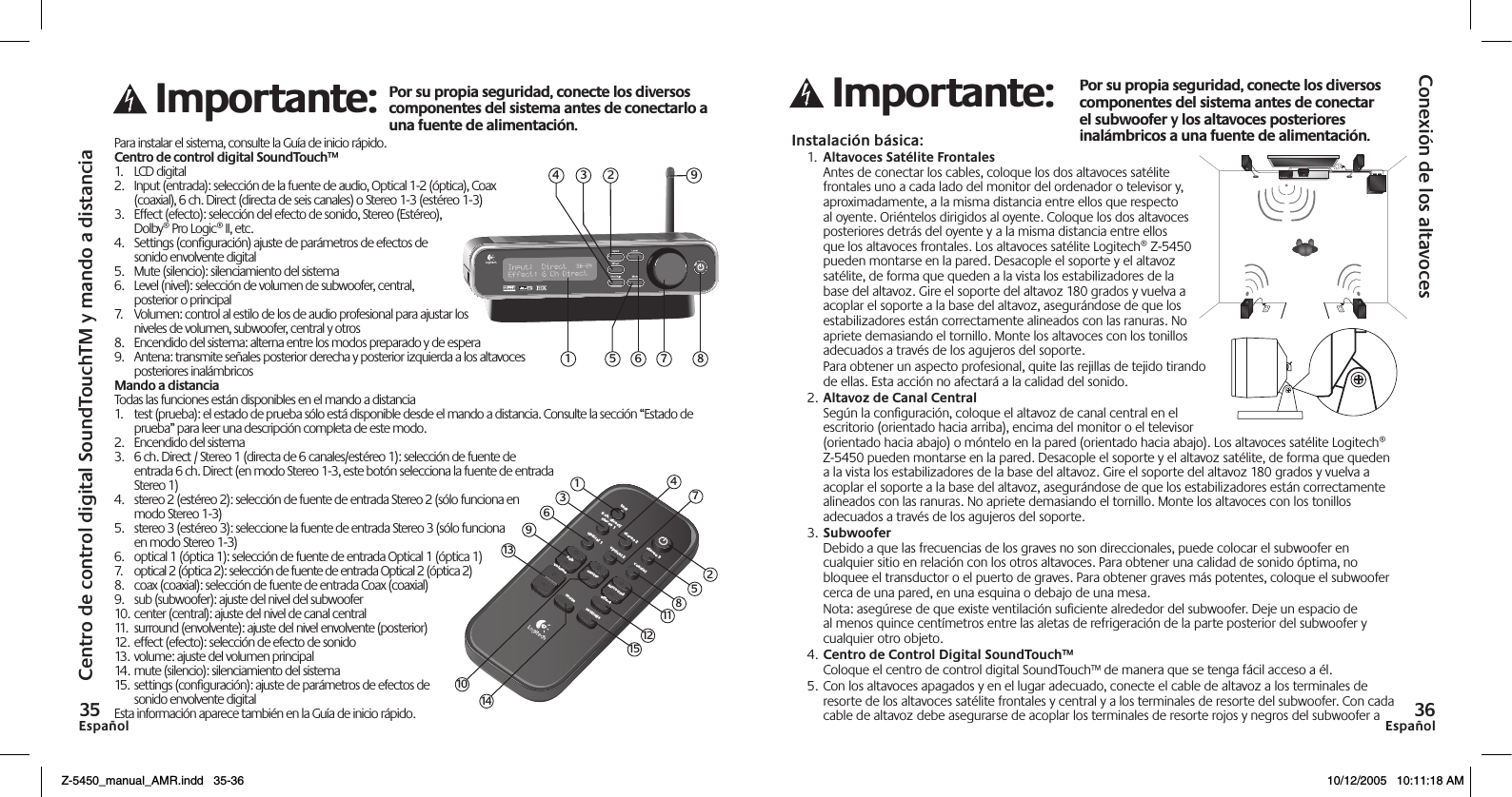 EspañolEspañol Para instalar el sistema, consulte la Guía de inicio rápido.Centro de control digital SoundTouch™1.  LCD digital2.  Input (entrada): selección de la fuente de audio, Optical 1-2 (óptica), Coax (coaxial), 6 ch. Direct (directa de seis canales) o Stereo 1-3 (estéreo 1-3)3.  Effect (efecto): selección del efecto de sonido, Stereo (Estéreo),  Dolby® Pro Logic® II, etc.4.  Settings (conﬁguración) ajuste de parámetros de efectos de sonido envolvente digital5.  Mute (silencio): silenciamiento del sistema6.  Level (nivel): selección de volumen de subwoofer, central, posterior o principal7.  Volumen: control al estilo de los de audio profesional para ajustar los niveles de volumen, subwoofer, central y otros8.  Encendido del sistema: alterna entre los modos preparado y de espera9.  Antena: transmite señales posterior derecha y posterior izquierda a los altavoces posteriores inalámbricosMando a distanciaTodas las funciones están disponibles en el mando a distancia1.  test (prueba): el estado de prueba sólo está disponible desde el mando a distancia. Consulte la sección “Estado de prueba” para leer una descripción completa de este modo.2.  Encendido del sistema3.  6 ch. Direct / Stereo 1 (directa de 6 canales/estéreo 1): selección de fuente de  entrada 6 ch. Direct (en modo Stereo 1-3, este botón selecciona la fuente de entrada Stereo 1)4.  stereo 2 (estéreo 2): selección de fuente de entrada Stereo 2 (sólo funciona en modo Stereo 1-3)5.  stereo 3 (estéreo 3): seleccione la fuente de entrada Stereo 3 (sólo funciona en modo Stereo 1-3)6.  optical 1 (óptica 1): selección de fuente de entrada Optical 1 (óptica 1)7.  optical 2 (óptica 2): selección de fuente de entrada Optical 2 (óptica 2)8.  coax (coaxial): selección de fuente de entrada Coax (coaxial)9.  sub (subwoofer): ajuste del nivel del subwoofer10. center (central): ajuste del nivel de canal central11.  surround (envolvente): ajuste del nivel envolvente (posterior)12. effect (efecto): selección de efecto de sonido13. volume: ajuste del volumen principal14. mute (silencio): silenciamiento del sistema15. settings (conﬁguración): ajuste de parámetros de efectos de sonido envolvente digitalEsta información aparece también en la Guía de inicio rápido.Conexión de los altavocesCentro de control digital SoundTouchTM y mando a distanciaInstalación básica:1.  Altavoces Satélite Frontales Antes de conectar los cables, coloque los dos altavoces satélite frontales uno a cada lado del monitor del ordenador o televisor y, aproximadamente, a la misma distancia entre ellos que respecto al oyente. Oriéntelos dirigidos al oyente. Coloque los dos altavoces posteriores detrás del oyente y a la misma distancia entre ellos que los altavoces frontales. Los altavoces satélite Logitech® Z-5450 pueden montarse en la pared. Desacople el soporte y el altavoz satélite, de forma que queden a la vista los estabilizadores de la base del altavoz. Gire el soporte del altavoz 180 grados y vuelva a acoplar el soporte a la base del altavoz, asegurándose de que los estabilizadores están correctamente alineados con las ranuras. No apriete demasiando el tornillo. Monte los altavoces con los tonillos adecuados a través de los agujeros del soporte.  Para obtener un aspecto profesional, quite las rejillas de tejido tirando  de ellas. Esta acción no afectará a la calidad del sonido.2. Altavoz de Canal Central Según la conﬁguración, coloque el altavoz de canal central en el escritorio (orientado hacia arriba), encima del monitor o el televisor (orientado hacia abajo) o móntelo en la pared (orientado hacia abajo). Los altavoces satélite Logitech®  Z-5450 pueden montarse en la pared. Desacople el soporte y el altavoz satélite, de forma que queden a la vista los estabilizadores de la base del altavoz. Gire el soporte del altavoz 180 grados y vuelva a acoplar el soporte a la base del altavoz, asegurándose de que los estabilizadores están correctamente alineados con las ranuras. No apriete demasiando el tornillo. Monte los altavoces con los tonillos adecuados a través de los agujeros del soporte.3. Subwoofer Debido a que las frecuencias de los graves no son direccionales, puede colocar el subwoofer en cualquier sitio en relación con los otros altavoces. Para obtener una calidad de sonido óptima, no bloquee el transductor o el puerto de graves. Para obtener graves más potentes, coloque el subwoofer cerca de una pared, en una esquina o debajo de una mesa.  Nota: asegúrese de que existe ventilación suﬁciente alrededor del subwoofer. Deje un espacio de al menos quince centímetros entre las aletas de refrigeración de la parte posterior del subwoofer y cualquier otro objeto.4. Centro de Control Digital SoundTouch™ Coloque el centro de control digital SoundTouch™ de manera que se tenga fácil acceso a él.5. Con los altavoces apagados y en el lugar adecuado, conecte el cable de altavoz a los terminales de resorte de los altavoces satélite frontales y central y a los terminales de resorte del subwoofer. Con cada cable de altavoz debe asegurarse de acoplar los terminales de resorte rojos y negros del subwoofer a  6 ch. direct/stereo 1stereo 2stereo 3optical 1optical 2mutecoaxialtestvolumesubeffectsurroundcentersettings1362581115121014479135 6 7 8123 94Z-5450_manual_AMR.indd   35-36 10/12/2005   10:11:18 AM