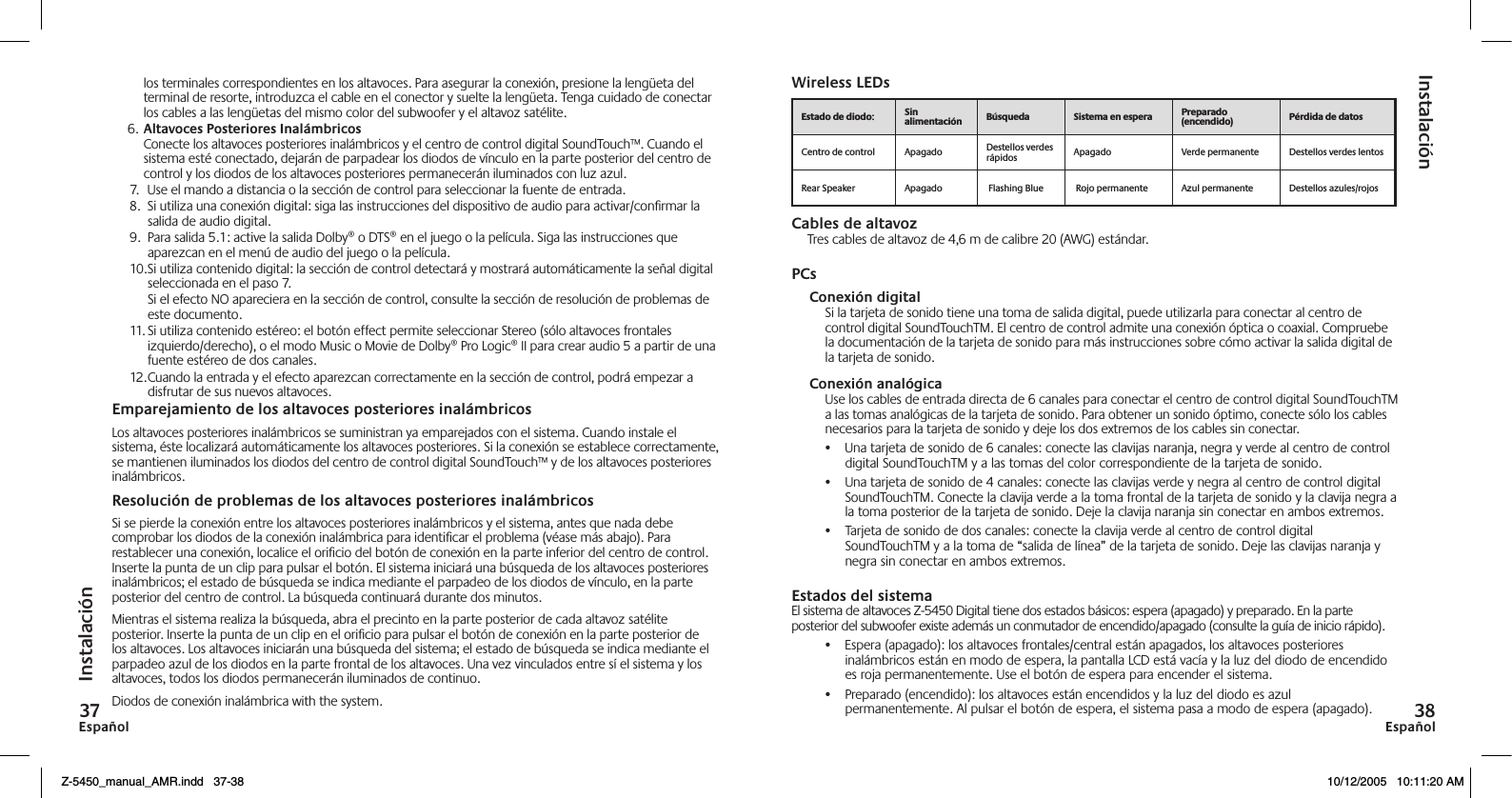 EspañolEspañol  los terminales correspondientes en los altavoces. Para asegurar la conexión, presione la lengüeta del terminal de resorte, introduzca el cable en el conector y suelte la lengüeta. Tenga cuidado de conectar los cables a las lengüetas del mismo color del subwoofer y el altavoz satélite.6. Altavoces Posteriores Inalámbricos Conecte los altavoces posteriores inalámbricos y el centro de control digital SoundTouch™. Cuando el sistema esté conectado, dejarán de parpadear los diodos de vínculo en la parte posterior del centro de control y los diodos de los altavoces posteriores permanecerán iluminados con luz azul.7.  Use el mando a distancia o la sección de control para seleccionar la fuente de entrada.8.  Si utiliza una conexión digital: siga las instrucciones del dispositivo de audio para activar/conﬁrmar la salida de audio digital.9.  Para salida 5.1: active la salida Dolby® o DTS® en el juego o la película. Siga las instrucciones que aparezcan en el menú de audio del juego o la película.10. Si utiliza contenido digital: la sección de control detectará y mostrará automáticamente la señal digital seleccionada en el paso 7.  Si el efecto NO apareciera en la sección de control, consulte la sección de resolución de problemas de este documento.11. Si utiliza contenido estéreo: el botón effect permite seleccionar Stereo (sólo altavoces frontales izquierdo/derecho), o el modo Music o Movie de Dolby® Pro Logic® II para crear audio 5 a partir de una fuente estéreo de dos canales.12. Cuando la entrada y el efecto aparezcan correctamente en la sección de control, podrá empezar a disfrutar de sus nuevos altavoces.Emparejamiento de los altavoces posteriores inalámbricosLos altavoces posteriores inalámbricos se suministran ya emparejados con el sistema. Cuando instale el sistema, éste localizará automáticamente los altavoces posteriores. Si la conexión se establece correctamente, se mantienen iluminados los diodos del centro de control digital SoundTouch™ y de los altavoces posteriores inalámbricos.Resolución de problemas de los altavoces posteriores inalámbricosSi se pierde la conexión entre los altavoces posteriores inalámbricos y el sistema, antes que nada debe comprobar los diodos de la conexión inalámbrica para identiﬁcar el problema (véase más abajo). Para restablecer una conexión, localice el oriﬁcio del botón de conexión en la parte inferior del centro de control. Inserte la punta de un clip para pulsar el botón. El sistema iniciará una búsqueda de los altavoces posteriores inalámbricos; el estado de búsqueda se indica mediante el parpadeo de los diodos de vínculo, en la parte posterior del centro de control. La búsqueda continuará durante dos minutos.Mientras el sistema realiza la búsqueda, abra el precinto en la parte posterior de cada altavoz satélite posterior. Inserte la punta de un clip en el oriﬁcio para pulsar el botón de conexión en la parte posterior de los altavoces. Los altavoces iniciarán una búsqueda del sistema; el estado de búsqueda se indica mediante el parpadeo azul de los diodos en la parte frontal de los altavoces. Una vez vinculados entre sí el sistema y los altavoces, todos los diodos permanecerán iluminados de continuo.Diodos de conexión inalámbrica with the system.Wireless LEDsCables de altavozTres cables de altavoz de 4,6 m de calibre 20 (AWG) estándar.PCsConexión digitalSi la tarjeta de sonido tiene una toma de salida digital, puede utilizarla para conectar al centro de control digital SoundTouchTM. El centro de control admite una conexión óptica o coaxial. Compruebe la documentación de la tarjeta de sonido para más instrucciones sobre cómo activar la salida digital de la tarjeta de sonido.Conexión analógicaUse los cables de entrada directa de 6 canales para conectar el centro de control digital SoundTouchTM a las tomas analógicas de la tarjeta de sonido. Para obtener un sonido óptimo, conecte sólo los cables necesarios para la tarjeta de sonido y deje los dos extremos de los cables sin conectar.•  Una tarjeta de sonido de 6 canales: conecte las clavijas naranja, negra y verde al centro de control digital SoundTouchTM y a las tomas del color correspondiente de la tarjeta de sonido.•  Una tarjeta de sonido de 4 canales: conecte las clavijas verde y negra al centro de control digital SoundTouchTM. Conecte la clavija verde a la toma frontal de la tarjeta de sonido y la clavija negra a la toma posterior de la tarjeta de sonido. Deje la clavija naranja sin conectar en ambos extremos.•  Tarjeta de sonido de dos canales: conecte la clavija verde al centro de control digital SoundTouchTM y a la toma de “salida de línea” de la tarjeta de sonido. Deje las clavijas naranja y negra sin conectar en ambos extremos.Estados del sistemaEl sistema de altavoces Z-5450 Digital tiene dos estados básicos: espera (apagado) y preparado. En la parte posterior del subwoofer existe además un conmutador de encendido/apagado (consulte la guía de inicio rápido).•  Espera (apagado): los altavoces frontales/central están apagados, los altavoces posteriores inalámbricos están en modo de espera, la pantalla LCD está vacía y la luz del diodo de encendido es roja permanentemente. Use el botón de espera para encender el sistema.•  Preparado (encendido): los altavoces están encendidos y la luz del diodo es azul permanentemente. Al pulsar el botón de espera, el sistema pasa a modo de espera (apagado).InstalaciónInstalación     Centro de control Apagado Destellos verdes rápidos Apagado  Verde permanente Destellos verdes lentosRear Speaker Apagado  Flashing Blue  Rojo permanente Azul permanente Destellos azules/rojosZ-5450_manual_AMR.indd   37-38 10/12/2005   10:11:20 AM