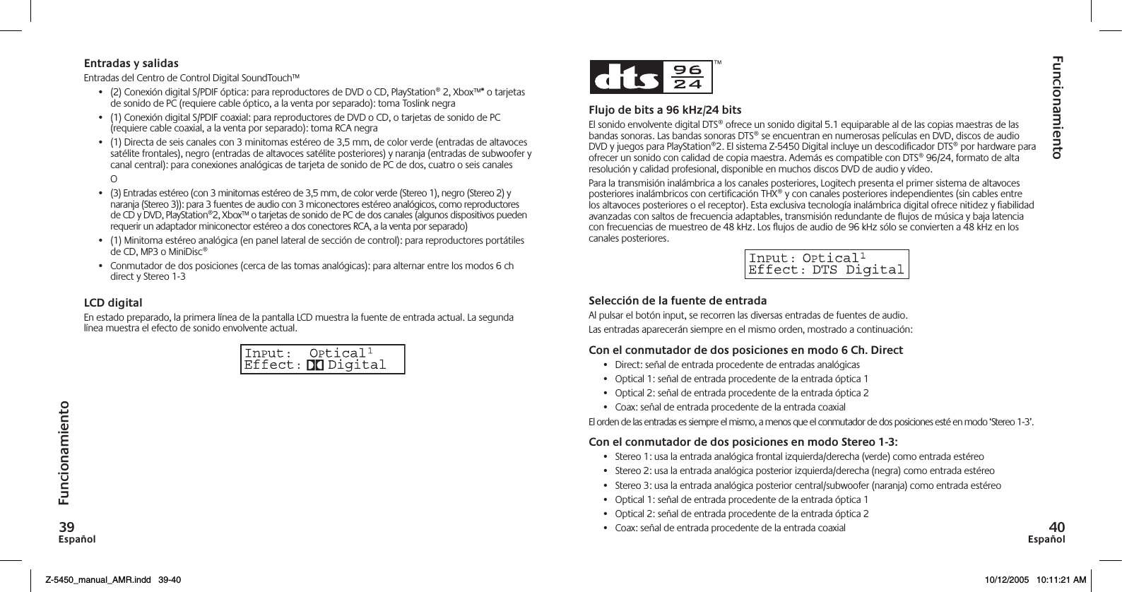 Español9Español0FuncionamientoFuncionamientoEntradas y salidasEntradas del Centro de Control Digital SoundTouch™•  (2) Conexión digital S/PDIF óptica: para reproductores de DVD o CD, PlayStation® 2, Xbox™* o tarjetas de sonido de PC (requiere cable óptico, a la venta por separado): toma Toslink negra •  (1) Conexión digital S/PDIF coaxial: para reproductores de DVD o CD, o tarjetas de sonido de PC (requiere cable coaxial, a la venta por separado): toma RCA negra •  (1) Directa de seis canales con 3 minitomas estéreo de 3,5 mm, de color verde (entradas de altavoces satélite frontales), negro (entradas de altavoces satélite posteriores) y naranja (entradas de subwoofer y canal central): para conexiones analógicas de tarjeta de sonido de PC de dos, cuatro o seis canales   O•  (3) Entradas estéreo (con 3 minitomas estéreo de 3,5 mm, de color verde (Stereo 1), negro (Stereo 2) y naranja (Stereo 3)): para 3 fuentes de audio con 3 miconectores estéreo analógicos, como reproductores de CD y DVD, PlayStation®2, Xbox™ o tarjetas de sonido de PC de dos canales (algunos dispositivos pueden requerir un adaptador miniconector estéreo a dos conectores RCA, a la venta por separado)•  (1) Minitoma estéreo analógica (en panel lateral de sección de control): para reproductores portátiles de CD, MP3 o MiniDisc®•  Conmutador de dos posiciones (cerca de las tomas analógicas): para alternar entre los modos 6 ch direct y Stereo 1-3LCD digitalEn estado preparado, la primera línea de la pantalla LCD muestra la fuente de entrada actual. La segunda línea muestra el efecto de sonido envolvente actual.Flujo de bits a 9 kHz/ bitsEl sonido envolvente digital DTS® ofrece un sonido digital 5.1 equiparable al de las copias maestras de las bandas sonoras. Las bandas sonoras DTS® se encuentran en numerosas películas en DVD, discos de audio DVD y juegos para PlayStation®2. El sistema Z-5450 Digital incluye un descodiﬁcador DTS® por hardware para ofrecer un sonido con calidad de copia maestra. Además es compatible con DTS® 96/24, formato de alta resolución y calidad profesional, disponible en muchos discos DVD de audio y vídeo.Para la transmisión inalámbrica a los canales posteriores, Logitech presenta el primer sistema de altavoces posteriores inalámbricos con certiﬁcación THX® y con canales posteriores independientes (sin cables entre los altavoces posteriores o el receptor). Esta exclusiva tecnología inalámbrica digital ofrece nitidez y ﬁabilidad avanzadas con saltos de frecuencia adaptables, transmisión redundante de ujos de música y baja latencia con frecuencias de muestreo de 48 kHz. Los ujos de audio de 96 kHz sólo se convierten a 48 kHz en los canales posteriores.Selección de la fuente de entradaAl pulsar el botón input, se recorren las diversas entradas de fuentes de audio.Las entradas aparecerán siempre en el mismo orden, mostrado a continuación:Con el conmutador de dos posiciones en modo  Ch. Direct•  Direct: señal de entrada procedente de entradas analógicas•  Optical 1: señal de entrada procedente de la entrada óptica 1•  Optical 2: señal de entrada procedente de la entrada óptica 2•  Coax: señal de entrada procedente de la entrada coaxialEl orden de las entradas es siempre el mismo, a menos que el conmutador de dos posiciones esté en modo ‘Stereo 1-3’.Con el conmutador de dos posiciones en modo Stereo -:•  Stereo 1: usa la entrada analógica frontal izquierda/derecha (verde) como entrada estéreo•  Stereo 2: usa la entrada analógica posterior izquierda/derecha (negra) como entrada estéreo •  Stereo 3: usa la entrada analógica posterior central/subwoofer (naranja) como entrada estéreo •  Optical 1: señal de entrada procedente de la entrada óptica 1•  Optical 2: señal de entrada procedente de la entrada óptica 2•  Coax: señal de entrada procedente de la entrada coaxialZ-5450_manual_AMR.indd   39-40 10/12/2005   10:11:21 AM