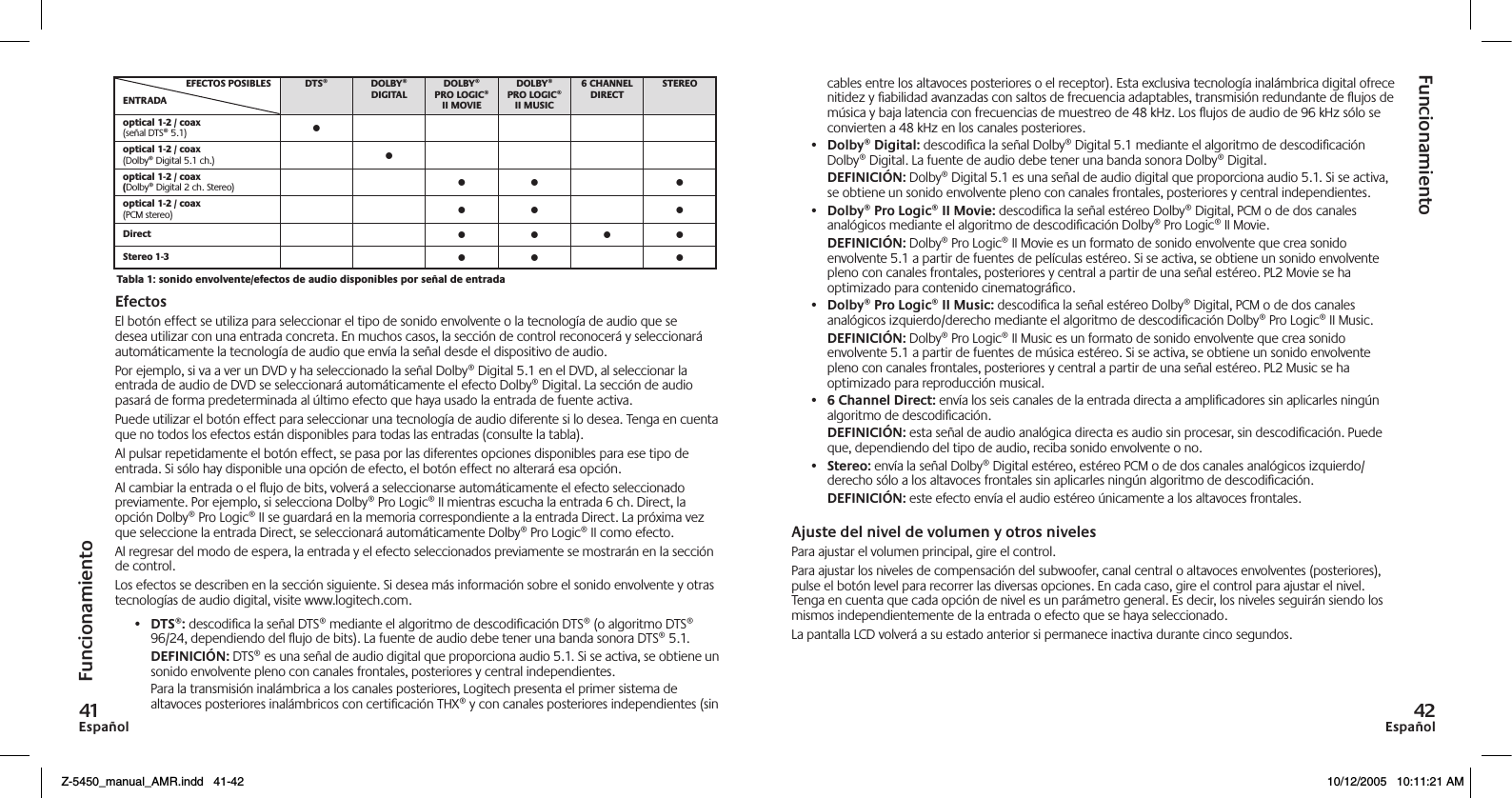 EspañolEspañol   (señal DTS® 5.1) •(Dolby® Digital 5.1 ch.) •Dolby® Digital 2 ch. Stereo) • • •(PCM stereo) • • • • • • • • • •FuncionamientoFuncionamientoEfectosEl botón effect se utiliza para seleccionar el tipo de sonido envolvente o la tecnología de audio que se desea utilizar con una entrada concreta. En muchos casos, la sección de control reconocerá y seleccionará automáticamente la tecnología de audio que envía la señal desde el dispositivo de audio.Por ejemplo, si va a ver un DVD y ha seleccionado la señal Dolby® Digital 5.1 en el DVD, al seleccionar la entrada de audio de DVD se seleccionará automáticamente el efecto Dolby® Digital. La sección de audio pasará de forma predeterminada al último efecto que haya usado la entrada de fuente activa.Puede utilizar el botón effect para seleccionar una tecnología de audio diferente si lo desea. Tenga en cuenta que no todos los efectos están disponibles para todas las entradas (consulte la tabla).Al pulsar repetidamente el botón effect, se pasa por las diferentes opciones disponibles para ese tipo de entrada. Si sólo hay disponible una opción de efecto, el botón effect no alterará esa opción. Al cambiar la entrada o el ujo de bits, volverá a seleccionarse automáticamente el efecto seleccionado previamente. Por ejemplo, si selecciona Dolby® Pro Logic® II mientras escucha la entrada 6 ch. Direct, la opción Dolby® Pro Logic® II se guardará en la memoria correspondiente a la entrada Direct. La próxima vez que seleccione la entrada Direct, se seleccionará automáticamente Dolby® Pro Logic® II como efecto.Al regresar del modo de espera, la entrada y el efecto seleccionados previamente se mostrarán en la sección de control.Los efectos se describen en la sección siguiente. Si desea más información sobre el sonido envolvente y otras tecnologías de audio digital, visite www.logitech.com.•  DTS®: descodiﬁca la señal DTS® mediante el algoritmo de descodiﬁcación DTS® (o algoritmo DTS® 96/24, dependiendo del ujo de bits). La fuente de audio debe tener una banda sonora DTS® 5.1. DEFINICIÓN: DTS® es una señal de audio digital que proporciona audio 5.1. Si se activa, se obtiene un sonido envolvente pleno con canales frontales, posteriores y central independientes.  Para la transmisión inalámbrica a los canales posteriores, Logitech presenta el primer sistema de altavoces posteriores inalámbricos con certiﬁcación THX® y con canales posteriores independientes (sin cables entre los altavoces posteriores o el receptor). Esta exclusiva tecnología inalámbrica digital ofrece nitidez y ﬁabilidad avanzadas con saltos de frecuencia adaptables, transmisión redundante de ujos de música y baja latencia con frecuencias de muestreo de 48 kHz. Los ujos de audio de 96 kHz sólo se convierten a 48 kHz en los canales posteriores.•  Dolby® Digital: descodiﬁca la señal Dolby® Digital 5.1 mediante el algoritmo de descodiﬁcación Dolby® Digital. La fuente de audio debe tener una banda sonora Dolby® Digital.  DEFINICIÓN: Dolby® Digital 5.1 es una señal de audio digital que proporciona audio 5.1. Si se activa, se obtiene un sonido envolvente pleno con canales frontales, posteriores y central independientes.•  Dolby® Pro Logic® II Movie: descodiﬁca la señal estéreo Dolby® Digital, PCM o de dos canales analógicos mediante el algoritmo de descodiﬁcación Dolby® Pro Logic® II Movie. DEFINICIÓN: Dolby® Pro Logic® II Movie es un formato de sonido envolvente que crea sonido envolvente 5.1 a partir de fuentes de películas estéreo. Si se activa, se obtiene un sonido envolvente pleno con canales frontales, posteriores y central a partir de una señal estéreo. PL2 Movie se ha optimizado para contenido cinematográﬁco.•  Dolby® Pro Logic® II Music: descodiﬁca la señal estéreo Dolby® Digital, PCM o de dos canales analógicos izquierdo/derecho mediante el algoritmo de descodiﬁcación Dolby® Pro Logic® II Music. DEFINICIÓN: Dolby® Pro Logic® II Music es un formato de sonido envolvente que crea sonido envolvente 5.1 a partir de fuentes de música estéreo. Si se activa, se obtiene un sonido envolvente pleno con canales frontales, posteriores y central a partir de una señal estéreo. PL2 Music se ha optimizado para reproducción musical.•   Channel Direct: envía los seis canales de la entrada directa a ampliﬁcadores sin aplicarles ningún algoritmo de descodiﬁcación. DEFINICIÓN: esta señal de audio analógica directa es audio sin procesar, sin descodiﬁcación. Puede que, dependiendo del tipo de audio, reciba sonido envolvente o no.•  Stereo: envía la señal Dolby® Digital estéreo, estéreo PCM o de dos canales analógicos izquierdo/derecho sólo a los altavoces frontales sin aplicarles ningún algoritmo de descodiﬁcación. DEFINICIÓN: este efecto envía el audio estéreo únicamente a los altavoces frontales.Ajuste del nivel de volumen y otros nivelesPara ajustar el volumen principal, gire el control. Para ajustar los niveles de compensación del subwoofer, canal central o altavoces envolventes (posteriores), pulse el botón level para recorrer las diversas opciones. En cada caso, gire el control para ajustar el nivel. Tenga en cuenta que cada opción de nivel es un parámetro general. Es decir, los niveles seguirán siendo los mismos independientemente de la entrada o efecto que se haya seleccionado.La pantalla LCD volverá a su estado anterior si permanece inactiva durante cinco segundos.Z-5450_manual_AMR.indd   41-42 10/12/2005   10:11:21 AM