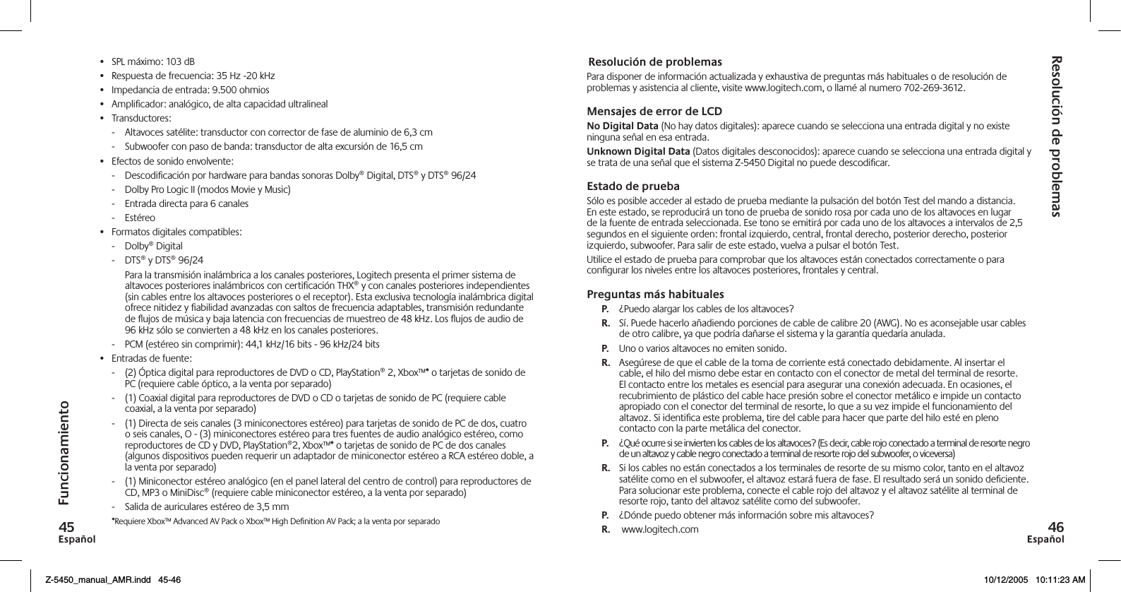 EspañolEspañolResolución de problemasPara disponer de información actualizada y exhaustiva de preguntas más habituales o de resolución de problemas y asistencia al cliente, visite www.logitech.com, o llamé al numero 702-269-3612.Mensajes de error de LCD No Digital Data (No hay datos digitales): aparece cuando se selecciona una entrada digital y no existe ninguna señal en esa entrada.Unknown Digital Data (Datos digitales desconocidos): aparece cuando se selecciona una entrada digital y se trata de una señal que el sistema Z-5450 Digital no puede descodiﬁcar.Estado de pruebaSólo es posible acceder al estado de prueba mediante la pulsación del botón Test del mando a distancia. En este estado, se reproducirá un tono de prueba de sonido rosa por cada uno de los altavoces en lugar de la fuente de entrada seleccionada. Ese tono se emitirá por cada uno de los altavoces a intervalos de 2,5 segundos en el siguiente orden: frontal izquierdo, central, frontal derecho, posterior derecho, posterior izquierdo, subwoofer. Para salir de este estado, vuelva a pulsar el botón Test.Utilice el estado de prueba para comprobar que los altavoces están conectados correctamente o para conﬁgurar los niveles entre los altavoces posteriores, frontales y central.Preguntas más habitualesP.   ¿Puedo alargar los cables de los altavoces?R.   Sí. Puede hacerlo añadiendo porciones de cable de calibre 20 (AWG). No es aconsejable usar cables de otro calibre, ya que podría dañarse el sistema y la garantía quedaría anulada.P.  Uno o varios altavoces no emiten sonido.R.  Asegúrese de que el cable de la toma de corriente está conectado debidamente. Al insertar el cable, el hilo del mismo debe estar en contacto con el conector de metal del terminal de resorte. El contacto entre los metales es esencial para asegurar una conexión adecuada. En ocasiones, el recubrimiento de plástico del cable hace presión sobre el conector metálico e impide un contacto apropiado con el conector del terminal de resorte, lo que a su vez impide el funcionamiento del altavoz. Si identiﬁca este problema, tire del cable para hacer que parte del hilo esté en pleno contacto con la parte metálica del conector. P.  ¿Qué ocurre si se invierten los cables de los altavoces? (Es decir, cable rojo conectado a terminal de resorte negro de un altavoz y cable negro conectado a terminal de resorte rojo del subwoofer, o viceversa)R.  Si los cables no están conectados a los terminales de resorte de su mismo color, tanto en el altavoz satélite como en el subwoofer, el altavoz estará fuera de fase. El resultado será un sonido deﬁciente. Para solucionar este problema, conecte el cable rojo del altavoz y el altavoz satélite al terminal de resorte rojo, tanto del altavoz satélite como del subwoofer. P.  ¿Dónde puedo obtener más información sobre mis altavoces?R.   www.logitech.comResolución de problemasFuncionamiento•  SPL máximo: 103 dB•  Respuesta de frecuencia: 35 Hz -20 kHz•  Impedancia de entrada: 9.500 ohmios•  Ampliﬁcador: analógico, de alta capacidad ultralineal•  Transductores:-   Altavoces satélite: transductor con corrector de fase de aluminio de 6,3 cm-   Subwoofer con paso de banda: transductor de alta excursión de 16,5 cm•  Efectos de sonido envolvente:-   Descodiﬁcación por hardware para bandas sonoras Dolby® Digital, DTS® y DTS® 96/24-    Dolby Pro Logic II (modos Movie y Music)-   Entrada directa para 6 canales-   Estéreo•  Formatos digitales compatibles:-   Dolby® Digital-   DTS® y DTS® 96/24  Para la transmisión inalámbrica a los canales posteriores, Logitech presenta el primer sistema de altavoces posteriores inalámbricos con certiﬁcación THX® y con canales posteriores independientes (sin cables entre los altavoces posteriores o el receptor). Esta exclusiva tecnología inalámbrica digital ofrece nitidez y ﬁabilidad avanzadas con saltos de frecuencia adaptables, transmisión redundante de ujos de música y baja latencia con frecuencias de muestreo de 48 kHz. Los ujos de audio de 96 kHz sólo se convierten a 48 kHz en los canales posteriores.-   PCM (estéreo sin comprimir): 44,1 kHz/16 bits - 96 kHz/24 bits•  Entradas de fuente:-   (2) Óptica digital para reproductores de DVD o CD, PlayStation® 2, Xbox™* o tarjetas de sonido de PC (requiere cable óptico, a la venta por separado) -   (1) Coaxial digital para reproductores de DVD o CD o tarjetas de sonido de PC (requiere cable coaxial, a la venta por separado)-   (1) Directa de seis canales (3 miniconectores estéreo) para tarjetas de sonido de PC de dos, cuatro o seis canales, O - (3) miniconectores estéreo para tres fuentes de audio analógico estéreo, como reproductores de CD y DVD, PlayStation®2, Xbox™* o tarjetas de sonido de PC de dos canales (algunos dispositivos pueden requerir un adaptador de miniconector estéreo a RCA estéreo doble, a la venta por separado)-   (1) Miniconector estéreo analógico (en el panel lateral del centro de control) para reproductores de CD, MP3 o MiniDisc® (requiere cable miniconector estéreo, a la venta por separado)-   Salida de auriculares estéreo de 3,5 mm    *Requiere Xbox™ Advanced AV Pack o Xbox™ High Deﬁnition AV Pack; a la venta por separadoZ-5450_manual_AMR.indd   45-46 10/12/2005   10:11:23 AM