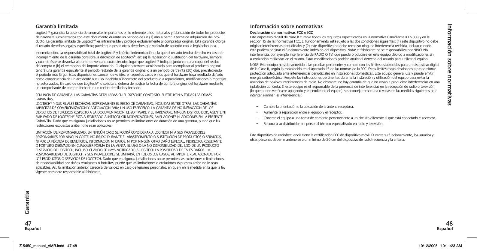 EspañolEspañolGarantía limitadaLogitech® garantiza la ausencia de anomalías importantes en lo referente a los materiales y fabricación de todos los productos de hardware suministrados con este documento durante un periodo de un (1) año a partir la fecha de adquisición del pro-ducto. La garantía limitada de Logitech® es intransferible y protege exclusivamente al comprador original. Esta garantía otorga al usuario derechos legales específicos; puede que posea otros derechos que variarán de acuerdo con la legislación local.Indemnización. La responsabilidad total de Logitech® y la única indemnización a la que el usuario tendrá derecho en caso de incumplimiento de la garantía consistirá, a discreción de Logitech®, en: (a) la reparación o sustitución del hardware, siempre y cuando éste se devuelva al punto de venta, o cualquier otro lugar que Logitech® indique, junto con una copia del recibo de compra o (b) el reembolso del importe abonado. Cualquier hardware suministrado para reemplazar al producto original tendrá una garantía equivalente al periodo restante de la garantía original o a un periodo de treinta (30) días, prevaleciendo el periodo más largo. Estas disposiciones carecen de validez en aquellos casos en los que el hardware haya resultado dañado como consecuencia de un accidente o el uso indebido o incorrecto del producto, o a reparaciones, modificaciones o montajes no autorizados. En caso de que Logitech® lo solicitara, deberá demostrar la fecha de compra original del hardware mediante un comprobante de compra fechado o un recibo detallado y fechado.RENUNCIA DE GARANTÍA. LAS GARANTÍAS DETALLADAS EN EL PRESENTE CONTRATO  SUSTITUYEN A TODAS LAS DEMÁS GARANTÍAS. LOGITECH® Y SUS FILIALES RECHAZAN EXPRESAMENTE EL RESTO DE GARANTÍAS, INCLUIDAS ENTRE OTRAS, LAS GARANTÍAS IMPLÍCITAS DE COMERCIALIZACIÓN Y ADECUACIÓN PARA UN USO ESPECÍFICO, LA GARANTÍA DE NO INFRACCIÓN DE LOS DERECHOS DE TERCEROS RESPECTO A LA DOCUMENTACIÓN, EL SOFTWARE Y EL HARDWARE. NINGÚN DISTRIBUIDOR, AGENTE NI EMPLEADO DE LOGITECH® ESTÁ AUTORIZADO A INTRODUCIR MODIFICACIONES, AMPLIACIONES NI ADICIONES EN LA PRESENTE GARANTÍA. Dado que en algunas jurisdicciones no se permiten las limitaciones de duración de una garantía, puede que las restricciones expuestas arriba no le sean aplicables.LIMITACIÓN DE RESPONSABILIDAD. EN NINGÚN CASO SE PODRÁ CONSIDERAR A LOGITECH NI A SUS PROVEEDORES RESPONSABLES POR NINGÚN COSTE INCURRIDO DURANTE EL ABASTECIMIENTO O SUSTITUCIÓN DE PRODUCTOS O SERVICIOS, NI POR LA PÉRDIDA DE BENEFICIOS, INFORMACIÓN NI DATOS, NI POR NINGÚN OTRO DAÑO ESPECIAL, INDIRECTO, RESULTANTE O FORTUITO DERIVADO EN CUALQUIER FORMA DE LA VENTA, EL USO O LA NO DISPONIBILIDAD DEL USO DE UN PRODUCTO O SERVICIO DE LOGITECH, INCLUSO CUANDO SE HAYA NOTIFICADO A LOGITECH LA POSIBILIDAD DE TALES DAÑOS. LA RESPONSABILIDAD DE LOGITECH Y SUS PROVEEDORES SE LIMITARÁ, EN TODOS LOS CASOS, AL IMPORTE REAL ABONADO POR LOS PRODUCTOS O SERVICIOS DE LOGITECH. Dado que en algunas jurisdicciones no se permiten las exclusiones o limitaciones de responsabilidad por daños resultantes o fortuitos, puede que las limitaciones o exclusiones expuestas arriba no le sean aplicables. Así, la limitación anterior carecerá de validez en caso de lesiones personales, en que y en la medida en la que la ley vigente considere responsable al fabricante.Información sobre normativasDeclaración de normativas FCC e ICCEste dispositivo digital de clase B cumple todos los requisitos especificados en la normativa Canadiense ICES 003 y en la sección 15 de las normativas FCC. El funcionamiento está sujeto a las dos condiciones siguientes: (1) este dispositivo no debe originar interferencias perjudiciales y (2) este dispositivo no debe rechazar ninguna interferencia recibida, incluso cuando ésta pudiera originar el funcionamiento indebido del dispositivo. Nota: el fabricante no se responsabiliza por NINGUNA interferencia, por ejemplo interferencia de RADIO O TV, que pueda producirse en este equipo debido a modificaciones sin autorización realizadas en el mismo. Estas modificaciones podrían anular el derecho del usuario para utilizar el equipo.NOTA: Este equipo ha sido sometido a las pruebas pertinentes y cumple con los límites establecidos para un dispositivo digital de la Clase B, según lo establecido en el apartado 15 de las normas de la FCC. Estos límites están destinados a proporcionar protección adecuada ante interferencias perjudiciales en instalaciones domésticas. Este equipo genera, usa y puede emitir energía radioeléctrica. Respete las instrucciones pertinentes durante la instalación y utilización del equipo para evitar la aparición de posibles interferencias de radio. No obstante, no hay garantía de que no vayan a producirse interferencias en una instalación concreta. Si este equipo es el responsable de la presencia de interferencias en la recepción de radio o televisión (lo que puede verificarse apagando y encendiendo el equipo), se aconseja tomar una o varias de las medidas siguientes para intentar eliminar las interferencias: –  Cambie la orientación o la ubicación de la antena receptora.–  Aumente la separación entre el equipo y el receptor.–  Conecte el equipo a una toma de corriente perteneciente a un circuito diferente al que está conectado el receptor.–  Recurra a su distribuidor o a personal técnico especializado en radio y televisión.Este dispositivo de radiofrecuencia tiene la certificación FCC de dispositivo móvil. Durante su funcionamiento, los usuarios y otras personas deben mantenerse a un mínimo de 20 cm del dispositivo de radiofrecuencia y la antena.GarantíaInformación sobre normativasZ-5450_manual_AMR.indd   47-48 10/12/2005   10:11:23 AM