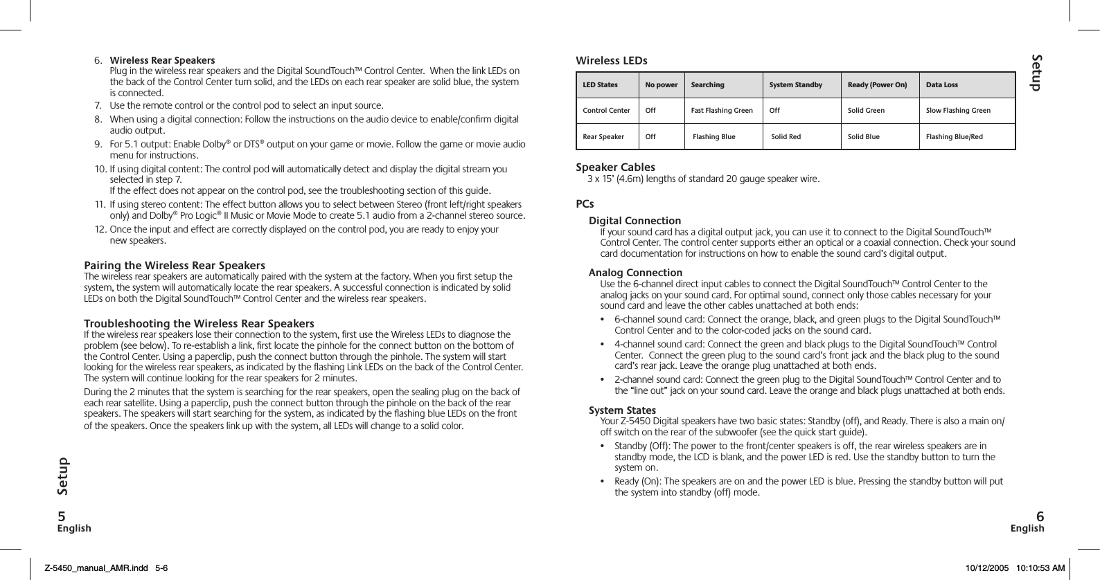 EnglishEnglish6.  Wireless Rear Speakers Plug in the wireless rear speakers and the Digital SoundTouch™ Control Center.  When the link LEDs on the back of the Control Center turn solid, and the LEDs on each rear speaker are solid blue, the system is connected.7.  Use the remote control or the control pod to select an input source.8.  When using a digital connection: Follow the instructions on the audio device to enable/conﬁrm digital audio output.9.  For 5.1 output: Enable Dolby® or DTS® output on your game or movie. Follow the game or movie audio menu for instructions.10. If using digital content: The control pod will automatically detect and display the digital stream you selected in step 7. If the effect does not appear on the control pod, see the troubleshooting section of this guide.11.  If using stereo content: The effect button allows you to select between Stereo (front left/right speakers only) and Dolby® Pro Logic® II Music or Movie Mode to create 5.1 audio from a 2-channel stereo source.12. Once the input and effect are correctly displayed on the control pod, you are ready to enjoy your new speakers.Pairing the Wireless Rear SpeakersThe wireless rear speakers are automatically paired with the system at the factory. When you ﬁrst setup the system, the system will automatically locate the rear speakers. A successful connection is indicated by solid LEDs on both the Digital SoundTouch™ Control Center and the wireless rear speakers.Troubleshooting the Wireless Rear SpeakersIf the wireless rear speakers lose their connection to the system, ﬁrst use the Wireless LEDs to diagnose the problem (see below). To re-establish a link, ﬁrst locate the pinhole for the connect button on the bottom of the Control Center. Using a paperclip, push the connect button through the pinhole. The system will start looking for the wireless rear speakers, as indicated by the ashing Link LEDs on the back of the Control Center.  The system will continue looking for the rear speakers for 2 minutes.During the 2 minutes that the system is searching for the rear speakers, open the sealing plug on the back of each rear satellite. Using a paperclip, push the connect button through the pinhole on the back of the rear speakers. The speakers will start searching for the system, as indicated by the ashing blue LEDs on the front of the speakers. Once the speakers link up with the system, all LEDs will change to a solid color.Wireless LEDsSpeaker Cables3 x 15’ (4.6m) lengths of standard 20 gauge speaker wire.PCsDigital ConnectionIf your sound card has a digital output jack, you can use it to connect to the Digital SoundTouch™ Control Center. The control center supports either an optical or a coaxial connection. Check your sound card documentation for instructions on how to enable the sound card’s digital output.Analog ConnectionUse the 6-channel direct input cables to connect the Digital SoundTouch™ Control Center to the analog jacks on your sound card. For optimal sound, connect only those cables necessary for your sound card and leave the other cables unattached at both ends:•  6-channel sound card: Connect the orange, black, and green plugs to the Digital SoundTouch™ Control Center and to the color-coded jacks on the sound card.•  4-channel sound card: Connect the green and black plugs to the Digital SoundTouch™ Control Center.  Connect the green plug to the sound card’s front jack and the black plug to the sound card’s rear jack. Leave the orange plug unattached at both ends.•  2-channel sound card: Connect the green plug to the Digital SoundTouch™ Control Center and to the “line out” jack on your sound card. Leave the orange and black plugs unattached at both ends.System StatesYour Z-5450 Digital speakers have two basic states: Standby (off), and Ready. There is also a main on/off switch on the rear of the subwoofer (see the quick start guide).•  Standby (Off): The power to the front/center speakers is off, the rear wireless speakers are in standby mode, the LCD is blank, and the power LED is red. Use the standby button to turn the system on.•  Ready (On): The speakers are on and the power LED is blue. Pressing the standby button will put the system into standby (off) mode.     Control Center Off Fast Flashing Green Off  Solid Green Slow Flashing GreenRear Speaker Off  Flashing Blue  Solid Red Solid Blue Flashing Blue/RedSetupSetupZ-5450_manual_AMR.indd   5-6 10/12/2005   10:10:53 AM