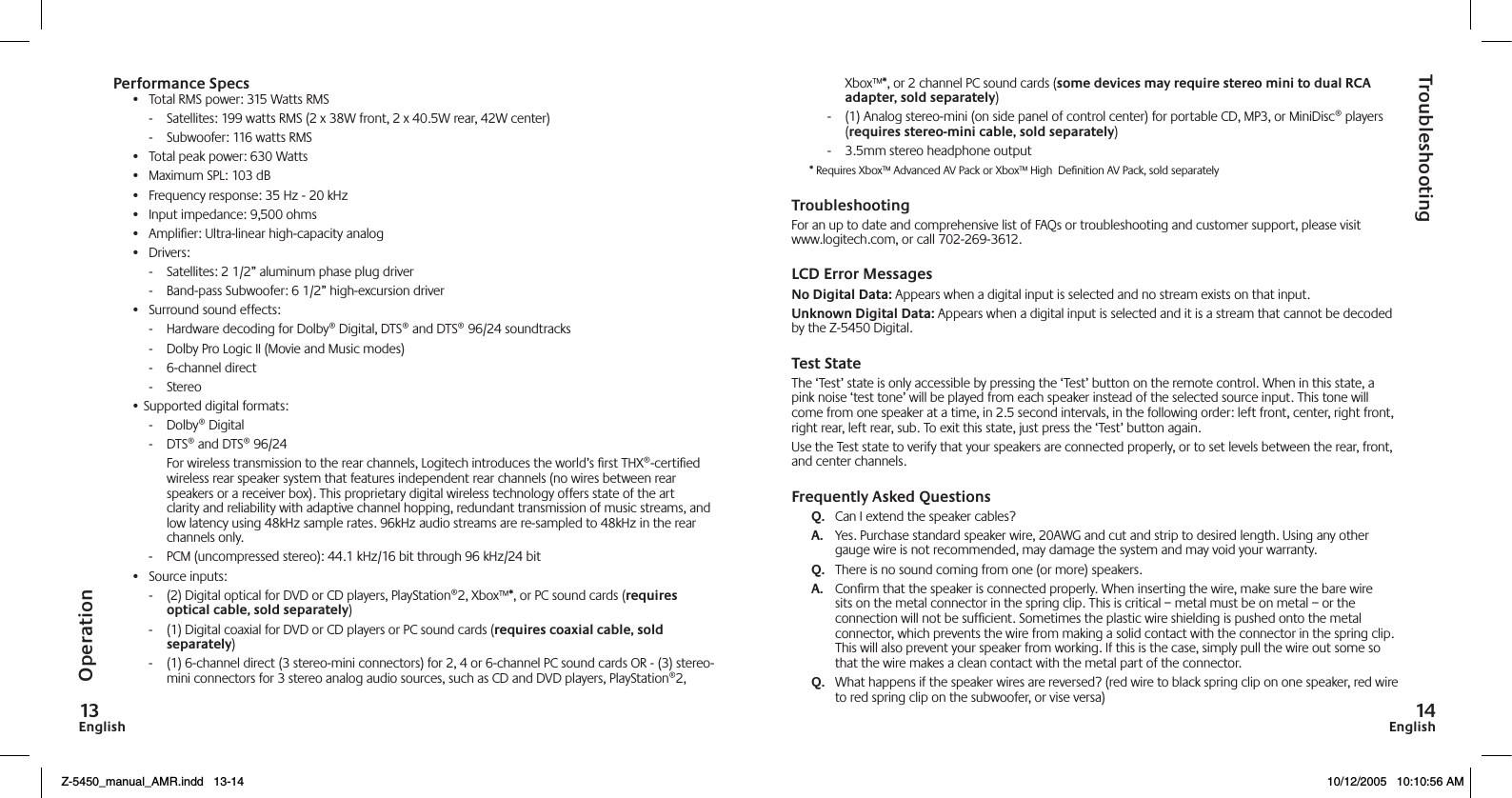 EnglishEnglishXbox™*, or 2 channel PC sound cards (some devices may require stereo mini to dual RCA adapter, sold separately)-   (1) Analog stereo-mini (on side panel of control center) for portable CD, MP3, or MiniDisc® players (requires stereo-mini cable, sold separately)-   3.5mm stereo headphone output* Requires Xbox™ Advanced AV Pack or Xbox™ High  Deﬁnition AV Pack, sold separatelyTroubleshootingFor an up to date and comprehensive list of FAQs or troubleshooting and customer support, please visit www.logitech.com, or call 702-269-3612.LCD Error Messages No Digital Data: Appears when a digital input is selected and no stream exists on that input.Unknown Digital Data: Appears when a digital input is selected and it is a stream that cannot be decoded by the Z-5450 Digital. Test StateThe ‘Test’ state is only accessible by pressing the ‘Test’ button on the remote control. When in this state, a pink noise ‘test tone’ will be played from each speaker instead of the selected source input. This tone will come from one speaker at a time, in 2.5 second intervals, in the following order: left front, center, right front, right rear, left rear, sub. To exit this state, just press the ‘Test’ button again.Use the Test state to verify that your speakers are connected properly, or to set levels between the rear, front, and center channels.Frequently Asked QuestionsQ.   Can I extend the speaker cables?A.   Yes. Purchase standard speaker wire, 20AWG and cut and strip to desired length. Using any other gauge wire is not recommended, may damage the system and may void your warranty.Q.   There is no sound coming from one (or more) speakers.A.   Conﬁrm that the speaker is connected properly. When inserting the wire, make sure the bare wire sits on the metal connector in the spring clip. This is critical – metal must be on metal – or the connection will not be sufﬁcient. Sometimes the plastic wire shielding is pushed onto the metal connector, which prevents the wire from making a solid contact with the connector in the spring clip. This will also prevent your speaker from working. If this is the case, simply pull the wire out some so that the wire makes a clean contact with the metal part of the connector. Q.   What happens if the speaker wires are reversed? (red wire to black spring clip on one speaker, red wire to red spring clip on the subwoofer, or vise versa)TroubleshootingOperationPerformance Specs•  Total RMS power: 315 Watts RMS-   Satellites: 199 watts RMS (2 x 38W front, 2 x 40.5W rear, 42W center)-   Subwoofer: 116 watts RMS•  Total peak power: 630 Watts•  Maximum SPL: 103 dB•  Frequency response: 35 Hz - 20 kHz •  Input impedance: 9,500 ohms•  Ampliﬁer: Ultra-linear high-capacity analog•  Drivers:-   Satellites: 2 1/2” aluminum phase plug driver-   Band-pass Subwoofer: 6 1/2” high-excursion driver•  Surround sound effects:-   Hardware decoding for Dolby® Digital, DTS® and DTS® 96/24 soundtracks-   Dolby Pro Logic II (Movie and Music modes)-   6-channel direct-   Stereo• Supported digital formats:-   Dolby® Digital-   DTS® and DTS® 96/24  For wireless transmission to the rear channels, Logitech introduces the world’s ﬁrst THX®-certiﬁed wireless rear speaker system that features independent rear channels (no wires between rear speakers or a receiver box). This proprietary digital wireless technology offers state of the art clarity and reliability with adaptive channel hopping, redundant transmission of music streams, and low latency using 48kHz sample rates. 96kHz audio streams are re-sampled to 48kHz in the rear channels only.-   PCM (uncompressed stereo): 44.1 kHz/16 bit through 96 kHz/24 bit•  Source inputs:-   (2) Digital optical for DVD or CD players, PlayStation®2, Xbox™*, or PC sound cards (requires optical cable, sold separately) -   (1) Digital coaxial for DVD or CD players or PC sound cards (requires coaxial cable, sold separately)-   (1) 6-channel direct (3 stereo-mini connectors) for 2, 4 or 6-channel PC sound cards OR - (3) stereo-mini connectors for 3 stereo analog audio sources, such as CD and DVD players, PlayStation®2, Z-5450_manual_AMR.indd   13-14 10/12/2005   10:10:56 AM