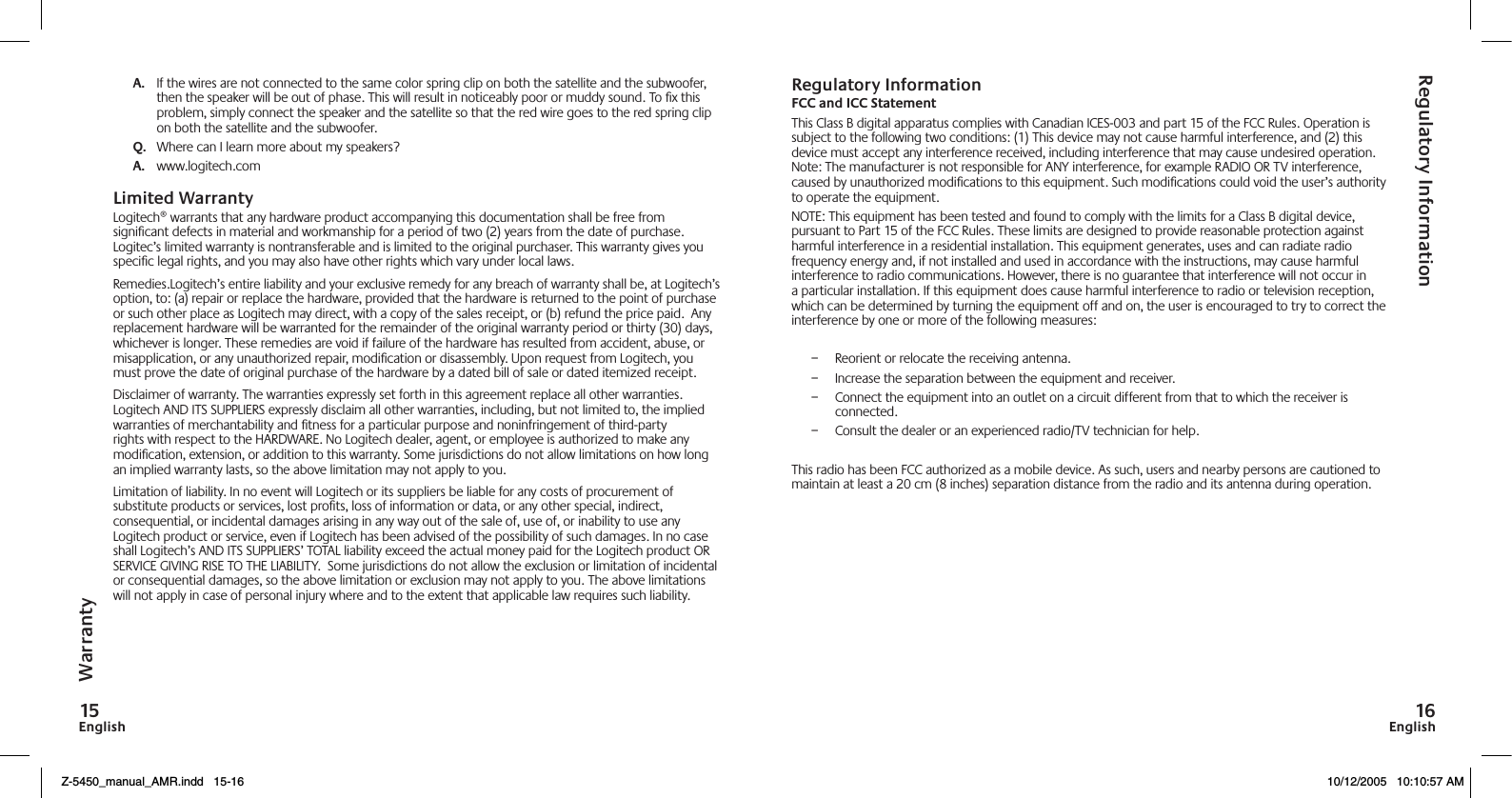 EnglishEnglishA.   If the wires are not connected to the same color spring clip on both the satellite and the subwoofer, then the speaker will be out of phase. This will result in noticeably poor or muddy sound. To ﬁx this problem, simply connect the speaker and the satellite so that the red wire goes to the red spring clip on both the satellite and the subwoofer. Q.   Where can I learn more about my speakers?A.   www.logitech.comLimited WarrantyLogitech® warrants that any hardware product accompanying this documentation shall be free from signiﬁcant defects in material and workmanship for a period of two (2) years from the date of purchase. Logitec’s limited warranty is nontransferable and is limited to the original purchaser. This warranty gives you speciﬁc legal rights, and you may also have other rights which vary under local laws.Remedies.Logitech’s entire liability and your exclusive remedy for any breach of warranty shall be, at Logitech’s option, to: (a) repair or replace the hardware, provided that the hardware is returned to the point of purchase or such other place as Logitech may direct, with a copy of the sales receipt, or (b) refund the price paid.  Any replacement hardware will be warranted for the remainder of the original warranty period or thirty (30) days, whichever is longer. These remedies are void if failure of the hardware has resulted from accident, abuse, or misapplication, or any unauthorized repair, modiﬁcation or disassembly. Upon request from Logitech, you must prove the date of original purchase of the hardware by a dated bill of sale or dated itemized receipt.Disclaimer of warranty. The warranties expressly set forth in this agreement replace all other warranties. Logitech AND ITS SUPPLIERS expressly disclaim all other warranties, including, but not limited to, the implied warranties of merchantability and ﬁtness for a particular purpose and noninfringement of third-party rights with respect to the HARDWARE. No Logitech dealer, agent, or employee is authorized to make any modiﬁcation, extension, or addition to this warranty. Some jurisdictions do not allow limitations on how long an implied warranty lasts, so the above limitation may not apply to you.Limitation of liability. In no event will Logitech or its suppliers be liable for any costs of procurement of substitute products or services, lost proﬁts, loss of information or data, or any other special, indirect, consequential, or incidental damages arising in any way out of the sale of, use of, or inability to use any Logitech product or service, even if Logitech has been advised of the possibility of such damages. In no case shall Logitech’s AND ITS SUPPLIERS’ TOTAL liability exceed the actual money paid for the Logitech product OR SERVICE GIVING RISE TO THE LIABILITY.  Some jurisdictions do not allow the exclusion or limitation of incidental or consequential damages, so the above limitation or exclusion may not apply to you. The above limitations will not apply in case of personal injury where and to the extent that applicable law requires such liability.Regulatory InformationFCC and ICC StatementThis Class B digital apparatus complies with Canadian ICES-003 and part 15 of the FCC Rules. Operation is subject to the following two conditions: (1) This device may not cause harmful interference, and (2) this device must accept any interference received, including interference that may cause undesired operation. Note: The manufacturer is not responsible for ANY interference, for example RADIO OR TV interference, caused by unauthorized modiﬁcations to this equipment. Such modiﬁcations could void the user’s authority to operate the equipment.NOTE: This equipment has been tested and found to comply with the limits for a Class B digital device, pursuant to Part 15 of the FCC Rules. These limits are designed to provide reasonable protection against harmful interference in a residential installation. This equipment generates, uses and can radiate radio frequency energy and, if not installed and used in accordance with the instructions, may cause harmful interference to radio communications. However, there is no guarantee that interference will not occur in a particular installation. If this equipment does cause harmful interference to radio or television reception, which can be determined by turning the equipment off and on, the user is encouraged to try to correct the interference by one or more of the following measures: –  Reorient or relocate the receiving antenna. –  Increase the separation between the equipment and receiver. –  Connect the equipment into an outlet on a circuit different from that to which the receiver is connected. –  Consult the dealer or an experienced radio/TV technician for help.This radio has been FCC authorized as a mobile device. As such, users and nearby persons are cautioned to maintain at least a 20 cm (8 inches) separation distance from the radio and its antenna during operation.WarrantyRegulatory InformationZ-5450_manual_AMR.indd   15-16 10/12/2005   10:10:57 AM