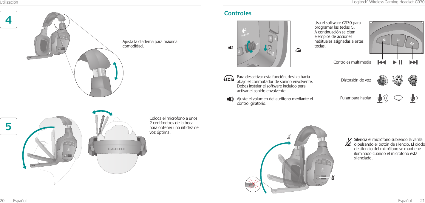 20  EspañolUtilizaciónEspañol  21Logitech®WirelessGamingHeadsetG93045Ajustaladiademaparamáximacomodidad Colocaelmicrófonoaunos2centímetrosdelabocaparaobtenerunanitidezdevozóptima Paradesactivarestafunción,deslizahaciaabajoelconmutadordesonidoenvolvente Debesinstalarelsoftwareincluidoparaactivarelsonidoenvolvente Ajusteelvolumendelaudífonomedianteelcontrolgiratorio Silenciaelmicrófonosubiendolavarillaopulsandoelbotóndesilencio Eldiododesilenciodelmicrófonosemantieneiluminadocuandoelmicrófonoestásilenciado UsaelsoftwareG930paraprogramarlasteclasG Acontinuaciónsecitanejemplosdeaccioneshabitualesasignadasaestasteclas ControlesmultimediaPulsarparahablarControlesDistorsióndevoz