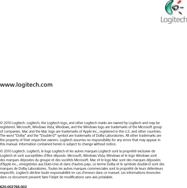 www.logitech.com©2010Logitech Logitech,theLogitechlogo,andotherLogitechmarksareownedbyLogitechandmayberegistered Microsoft,WindowsVista,Windows,andtheWindowslogoaretrademarksoftheMicrosoftgroupofcompanies MacandtheMaclogoaretrademarksofAppleInc ,registeredintheU S andothercountries Theword“Dolby”andthe“Double-D”symbolaretrademarksofDolbyLaboratories Allothertrademarksarethepropertyoftheirrespectiveowners Logitechassumesnoresponsibilityforanyerrorsthatmayappearinthismanual Informationcontainedhereinissubjecttochangewithoutnotice ©2010Logitech Logitech,lelogoLogitechetlesautresmarquesLogitechsontlapropriétéexclusivedeLogitechetsontsusceptiblesd’êtredéposés Microsoft,WindowsVista,WindowsetlelogoWindowssontdesmarquesdéposéesdugroupeetdessociétésMicrosoft MacetlelogoMacsontdesmarquesdéposéesd’AppleInc ,enregistréesauxEtats-Unisetdansd’autrespays LetermeDolbyetlesymboledouble-DsontdesmarquesdeDolbyLaboratories Touteslesautresmarquescommercialessontlapropriétédeleursdétenteursrespectifs Logitechdéclinetouteresponsabilitéencasd’erreursdanscemanuel Lesinformationsénoncéesdanscedocumentpeuventfairel’objetdemodicationssansavispréalable 620-002766.002