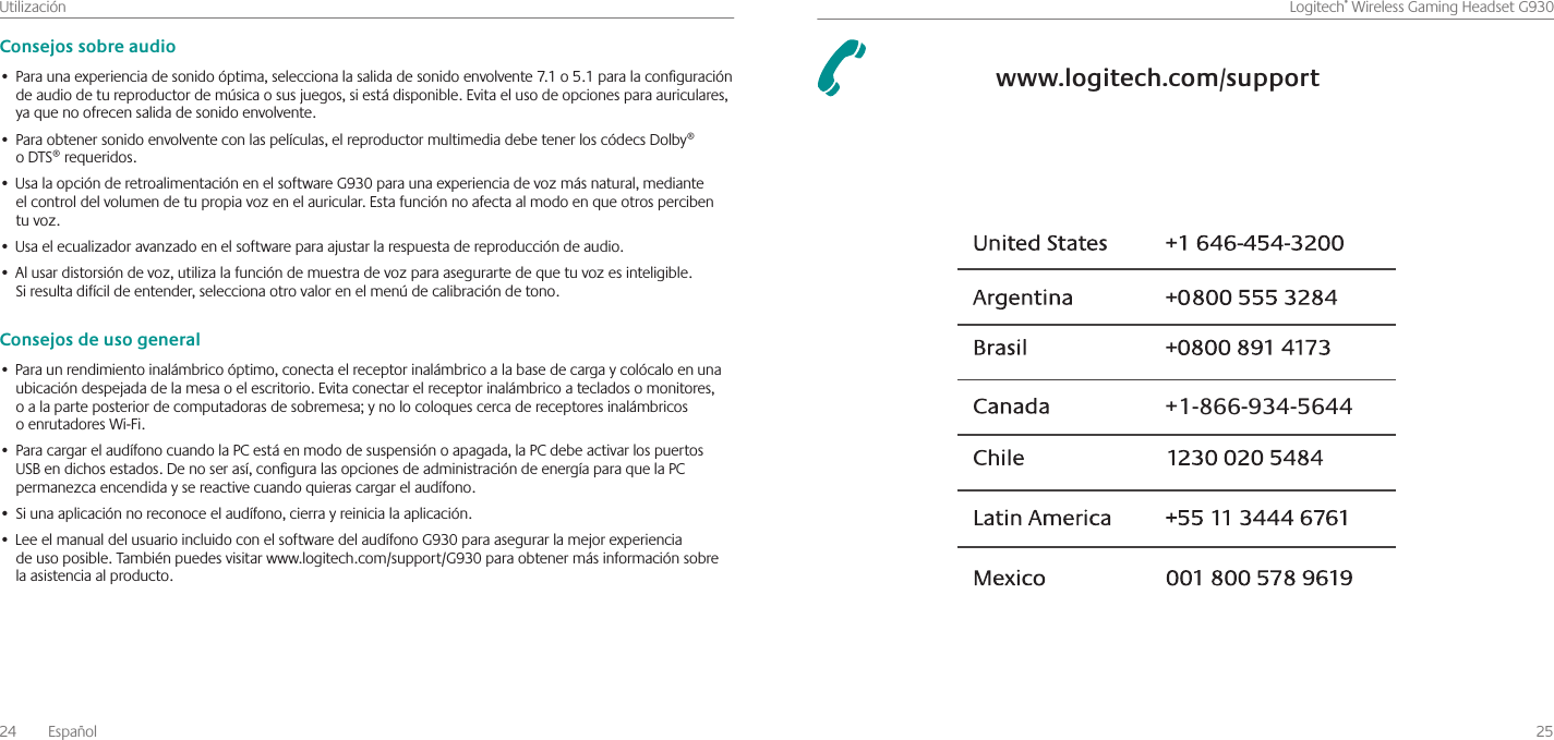 24  EspañolUtilización    25Logitech®WirelessGamingHeadsetG930Consejos sobre audioParaunaexperienciadesonidoóptima,seleccionalasalidadesonidoenvolvente7 1o5 1paralaconguración•deaudiodetureproductordemúsicaosusjuegos,siestádisponible Evitaelusodeopcionesparaauriculares,yaquenoofrecensalidadesonidoenvolvente Paraobtenersonidoenvolventeconlaspelículas,elreproductormultimediadebetenerloscódecsDolby®•oDTS®requeridos UsalaopciónderetroalimentaciónenelsoftwareG930paraunaexperienciadevozmásnatural,mediante•elcontroldelvolumendetupropiavozenelauricular Estafunciónnoafectaalmodoenqueotrospercibentuvoz Usaelecualizadoravanzadoenelsoftwareparaajustarlarespuestadereproduccióndeaudio •Alusardistorsióndevoz,utilizalafuncióndemuestradevozparaasegurartedequetuvozesinteligible •Siresultadifícildeentender,seleccionaotrovalorenelmenúdecalibracióndetono Consejos de uso generalParaunrendimientoinalámbricoóptimo,conectaelreceptorinalámbricoalabasedecargaycolócaloenuna•ubicacióndespejadadelamesaoelescritorio Evitaconectarelreceptorinalámbricoatecladosomonitores,oalaparteposteriordecomputadorasdesobremesa;ynolocoloquescercadereceptoresinalámbricosoenrutadoresWi-Fi ParacargarelaudífonocuandolaPCestáenmododesuspensiónoapagada,laPCdebeactivarlospuertos•USBendichosestados Denoserasí,conguralasopcionesdeadministracióndeenergíaparaquelaPCpermanezcaencendidaysereactivecuandoquierascargarelaudífono Siunaaplicaciónnoreconoceelaudífono,cierrayreinicialaaplicación •LeeelmanualdelusuarioincluidoconelsoftwaredelaudífonoG930paraasegurarlamejorexperiencia•deusoposible Tambiénpuedesvisitarwww logitech com/support/G930paraobtenermásinformaciónsobrelaasistenciaalproducto 1-866-934-5644www.logitech.com/support