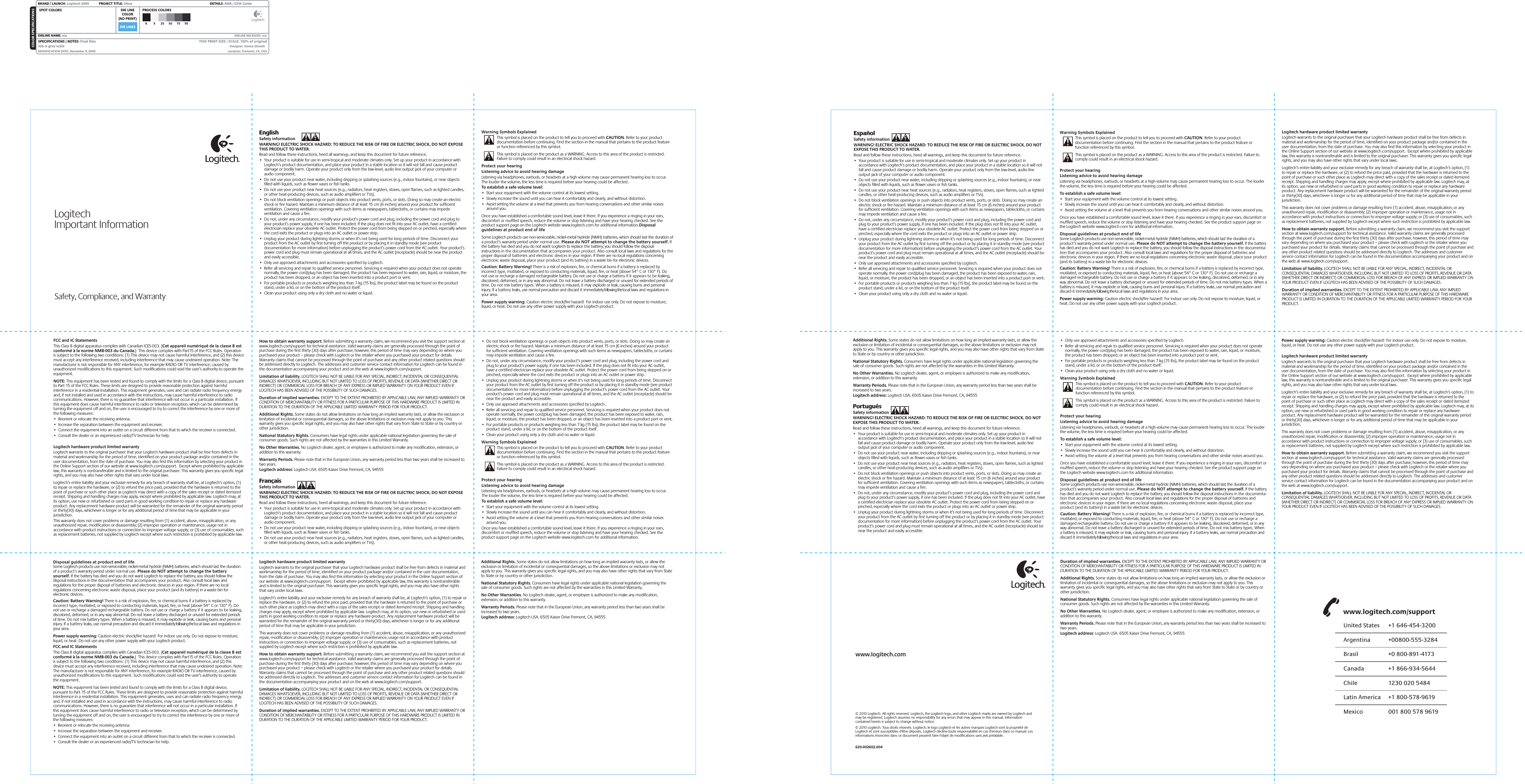 DIE LINESSPOT COLORS PROCESS COLORSCOLOR SPECIFICATIONSBRAND / LAUNCH: Logitech 2009  PROJECT TITLE: Oboe DETAILS: AMR / GSW GuideK 5 25 50 75 95SPECIFICATIONS / NOTES: Final filesJob is grey scaleMODIFICATION DATE: December 9, 2009 THIS PRINT SIZE / SCALE: 100% of originalDesigner: Emma GhiselliLocation: Fremont, CA, USADIE LINECOLOR(NO PRINT)DIELINE NAME: n/a  DIELINE RECEIVED: n/awww.logitech.com© 2010 Logitech. All rights reserved. Logitech, the Logitech logo, and other Logitech marks are owned by Logitech and may be registered. Logitech assumes no responsibility for any errors that may appear in this manual. Information contained herein is subject to change without notice.© 2010 Logitech. Tous droits réservés. Logitech, le logo Logitech et les autres marques Logitech sont la propriété de Logitech et sont susceptibles d&apos;être déposés. Logitech décline toute responsabilité en cas d&apos;erreurs dans ce manuel. Les informations énoncées dans ce document peuvent faire l&apos;objet de modifications sans avis préalable.620-002602.004LogitechImportant Information Safety, Compliance, and WarrantyEnglishSafety information WARNING! ELECTRIC SHOCK HAZARD: TO REDUCE THE RISK OF FIRE OR ELECTRIC SHOCK, DO NOT EXPOSE THIS PRODUCT TO WATER. Read and follow these instructions, heed all warnings, and keep this document for future reference. •  Your product is suitable for use in semi-tropical and moderate climates only. Set up your product in accordance with Logitech’s product documentation, and place your product in a stable location so it will not fall and cause product damage or bodily harm. Operate your product only from the low-level, audio line output jack of your computer or audio component. •  Do not use your product near water, including dripping or splashing sources (e.g., indoor fountains), or near objects filled with liquids, such as flower vases or fish tanks.  •  Do not use your product near heat sources (e.g., radiators, heat registers, stoves, open flames, such as lighted candles, or other heat-producing devices, such as audio amplifiers or TVs).•  Do not block ventilation openings or push objects into product vents, ports, or slots. Doing so may create an electric shock or fire hazard. Maintain a minimum distance of at least 15 cm (6 inches) around your product for sufficient ventilation. Covering ventilation openings with such items as newspapers, tablecloths, or curtains may impede ventilation and cause a fire. •  Do not, under any circumstance, modify your product’s power cord and plug, including the power cord and plug to your product’s power supply, if one has been included. If the plug does not fit into your AC outlet, have a certified electrician replace your obsolete AC outlet. Protect the power cord from being stepped on or pinched, especially where the cord exits the product or plugs into an AC outlet or power strip. •  Unplug your product during lightning storms or when it’s not being used for long periods of time. Disconnect your product from the AC outlet by first turning off the product or by placing it in standby mode (see product documentation for more information) before unplugging the product’s power cord from the AC outlet. Your product’s power cord and plug must remain operational at all times, and the AC outlet (receptacle) should be near the product and easily accessible. •  Only use approved attachments and accessories specified by Logitech. •  Refer all servicing and repair to qualified service personnel. Servicing is required when your product does not operate normally, the power cord/plug has been damaged, the product has been exposed to water, rain, liquid, or moisture, the product has been dropped, or an object has been inserted into a product port or vent. •  For portable products or products weighing less than 7 kg (15 lbs), the product label may be found on the product stand, under a lid, or on the bottom of the product itself.   •  Clean your product using only a dry cloth and no water or liquid.Warning Symbols ExplainedThis symbol is placed on the product to tell you to proceed with CAUTION. Refer to your product documentation before continuing. Find the section in the manual that pertains to the product feature or function referenced by this symbol.This symbol is placed on the product as a WARNING. Access to this area of the product is restricted. Failure to comply could result in an electrical shock hazard.Protect your hearingListening advice to avoid hearing damageListening via headphones, earbuds, or headsets at a high volume may cause permanent hearing loss to occur. The louder the volume, the less time is required before your hearing could be affected. To establish a safe volume level:•  Start your equipment with the volume control at its lowest setting.•  Slowly increase the sound until you can hear it comfortably and clearly, and without distortion.•  Avoid setting the volume at a level that prevents you from hearing conversations and other similar noises around you.Once you have established a comfortable sound level, leave it there. If you experience a ringing in your ears, discomfort or muffled speech, reduce the volume or stop listening and have your hearing checked. See the product support page on the Logitech website www.logitech.com for additional information.Disposal guidelines at product end of lifeSome Logitech products use non-serviceable, nickel-metal hydride (NiMH) batteries, which should last the duration of a product’s warranty period under normal use. Please do NOT attempt to change the battery yourself. If the battery has died and you do not want Logitech to replace the battery, you should follow the disposal instructions in the documentation that accompanies your product. Also consult local laws and regulations for the proper disposal of batteries and electronic devices in your region. If there are no local regulations concerning electronic waste disposal, place your product (and its battery) in a waste bin for electronic devices. Caution: Battery Warning! There is a risk of explosion, fire, or chemical burns if a battery is replaced by incorrect type, mutilated, or exposed to conducting materials, liquid, fire, or heat (above 54° C or 130° F). Do not use or recharge a damaged rechargeable battery. Do not use or charge a battery if it appears to be leaking, discolored, deformed, or in any way abnormal. Do not leave a battery discharged or unused for extended periods of time. Do not mix battery types. When a battery is misused, it may explode or leak, causing burns and personal injury. If a battery leaks, use normal precaution and discard it immediately following the local laws and regulations in your area. Power supply warning: Caution electric shock/fire hazard!  For indoor use only. Do not expose to moisture, liquid, or heat. Do not use any other power supply with your Logitech product.•  Do not block ventilation openings or push objects into product vents, ports, or slots. Doing so may create an electric shock or fire hazard. Maintain a minimum distance of at least 15 cm (6 inches) around your product for sufficient ventilation. Covering ventilation openings with such items as newspapers, tablecloths, or curtains may impede ventilation and cause a fire. •  Do not, under any circumstance, modify your product’s power cord and plug, including the power cord and plug to your product’s power supply, if one has been included. If the plug does not fit into your AC outlet, have a certified electrician replace your obsolete AC outlet. Protect the power cord from being stepped on or pinched, especially where the cord exits the product or plugs into an AC outlet or power strip. •  Unplug your product during lightning storms or when it’s not being used for long periods of time. Disconnect your product from the AC outlet by first turning off the product or by placing it in standby mode (see product documentation for more information) before unplugging the product’s power cord from the AC outlet. Your product’s power cord and plug must remain operational at all times, and the AC outlet (receptacle) should be near the product and easily accessible. •  Only use approved attachments and accessories specified by Logitech. •  Refer all servicing and repair to qualified service personnel. Servicing is required when your product does not operate normally, the power cord/plug has been damaged, the product has been exposed to water, rain, liquid, or moisture, the product has been dropped, or an object has been inserted into a product port or vent. •  For portable products or products weighing less than 7 kg (15 lbs), the product label may be found on the product stand, under a lid, or on the bottom of the product itself.   •  Clean your product using only a dry cloth and no water or liquid.Warning Symbols ExplainedThis symbol is placed on the product to tell you to proceed with CAUTION. Refer to your product documentation before continuing. Find the section in the manual that pertains to the product feature or function referenced by this symbol.This symbol is placed on the product as a WARNING. Access to this area of the product is restricted. Failure to comply could result in an electrical shock hazard.Protect your hearingListening advice to avoid hearing damageListening via headphones, earbuds, or headsets at a high volume may cause permanent hearing loss to occur. The louder the volume, the less time is required before your hearing could be affected. To establish a safe volume level:•  Start your equipment with the volume control at its lowest setting.•  Slowly increase the sound until you can hear it comfortably and clearly, and without distortion.•  Avoid setting the volume at a level that prevents you from hearing conversations and other similar noises around you.Once you have established a comfortable sound level, leave it there. If you experience a ringing in your ears, discomfort or muffled speech, reduce the volume or stop listening and have your hearing checked. See the product support page on the Logitech website www.logitech.com for additional information.How to obtain warranty support. Before submitting a warranty claim, we recommend you visit the support section at www.logitech.com/support for technical assistance. Valid warranty claims are generally processed through the point of purchase during the first thirty (30) days after purchase; however, this period of time may vary depending on where you purchased your product – please check with Logitech or the retailer where you purchased your product for details. Warranty claims that cannot be processed through the point of purchase and any other product related questions should be addressed directly to Logitech. The addresses and customer service contact information for Logitech can be found in the documentation accompanying your product and on the web at www.logitech.com/support.Limitation of liability. LOGITECH SHALL NOT BE LIABLE FOR ANY SPECIAL, INDIRECT, INCIDENTAL OR CONSEQUENTIAL DAMAGES WHATSOEVER, INCLUDING BUT NOT LIMITED TO LOSS OF PROFITS, REVENUE OR DATA (WHETHER DIRECT OR INDIRECT) OR COMMERCIAL LOSS FOR BREACH OF ANY EXPRESS OR IMPLIED WARRANTY ON YOUR PRODUCT EVEN IF LOGITECH HAS BEEN ADVISED OF THE POSSIBILITY OF SUCH DAMAGES. Duration of implied warranties. EXCEPT TO THE EXTENT PROHIBITED BY APPLICABLE LAW, ANY IMPLIED WARRANTY OR CONDITION OF MERCHANTABILITY OR FITNESS FOR A PARTICULAR PURPOSE OF THIS HARDWARE PRODUCT IS LIMITED IN DURATION TO THE DURATION OF THE APPLICABLE LIMITED WARRANTY PERIOD FOR YOUR PRODUCT. Additional Rights. Some states do not allow limitations on how long an implied warranty lasts, or allow the exclusion or limitation of incidental or consequential damages, so the above limitations or exclusion may not apply to you. This warranty gives you specific legal rights, and you may also have other rights that vary from State to State or by country or other jurisdiction.National Statutory Rights. Consumers have legal rights under applicable national legislation governing the sale of consumer goods. Such rights are not affected by the warranties in this Limited Warranty.No Other Warranties. No Logitech dealer, agent, or employee is authorized to make any modification, extension, or addition to this warranty.Warranty Periods. Please note that in the European Union, any warranty period less than two years shall be increased to two years.Logitech address: Logitech USA. 6505 Kaiser Drive Fremont, CA, 94555FrançaisSafety information WARNING! ELECTRIC SHOCK HAZARD: TO REDUCE THE RISK OF FIRE OR ELECTRIC SHOCK, DO NOT EXPOSE THIS PRODUCT TO WATER. Read and follow these instructions, heed all warnings, and keep this document for future reference. •  Your product is suitable for use in semi-tropical and moderate climates only. Set up your product in accordance with Logitech’s product documentation, and place your product in a stable location so it will not fall and cause product damage or bodily harm. Operate your product only from the low-level, audio line output jack of your computer or audio component. •  Do not use your product near water, including dripping or splashing sources (e.g., indoor fountains), or near objects filled with liquids, such as flower vases or fish tanks.  •  Do not use your product near heat sources (e.g., radiators, heat registers, stoves, open flames, such as lighted candles, or other heat-producing devices, such as audio amplifiers or TVs).FCC and IC StatementsThis Class B digital apparatus complies with Canadian ICES-003. (Cet appareil numériqué de la classe B est conformé à la norme NMB-003 du Canada.)  This device complies with Part15 of the FCC Rules. Operation is subject to the following two conditions: (1) This device may not cause harmful interference, and (2) this device must accept any interference received, including interference that may cause undesired operation. Note: The manufacturer is not responsible for ANY interference, for example RADIO OR TV interference, caused by unauthorized modifications to this equipment. Such modifications could void the user’s authority to operate the equipment.NOTE: This equipment has been tested and found to comply with the limits for a Class B digital device, pursuant to Part 15 of the FCC Rules. These limits are designed to provide reasonable protection against harmful interference in a residential installation. This equipment generates, uses and can radiate radio frequency energy and, if not installed and used in accordance with the instructions, may cause harmful interference to radio communications. However, there is no guarantee that interference will not occur in a particular installation. If this equipment does cause harmful interference to radio or television reception, which can be determined by turning the equipment off and on, the user is encouraged to try to correct the interference by one or more of the following measures: •  Reorient or relocate the receiving antenna. •  Increase the separation between the equipment and receiver.•  Connect the equipment into an outlet on a circuit different from that to which the receiver is connected.•  Consult the dealer or an experienced radio/TV technician for help.   Logitech hardware product limited warrantyLogitech warrants to the original purchaser that your Logitech hardware product shall be free from defects in material and workmanship for the period of time, identified on your product package and/or contained in the user documentation, from the date of purchase. You may also find this information by selecting your product in the Online Support section of our website at www.logitech.com/support.  Except where prohibited by applicable law, this warranty is nontransferable and is limited to the original purchaser. This warranty gives you specific legal rights, and you may also have other rights that vary under local laws. Logitech’s entire liability and your exclusive remedy for any breach of warranty shall be, at Logitech’s option, (1) to repair or replace the hardware, or (2) to refund the price paid, provided that the hardware is returned to the point of purchase or such other place as Logitech may direct with a copy of the sales receipt or dated itemized receipt. Shipping and handling charges may apply, except where prohibited by applicable law. Logitech may, at its option, use new or refurbished or used parts in good working condition to repair or replace any hardware product. Any replacement hardware product will be warranted for the remainder of the original warranty period or thirty(30) days, whichever is longer or for any additional period of time that may be applicable in your jurisdiction.This warranty does not cover problems or damage resulting from (1) accident, abuse, misapplication, or any unauthorized repair, modification or disassembly; (2) improper operation or maintenance, usage not in accordance with product instructions or connection to improper voltage supply; or (3) use of consumables, such as replacement batteries, not supplied by Logitech except where such restriction is prohibited by applicable law.Disposal guidelines at product end of lifeSome Logitech products use non-serviceable, nickel-metal hydride (NiMH) batteries, which should last the duration of a product’s warranty period under normal use. Please do NOT attempt to change the battery yourself. If the battery has died and you do not want Logitech to replace the battery, you should follow the disposal instructions in the documentation that accompanies your product. Also consult local laws and regulations for the proper disposal of batteries and electronic devices in your region. If there are no local regulations concerning electronic waste disposal, place your product (and its battery) in a waste bin for electronic devices. Caution: Battery Warning! There is a risk of explosion, fire, or chemical burns if a battery is replaced by incorrect type, mutilated, or exposed to conducting materials, liquid, fire, or heat (above 54° C or 130° F). Do not use or recharge a damaged rechargeable battery. Do not use or charge a battery if it appears to be leaking, discolored, deformed, or in any way abnormal. Do not leave a battery discharged or unused for extended periods of time. Do not mix battery types. When a battery is misused, it may explode or leak, causing burns and personal injury. If a battery leaks, use normal precaution and discard it immediately following the local laws and regulations in your area. Power supply warning: Caution electric shock/fire hazard!  For indoor use only. Do not expose to moisture, liquid, or heat. Do not use any other power supply with your Logitech product.FCC and IC StatementsThis Class B digital apparatus complies with Canadian ICES-003. (Cet appareil numériqué de la classe B est conformé à la norme NMB-003 du Canada.)  This device complies with Part15 of the FCC Rules. Operation is subject to the following two conditions: (1) This device may not cause harmful interference, and (2) this device must accept any interference received, including interference that may cause undesired operation. Note: The manufacturer is not responsible for ANY interference, for example RADIO OR TV interference, caused by unauthorized modifications to this equipment. Such modifications could void the user’s authority to operate the equipment.NOTE: This equipment has been tested and found to comply with the limits for a Class B digital device, pursuant to Part 15 of the FCC Rules. These limits are designed to provide reasonable protection against harmful interference in a residential installation. This equipment generates, uses and can radiate radio frequency energy and, if not installed and used in accordance with the instructions, may cause harmful interference to radio communications. However, there is no guarantee that interference will not occur in a particular installation. If this equipment does cause harmful interference to radio or television reception, which can be determined by turning the equipment off and on, the user is encouraged to try to correct the interference by one or more of the following measures: •  Reorient or relocate the receiving antenna. •  Increase the separation between the equipment and receiver.•  Connect the equipment into an outlet on a circuit different from that to which the receiver is connected.•  Consult the dealer or an experienced radio/TV technician for help.   Logitech hardware product limited warrantyLogitech warrants to the original purchaser that your Logitech hardware product shall be free from defects in material and workmanship for the period of time, identified on your product package and/or contained in the user documentation, from the date of purchase. You may also find this information by selecting your product in the Online Support section of our website at www.logitech.com/support.  Except where prohibited by applicable law, this warranty is nontransferable and is limited to the original purchaser. This warranty gives you specific legal rights, and you may also have other rights that vary under local laws. Logitech’s entire liability and your exclusive remedy for any breach of warranty shall be, at Logitech’s option, (1) to repair or replace the hardware, or (2) to refund the price paid, provided that the hardware is returned to the point of purchase or such other place as Logitech may direct with a copy of the sales receipt or dated itemized receipt. Shipping and handling charges may apply, except where prohibited by applicable law. Logitech may, at its option, use new or refurbished or used parts in good working condition to repair or replace any hardware product. Any replacement hardware product will be warranted for the remainder of the original warranty period or thirty(30) days, whichever is longer or for any additional period of time that may be applicable in your jurisdiction.This warranty does not cover problems or damage resulting from (1) accident, abuse, misapplication, or any unauthorized repair, modification or disassembly; (2) improper operation or maintenance, usage not in accordance with product instructions or connection to improper voltage supply; or (3) use of consumables, such as replacement batteries, not supplied by Logitech except where such restriction is prohibited by applicable law.How to obtain warranty support. Before submitting a warranty claim, we recommend you visit the support section at www.logitech.com/support for technical assistance. Valid warranty claims are generally processed through the point of purchase during the first thirty (30) days after purchase; however, this period of time may vary depending on where you purchased your product – please check with Logitech or the retailer where you purchased your product for details. Warranty claims that cannot be processed through the point of purchase and any other product related questions should be addressed directly to Logitech. The addresses and customer service contact information for Logitech can be found in the documentation accompanying your product and on the web at www.logitech.com/support.Limitation of liability. LOGITECH SHALL NOT BE LIABLE FOR ANY SPECIAL, INDIRECT, INCIDENTAL OR CONSEQUENTIAL DAMAGES WHATSOEVER, INCLUDING BUT NOT LIMITED TO LOSS OF PROFITS, REVENUE OR DATA (WHETHER DIRECT OR INDIRECT) OR COMMERCIAL LOSS FOR BREACH OF ANY EXPRESS OR IMPLIED WARRANTY ON YOUR PRODUCT EVEN IF LOGITECH HAS BEEN ADVISED OF THE POSSIBILITY OF SUCH DAMAGES. Duration of implied warranties. EXCEPT TO THE EXTENT PROHIBITED BY APPLICABLE LAW, ANY IMPLIED WARRANTY OR CONDITION OF MERCHANTABILITY OR FITNESS FOR A PARTICULAR PURPOSE OF THIS HARDWARE PRODUCT IS LIMITED IN DURATION TO THE DURATION OF THE APPLICABLE LIMITED WARRANTY PERIOD FOR YOUR PRODUCT. Additional Rights. Some states do not allow limitations on how long an implied warranty lasts, or allow the exclusion or limitation of incidental or consequential damages, so the above limitations or exclusion may not apply to you. This warranty gives you specific legal rights, and you may also have other rights that vary from State to State or by country or other jurisdiction.National Statutory Rights. Consumers have legal rights under applicable national legislation governing the sale of consumer goods. Such rights are not affected by the warranties in this Limited Warranty.No Other Warranties. No Logitech dealer, agent, or employee is authorized to make any modification, extension, or addition to this warranty.Warranty Periods. Please note that in the European Union, any warranty period less than two years shall be increased to two years.Logitech address: Logitech USA. 6505 Kaiser Drive Fremont, CA, 94555EspañolSafety information WARNING! ELECTRIC SHOCK HAZARD: TO REDUCE THE RISK OF FIRE OR ELECTRIC SHOCK, DO NOT EXPOSE THIS PRODUCT TO WATER. Read and follow these instructions, heed all warnings, and keep this document for future reference. •  Your product is suitable for use in semi-tropical and moderate climates only. Set up your product in accordance with Logitech’s product documentation, and place your product in a stable location so it will not fall and cause product damage or bodily harm. Operate your product only from the low-level, audio line output jack of your computer or audio component. •  Do not use your product near water, including dripping or splashing sources (e.g., indoor fountains), or near objects filled with liquids, such as flower vases or fish tanks.  •  Do not use your product near heat sources (e.g., radiators, heat registers, stoves, open flames, such as lighted candles, or other heat-producing devices, such as audio amplifiers or TVs).•  Do not block ventilation openings or push objects into product vents, ports, or slots. Doing so may create an electric shock or fire hazard. Maintain a minimum distance of at least 15 cm (6 inches) around your product for sufficient ventilation. Covering ventilation openings with such items as newspapers, tablecloths, or curtains may impede ventilation and cause a fire. •  Do not, under any circumstance, modify your product’s power cord and plug, including the power cord and plug to your product’s power supply, if one has been included. If the plug does not fit into your AC outlet, have a certified electrician replace your obsolete AC outlet. Protect the power cord from being stepped on or pinched, especially where the cord exits the product or plugs into an AC outlet or power strip. •  Unplug your product during lightning storms or when it’s not being used for long periods of time. Disconnect your product from the AC outlet by first turning off the product or by placing it in standby mode (see product documentation for more information) before unplugging the product’s power cord from the AC outlet. Your product’s power cord and plug must remain operational at all times, and the AC outlet (receptacle) should be near the product and easily accessible. •  Only use approved attachments and accessories specified by Logitech. •  Refer all servicing and repair to qualified service personnel. Servicing is required when your product does not operate normally, the power cord/plug has been damaged, the product has been exposed to water, rain, liquid, or moisture, the product has been dropped, or an object has been inserted into a product port or vent. •  For portable products or products weighing less than 7 kg (15 lbs), the product label may be found on the product stand, under a lid, or on the bottom of the product itself.   •  Clean your product using only a dry cloth and no water or liquid.Warning Symbols ExplainedThis symbol is placed on the product to tell you to proceed with CAUTION. Refer to your product documentation before continuing. Find the section in the manual that pertains to the product feature or function referenced by this symbol.This symbol is placed on the product as a WARNING. Access to this area of the product is restricted. Failure to comply could result in an electrical shock hazard.Protect your hearingListening advice to avoid hearing damageListening via headphones, earbuds, or headsets at a high volume may cause permanent hearing loss to occur. The louder the volume, the less time is required before your hearing could be affected. To establish a safe volume level:•  Start your equipment with the volume control at its lowest setting.•  Slowly increase the sound until you can hear it comfortably and clearly, and without distortion.•  Avoid setting the volume at a level that prevents you from hearing conversations and other similar noises around you.Once you have established a comfortable sound level, leave it there. If you experience a ringing in your ears, discomfort or muffled speech, reduce the volume or stop listening and have your hearing checked. See the product support page on the Logitech website www.logitech.com for additional information.Disposal guidelines at product end of lifeSome Logitech products use non-serviceable, nickel-metal hydride (NiMH) batteries, which should last the duration of a product’s warranty period under normal use. Please do NOT attempt to change the battery yourself. If the battery has died and you do not want Logitech to replace the battery, you should follow the disposal instructions in the documenta-tion that accompanies your product. Also consult local laws and regulations for the proper disposal of batteries and electronic devices in your region. If there are no local regulations concerning electronic waste disposal, place your product (and its battery) in a waste bin for electronic devices. Caution: Battery Warning! There is a risk of explosion, fire, or chemical burns if a battery is replaced by incorrect type, mutilated, or exposed to conducting materials, liquid, fire, or heat (above 54° C or 130° F). Do not use or recharge a damaged rechargeable battery. Do not use or charge a battery if it appears to be leaking, discolored, deformed, or in any way abnormal. Do not leave a battery discharged or unused for extended periods of time. Do not mix battery types. When a battery is misused, it may explode or leak, causing burns and personal injury. If a battery leaks, use normal precaution and discard it immediately following the local laws and regulations in your area. Power supply warning: Caution electric shock/fire hazard!  For indoor use only. Do not expose to moisture, liquid, or heat. Do not use any other power supply with your Logitech product.•  Only use approved attachments and accessories specified by Logitech. •  Refer all servicing and repair to qualified service personnel. Servicing is required when your product does not operate normally, the power cord/plug has been damaged, the product has been exposed to water, rain, liquid, or moisture, the product has been dropped, or an object has been inserted into a product port or vent. •  For portable products or products weighing less than 7 kg (15 lbs), the product label may be found on the product stand, under a lid, or on the bottom of the product itself.   •  Clean your product using only a dry cloth and no water or liquid.Warning Symbols ExplainedThis symbol is placed on the product to tell you to proceed with CAUTION. Refer to your product documentation before continuing. Find the section in the manual that pertains to the product feature or function referenced by this symbol.This symbol is placed on the product as a WARNING. Access to this area of the product is restricted. Failure to comply could result in an electrical shock hazard.Protect your hearingListening advice to avoid hearing damageListening via headphones, earbuds, or headsets at a high volume may cause permanent hearing loss to occur. The louder the volume, the less time is required before your hearing could be affected. To establish a safe volume level:•  Start your equipment with the volume control at its lowest setting.•  Slowly increase the sound until you can hear it comfortably and clearly, and without distortion.•  Avoid setting the volume at a level that prevents you from hearing conversations and other similar noises around you.Once you have established a comfortable sound level, leave it there. If you experience a ringing in your ears, discomfort or muffled speech, reduce the volume or stop listening and have your hearing checked. See the product support page on the Logitech website www.logitech.com for additional information.Disposal guidelines at product end of lifeSome Logitech products use non-serviceable, nickel-metal hydride (NiMH) batteries, which should last the duration of a product’s warranty period under normal use. Please do NOT attempt to change the battery yourself. If the battery has died and you do not want Logitech to replace the battery, you should follow the disposal instructions in the documenta-tion that accompanies your product. Also consult local laws and regulations for the proper disposal of batteries and electronic devices in your region. If there are no local regulations concerning electronic waste disposal, place your product (and its battery) in a waste bin for electronic devices. Caution: Battery Warning! There is a risk of explosion, fire, or chemical burns if a battery is replaced by incorrect type, mutilated, or exposed to conducting materials, liquid, fire, or heat (above 54° C or 130° F). Do not use or recharge a damaged rechargeable battery. Do not use or charge a battery if it appears to be leaking, discolored, deformed, or in any way abnormal. Do not leave a battery discharged or unused for extended periods of time. Do not mix battery types. When a battery is misused, it may explode or leak, causing burns and personal injury. If a battery leaks, use normal precaution and discard it immediately following the local laws and regulations in your area. Additional Rights. Some states do not allow limitations on how long an implied warranty lasts, or allow the exclusion or limitation of incidental or consequential damages, so the above limitations or exclusion may not apply to you. This warranty gives you specific legal rights, and you may also have other rights that vary from State to State or by country or other jurisdiction.National Statutory Rights. Consumers have legal rights under applicable national legislation governing the sale of consumer goods. Such rights are not affected by the warranties in this Limited Warranty.No Other Warranties. No Logitech dealer, agent, or employee is authorized to make any modification, extension, or addition to this warranty.Warranty Periods. Please note that in the European Union, any warranty period less than two years shall be increased to two years.Logitech address: Logitech USA. 6505 Kaiser Drive Fremont, CA, 94555PortuguêsSafety information WARNING! ELECTRIC SHOCK HAZARD: TO REDUCE THE RISK OF FIRE OR ELECTRIC SHOCK, DO NOT EXPOSE THIS PRODUCT TO WATER. Read and follow these instructions, heed all warnings, and keep this document for future reference. •  Your product is suitable for use in semi-tropical and moderate climates only. Set up your product in accordance with Logitech’s product documentation, and place your product in a stable location so it will not fall and cause product damage or bodily harm. Operate your product only from the low-level, audio line output jack of your computer or audio component. •  Do not use your product near water, including dripping or splashing sources (e.g., indoor fountains), or near objects filled with liquids, such as flower vases or fish tanks.  •  Do not use your product near heat sources (e.g., radiators, heat registers, stoves, open flames, such as lighted candles, or other heat-producing devices, such as audio amplifiers or TVs).•  Do not block ventilation openings or push objects into product vents, ports, or slots. Doing so may create an electric shock or fire hazard. Maintain a minimum distance of at least 15 cm (6 inches) around your product for sufficient ventilation. Covering ventilation openings with such items as newspapers, tablecloths, or curtains may impede ventilation and cause a fire. •  Do not, under any circumstance, modify your product’s power cord and plug, including the power cord and plug to your product’s power supply, if one has been included. If the plug does not fit into your AC outlet, have a certified electrician replace your obsolete AC outlet. Protect the power cord from being stepped on or pinched, especially where the cord exits the product or plugs into an AC outlet or power strip. •  Unplug your product during lightning storms or when it’s not being used for long periods of time. Disconnect your product from the AC outlet by first turning off the product or by placing it in standby mode (see product documentation for more information) before unplugging the product’s power cord from the AC outlet. Your product’s power cord and plug must remain operational at all times, and the AC outlet (receptacle) should be near the product and easily accessible. Logitech hardware product limited warrantyLogitech warrants to the original purchaser that your Logitech hardware product shall be free from defects in material and workmanship for the period of time, identified on your product package and/or contained in the user documentation, from the date of purchase. You may also find this information by selecting your product in the Online Support section of our website at www.logitech.com/support.  Except where prohibited by applicable law, this warranty is nontransferable and is limited to the original purchaser. This warranty gives you specific legal rights, and you may also have other rights that vary under local laws. Logitech’s entire liability and your exclusive remedy for any breach of warranty shall be, at Logitech’s option, (1) to repair or replace the hardware, or (2) to refund the price paid, provided that the hardware is returned to the point of purchase or such other place as Logitech may direct with a copy of the sales receipt or dated itemized receipt. Shipping and handling charges may apply, except where prohibited by applicable law. Logitech may, at its option, use new or refurbished or used parts in good working condition to repair or replace any hardware product. Any replacement hardware product will be warranted for the remainder of the original warranty period or thirty(30) days, whichever is longer or for any additional period of time that may be applicable in your jurisdiction.This warranty does not cover problems or damage resulting from (1) accident, abuse, misapplication, or any unauthorized repair, modification or disassembly; (2) improper operation or maintenance, usage not in accordance with product instructions or connection to improper voltage supply; or (3) use of consumables, such as replacement batteries, not supplied by Logitech except where such restriction is prohibited by applicable law.How to obtain warranty support. Before submitting a warranty claim, we recommend you visit the support section at www.logitech.com/support for technical assistance. Valid warranty claims are generally processed through the point of purchase during the first thirty (30) days after purchase; however, this period of time may vary depending on where you purchased your product – please check with Logitech or the retailer where you purchased your product for details. Warranty claims that cannot be processed through the point of purchase and any other product related questions should be addressed directly to Logitech. The addresses and customer service contact information for Logitech can be found in the documentation accompanying your product and on the web at www.logitech.com/support.Limitation of liability. LOGITECH SHALL NOT BE LIABLE FOR ANY SPECIAL, INDIRECT, INCIDENTAL OR CONSEQUENTIAL DAMAGES WHATSOEVER, INCLUDING BUT NOT LIMITED TO LOSS OF PROFITS, REVENUE OR DATA (WHETHER DIRECT OR INDIRECT) OR COMMERCIAL LOSS FOR BREACH OF ANY EXPRESS OR IMPLIED WARRANTY ON YOUR PRODUCT EVEN IF LOGITECH HAS BEEN ADVISED OF THE POSSIBILITY OF SUCH DAMAGES. Duration of implied warranties. EXCEPT TO THE EXTENT PROHIBITED BY APPLICABLE LAW, ANY IMPLIED WARRANTY OR CONDITION OF MERCHANTABILITY OR FITNESS FOR A PARTICULAR PURPOSE OF THIS HARDWARE PRODUCT IS LIMITED IN DURATION TO THE DURATION OF THE APPLICABLE LIMITED WARRANTY PERIOD FOR YOUR PRODUCT. Power supply warning: Caution electric shock/fire hazard!  For indoor use only. Do not expose to moisture, liquid, or heat. Do not use any other power supply with your Logitech product.Logitech hardware product limited warrantyLogitech warrants to the original purchaser that your Logitech hardware product shall be free from defects in material and workmanship for the period of time, identified on your product package and/or contained in the user documentation, from the date of purchase. You may also find this information by selecting your product in the Online Support section of our website at www.logitech.com/support.  Except where prohibited by applicable law, this warranty is nontransferable and is limited to the original purchaser. This warranty gives you specific legal rights, and you may also have other rights that vary under local laws. Logitech’s entire liability and your exclusive remedy for any breach of warranty shall be, at Logitech’s option, (1) to repair or replace the hardware, or (2) to refund the price paid, provided that the hardware is returned to the point of purchase or such other place as Logitech may direct with a copy of the sales receipt or dated itemized receipt. Shipping and handling charges may apply, except where prohibited by applicable law. Logitech may, at its option, use new or refurbished or used parts in good working condition to repair or replace any hardware product. Any replacement hardware product will be warranted for the remainder of the original warranty period or thirty(30) days, whichever is longer or for any additional period of time that may be applicable in your jurisdiction.This warranty does not cover problems or damage resulting from (1) accident, abuse, misapplication, or any unauthorized repair, modification or disassembly; (2) improper operation or maintenance, usage not in accordance with product instructions or connection to improper voltage supply; or (3) use of consumables, such as replacement batteries, not supplied by Logitech except where such restriction is prohibited by applicable law.How to obtain warranty support. Before submitting a warranty claim, we recommend you visit the support section at www.logitech.com/support for technical assistance. Valid warranty claims are generally processed through the point of purchase during the first thirty (30) days after purchase; however, this period of time may vary depending on where you purchased your product – please check with Logitech or the retailer where you purchased your product for details. Warranty claims that cannot be processed through the point of purchase and any other product related questions should be addressed directly to Logitech. The addresses and customer service contact information for Logitech can be found in the documentation accompanying your product and on the web at www.logitech.com/support.Limitation of liability. LOGITECH SHALL NOT BE LIABLE FOR ANY SPECIAL, INDIRECT, INCIDENTAL OR CONSEQUENTIAL DAMAGES WHATSOEVER, INCLUDING BUT NOT LIMITED TO LOSS OF PROFITS, REVENUE OR DATA (WHETHER DIRECT OR INDIRECT) OR COMMERCIAL LOSS FOR BREACH OF ANY EXPRESS OR IMPLIED WARRANTY ON YOUR PRODUCT EVEN IF LOGITECH HAS BEEN ADVISED OF THE POSSIBILITY OF SUCH DAMAGES. Duration of implied warranties. EXCEPT TO THE EXTENT PROHIBITED BY APPLICABLE LAW, ANY IMPLIED WARRANTY OR CONDITION OF MERCHANTABILITY OR FITNESS FOR A PARTICULAR PURPOSE OF THIS HARDWARE PRODUCT IS LIMITED IN DURATION TO THE DURATION OF THE APPLICABLE LIMITED WARRANTY PERIOD FOR YOUR PRODUCT. Additional Rights. Some states do not allow limitations on how long an implied warranty lasts, or allow the exclusion or limitation of incidental or consequential damages, so the above limitations or exclusion may not apply to you. This warranty gives you specific legal rights, and you may also have other rights that vary from State to State or by country or other jurisdiction.National Statutory Rights. Consumers have legal rights under applicable national legislation governing the sale of consumer goods. Such rights are not affected by the warranties in this Limited Warranty.No Other Warranties. No Logitech dealer, agent, or employee is authorized to make any modification, extension, or addition to this warranty.Warranty Periods. Please note that in the European Union, any warranty period less than two years shall be increased to two years.Logitech address: Logitech USA. 6505 Kaiser Drive Fremont, CA, 94555United States  +1 646-454-3200Argentina  +00800-555-3284Canada  +1 866-934-5644Brasil  +0 800-891-4173Chile  1230 020 5484Latin America  +1 800-578-9619Mexico  001 800 578 9619www.logitech.com/support