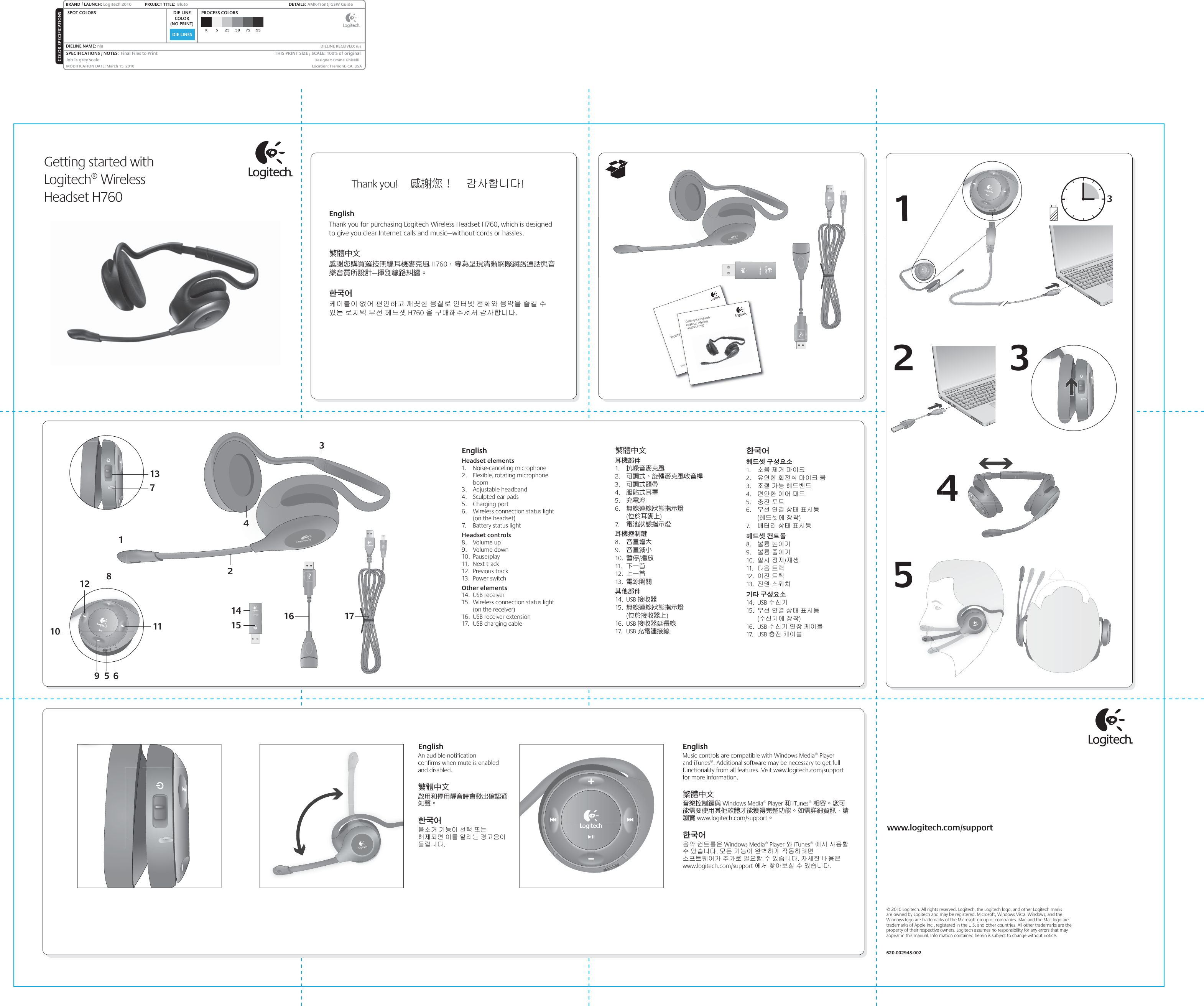 DIE LINESSPOT COLORS PROCESS COLORSCOLOR SPECIFICATIONSBRAND / LAUNCH: Logitech 2010 PROJECT TITLE:  Bluto DETAILS:  AMR-front/ GSW GuideK 5 25 50 75 95SPECIFICATIONS / NOTES:  Final Files to PrintJob is grey scaleMODIFICATION DATE: March 15, 2010 THIS PRINT SIZE / SCALE: 100% of originalDesigner: Emma GhiselliLocation: Fremont, CA, USADIE LINECOLOR(NO PRINT)DIELINE NAME: n/a  DIELINE RECEIVED: n/aGetting started withLogitech® Wireless Headset H760EnglishHeadset elements1. Noise-canceling microphone2.  Flexible, rotating microphone boom3. Adjustable headband4.  Sculpted ear pads5. Charging port6.  Wireless connection status light (on the headset)7.  Battery status lightHeadset controls8. Volume up9. Volume down10. Pause/play11. Next track12. Previous track13. Power switchOther elements14. USB receiver15.  Wireless connection status light (on the receiver)16.  USB receiver extension17.  USB charging cable繁體中文耳機部件1.  抗噪音麥克風2.  可調式、旋轉麥克風收音桿3.  可調式頭帶4.  服貼式耳罩5.  充電埠6.  無線連線狀態指示燈        (位於耳麥上)7.   電池狀態指示燈耳機控制鍵8.  音量增大9.  音量減小10.  暫停/播放11.  下一首12.  上一首13.  電源開關其他部件14. USB 接收器15.  無線連線狀態指示燈        (位於接收器上)16. USB 接收器延長線17. USB 充電連接線한국어헤드셋 구성요소1.  소음 제거 마이크2.  유연한 회전식 마이크 붐3.  조절 가능 헤드밴드4.  편안한 이어 패드5.  충전 포트6.  무선 연결 상태 표시등 (헤드셋에 장착)7.   배터리 상태 표시등헤드셋 컨트롤8.  볼륨 높이기9.  볼륨 줄이기10.  일시 정지/재생11.  다음 트랙12.  이전 트랙13.  전원 스위치기타 구성요소14. USB 수신기15.  무선 연결 상태 표시등 (수신기에 장착)16. USB 수신기 연장 케이블17. USB 충전 케이블EnglishAn audible notification  confirms when mute is enabled and disabled.繁體中文啟用和停用靜音時會發出確認通知聲。한국어음소거 기능이 선택 또는 해제되면 이를 알리는 경고음이 들립니다.EnglishMusic controls are compatible with Windows Media® Player  and iTunes®. Additional software may be necessary to get full functionality from all features. Visit www.logitech.com/support for more information.繁體中文音樂控制鍵與 Windows Media® Player 和 iTunes® 相容。您可能需要使用其他軟體才能獲得完整功能。如需詳細資訊，請瀏覽 www.logitech.com/support。한국어음악 컨트롤은 Windows Media® Player 와 iTunes® 에서 사용할 수 있습니다. 모든 기능이 완벽하게 작동하려면 소프트웨어가 추가로 필요할 수 있습니다. 자세한 내용은 www.logitech.com/support 에서 찾아보실 수 있습니다.EnglishThank you for purchasing Logitech Wireless Headset H760, which is designed to give you clear Internet calls and music—without cords or hassles.繁體中文 感謝您購買羅技無線耳機麥克風 H760，專為呈現清晰網際網路通話與音樂音質所設計—揮別線路糾纏。한국어케이블이 없어 편안하고 깨끗한 음질로 인터넷 전화와 음악을 즐길 수 있는 로지텍 무선 헤드셋 H760 을 구매해주셔서 감사합니다.Thank you!     感謝您！     감사합니다!  Important informationSafety, compliance, and warrantyortant informationSafety, compliance, and warrantyGetting started withLogitech® WirelessHeadset H76011024312445 6981112137© 2010 Logitech. All rights reserved. Logitech, the Logitech logo, and other Logitech marks  are owned by Logitech and may be registered. Microsoft, Windows Vista, Windows, and the Windows logo are trademarks of the Microsoft group of companies. Mac and the Mac logo are trademarks of Apple Inc., registered in the U.S. and other countries. All other trademarks are the property of their respective owners. Logitech assumes no responsibility for any errors that may appear in this manual. Information contained herein is subject to change without notice.620-002948.002www.logitech.com/support16141517123453