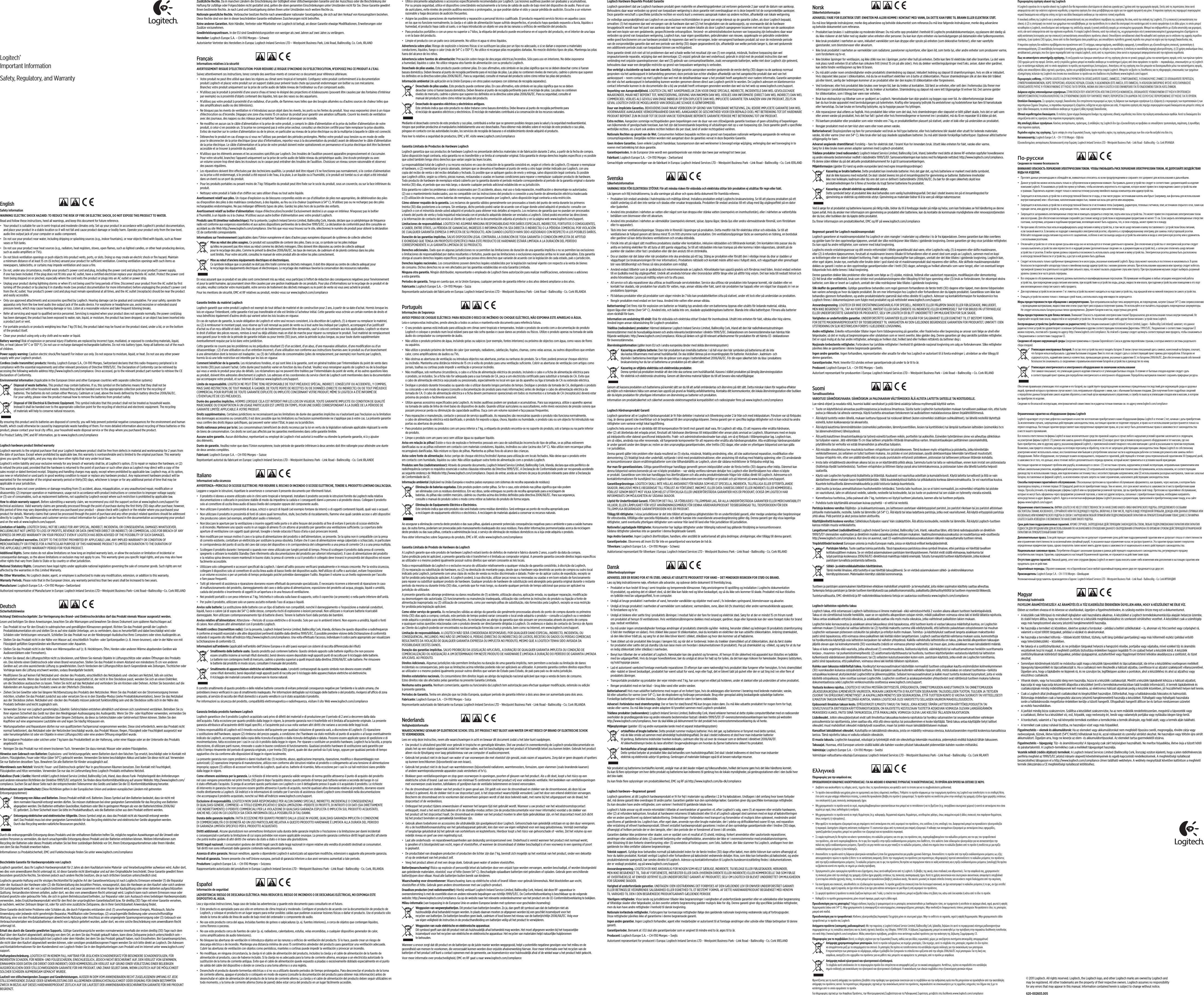 English   Safety information WARNING! ELECTRIC SHOCK HAZARD: TO REDUCE THE RISK OF FIRE OR ELECTRIC SHOCK, DO NOT EXPOSE THIS PRODUCT TO WATER. Read and follow these instructions, heed all warnings, and keep this document for future reference. • Your product is suitable for use in semi-tropical and moderate climates only. Set up your product in accordance with Logitech’s product documentation, and place your product in a stable location so it will not fall and cause product damage or bodily harm. Operate your product only from the low-level, audio line output jack of your computer or audio component. • Do not use your product near water, including dripping or splashing sources (e.g., indoor fountains), or near objects ﬁlled with liquids, such as ﬂower vases or ﬁsh tanks. • Do not use your product near heat sources (e.g., radiators, heat registers, stoves, open ﬂames, such as lighted candles, or other heat-producing devices, such as audio ampliﬁers or TVs).• Do not block ventilation openings or push objects into product vents, ports, or slots. Doing so may create an electric shock or ﬁre hazard. Maintain a minimum distance of at least 15 cm (6 inches) around your product for sucient ventilation. Covering ventilation openings with such items as newspapers, tablecloths, or curtains may impede ventilation and cause a ﬁre. • Do not, under any circumstance, modify your product’s power cord and plug, including the power cord and plug to your product’s power supply, if one has been included. If the plug does not ﬁt into your AC outlet, have a certiﬁed electrician replace your obsolete AC outlet. Protect the power cord from being stepped on or pinched, especially where the cord exits the product or plugs into an AC outlet or power strip. • Unplug your product during lightning storms or when it’s not being used for long periods of time. Disconnect your product from the AC outlet by ﬁrst turning o the product or by placing it in standby mode (see product documentation for more information) before unplugging the product’s power cord from the AC outlet. Your product’s power cord and plug must remain operational at all times, and the AC outlet (receptacle) should be near the product and easily accessible. • Only use approved attachments and accessories speciﬁed by Logitech. Hearing damage can be gradual and cumulative. For your safety, operate the apparatus only from the low level audio line output jack of the audio device. For earphone or headphone use, avoid excessive or extended sound pressure levels, which may cause hearing damage or loss. Listen at a reasonable volume and take frequent listening breaks.• Refer all servicing and repair to qualiﬁed service personnel. Servicing is required when your product does not operate normally, the power cord/plug has been damaged, the product has been exposed to water, rain, liquid, or moisture, the product has been dropped, or an object has been inserted into a product port or vent. • For portable products or products weighing less than 7 kg (15 lbs), the product label may be found on the product stand, under a lid, or on the bottom of the product itself. • Clean your product using only a dry cloth and no water or liquid.Battery warning! Risk of explosion or personal injury if batteries are replaced by incorrect type, mutilated, or exposed to conducting materials, liquid, ﬁre, or heat (above 54° C or 130° F). Do not use or recharge damaged rechargeable batteries. Do not mix battery types. Keep all batteries out of the reach of children.Power supply warning: Caution electric shock/ﬁre hazard! For indoor use only. Do not expose to moisture, liquid, or heat. Do not use any other power supply with your Logitech product. Cordless (radio transmitter) products: Hereby, Logitech Europe S.A., CH-1110 Morges, Switzerland declares that this radio- frequency peripheral is in compliance with the essential requirements and other relevant provisions of Directive 1999/5/EC. The Declaration of Conformity can be retrieved by accessing the following website address http://www.logitech.com/compliance. Once accessed, go to the relevant product part number to retrieve the CE Declaration of Conformity. Environmental information (Applicable in the European Union and other European countries with separate collection systems) Disposal of waste batteries. This product may contain batteries. If so, this symbol on the batteries means that they shall not be disposed with other household waste. Instead they shall be handed over to the appropriate collection point for the recycling of batteries. The batteries do not contain either Mercury, Cadmium or Lead, above the levels deﬁned by the battery directive 2006/66/EC. For your safety, please view the product manual how to remove the batteries from product safely.Disposal of Old Electrical &amp; Electronic Equipment. This symbol indicates that this product shall not be treated as household waste. Instead it shall be handed over to the appropriate collection point for the recycling of electrical and electronic equipment. The recycling of materials will help to conserve natural resources. By ensuring this product and its batteries are disposed of correctly, you will help prevent potential negative consequences for the environment and human health, which could otherwise be caused by inappropriate waste handling of them. For more detailed information about recycling of these batteries or this product, please contact your local city oce, your household waste disposal service or the shop where you purchased the product.For Product Safety, EMC and RF information, go to www.logitech.com/complianceLogitech hardware product limited warrantyLogitech warrants to the original purchaser that your Logitech hardware product shall be free from defects in material and workmanship for 2 years from the date of purchase. Except where prohibited by applicable law, this warranty is nontransferable and is limited to the original purchaser. This warranty gives you speciﬁc legal rights, and you may also have other rights that vary under local laws. Logitech’s entire liability and your exclusive remedy for any breach of warranty shall be, at Logitech’s option, (1) to repair or replace the hardware, or (2) to refund the price paid, provided that the hardware is returned to the point of purchase or such other place as Logitech may direct with a copy of the sales receipt or dated itemized receipt. Shipping and handling charges may apply, except where prohibited by applicable law. Logitech may, at its option, use new or refurbished or used parts in good working condition to repair or replace any hardware product. Any replacement hardware product will be warranted for the remainder of the original warranty period or thirty(30) days, whichever is longer or for any additional period of time that may be applicable in your jurisdiction.This warranty does not cover problems or damage resulting from (1) accident, abuse, misapplication, or any unauthorized repair, modiﬁcation or disassembly; (2) improper operation or maintenance, usage not in accordance with product instructions or connection to improper voltage supply; or (3) use of consumables, such as replacement batteries, not supplied by Logitech except where such restriction is prohibited by applicable law.How to obtain warranty support. Before submitting a warranty claim, we recommend you visit the support section at www.logitech.com/support for technical assistance. Valid warranty claims are generally processed through the point of purchase during the ﬁrst thirty (30) days after purchase; however, this period of time may vary depending on where you purchased your product – please check with Logitech or the retailer where you purchased your product for details. Warranty claims that cannot be processed through the point of purchase and any other product related questions should be addressed directly to Logitech. The addresses and customer service contact information for Logitech can be found in the documentation accompanying your product and on the web at www.logitech.com/support.Limitation of liability. LOGITECH SHALL NOT BE LIABLE FOR ANY SPECIAL, INDIRECT, INCIDENTAL OR CONSEQUENTIAL DAMAGES WHATSOEVER, INCLUDING BUT NOT LIMITED TO LOSS OF PROFITS, REVENUE OR DATA (WHETHER DIRECT OR INDIRECT) OR COMMERCIAL LOSS FOR BREACH OF ANY EXPRESS OR IMPLIED WARRANTY ON YOUR PRODUCT EVEN IF LOGITECH HAS BEEN ADVISED OF THE POSSIBILITY OF SUCH DAMAGES. Duration of implied warranties. EXCEPT TO THE EXTENT PROHIBITED BY APPLICABLE LAW, ANY IMPLIED WARRANTY OR CONDITION OF MERCHANTABILITY OR FITNESS FOR A PARTICULAR PURPOSE OF THIS HARDWARE PRODUCT IS LIMITED IN DURATION TO THE DURATION OF THE APPLICABLE LIMITED WARRANTY PERIOD FOR YOUR PRODUCT. Additional Rights. Some states do not allow limitations on how long an implied warranty lasts, or allow the exclusion or limitation of incidental or consequential damages, so the above limitations or exclusion may not apply to you. This warranty gives you speciﬁc legal rights, and you may also have other rights that vary from State to State or by country or other jurisdiction.National Statutory Rights. Consumers have legal rights under applicable national legislation governing the sale of consumer goods. Such rights are not aected by the warranties in this Limited Warranty.No Other Warranties. No Logitech dealer, agent, or employee is authorized to make any modiﬁcation, extension, or addition to this warranty.Warranty Periods. Please note that in the European Union, any warranty period less than two years shall be increased to two years.Manufacturer: Logitech Europe S.A.—CH-1110 Morges—Switzerland Authorized representative of Manufacturer in Europe: Logitech Ireland Services LTD—Westpoint Business Park—Link Road—Ballincollig—Co. Cork IRELANDDeutsch   Sicherheitshinweise Achtung! Elektroschockgefahr: Zur Verringerung des Brand- und Elektroschockrisikos darf das Produkt niemals Wasser ausgesetzt werden. Lesen und befolgen Sie diese Anweisungen, beachten Sie alle Warnungen und bewahren Sie dieses Dokument zum späteren Nachschlagen auf. • Das Produkt ist nur für den Einsatz in subtropischen und gemäßigten Klimazonen geeignet. Richten Sie das Produkt gemäß der Logitech-Produktdokumentation ein und stellen Sie es auf eine stabile Unterlage, um zu verhindern, dass es herunterfällt und dabei beschädigt wird oder Schäden oder Verletzungen verursacht. Schließen Sie das Produkt nur an der Niederpegel-Audiobuchse Ihres Computers oder eines Audiogeräts an. • Stellen Sie das Produkt nicht in der Nähe von Wasser auf, einschließlich Tropfen- oder Spritzerquellen (z. B. Innen- brunnen), oder in der Nähe von mit Flüssigkeit gefüllten Gegenständen wie Blumenvasen oder Aquarien. • Stellen Sie das Produkt nicht in der Nähe von Wärmequellen auf (z. B. Heizkörpern, Öfen, Herden oder anderen Wärme abgebenden Geräten wie Audioverstärkern oder Fernsehern).• Achten Sie darauf, die Lüftungsschlitze nicht zu blockieren, und führen Sie niemals Objekte in Lüftungsschlitze oder andere Önungen des Produkts ein. Dies könnte einen Elektroschock oder einen Brand verursachen. Stellen Sie das Produkt in einem Abstand von mindestens 15 cm von anderen Geräten auf, um eine ausreichende Lüftung zu gewährleisten. Durch Verdecken der Lüftungsschlitze durch Gegenstände wie Zeitungen, Tischtücher oder Vorhänge kann die Lüftung erschwert werden, sodass Brandgefahr besteht. • Modiﬁzieren Sie auf keinen Fall Netzkabel und -stecker des Produkts, einschließlich des Netzkabels und -steckers am Netzteil, falls ein solches mitgeliefert wurde. Wenn das Gerät mit einem Netzstecker ausgestattet ist, der nicht in Ihre Steckdose passt, wenden Sie sich an einen Elektriker, um die Steckdose austauschen zu lassen. Treten Sie nicht auf das Netzkabel und verhindern Sie ein Knicken oder Dehnen. Achten Sie besonders auf die Kabelenden am Ausgang des Produkts sowie an der (Mehrfach-)Steckdose. • Ziehen Sie bei Gewitter oder bei längerer Nichtbenutzung des Produkts den Netzstecker. Wenn Sie das Produkt von der Stromversorgung trennen möchten, schalten Sie das Produkt zunächst aus oder versetzen Sie es in den Standby-Modus (siehe Produktdokumentation), bevor Sie das Netzkabel aus der Steckdose ziehen. Netzkabel und -stecker des Produkts müssen jederzeit funktionsfähig sein und die Steckdose sollte sich in der Nähe des Produkts beﬁnden und leicht zugänglich sein. • Verwenden Sie nur von Logitech genehmigtes Zubehör. Gehörschäden entstehen allmählich und können sich zunehmend verstärken. Betreiben Sie zu Ihrer eigenen Sicherheit das Gerät nur über den Niedrigpegel-Audioausgang des Audiogeräts. Wenn Sie Ohr- oder Kopfhörer verwenden, vermeiden Sie zu hohe Lautstärken und hohe Lautstärken über längere Zeiträume, da diese zu Gehörschäden oder Gehörverlust führen können. Stellen Sie den Kopfhörer auf eine angemessene Lautstärke ein und legen Sie häuﬁg Hörpausen ein.• Wartungsarbeiten und Reparaturen dürfen nur von qualiﬁziertem Fachpersonal vorgenommen werden. Diese sind erforderlich, wenn das Produkt nicht normal funktioniert, das Netzkabel oder der Netzstecker beschädigt wurde, das Produkt Wasser, Regen, Flüssigkeit oder Feuchtigkeit ausgesetzt war oder heruntergefallen ist oder ein Objekte in einen Lüftungsschlitz oder eine andere Önung eingeführt wurde. • Bei tragbaren Produkten oder solchen unter 7 kg kann das Produktetikett an der Halterung, unter einer Klappe oder an der Unterseite des Produkts angebracht sein. • Reinigen Sie das Produkt nur mit einem trockenen Tuch. Verwenden Sie dazu niemals Wasser oder andere Flüssigkeiten.Hinweise zum Gebrauch von Batterien: Explosions- und Verletzungsgefahr, wenn Batterien durch den falschen Typ ersetzt, beschädigt oder in Kontakt mit Leitern, Flüssigkeiten, Feuer oder Hitze (über 54°C) gebracht werden. Verwenden Sie keine beschädigten Akkus und laden Sie diese nicht auf. Verwenden Sie nur Batterien desselben Typs. Bewahren Sie alle Batterien für Kinder unzugänglich auf. Warnhinweis zum Netzteil: Vorsicht: Feuer- und Elektroschock- gefahr! Nur in geschlossenen Räumen benutzen. Den Kontakt mit Feuchtigkeit, Flüssigkeiten und Hitze vermeiden. Verwenden Sie nur das im Lieferumfang Ihres Logitech-Produkts enthaltene Netzteil. Kabellose (Funk-) Geräte: Hiermit erklärt Logitech Ireland Service Limited, Ballincollig Cork, Irland,  dass dieses Funk- Peripheriegerät den Anforderungen und anderen relevanten Richtlinien der Direktive 1999/5/EC entspricht. Sie ﬁnden diese Konformitätserklärung auf unserer Website: http://www.logitech.com/compliance. Suchen Sie auf dieser Seite nach der entsprechenden Teilenummer des Geräts und laden Sie die CE-Konformitätserklärung herunter.  Informationen zum Umweltschutz (Diese Richtlinien gelten in der Europäischen Union und anderen europäischen Ländern mit getrennten Entsorgungssystemen) Entsorgung von Akkus und Batterien. Dieses Produkt enthält evtl. Batterien. Dieses Symbol auf den Batterien bedeutet, dass sie nicht mit dem normalen Hausmüll entsorgt werden dürfen. Sie müssen stattdessen bei einer geeigneten Sammelstelle für das Recycling von Batterien abgegeben werden. Die Batterien enthalten Quecksilber, Kadmium oder Blei in geringeren Mengen als von der Batterierichtlinie 2006/66/EC gefordert. Zu Ihrer Sicherheit lesen Sie bitte im Produkthandbuch, wie die Batterien sicher aus dem Produkt entfernt werden.Entsorgung elektrischer und elektronischer Altgeräte. Dieses Symbol zeigt an, dass das Produkt nicht als Hausmüll entsorgt werden darf. Das Produkt muss bei einer geeigneten Sammelstelle für das Recycling elektrischer und elektronischer Geräte abgegeben werden. Durch das Recycling werden natürliche Ressourcen geschützt.Durch die ordnungsgemäße Entsorgung dieses Produkts und der enthaltenen Batterien helfen Sie, mögliche negative Auswirkungen auf die Umwelt oder andere Personen zu vermeiden, die durch unsachgemäße Entsorgung dieses Produkt und der Batterien entstehen können. Weitere Informationen zum Recycling der Batterien oder dieses Produkts erhalten Sie bei Ihrer zuständigen Behörde vor Ort, Ihrem Entsorgungsunternehmen oder Ihrem Händler, von dem Sie das Produkt erworben haben.Informationen zu Produktsicherheit, EMC und Funktechnologie ﬁnden Sie unter www.logitech.com/complianceBeschränkte Garantie für Hardwareprodukte von LogitechLogitech garantiert, dass Ihr Logitech Hardwareprodukt für 2 Jahre ab dem Kaufdatum keine Material- und Verarbeitungsfehler aufweisen wird. Außer dort, wo dies vom anwendbaren Recht untersagt ist, ist diese Garantie nicht übertragbar und auf den Originalkäufer beschränkt. Diese Garantie gewährt Ihnen besondere gesetzliche Rechte, Sie können jedoch auch andere Rechte besitzen, die je nach örtlichen Gesetzen unterschiedlich sind.Logitechs gesamte Haftung und Ihr einziges Rechtsmittel für jegliche Art der Garantieverletzung ist nach Logitechs Ermessen entweder (1) die Reparatur oder der Austausch der Hardware oder (2) die Rückerstattung des bezahlten Preises, vorausgesetzt, dass die Hardware an den Kaufort oder solch anderen Ort zurückgebracht wird, der von Logitech bestimmt wird, und zwar zusammen mit einer Kopie der Kaufquittung oder einer datierten aufgeschlüsselten Quittung. Versandkosten können anfallen, außer dort, wo dies vom anwendbaren Recht untersagt wird. Logitech kann nach seinem Ermessen neue oder instand gesetzte oder gebrauchte Teile, die sich in gutem Betriebszustand beﬁnden, zur Reparatur oder zum Austausch eines beliebigen Hardwareprodukts verwenden. Jedes Ersatzhardwareprodukt wird für den Rest der ursprünglichen Garantielaufzeit bzw. für dreißig (30) Tage mit einer Garantie versehen, je nachdem, welcher Zeitraum länger ist, oder für solch eine zusätzliche Zeitspanne, die in Ihrer Gerichtsbarkeit Anwendung ﬁndet.Diese Garantie deckt keine Probleme oder Schäden ab, die durch Folgendes entstanden sind: (1) unvorhergesehenes Ereignis, Missbrauch, falsche Anwendung oder jedwede nicht genehmigte Reparatur, Modiﬁkation oder Demontage, (2) unsachgemäße Bedienung oder unvorschriftsmäßige Wartung, eine von den Produktanweisungen abweichende Nutzung oder Anschluss an eine ungeeignete Spannungsversorgung oder (3) Gebrauch von Verbrauchsmaterialien wie Ersatzbatterien, die nicht von Logitech geliefert wurden, außer dort, wo eine solche Beschränkung vom anwendbaren Recht untersagt ist.Erhalt des durch die Garantie gewährten Supports. Gültige Garantieansprüche werden normalerweise innerhalb der ersten dreißig (30) Tage nach dem Kauf über den Kaufort abgewickelt; abhängig von dem Ort, an dem Sie das Produkt gekauft haben, kann diese Zeitspanne jedoch unterschiedlich sein – bitte erkundigen Sie sich diesbezüglich bei Logitech oder dem Händler, bei dem Sie das Produkt gekauft haben, nach Einzelheiten. Bei Garantieansprüchen, die nicht über den Kaufort abgewickelt werden können, oder sonstigen produktbezogenen Fragen wenden Sie sich bitte direkt an Logitech. Die Adressen und Kontaktinformationen für den Kundendienst von Logitech ﬁnden Sie in den Begleitunterlagen zum Produkt und im Internet unter www.logitech.com/support.Haftungsbeschränkung. LOGITECH IST IN KEINEM FALL HAFTBAR FÜR JEGLICHEN SCHADENERSATZ FÜR BESONDERE SCHADENSFOLGEN, FÜR INDIREKTEN SCHADEN, FÜR NEBEN- UND FOLGESCHÄDEN, EINSCHLIESSLICH, JEDOCH NICHT BESCHRÄNKT AUF, DEN VERLUST VON GEWINNEN, EINNAHMEN ODER DATEN (OB DIREKT ODER INDIREKT) ODER KOMMERZIELLEN VERLUST AUF GRUND EINER VERLETZUNG EINER BELIEBIGEN AUSDRÜCKLICHEN ODER STILLSCHWEIGENDEN GARANTIE FÜR IHR PRODUKT, UND ZWAR SELBST DANN, WENN LOGITECH AUF DIE MÖGLICHKEIT SOLCHER SCHÄDEN AUFMERKSAM GEMACHT WURDE. Laufzeit von stillschweigenden Zusagen und Gewährleistungen. AUSSER IN DEM VOM ANWENDBAREN RECHT ZUGELASSENEN UMFANG IST JEDE STILLSCHWEIGENDE ZUSAGE ODER GEWÄHRLEISTUNG DER ALLGEMEINEN GEBRAUCHSTAUGLICHKEIT ODER EIGNUNG FÜR EINEN BESTIMMTEN ZWECK IN BEZUG AUF DIESES HARDWAREPRODUKT ZEITLICH AUF DIE LAUFZEIT DER ANWENDBAREN BESCHRÄNKTEN GARANTIE FÜR IHR PRODUKT BEGRENZT. Logitech Hardware Beperkte Produkt GarantieLogitech garandeert dat uw Logitech hardware produkt geen materiële en afwerkingsgebreken zal vertonen gedurende 2 jaar vanaf de datum van aankoop. Behoudens daar waar verboden op grond van toepasbare wetgeving is deze garantie niet overdraagbaar en is deze beperkt tot de oorspronkelijke aankoper. Deze garantie verschaft u speciﬁeke juridische rechten en voorts kunt u eveneens aanspraak maken op andere rechten, afhankelijk van lokale wetgeving. De volledige aansprakelijkheid van Logitech en uw exclusieve rechtsmiddelen in geval van enige inbreuk op de garantie zullen, als door Logitech bepaald, omvatten: (1) het repareren dan wel vervangen van de hardware dan wel (2) het terugbetalen van de aankoopprijs, op voorwaarde dat de hardware teruggebracht wordt naar het punt van aankoop dan wel naar een andere lokatie als door Logitech aangegeven tezamen met een kopie van de aankoopbon dan wel een kopie van een gedateerde, gespeciﬁcieerde ontvangstbon. Verzend- en administratiekosten kunnen van toepassing zijn behoudens daar waar verboden op grond van toepasbare wetgeving, Logitech kan, naar eigen goeddunken, gebruikmaken van nieuwe, opgeknapte en gebruikte onderdelen welke goed functioneren om uw hardware produkt te repareren dan wel te vervangen. Ieder vervangend hardware produkt zal voor de resterende periode van de oorspronkelijke garantie dan wel een periode van dertig (30) dagen gegarandeerd zijn, afhankelijk van welke periode langer is, dan wel gedurende een additionele periode zoals van toepasbaar binnen uw rechtsgebied.Deze garantie strekt zich niet uit tot problemen dan wel schade welke het resultaat zijn van (1) een ongeluk, misbruik, foutieve toepassing dan wel ongeautoriseerde reparatie, wijziging dan wel demontage; (2) onjuist gebruik dan wel onderhoud, gebruik in strijd met de produkt instructies dan wel verbinding met onjuiste spanningstoevoer; dan wel (3) gebruik van comsumptieartikelen, zoals vervangende batterijen, welke niet door Logitech zijn geleverd, behoudens daar waar een dergelijke restrictie op grond van toepasbare wetgeving is verboden.Hoe verkrijgt u Assistentie op basis van de Garantie. Geldige garantie aanspraken worden gedurende de eerste dertig (30) dagen na de aankoop normaal gesproken via het aankooppunt in behandeling genomen; deze periode kan echter afwijken afhankelijk van het aangekochte produkt dan wel van het aankooppunt – neem contact op met Logitech dan wel met de detailhandelaar waar u het produkt heeft aangekocht voor nadere informatie. Garantie aanspraken die niet via het aankooppunt in behandeling kunnen worden genomen dienen direct aan Logitech gericht te worden. De Logitech adressen en klantenservice contact informatie kunnen in de documentatie die u bij uw produkt heeft ontvangen gevonden worden dan wel via het web op www.logitech.com/support.Beperking van Aansprakelijkheid. LOGITECH ZAL NIET AANSPRAKELIJK ZIJN VOOR ENIGE SPECIALE, INDIRECTE, INCIDENTELE DAN WEL GEVOLGSCHADE WAARONDER, MAAR NIET BEPERKT TOT, WINSTDERVING, DERVING VAN INKOMEN DAN WEL VERLIES VAN INFORMATIE (DIRECT DAN WEL INDIRECT) DAN WEL COMMERCIEEL VERLIES ALS GEVOLG VAN ENIGE INBREUK OP EEN EXPLICIETE DAN WEL IMPLICIETE GARANTIE TEN AANZIEN VAN UW PRODUKT, ZELFS IN GEVAL LOGITECH OVER DE MOGELIJKHEID VAN DERGELIJKE SCHADE IS GEÏNFORMEERD.Duur van Impliciete Garanties. BEHOUDENS DAAR WAAR VERBODEN OP GROND VAN TOEPASBARE WETGEVING, ZAL IEDERE IMPLICIETE GARANTIE DAN WEL VOORWAARDE AANGAANDE VERKOOPBAARHEID DAN WEL AANGAANDE DE GESCHIKTHEID VOOR EEN BEPAALD DOEL MET BETREKKING TOT DIT HARDWARE PRODUKT BEPERKT ZIJN IN DUUR TOT DE DUUR VAN DE TOEPASBARE BEPERKTE GARANTIE PERIODE MET BETREKKING TOT UW PRODUKT. Extra rechten. Aangezien sommige rechtsgebieden geen beperkingen over de duur van een stilzwijgende garantie toestaan of geen uitsluiting of beperkingen van bijkomende of gevolgschade toestaan, kan het zijn dat bovenstaande beperking of uitsluitingen niet op u van toepassing zijn. Deze garantie geeft u speciﬁeke wettelijke rechten, en u kunt ook andere rechten hebben die per staat, land of ander rechtsgebied variëren.Nationale Rechten op grond van de Wet. Consumenten hebben bepaalde rechten op grond van toepasbare nationale wetgeving aangaande de verkoop van consumptiegoederen. Dergelijke rechten worden niet aangetast door de garanties vervat in deze Beperkte Garantie.Geen Andere Garanties. Geen enkele Logitech handelaar, tussenpersoon dan wel werknemer is bevoegd enige wijziging, verlenging dan wel toevoeging in te voeren met betrekking tot deze garantie.Garantieperioden. In de Europese Unie wordt een garantieperiode van minder dan twee jaar verlengd tot twee jaar.Fabrikant: Logitech Europe S.A. - CH-1110 Morges - Zwitserland Gemachtigde vertegenwoordiger van de fabrikant in Europa: Logitech Ireland Services LTD - Westpoint Business Park - Link Road - Ballincollig - Co. Cork IERLANDSvenska   Säkerhetsinformation VARNING! RISK FÖR ELEKTRISKA STÖTAR: För att minska risken för eldsvåda och elektriska stötar bör produkten ej utsättas för regn eller fukt.Läs igenom och följ instruktionerna, ta alla varningar på allvar och spara detta dokument för framtida referens. • Produkten bör endast användas i halvtropiska och måttliga klimat. Installera produkten enligt Logitechs bruksanvisning. Se till att placera produkten på ett stabilt underlag så att den inte ramlar och skadas eller orsakar kroppsskada. Produkten får endast anslutas till ett uttag med låg utgångseekt på en dator eller ljudenhet. • Använd inte produkten i närheten av vatten eller något som kan droppa eller stänka vatten (exempelvis en inomhusfontän), eller i närheten av vattenfyllda behållare som blomvaser eller ett akvarium. • Använd inte produkten i närheten av värmekällor (exempelvis element, spisar, öppna lågor, tända ljus eller andra värmealstrande föremål, som förstärkare eller tv-apparater).• Täck inte över ventilationsöppningar. Stoppa inte in föremål i öppningar på produkten. Detta medför risk för elektriska stötar och eldsvåda. Se till att ventilationen är fullgod genom att lämna minst 15 cm fritt utrymme runt produkten. Om ventilationsöppningar täcks av exempelvis en tidning, en bordsduk eller gardiner så kan detta blockera ventilationen och orsaka eldsvåda. • Försök inte att på något sätt modiﬁera produktens sladdar eller kontaktdon, inklusive nätsladden och tillhörande kontakt. Om kontakten inte passar ska du anlita en behörig elektriker för att byta ut ditt gamla vägguttag. Se till att nätsladden inte kan trampas på eller komma i kläm någonstans, särskilt på de punkter där sladden sitter fast i produkten eller där den ansluts till en strömkälla. • Dra ur sladden när det åskar eller när produkten inte ska användas på ett tag. Stäng av produkten eller försätt den i viloläge innan du drar ur sladden ur vägguttaget (se bruksanvisningen för mer information). Produktens nätsladd och kontakt måste alltid vara i fullgott skick, och vägguttaget eller grenuttaget bör vara lättåtkomligt och ﬁnnas så nära produkten som möjligt. • Använd endast tillbehör som är godkända och rekommenderade av Logitech. Hörselskador kan uppstå gradvis och förvärras med tiden. Anslut endast enheten till en ljudkälla med låg utgångseekt. Undvik att använda hörlurar eller öronsnäckor alltför länge eller på alltför hög volym. Det kan leda till nedsatt hörsel och andra hörselskador. Lyssna på måttlig volym och ta ofta paus.• All service och alla reparationer ska utföras av kvaliﬁcerade servicetekniker. Service ska utföras när produkten inte fungerar korrekt, när sladden eller en kontakt har skadats, när produkten har utsatts för vatten, regn, annan vätska eller fukt, samt när produkten har tappats eller om något har stoppats in i en av produktens öppningar. • På bärbara produkter eller på produkter som väger mindre än 7 kilo kan produktetiketten sitta på stativet, under ett lock eller på undersidan av produkten. • Rengör produkten med endast en torr trasa. Använd inte vatten eller annan vätska.Batterivarning! Det ﬁnns risk för explosion om batterier av felaktig typ används eller om batterierna öppnas eller utsätts för ledande material, vätska, öppen låga eller värme (över 54° C). Använd inte, och ladda inte om, skadade uppladdningsbara batterier. Blanda inte olika batterityper. Förvara alla batterier utom räckhåll för barn. Information om anslutning till elnät: Risk för eldsvåda och elektriska stötar! Endast för inomhusbruk. Utsätt inte enheten för fukt, vätska eller hög värme. Använd ingen annan nätanslutning för Logitech-produkten. Trådlösa (radiosändare) produkter: Härmed deklarerar Logitech Ireland Service Limited, Ballincollig Cork, Irland att den här radiofrekvensutrustningen överensstämmer med de huvudsakliga kraven och andra relevanta bestämmelser i direktiv 1999/5/EC. Deklarationen om överensstämmelse kan hämtas från följande webbplats: http://www.logitech.com/compliance. Klicka på länken och gå till relevant artikelnummer för produkten för att hämta CE- deklarationen för överensstämmelse. Återvinningsinformation (gäller inom EU och i andra europeiska länder med skilda återvinningssystem) Kassering av uttjänta batterier. Den här produkten kan innehålla batterier. I så fall visar den här symbolen på batterierna att de inte ska kastas tillsammans med annat hushållsavfall. De ska istället lämnas på en insamlingsplats för batterier. Kvicksilver-, kadmium- och blynivån i batterierna överstiger inte de gränser som anges i batteridirektivet 2006/66/EC. För din egen säkerhet bör du läsa i produktens bruksanvisning hur du tar ut batterierna ur produkten på ett säkert sätt.Kassering av uttjänta elektriska och elektroniska produkter. Denna symbol på produkten innebär att den inte ska sorteras som hushållsavfall. Kassera i stället produkten på lämplig återvinningsstation för elektrisk och elektronisk utrustning. Genom att återvinna material hjälper du till att bevara våra naturtillgångar.Genom att kassera produkten och batterierna på korrekt sätt ser du till att avfall omhändertas och återvinns på rätt sätt. Detta minskar risken för negativa eekter på miljön och människors hälsa som annars kan uppstå på grund av felaktig avfallshantering. Kontakta ditt kommunkontor, din lokala återvinningsstation eller butiken där du köpte produkten för ytterligare information om återvinning av batterier och produkten.Information om produktsäkerhet och säkerhet avseende elektromagnetisk kompatibilitet och radiosignaler ﬁnns på www.logitech.com/complianceLogitech Hårdvaruprodukt GarantiLogitech garanterar att er Logitech hårdvaruprodukt är fri från defekter i material och tillverkning under 2 år från och med inköpsdatum. Förutom var så förbjudes i lag, är denna garanti icke överförbar och är begränsad till den ursprungliga köparen. Denna garanti ger er speciﬁka lagliga rättigheter och ni kan också ha andra rättigheter som varierar enligt lokal lagstiftning.Logitechs hela ansvar och er särskilda rätt till kompensation för brott mot garanti skall vara, för Logitech att välja, (1) att reparera eller ersätta hårdvaran, eller (2) att återbetala det erlagda priset, förutsatt att hårdvaran återlämnas till inköpsstället eller annan plats anvisad av Logitech, tillsammans med en kopia på inköpskvitto eller daterat speciﬁcerat inköpskvitto. Frakt- och administrationskostnader kan utgå, om så ej förbjuds i tillämpningsbar lag. Logitech kan, om så väljes, använda nya eller renoverade, väl fungerande komponenter för att reparera eller ersätta alla hårdvaruprodukter. Alla ersättnings hårdvaruprodukter är under garanti under den längre av; resten av den ursprungliga garantiperioden, eller trettio (30) dagar, eller under en ytterligare tidsperiod som kan gälla i er jurisdiktion.Denna garanti gäller inte problem eller skada resulterat av (1) olycka, missbruk, felaktig användning, eller, all icke auktoriserad reparation, modiﬁkation eller demontering; (2) felaktigt bruk eller underhåll, nyttjande i strid med produktinstruktioner, eller anslutning till eluttag med felaktig spänning; eller (3) användande av konsumtionsvaror såsom ersättningsbatterier som icke tillhandahållits av Logitech, utom där sådana restriktioner är förbjudna enligt lag.Hur man får garantiassistans. Giltiga garantifordringar handläggs generellt genom inköpsstället under de första trettio (30) dagarna efter inköp. Däremot kan denna tidsperiod variera beroende på var ni köpte produkten – var vänlig veriﬁera närmare detaljer hos Logitech eller återförsäljaren hos vilken ni köpte er produkt. Garantikrav som inte kan handläggas hos återförsäljaren och alla andra produktrelaterade frågor bör ställas direkt till Logitech. Adresserna och kontaktinformationen för kundtjänst hos Logitech kan hittas i dokumenten som medföljer er produkt och på Internet på www.logitech.com/support.Garantibegränsningar. LOGITECH SKALL INTE HÅLLAS ANSVARIGT FÖR NÅGRA SOM HELST SPECIELLA, INDIREKTA, TILLFÄLLIGA ELLER EFTERFÖLJANDE SKADOR, INKLUSIVE MEN EJ BEGRÄNSAT TILL FÖRLUST AV FÖRTJÄNST, INKOMST, ELLER DATA (VARESIG DIREKT ELLER INDIREKT) ELLER KOMMERSIELL FÖRLUST GENOM BROTT MOT VILKA SOM HELST UTTRYCKLIGA ELLER UNDERFÖRSTÅDDA GARANTIER HOS ER PRODUKT, OCKSÅ OM LOGITECH HAR INFORMERATS OM MÖJLIGHETEN AV SÅDANA SKADOR. Löptid för Underförstådd Garanti. FÖRUTOM DET FALL SÅ FÖRBJUDES I TILLÄMPBAR LAG, ÄR ALLA UNDERFÖRSTÅDDA GARANTIER ELLER MERCHANTABILITY VILLKOR, ELLER LÄMPLIGHET FÖR VISST ANVÄNDNINGSOMRÅDE FÖR DENNA HÅRDVARUPRODUKT TIDSBEGRÄNSAD TILL TIDSPERIODEN FÖR DEN TILLÄMPLIGA BEGRÄNSADE GARANTIPERIODEN HOS ER PRODUKT. Tillägg till rättigheter. I vissa jurisdiktioner är det inte tillåtet att begränsa giltighetstiden för en underförstådd garanti, eller medge undantag eller begränsningar för oförutsedda, tillfälliga eller speciella följdskador, och därför kanske inte ovanstående ansvarsbegränsning gäller dig. Denna garanti ger dig vissa lagenliga rättigheter, samt eventuella ytterligare rättigheter som varierar från land till land eller från jurisdiktion till jurisdiktion.Nationella Lagstadgade Rättigheter. Konsumenter har lagliga rättigheter under tillämplig nationell lag gällande försäljning av konsumtionsvaror. Sådana rättigheter påverkas inte av garantier i denna Begränsade Garanti.Inga Andra Garantier. Ingen Logitech återförsäljare, handlare, eller anställd är auktoriserad att göra ändringar, utvidgningar, eller tillägg till denna garanti.Garantiperioder. Observera att inom EU får inte en garantiperiod vara kortare än två år.Tillverkare: Logitech Europe S.A. - CH-1110 Morges - Schweiz Auktoriserad representant för tillverkare i Europa: Logitech Ireland Services LTD - Westpoint Business Park - Link Road - Ballincollig - Co. Cork IRLANDDansk   Sikkerhedsoplysninger ADVARSEL DER ER RISIKO FOR AT FÅ STØD. UNDGÅ AT UDSÆTTE PRODUKTET FOR VAND – DET MINDSKER RISIKOEN FOR STØD OG BRAND.Læs og følg instruktionerne nøje, efterkom alle advarsler, og opbevar dette dokument til fremtidig brug. • Produktet er kun testet til brug i semi-tropiske og tempererede klimazoner. Følg anvisningerne til opstilling og installation i Logitechs dokumentation til produktet, og anbring det et sikkert sted, så det ikke kan falde ned og blive beskadiget, og så du ikke selv kommer til skade. Produktet må kun tilsluttes en lydkilde med lav udgangseekt, fx en computer. • Undgå at bruge produktet i nærheden af vand, herunder vandkilder og objekter med vand i, fx indendørs springvand, blomstervaser og akvarier. • Undgå at bruge produktet i nærheden af varmekilder som radiatorer, varmemålere, ovne, åben ild (fx stearinlys) eller andre varmeudviklende apparater, fx forstærkere og tv’er.• Undgå at blokere eller sætte ting i produktets åbninger. I modsat fald er der fare for brand og elektrisk stød. Sørg for at der er mindst 15 cm frirum rundt om produktet af hensyn til ventilationen. Hvis ventilationsåbningerne dækkes med avispapir, gardiner, duge eller lignende kan der være forøget risiko for brand pga. nedsat ventilation. • Du må under ingen omstændigheder foretage ændringer af produktets strømstik og/eller -ledning, herunder stikket og ledningen til produktets strømforsyning (i fald der medfølger en sådan). Hvis stikket ikke passer til stikkontakten, skal du kontakte en elektriker der kan udskifte stikkontakten. Anbring strømkablet, så den ikke bliver trådt på, og sørg for at den ikke bliver klemt i stikket, stikdåsen og hvor den kommer ud af højtalerne. • Træk stikket ud når produktet ikke bruges i længere tid, og når det er tordenvejr. Inden du trækker strømstikket ud af stikkontakten, skal du først slukke for produktet eller sætte det på standby (du kan læse mere om hvordan i dokumentationen til produktet). Pas på strømkablet og -stikket, og sørg for at du har en ledig stikkontakt (eller stikdåse) i nærheden. • Benyt kun tilbehør der er anbefalet af Logitech. Høreskader kan ske gradvist og forværres. Af hensyn til din sikkerhed må apparatet kun tilsluttes en lydkilde med lav udgangseekt. Hvis du bruger hovedtelefoner, bør du undgå at skrue for højt op for lyden, da det kan øge risikoen for høreskader. Begræns lydstyrken, og hold hyppige pauser.• Lad et autoriseret værksted foretage eventuelle reparationer. Et eftersyn kan være nødvendigt hvis produktet ikke fungerer efter hensigten, fx hvis strømstikket eller -kablet er blevet beskadiget, produktet har været udsat for vand, regn eller fugt, det er blevet tabt på gulvet eller der er sat ting ind i en eller ﬂere af produktets åbninger. • Transportable produkter og produkter der vejer mindre end 7 kg, har som regel en etiket på holderen, under et dæksel eller på undersiden af selve produktet. • Rengør produktet med en tør klud – brug ikke vand eller andre væsker.Batteriadvarsel! Hvis man udskifter batterierne med nogen af en forkert type, hvis de ødelægges eller kommer i berøring med ledende materialer, væske, ild eller udsættes for varme (over 54° C), kan de eksplodere og forårsage personskade. Brug eller genoplad aldrig beskadigede opladelige batterier. Forskellige batterityper må ikke blandes. Opbevar altid batterier uden for børns rækkevidde. Advarsel i forbindelse med strømforsyning: Der er fare for stød/brand! Må kun bruges inden døre. Du må ikke udsætte produktet for nogen form for fugt, væske eller varme. Du må ikke bruge andre adaptere til lysnettet sammen med Logitech-produktet. Trådløse produkter (radiosendere): Logitech Ireland Service Limited, Ballincollig Cork, Irland erklærer hermed at dette stykke computertilbehør med en radiosender overholder de grundlæggende krav og andre relevante bestemmelser fastsat i direktiv 1999/5/EF. EF-overensstemmelseserklæringen kan hentes på websiden http://www.logitech.com/compliance, hvor du skal klikke på delnummeret for det produkt hvis overensstemmelseserklæring du vil hente. Miljøoplysninger (gælder i EU og andre europæiske lande med et separat indsamlingssystem) ortskaelse af brugte batterier. Dette produkt rummer muligvis batterier. Hvis det gør, og batterierne er forsynet med dette symbol, må de ikke smide ud sammen med almindeligt husholdningsaald. De skal i stedet indleveres et sted hvor man indsamler batterier til genbrug. Batterierne indeholder hverken kviksølv, cadmium eller bly ud over de niveauer som er deﬁneret i direktivet 2006/66/EF. Af sikkerhedshensyn bedes du læse afsnittet i brugervejledningen om hvordan du fjerner batterierne sikkert fra produktet.Bortskaelse af brugt elektrisk og elektronisk udstyr Dette symbol betyder at produktet ikke skal behandles som husholdningsaald. Det skal i stedet indleveres et sted hvor man indsamler elektrisk og elektronisk udstyr til genbrug. Genbrugen af materialer bidrager også til at bevare naturlige resurser. Når produktet og batterierne bortskaes korrekt, undgår man at det skader miljøet og folkesundheden, hvilket det kunne gøre hvis det ikke håndteres korrekt. Du kan få ﬂere oplysninger om hvor dette produkt og batterierne kan indleveres til genbrug hos de lokale myndigheder, på genbrugsstationen eller i den butik hvor det blev købt.Du kan ﬁnde ﬂere oplysninger om produktsikkerhed, EMC og RF på http://www.logitech.com/da-dk/complianceLogitech hardware—Begrænset garantiLogitech garanterer, at dit Logitech hardwareprodukt er fri for fejl i materialer og udførelse i 2 år fra købsdatoen. Undtagen i det omfang hvor loven forbyder det, må denne garanti ikke overdrages til andre parter. Garantien gælder kun den oprindelige køber. Garantien giver dig speciﬁkke lovmæssige rettigheder. Du kan desuden have andre rettigheder, som varierer i henhold til gældende lokale love.Logitech’s fulde ansvar og dit eneste retsmiddel i tilfælde af overtrædelser af garantien vil, efter Logitech’s valg, være (1) at reparere eller erstatte hardwaren, eller (2) at refundere købsprisen, forudsat at hardwaren returneres til købsstedet eller til et af Logitech udpeget sted sammen med en kopi af købskvitteringen eller en anden speciﬁceret og dateret købskvittering. Omkostninger i forbindelse med transport og forsendelse vil muligvis blive opkrævet, medmindre andet speciﬁceres af gældende lov. Logitech kan, efter eget skøn, anvende nye eller brugte materialer, der i ydelse og driftssikkerhed svarer til nye, ved reparation eller erstatning af ethvert hardwareprodukt. Ethvert erstattet hardwareprodukt garanteres i resten af den oprindelige garantiperiode eller i tredive (30) dage, afhængigt af hvilken periode der er den længste, eller i den periode der er foreskrevet af loven i dit område.Garantien dækker ikke problemer eller skader, som er opstået som et resultat af (1) uheld, misbrug, forkert anvendelse eller uautorisede reparationer, ændringer eller adskillelse af dele; (2) ukorrekt betjening eller vedligeholdelse, anvendelse der ikke er i overensstemmelse med produktanvisningerne, eller tilslutning til den forkerte strømforsyning; eller (3) anvendelse af forbrugsvarer, som f.eks. batterier, der ikke stammer fra Logitech, undtagen hvor den gældende lov ikke omfatter sådanne begrænsninger.Teknisk support. Gyldige krav behandles normalt på købsstedet inden for de første tredive (30) dage efter købet, men dette tidsrum kan variere afhængigt af, hvor du købte produktet. Kontakt venligst Logitech eller forhandleren på købsstedet vedrørende detaljer. Krav, som ikke kan behandles på købsstedet, og andre produktrelaterede spørgsmål, bør sendes direkte til Logitech. Adresse og kontaktinformation til Logitechs kundeserviceafdeling ﬁndes i dokumentationen, der er vedlagt produktet, og på www.logitech.com/support.Ansvarsbegrænsning. LOGITECH ER IKKE ANSVARLIG FOR NOGEN SOM HELST SÆRLIGE, INDIREKTE, TILFÆLDIGE ELLER FØLGESKADER, HERUNDER, MEN IKKE BEGRÆNSET TIL, TAB AF FORTJENESTE, INDTÆGTER ELLER DATA (HVERKEN DIREKTE ELLER INDIREKTE) ELLER KOMMERCIELLE TAB SOM FØLGE AF OVERTRÆDELSE AF ENHVER UDTRYKT ELLER UNDERFORSTÅET GARANTI AF PRODUKTET, SELV OM LOGITECH ER BLEVET UNDERRETTET OM MULIGHEDEN FOR SÅDANNE SKADER.Varighed af underforståede garantier. UNDTAGEN I DEN UDSTRÆKNING DET FORBYDES AF DEN GÆLDENDE LOV ER ENHVER UNDERFORSTÅET GARANTI ELLER BETINGELSE VEDRØRENDE SALGBARHED ELLER EGNETHED TIL ET BESTEMT FORMÅL AF DETTE HARDWAREPRODUKT BEGRÆNSET MED HENSYN TIL VARIGHED TIL DEN I DEN BEGRÆNSEDE PRODUKTGARANTI GÆLDENDE PERIODEYderligere rettigheder. Visse lande og jurisdiktioner tillader ikke begrænsninger i varigheden af underforståede garantier eller en udelukkelse eller begrænsning af tilfældige skader eller følgeskader, så den ovenfor anførte begrænsning gælder muligvis ikke for dig. Denne garanti giver dig speciﬁkke juridiske rettigheder, men du kan have andre rettigheder i henhold til dansk lovgivning.Nationale lovfæstede rettigheder. Forbrugere har lovmæssige rettigheder ifølge den gældende nationale lovgivning vedrørende salg af forbrugsgoder. Disse rettigheder påvirkes ikke af garantierne i denne begrænsede garanti.Ingen andre garantier. Ingen Logitech forhandler, agent eller medarbejder er autoriseret til at foretage ændringer eller udvide eller tilføje betingelser til denne garanti.Garantiperioder. Bemærk at i EU skal alle garantiperioder som er angivet til mindre end to år, øges til to år.Producent: Logitech Europe S.A. – CH-1110 Morges – Svejts Autoriseret repræsentant for producent i Europa: Logitech Ireland Services LTD - Westpoint Business Park - Link Road - Ballincollig - Co. Cork IRELANDZusätzliche Rechte. Da in manchen Ländern die Einschränkung der Gültigkeit einer stillschweigenden Garantie und der Ausschluss oder die Beschränkung der Haftung für zufällige oder Folgeschäden nicht gestattet sind, gelten die oben genannten Einschränkungen unter Umständen nicht für Sie. Diese Garantie gewährt Ihnen bestimmte Rechte. Je nach Land und Gesetzgebung stehen Ihnen unter Umständen noch weitere Rechte zu. Nationale gesetzliche Rechte. Verbraucher besitzen Rechte nach anwendbarer nationaler Gesetzgebung, die sich auf den Verkauf von Konsumgütern beziehen. Diese Rechte sind von den in dieser beschränkten Garantie enthaltenen Zusicherungen nicht betroen.Keine anderen Garantien. Kein Händler, Vertreter oder Mitarbeiter von Logitech ist befugt, an dieser Garantie etwaige Modiﬁkationen, Erweiterungen oder Zusätze vorzunehmen.Gewährleistungszeitraum. In der EU sind Gewährleistungszeiten von weniger als zwei Jahren auf zwei Jahre zu verlängern.Hersteller: Logitech Europe S.A. – CH-1110 Morges – SchweizAutorisierter Vertreter des Herstellers in Europa: Logitech Ireland Services LTD – Westpoint Business Park, Link Road, Ballincollig, Co. Cork, IRLANDFrançais   Informations relatives à la sécurité AVERTISSEMENT! RISQUE D’ELECTROCUTION: POUR REDUIRE LE RISQUE D’INCENDIE OU D’ELECTROCUTION, N’EXPOSEZ PAS CE PRODUIT A L’EAU. Suivez attentivement ces instructions, tenez compte des avertisse- ments et conservez ce document pour référence ultérieure. • Votre produit ne peut être utilisé que dans les régions au climat semi-tropical et tempéré. Conﬁgurez votre produit conformément à la documentation produit Logitech et placez votre produit sur un support stable pour prévenir toute chute qui pourrait endommager son boîtier ou son mécanisme. Branchez votre produit uniquement sur la prise de sortie audio de faible niveau de l’ordinateur ou d’un composant audio. • N’utilisez pas le produit à proximité d’une source d’eau et tenez-le éloigné des projections et éclaboussures (pouvant être causées par des fontaines d’intérieur par exemple) ou à proximité d’objets contenant des liquides, tels que des vases ou des aquariums. • N’utilisez pas votre produit à proximité d’un radiateur, d’un poêle, de ﬂammes nues telles que des bougies allumées ou d’autres sources de chaleur telles que des ampliﬁcateurs audio ou des télévisions).• Ne bloquez pas les évents de ventilation ni n’introduisez aucun objet dans les évents, les ports ou les fentes du produit. Vous vous exposeriez sinon à un risque d’électrocution ou d’incendie. Dégagez une zone d’au moins 15 cm autour du produit pour garantir une aération susante. Couvrir les évents de ventilation avec des journaux, des nappes ou des rideaux peut empêcher l’aération et provoquer un incendie. • Ne modiﬁez en aucun cas le câble d’alimentation ni la prise de votre produit, y compris le câble d’alimentation et la prise du boîtier d’alimentation de votre produit, si celui-ci en possède un. Si la prise ne correspond pas à votre prise secteur, consultez un électricien certiﬁé pour faire remplacer la prise obsolète. Evitez de marcher sur le cordon d’alimentation ou de le pincer, en particulier au niveau de la prise électrique ou de la multiprise à laquelle le câble est connecté. • Débranchez le produit en cas d’orage ou si vous ne l’utilisez pas pendant des périodes prolongées. Mettez votre produit sous tension ou en mode de veille pour le déconnecter de la prise électrique (pour plus d’informations, reportez-vous à la documentation du produit) avant de débrancher le câble d’alimentation de la prise électrique. Le câble d’alimentation et la prise de votre produit doivent rester opérationnels en permanence et la prise électrique doit être facilement accessible et se trouver à proximité du produit. • N’utilisez que les éléments annexes et les accessoires spéciﬁés par Logitech. Des troubles de l’audition peuvent apparaître progressivement et s’accumuler. Pour votre sécurité, branchez l’appareil uniquement sur la prise de sortie audio de faible niveau du périphérique audio. Une écoute prolongée ou avec un volume sonore trop élevé dans les écouteurs ou le casque peut entraîner des troubles de l’audition. Choisissez un niveau sonore raisonnable et observez des pauses régulières.• Les réparations doivent être eectuées par des techniciens qualiﬁés. Le produit doit être réparé s’il ne fonctionne pas normalement, si le cordon d’alimentation ou la prise a été endommagé, si le produit a été exposé à de l’eau, à la pluie, à un liquide ou à l’humidité, si le produit est tombé ou si un objet a été introduit dans un évent ou un port du produit. • Pour les produits portables ou pesant moins de 7 kg: l’étiquette du produit peut être ﬁxée sur le socle du produit, sous un couvercle, ou sur la face inférieure du produit. • Nettoyez votre produit à l’aide d’un chion sec sans utiliser d’eau ou tout autre liquide.Avertissement relatif aux piles. Un risque d’explosion ou de blessures corporelles existe en cas d’utilisation de piles non appropriées, de détérioration des piles ou d’exposition des piles à des matériaux conducteurs, à des liquides, au feu ou à la chaleur (supérieure à 54° C). N’utilisez pas ou ne rechargez pas des piles rechargeables endommagées. Ne pas mélanger diérents types de piles. Gardez les piles hors de la portée des enfants. Avertissement relatif au boîtier d’alimentation: risque d’électrocution/incendie! Exclusivement destiné à un usage en intérieur. N’exposez pas le boîtier à l’humidité, à un liquide ou à la chaleur. N’utilisez aucun autre boîtier d’alimentation avec votre produit Logitech. Produits sans ﬁl (émetteur radioélectrique): Par la présente, Logitech Ireland Service Limited, Ballincollig Cork, Irlande, déclare que ce périphérique de fréquence radio est conforme aux exigences essentielles et aux autres dispositions pertinentes de la directive 1999/5/EC.  La déclaration de conformité peut être consultée en accédant au site Web http://www.logitech.com/compliance. Une fois que vous vous trouvez sur le site, sélectionnez le numéro de produit pour obtenir la déclaration CE de conformité correspondante.Informations sur l’environnement (applicables dans l’Union européenne et dans d’autres pays européens disposant de systèmes de collecte sélective) Mise au rebut des piles usagées. Ce produit est susceptible de contenir des piles. Dans ce cas, ce symbole sur les piles indique qu’elles ne peuvent pas être mises au rebut comme les déchets ménagers. Elles doivent être déposées au centre de collecte adéquat pour le recyclage des piles. Comme le prévoit la directive 2006/66/EC, les taux de mercure, de cadmium et de plomb contenus dans les piles sont limités. Pour votre sécurité, consultez le manuel de votre produit aﬁn de retirer les piles correctement.Mise au rebut d’anciens équipements électriques et électroniques. Ce symbole indique que ce produit ne doit pas être traité comme les déchets ménagers. Il doit être déposé au centre de collecte adéquat pour le recyclage des équipements électriques et électroniques. Le recyclage des matériaux favorise la conservation des ressources naturelles.En vous assurant que ce produit et ses piles sont correctement mis au rebut, vous participez à l’eort de réduction des conséquences négatives pour l’environnement et pour la santé humaine, qui pourraient sinon être causées par une gestion inadéquate de ces produits. Pour plus d’informations sur le recyclage de ce produit et de ces piles, veuillez contacter votre municipalité, votre service de traitement des déchets ménagers ou le point de vente où vous avez acheté le produit.Pour les mentions de sécurité, EMC et RF relatives au produit, rendez-vous sur www.logitech.com/complianceGarantie limitée du matériel LogitechLogitech garantit que votre produit Logitech est exempt de tout défaut de matériel et de construction pour 2 ans, à partir de sa date d’achat. Hormis lorsque les lois en vigueur l’interdisent, cette garantie n’est pas transférable et elle est limitée à l’acheteur initial. Cette garantie vous octroie un certain nombre de droits et vous bénéﬁciez également d’autres droits qui varient selon les lois locales en vigueur.En cas de rupture de garantie, la seule obligation de Logitech et votre seul recours consistent, à la discrétion de Logitech, (1) à réparer ou remplacer le matériel, ou (2) à rembourser le montant payé, sous réserve qu’il soit renvoyé au point de vente ou à tout autre lieu indiqué par Logitech, accompagné d’un justiﬁcatif d’achat ou d’un reçu détaillé et daté. Des frais de port et de traitement peuvent être demandés, sauf si cela est contraire aux lois applicables. Logitech se réserve le droit d’utiliser des pièces neuves, remises à neuf ou déjà utilisées mais en état de marche pour réparer ou remplacer le produit. Tout matériel de remplacement sera garanti pour le reste de la période de garantie initiale ou pour trente (30) jours, selon la période la plus longue, ou pour toute durée supplémentaire éventuellement requise par la loi dans votre juridiction.Cette garantie ne couvre pas les problèmes ou les préjudices résultant (1) d’un accident, d’un abus, d’une mauvaise utilisation, d’une modiﬁcation ou d’un désassemblage ; (2) d’une utilisation ou d’un entretien incorrect, d’une utilisation non conforme aux instructions fournies avec le produit ou d’un branchement à une alimentation dont la tension est inadaptée ; ou (3) de l’utilisation de consommables (piles de remplacement, par exemple) non fournis par Logitech, hormis là où une telle restriction est interdite par les lois en vigueur.Comment bénéﬁcier de la garantie. Les réclamations fondées, et qui sont liées à la garantie, sont en général traitées par l’intermédiaire du point de vente dans les trente (30) jours suivant l’achat. Cette durée peut toutefois varier en fonction du lieu d’achat. Veuillez vous renseigner auprès de Logitech ou de la boutique qui vous a vendu le produit pour plus de détails. Les réclamations qui ne peuvent être traitées par l’intermédiaire du point de vente, et les autres questions liées au produit, doivent être adressées directement à Logitech. Les adresses et les coordonnées du service client de Logitech sont mentionnées dans la documentation qui accompagne votre produit, et sur Internet à l’adresse www.logitech.com/support.Limite de responsabilité. LOGITECH NE PEUT ÊTRE TENU RESPONSABLE DE TOUT PRÉJUDICE SPÉCIAL, INDIRECT, CONSÉCUTIF OU ACCIDENTEL, Y COMPRIS, MAIS SANS RESTRICTION, DE TOUT MANQUE À GAGNER, DE TOUTE PERTE DE RECETTES OU DE DONNÉES (DIRECTE OU INDIRECTE) OU DE TOUT PRÉJUDICE COMMERCIAL POUR RUPTURE DE TOUTE GARANTIE EXPLICITE OU IMPLICITE CONCERNANT VOTRE PRODUIT, MÊME SI LOGITECH A ÉTÉ INFORMÉ DE L’ÉVENTUALITÉ DE CES PRÉJUDICES. Durée des garanties implicites. HORMIS LORSQUE CELA EST INTERDIT PAR LES LOIS EN VIGUEUR, TOUTE GARANTIE IMPLICITE OU CONDITION DE QUALITÉ MARCHANDE OU D’ADAPTATION À UN USAGE PARTICULIER EST LIMITÉE EN TEMPS, POUR UNE DURÉE CORRESPONDANT À LA DURÉE DE LA PÉRIODE DE GARANTIE LIMITÉE APPLICABLE À VOTRE PRODUIT.Droits supplémentaires. Certaines juridictions ne reconnaissent pas les limitations de durée des garanties implicites ou n’autorisent pas l’exclusion ou la limitation des dommages accessoires ou consécutifs; il est donc possible que les limitations ou l’exclusion susmentionnée ne s’applique pas à votre cas. La présente garantie vous confère des droits légaux spéciﬁques, qui peuvent varier selon l’Etat, le pays ou la juridiction.Droits nationaux prévus par la loi. Les consommateurs bénéﬁcient de droits reconnus par la loi en vertu de la législation nationale applicable régissant la vente de biens de consommation. Ces droits ne sont pas aectés par les garanties mentionnées dans cette garantie limitée.Aucune autre garantie. Aucun distributeur, représentant ou employé de Logitech n’est autorisé à modiﬁer ou étendre la présente garantie, ni à y ajouter des éléments.Durée de garantie. Veuillez noter que dans l’Union européenne, toute période de garantie inférieure à deux années doit être rallongée pour atteindre une durée de deux années complètes.Fabricant: Logitech Europe S.A. – CH-1110 Morges – SuisseReprésentant autorisé du fabricant en Europe: Logitech Ireland Services LTD - Westpoint Business Park - Link Road - Ballincollig - Co. Cork IRLANDEItaliano   Informazioni sulla sicurezza AVVERTENZA—PERICOLO DI SCOSSE ELETTRICHE: PER RIDURRE IL RISCHIO DI INCENDIO O SCOSSE ELETTRICHE, TENERE IL PRODOTTO LONTANO DALL’ACQUA.Leggere e seguire le istruzioni, rispettare le avvertenze e conservare il presente documento per riferimenti futuri. • Il prodotto è idoneo a essere utilizzato solo in climi semi-tropicali e temperati. Installare il prodotto secondo le istruzioni fornite da Logitech nella relativa documentazione e collocarlo in posizione stabile di modo da impedirne la caduta e i conseguenti danni a persone o al prodotto stesso. Collegare il prodotto solo al connettore di uscita linea audio di basso livello del computer oppure del componente audio. • Non utilizzare il prodotto in prossimità di acqua, schizzi o spruzzi di liquidi (ad esempio fontane da interni) o di oggetti contenenti liquidi, quali vasi o acquari. • Non utilizzare il prodotto in prossimità di fonti di calore quali termosifoni, stufe, bocchette di riscaldamento, ﬁamme vive quali candele accese o altri dispositivi che producono calore (ad esempio, ampliﬁcatori audio o televisori).• Non bloccare le aperture per la ventilazione o inserire oggetti nelle porte o in altre fessure del prodotto al ﬁne di evitare il pericolo di scosse elettriche o di incendio. Mantenere uno spazio vuoto in un raggio di almeno 15 cm attorno al prodotto per garantire una ventilazione suciente. La copertura delle aperture di ventilazione con oggetti quali giornali, tovaglie o tende ostacola il ﬂusso d’aria e può provocare incendi. • Non modiﬁcare per nessun motivo il cavo e la spina di alimentazione del prodotto o dell’alimentatore, se presente. Se la spina non è compatibile con la presa di corrente esistente, contattare un elettricista per sostituire la presa obsoleta. Evitare che il cavo di alimentazione venga calpestato o schiacciato, in particolare in corrispondenza del punto di uscita del cavo dal corpo del dispositivo o in corrispondenza del collegamento a una presa di corrente CA o a una presa multipla. • Scollegare il prodotto durante i temporali o quando non viene utilizzato per lunghi periodi di tempo. Prima di scollegare il prodotto dalla presa di corrente, spegnerlo o attivare la modalità Standby (fare riferimento alla documentazione del prodotto per ulteriori informazioni). Il cavo di alimentazione del prodotto e la relativa spina devono essere mantenuti in buono stato; la presa di corrente a cui il prodotto è collegato deve trovarsi in prossimità del dispositivo ed essere facilmente accessibile. • Utilizzare solo collegamenti e accessori speciﬁcati da Logitech. I danni all’udito possono veriﬁcarsi gradualmente e in misura crescente. Per la vostra sicurezza, collegare il dispositivo solo al connettore di uscita linea audio di basso livello del dispositivo audio. Nell’utilizzo di cue o auricolari, evitare l’esposizione a un volume eccessivo o per un periodo di tempo prolungato poiché potrebbe danneggiare l’udito. Regolare il volume su un livello ragionevole per l’ascolto e fare pause frequenti.• Tutti gli interventi di assistenza e riparazione dovranno essere eettuati da personale specializzato. È necessario ricorrere a interventi di riparazione in caso di malfunzionamento del prodotto, danneggiamento del cavo o della spina di alimentazione, esposizione del prodotto ad acqua, pioggia, liquidi o umidità, caduta del prodotto o inserimento di oggetti in un’apertura o in una fessura di ventilazione. • Nei prodotti portatili o con peso inferiore ai 7 kg, l’etichetta è collocata sulla base di supporto, sotto il coperchio (se presente) o nella parte inferiore dell’unità. • Per pulire il prodotto, utilizzare solo un panno asciutto evitando l’uso di acqua o liquidi.Avviso sulle batterie: La sostituzione delle batterie con un tipo di batterie non compatibili, nonché il danneggiamento o l’esposizione a materiali conduttori, liquidi, fuoco o calore (al di sopra dei 54° C) delle stesse, comporta rischi di esplosione o lesioni personali. Non utilizzare o ricaricare batterie ricaricabili danneggiate. Non utilizzare contemporaneamente tipi di batterie diversi. Tenere le batterie fuori dalla portata dei bambini. Avviso relativo all’alimentatore: Attenzione – Pericolo di scosse elettriche o di incendio. Solo per uso in ambienti interni. Non esporre a umidità, liquidi o fonti di calore. Non utilizzare altri alimentatori con il prodotto Logitech. Prodotti cordless (trasmettitore radio): Con la presente, Logitech Ireland Service Limited, Ballincollig Cork, Irlanda, dichiara che questo dispositivo a radiofrequenze è conforme ai requisiti essenziali e alle altre disposizioni pertinenti stabilite dalla direttiva 1999/5/EC. È possibile prendere visione della Dichiarazione di conformità visitando il seguente sito Web all’indirizzo http://www.logitech.com/compliance. Una volta eettuato l’accesso, individuare il codice parte appropriato per visualizzare la Dichiarazione di conformità CE. Informazioni sull’ambiente (applicabili nell’ambito dell’Unione Europea e in altri paesi europei con sistemi di raccolta dierenziata dei riﬁuti) Smaltimento delle batterie usate. Questo prodotto può contenere batterie. Questo simbolo apposto sulle batterie signiﬁca che non possono essere smaltite insieme ai normali riﬁuti domestici, bensì devono essere depositate negli appositi punti di raccolta per il riciclaggio delle batterie. Le batterie non contengono livelli di mercurio, cadmio o piombo superiori a quelli imposti dalla direttiva 2006/66/EC sulle batterie. Per rimuovere le batterie dal prodotto in modo sicuro, consultare il manuale del prodotto.Smaltimento di apparecchiature elettriche ed elettroniche usate. I prodotti contrassegnati da questo simbolo non devono essere smaltiti come riﬁuti domestici, bensì depositati negli appositi punti di raccolta per il riciclaggio delle apparecchiature elettriche ed elettroniche. Il riciclaggio dei materiali consente di preservare le risorse naturali. Il corretto smaltimento di questo prodotto e delle relative batterie consente di evitare potenziali conseguenze negative per l’ambiente e la salute umana, che potrebbero invece veriﬁcarsi in caso di smaltimento inadeguato. Per informazioni dettagliate sul riciclaggio delle batterie o del prodotto, rivolgersi all’ucio di zona preposto, al servizio di raccolta dei riﬁuti domestici o al punto vendita in cui è stato acquistato il prodotto.Per informazioni su sicurezza del prodotto, compatibilità elettromagnetica e radiofrequenza, visitare il sito Web www.logitech.com/complianceGaranzia limitata prodotto hardware Logitech Logitech garantisce che il prodotto Logitech acquistato sarà privo di difetti dei materiali e di produzione per il periodo di 2 anni a decorrere dalla data dell’acquisto. Fatta eccezione per quanto proibito dalla legge in vigore, la presente garanzia non è trasferibile ed è limitata all’acquirente originale. La presente garanzia attribuisce all’acquirente diritti legali speciﬁci, e l’acquirente può a sua volta vantare altri diritti che variano a seconda delle leggi locali.L’intera responsabilità di Logitech ed il rimedio esclusivo dell’acquirente per qualsiasi violazione di garanzia sarà, a discrezione di Logitech: (1) riparazione o sostituzione dell’hardware, oppure (2) rimborso del prezzo pagato, a condizione che l’hardware sia stato restituito al punto di acquisto o al luogo eventualmente indicato da Logitech, accompagnato dalla copia della ricevuta d’acquisto o dalla ricevuta dettagliata e datata. Possono essere applicate spese di spedizione e di movimentazione, fatta eccezione per i casi in cui ciò è proibito dalla legge in vigore. Per riparare o sostituire un prodotto hardware, Logitech ha la facoltà, a propria discrezione, di utilizzare parti nuove, rinnovate o usate in buone condizioni di funzionamento. Qualsiasi prodotto hardware di sostituzione sarà garantito per tutto il tempo rimanente del periodo di garanzia originale, o per trenta (30) giorni, quale dei due periodi sia il più lungo, oppure per qualsiasi periodo di tempo aggiuntivo che sia conforme alle disposizioni di legge in vigore localmente.La presente garanzia non copre problemi o danni risultanti da: (1) incidente, abuso, applicazione impropria, riparazione, modiﬁca o disassemblaggio non autorizzati; (2) operazione impropria di manutenzione, utilizzo non conforme alle istruzioni relative al prodotto o collegamento ad una tensione di alimentazione impropria; oppure (3) utilizzo di accessori non forniti da Logitech, quali ad es. batterie di ricambio, fatta eccezione per i casi in cui tali restrizioni siano proibite dalla legge in vigore.Come ottenere assistenza per la garanzia. Le richieste di intervento in garanzia valide vengono di norma gestite attraverso il punto di acquisto del prodotto nel caso vengano presentate nei primi trenta (30) giorni dopo l’acquisto stesso; questo periodo di tempo può tuttavia variare a seconda del luogo in cui è stato eettuato l’acquisto. Si prega di accertare questo particolare con Logitech o con il dettagliante presso il quale si è acquistato il prodotto. Le richieste di intervento in garanzia che non possono essere gestite attraverso il punto di acquisto, nonché qualsiasi altra domanda relativa al prodotto, dovranno essere rivolte direttamente a Logitech. Gli indirizzi e le informazioni di contatto per il servizio di assistenza clienti Logitech sono rinvenibili nella documentazione che accompagna il prodotto acquistato, nonché sul Web all’indirizzo www.logitech.com/support.Esclusione di responsabilità. LOGITECH NON SARÀ RESPONSABILE PER ALCUN DANNO SPECIALE, INDIRETTO, INCIDENTALE O CONSEQUENZIALE DI QUALSIASI GENERE, COMPRESE—A TITOLO ESEMPLIFICATIVO E SENZA LIMITAZIONI—PERDITE DI PROFITTI,  DI INTROITI O DI DATI (SIA DIRETTAMENTE CHE INDIRETTAMENTE)  O PERDITE COMMERCIALI PER LA VIOLAZIONE DI QUALSIASI GARANZIA ESPLICITA O IMPLICITA SUL PRODOTTO ACQUISTATO, ANCHE NEL CASO IN CUI LOGITECH SIA STATA INFORMATA DELLA POSSIBILITÀ DI TALI DANNI. Durata delle garanzie implicite. FATTA ECCEZIONE PER QUANTO PROIBITO DALLA LEGGE IN VIGORE, QUALSIASI GARANZIA IMPLICITA O CONDIZIONE DI COMMERCIABILITÀ O DI IDONEITÀ AD UN USO PARTICOLARE RELATIVA A QUESTO PRODOTTO HARDWARE È LIMITATA ALLA DURATA DEL PERIODO DI GARANZIA LIMITATA SPECIFICO PER IL PRODOTTO ACQUISTATO. Diritti addizionali. Alcune giurisdizioni non ammettono limitazioni sulla durata delle garanzie implicite o l’esclusione o la limitazione per danni incidentali o consequenziali e pertanto la limitazione di cui sopra potrebbe non essere applicabile ovunque. La presente garanzia conferisce diritti legali speciﬁci all’utente che potrà inoltre godere di altri diritti che variano da stato a stato o in base alla giurisdizione.Diritti legali nazionali. I consumatori godono dei diritti legali sanciti dalle leggi nazionali in vigore relative alla vendita di prodotti destinati ai consumatori. Tali diritti non sono inﬂuenzati dalle garanzie contenute nella presente garanzia.Assenza di altre garanzie. Nessun venditore, agente o dipendente Logitech è autorizzato ad apportare modiﬁche, estensioni o aggiunte alla presente garanzia.Periodi di garanzia. Tenere presente che nell’Unione europea, periodi di garanzia inferiore a due anni verranno aumentati a tale periodo.Produttore: Logitech Europe S.A. – CH-1110 Morges – SvizzeraRappresentante autorizzato del produttore in Europa: Logitech Ireland Services LTD - Westpoint Business Park - Link Road - Ballincollig - Co. Cork, IRLANDAEspañol   Información de seguridad ¡ADVERTENCIA! RIESGO DE DESCARGA ELÉCTRICA: PARA REDUCIR EL RIESGO DE INCENDIOS O DE DESCARGAS ELÉCTRICAS, NO EXPONGA ESTE DISPOSITIVO AL AGUA. Lea y siga estas instrucciones, haga caso de todas las advertencias y guarde este documento para consultarlo en el futuro. • Este producto es apropiado para uso sólo en entornos de clima tropical y moderado. Conﬁgure el producto de acuerdo con la documentación de producto de Logitech, y coloque el producto en un lugar seguro para evitar posibles caídas que pudieran ocasionar lesiones físicas o dañar el producto. Use el producto sólo desde la toma de salida de línea de audio de bajo nivel del ordenador o componente de audio. • No use este producto cerca del agua, incluidas fuentes de goteos o salpicaduras (p. ej. fuentes interiores), o cerca de objetos que contengan líquidos, como ﬂoreros o peceras. • No use este producto cerca de fuentes de calor (p. ej. radiadores, calentadores, estufas, velas encendidas, o cualquier dispositivo generador de calor, como ampliﬁcadores de audio televisores).• No bloquee las aberturas de ventilación ni introduzca objetos en las ranuras u oriﬁcios de ventilación del producto. Si lo hace, puede crear un riesgo de descarga eléctrica o de incendio. Mantenga una distancia mínima de unos 15 centímetros alrededor del producto para garantizar una ventilación adecuada. Cubrir las aberturas de ventilación con objetos como periódicos, manteles o cortinas puede impedir la ventilación y provocar un incendio. • No modiﬁque, en ninguna circunstancia, la clavija ni el cable de alimentación del producto, incluidos la clavija y el cable de alimentación de la fuente de alimentación al producto, caso de haberse incluido. Si la clavija no es adecuada para la toma de corriente alterna, encargue a un electricista autorizado la sustitución de la toma de corriente antigua. Evite que el cable de alimentación quede expuesto a pisadas o excesivamente doblado especialmente en el punto de salida del cable del dispositivo o donde se conecta a una toma alterna o a una regleta. • Desenchufe el producto durante tormentas eléctricas o si no va a utilizarlo durante periodos de tiempo prolongados. Para desconectar el producto de la toma de corriente alterna, apague el producto o colóquelo en modo de espera (consulte la documentación del producto para obtener más información) antes de desenchufar el cable de alimentación del producto de la toma de corriente alterna. La clavija y el cable de alimentación del producto deben seguir utilizables en todo momento, y la toma de corriente alterna (toma de pared) debe estar cerca del producto en un lugar fácilmente accesible. • Utilice únicamente adaptadores o accesorios especíﬁcamente recomendados por Logitech. Las lesiones auditivas pueden ser graduales y acumulativas. Por su propia seguridad, utilice el dispositivo conectándolo exclusivamente a la toma de salida de audio de bajo nivel del dispositivo de audio. Para el uso de auriculares, evite niveles de presión auditiva excesivos o prolongados, ya que podrían dañar el oído y causar pérdida de audición. Escuche a un volumen razonable y haga descansos de audición frecuentes.• Asigne las posibles operaciones de mantenimiento y reparación a personal técnico cualiﬁcado. El producto requerirá servicio técnico en aquellos casos en los que no funcione normalmente, la clavija o el cable de alimentación hayan sufrido desperfectos, el producto haya quedado expuesto a lluvia, líquidos o humedad, el producto haya caído al suelo, o se haya introducido un objeto en una de las ranuras u oriﬁcios de ventilación del producto. • Para productos portátiles o con un peso no superior a 7 kilos, la etiqueta del producto puede encontrarse en el soporte del producto, en el interior de una tapa o en la base del producto. • Limpie el producto con un paño seco únicamente. No utilice ni agua ni otros líquidos.Advertencia sobre pilas: Riesgo de explosión o lesiones físicas si se sustituyen las pilas por un tipo no adecuado, o si se dañan o exponen a materiales conductores, líquidos, fuego o calor (más de 54° C o 130° F). No utilice ni recargue pilas recargables dañadas. No mezcle distintos tipos de pilas. Mantenga las pilas fuera del alcance de los niños. Advertencia sobre fuentes de alimentación: Precaución sobre riesgo de descargas eléctricas/incendios. Sólo para uso en interiores. No debe exponerse a humedad, líquidos o calor. No utilice ninguna otra fuente de alimentación con su producto Logitech. Desechado de pilas usadas. Este producto puede contener pilas. En caso aﬁrmativo, este símbolo en las pilas signiﬁca que no se deben desechar como si fueran basura doméstica. Deben llevarse al punto de recogida pertinente para el reciclaje de pilas. Las pilas no contienen niveles de mercurio, cadmio o plomo que superen los deﬁnidos en la directiva sobre pilas 2006/66/EC. Para su seguridad, consulte el manual del producto sobre cómo retirar las pilas del producto. Información ambiental (de aplicación en la Unión Europea y en otros países europeos con sistemas de recogida separados). Desechado de pilas usadas. Este producto puede contener pilas. En caso aﬁrmativo, este símbolo en las pilas signiﬁca que no se deben desechar como si fueran basura doméstica. Deben llevarse al punto de recogida pertinente para el reciclaje de pilas. Las pilas no contienen niveles de mercurio, cadmio o plomo que superen los deﬁnidos en la directiva sobre pilas 2006/66/EC. Para su seguridad, consulte el manual del producto sobre cómo retirar las pilas del producto.Desechado de aparatos eléctricos y electrónicos antiguos. Este símbolo indica que este producto no debe tratarse como basura doméstica. Debe llevarse al punto de recogida pertinente para el reciclaje de aparatos eléctricos y electrónicos. El reciclaje de materiales contribuirá a la conservación de los recursos naturales.Mediante el desechado correcto de este producto y sus pilas, contribuirá a evitar que se generen posibles riesgos para la salud y la seguridad medioambiental, riesgos que podrían producirse al manipularlos indebidamente una vez desechados. Para obtener más detalles sobre el reciclaje de este producto o sus pilas, póngase en contacto con las autoridades locales, los servicios de recogida de basuras o el establecimiento donde adquirió el producto.Para leer lo relativo a seguridad de productos, EMC y RF, visite www.Logitech.com/complianceGarantía Limitada de Productos de Hardware LogitechLogitech garantiza que sus productos de hardware Logitech no presentarán defectos materiales ni de fabricación durante 2 años, a partir de la fecha de compra. Salvo disposición legal contraria, esta garantía no es transferible y se limita al comprador original. Esta garantía le otorga derechos legales especíﬁcos y es posible que usted también tenga otros derechos que varían según las leyes locales.La responsabilidad total de Logitech y su recurso exclusivo en caso de violación de la garantía consistirá en, según el criterio de Logitech, (1) reparar o reemplazar el hardware, o (2) reembolsar el precio abonado, siempre que se devuelva el hardware al punto de venta u otro lugar similar indicado por Logitech, con una copia del recibo de venta o del recibo detallado y fechado. Es posible que se apliquen gastos de envío y entrega, salvo disposición legal contraria. Es posible que Logitech utilice, según su criterio, piezas nuevas, restauradas o usadas en buenas condiciones para reparar o reemplazar cualquier producto de hardware. Todo producto de hardware de reemplazo estará cubierto por la garantía durante el período restante correspondiente al período de la garantía original o durante treinta (30) días, el período que sea más largo, o durante cualquier período adicional establecido en su jurisdicción.Esta garantía no cubre los problemas o daños ocasionados por (1) accidente, abuso, mal uso o toda reparación, modiﬁcación o desmontaje no autorizados; (2) uso o mantenimiento inadecuados, uso no compatible con las instrucciones del producto o conexión a una fuente de alimentación eléctrica inadecuada o (3) utilización de insumos, como baterías de reemplazo, no proporcionados por Logitech, salvo disposición legal contraria a esta restricción.Cómo obtener respaldo de la garantía. Los reclamos de garantía válidos generalmente son procesados a través del punto de venta durante los primeros treinta (30) días posteriores a la compra. Sin embargo, dicho período podrá variar de acuerdo con el lugar donde usted adquirió el producto: consulte con Logitech o con el minorista donde usted adquirió el producto para obtener más detalles al respecto. Los reclamos de garantía que no puedan ser procesados a través del punto de venta y toda inquietud relacionada con el producto adquirido deberán ser enviados a Logitech. Usted podrá encontrar las direcciones y la información de contacto del servicio al cliente de Logitech en la documentación adjunta al producto y en la página web www.logitech.com/support.Limitaciones de responsabilidad. LOGITECH NO ASUMIRÁ NINGUNA RESPONSABILIDAD POR DAÑOS ESPECIALES, INDIRECTOS, FORTUITOS O CONSIGUIENTES, A SABER, ENTRE OTROS, LA PÉRDIDA DE GANANCIAS, INGRESOS O INFORMACIÓN (YA SEA DIRECTA O INDIRECTA) O LA PÉRDIDA COMERCIAL POR VIOLACIÓN DE CUALQUIER GARANTÍA EXPRESA O IMPLÍCITA DE SU PRODUCTO, AÚN CUANDO LOGITECH HAYA SIDO ASESORADO CON RESPECTO A LOS POSIBLES DAÑOS. Duración de las garantías implícitas. SALVO DISPOSICIÓN LEGAL CONTRARIA, LA DURACIÓN DE TODA GARANTÍA O CONDICIÓN IMPLÍCITA DE APTITUD E IDONEIDAD QUE TENGA UN PROPÓSITO ESPECÍFICO PARA ESTE PRODUCTO DE HARDWARE ESTARÁ LIMITADA A LA DURACIÓN DEL PERÍODO CORRESPONDIENTE A LA GARANTÍA LIMITADA DE SU PRODUCTO. Derechos adicionales. Dado que en algunas jurisdicciones no se permiten las limitaciones de duración de una garantía implícita o no se permiten las exclusiones o limitaciones de responsabilidad por daños resultantes o fortuitos, puede que las limitaciones o exclusiones expuestas arriba no le sean aplicables. Esta garantía otorga al usuario derechos legales especíﬁcos; puede que posea otros derechos que variarán de acuerdo con la legislación de cada estado, país o jurisdicción.Derechos legales nacionales. Los consumidores poseen derechos legales establecidos por la legislación nacional vigente con respecto a la venta de bienes de consumo. Dichos derechos no se ven afectados por las garantías establecidas en esta Garantía Limitada.Ninguna otra garantía. Ningún distribuidor, representante o empleado de Logitech tiene autorización para realizar modiﬁcaciones, extensiones o adiciones a esta garantía.Periodos de garantía. Tenga en cuenta que, en la Unión Europea, cualquier periodo de garantía inferior a dos años deberá ampliarse a dos años.Fabricante: Logitech Europe S.A. - CH-1110 Morges - Suiza Representante autorizado del fabricante en Europa: Logitech Ireland Services LTD - Westpoint Business Park - Link Road - Ballincollig - Co. Cork IRLANDAPortuguês   Informações de Segurança AVISO! PERIGO DE CHOQUE ELÉCTRICO: PARA REDUZIR O RISCO DE INCÊNDIO OU CHOQUE ELÉCTRICO, NÃO EXPONHA ESTE APARELHO A ÁGUA. Leia e cumpra estas instruções, preste atenção a todos os avisos e mantenha este documento para referência futura. • O seu produto apenas está indicado para utilização em climas semi-tropicais e temperados. Instale o produto de acordo com a documentação do produto Logitech e coloque o produto num local estável para que não sofra quedas e cause danos ao produto ou físicos. Utilize o produto apenas na tomada de saída áudio do computador ou componente de áudio. • Não utilize o produto próximo de água, incluindo gotas ou salpicos (por exemplo, fontes interiores) ou próximo de objectos com água, como vasos de ﬂores ou aquários. • Não utilize o produto próximo de fontes de calor (por exemplo, radiadores, calefacção, fogões, chamas, como velas acesas, ou outros dispositivos que emitam calor, como ampliﬁcadores de áudios ou TVs.• Não obstrua as aberturas de ventilação ou introduza objectos nas aberturas, portas ou ranhuras do produto. Se o ﬁzer, poderá provocar choque eléctrico ou incêndio. Mantenha uma distância mínima de 15 cm à volta do produto para uma ventilação suﬁciente. Cobrir as aberturas de ventilação com artigos como jornais, toalhas ou cortinas pode impedir a ventilação e provocar incêndio. • Não modiﬁque, sob nenhuma circunstância, o cabo e a ﬁcha de alimentação eléctrica do produto, incluindo o cabo e a ﬁcha de alimentação eléctrica para o produto, se incluídos. Se a ﬁcha não for adequada para a sua tomada de CA, peça a um electricista certiﬁcado para substituir a tomada de CA. Evite que o cabo de alimentação eléctrica seja pisado ou pressionado, especialmente no local em que sai do aparelho ou liga à tomada de CA ou extensão eléctrica.• Desligue o produto durante trovoadas ou quando não o utilizar durante longos períodos de tempo. Desligue o produto da tomada de CA, desligando o produto ou colocando-o em modo de espera (consulte a documentação do produto para mais informações) antes de desligar o cabo de alimentação eléctrica da tomada de CA. O cabo de alimentação eléctrica e a ﬁcha devem permanecer operacionais em todos os momentos e a tomada de CA (receptáculo) deverá estar próxima do produto e facilmente acessível. • Utilize apenas acessórios especiﬁcados pela Logitech. As lesões auditivas podem ser graduais e acumulativas. Para sua segurança, utilize o aparelho apenas na tomada de saída de linha de nível baixo do dispositivo de áudio. Quando utilizar auriculares ou auscultadores, evite níveis excessivos de pressão sonora que possam provocar perda ou diminuição da capacidade auditiva. Ouça com um volume razoável e faça pausas frequentes.• Para reparações e manutenção, contacte o pessoal de serviço qualiﬁcado. As reparações são necessárias quando o produto não funciona normalmente, o cabo de alimentação eléctrica está daniﬁcado, o produto foi exposto a água, chuva, líquidos ou humidade, o produto caiu ou um objecto foi introduzido nas portas ou aberturas do produto. • Para produtos portáteis ou produtos com um peso inferior a 7 kg, a etiqueta do produto encontra-se no suporte do produto, sob a tampa ou na parte inferior do produto. • Limpe o produto com um pano seco sem utilizar água ou qualquer líquido.Aviso em relação às pilhas! Existe o risco de explosão e ferimentos pessoais em caso de substituição incorrecta do tipo de pilhas, se as pilhas estiverem daniﬁcadas ou se as pilhas estiverem em contacto com materiais condutores, líquidos, incêndios ou calor (acima dos 54° C). Não utilize nem recarregue pilhas recarregáveis daniﬁcadas. Não misture os tipos de pilhas. Mantenha as pilhas fora do alcance das crianças. Aviso sobre fonte de alimentação: Aviso: perigo de choque eléctrico/incêndio! Apenas para utilização em locais fechados. Não deixe que o produto entre em contacto com humidade, líquidos ou calor. Não utilize qualquer outra fonte de alimentação com o produto Logitech. Produtos sem ﬁos (radiotransmissor): Através do presente documento, Logitech Ireland Service Limited, Ballincollig Cork, Irlanda, declara que este periférico de radiofrequência cumpre os requisitos essenciais e outras cláusulas relevantes da Directiva 1999/5/EC. A Declaração de Conformidade pode ser recuperada acedendo ao seguinte endereço de Website http://www.logitech.com/compliance. Depois de entrar, aceda ao número de peça do produto relevante para obter a Declaração de Conformidade da CE.  Informação ambiental (Aplicável na União Europeia e noutros países europeus com sistemas de recolha separada de resíduos) Eliminação de baterias esgotadas. Este produto podem conter pilhas. Se for o caso, este símbolo nas pilhas signiﬁca que não podem ser eliminadas com os resíduos domésticos. Em vez disso, serão entregues no ponto de recolha apropriado para a reciclagem de baterias. As pilhas não contêm mercúrio, cádmio ou chumbo acima dos limites deﬁnidos pela directiva 2006/66/EC. Para sua segurança, consulte o manual do produto sobre o modo como retirar as baterias do produto de forma segura.Eliminação de Equipamento Eléctrico e Electrónico. Este símbolo indica que este produto não será tratado como resíduo doméstico. Será entregue ao ponto de recolha apropriado para a reciclagem de equipamento eléctrico e electrónico. A reciclagem de materiais ajudará a conservar os recursos naturais.Ao assegurar a eliminação correcta deste produto e das suas pilhas, ajudará a prevenir potenciais consequências negativas para o ambiente e para a saúde humana que, de outra forma, poderiam ser provocadas pelo manuseamento inadequado dos seus resíduos. Para obter informações pormenorizadas acerca da reciclagem deste produto ou das suas pilhas, contacte a administração local, o serviço de eliminação de resíduos domésticos ou a loja onde adquiriu o produto.Para obter informações sobre Segurança do produto, EMC e RF, visite www.logitech.com/complianceGarantia Limitada de Produto de Hardware da LogitechA Logitech garante que este produto de hardware Logitech estará isento de defeitos de material e fabrico durante 2 anos, a partir da data da compra. Salvo proibição pela lei aplicável, a presente garantia não é transferível e é limitada ao comprador original. A presente garantia concede direitos legais especíﬁcos ao utilizador e o mesmo poderá igualmente possuir outros direitos que variam consoante as leis locais.Toda a responsabilidade da Logitech e o exclusivo recurso do utilizador relativamente a qualquer violação da garantia consistirão, à discrição da Logitech, (1) na reparação ou substituição do hardware, ou (2) na devolução do montante pago, desde que o hardware seja devolvido ao ponto de compra ou outro local indicado pela Logitech, juntamente com uma cópia do recibo de venda ou recibo discriminado e datado. Poder-se-ão aplicar custos de expedição, excepto se tal for proibido pela legislação aplicável. A Logitech poderá, à sua discrição, utilizar peças novas ou renovadas ou usadas e em bom estado de funcionamento para reparar ou substituir qualquer produto de hardware. Qualquer produto de hardware de substituição será abrangido pela garantia original durante o restante período da mesma ou durante trinta (30) dias, o período que for mais longo, ou durante qualquer período de tempo adicional que possa ser aplicável na jurisdição do utilizador.A presente garantia não abrange problemas ou danos resultantes de (1) acidente, utilização abusiva, aplicação errada, ou qualquer reparação, modiﬁcação ou desmontagem não autorizada; (2) funcionamento ou manutenção inadequada, utilização não conforme às instruções do produto ou ligação a fonte de alimentação inapropriada; ou (3) utilização de consumíveis, como por exemplo pilhas de substituição, não fornecidos pela Logitech, excepto se essa restrição for proibida pela legislação aplicável.Como obter serviço de garantia. As reclamações válidas ao abrigo da garantia são geralmente processadas através do ponto de compra durante os primeiros trinta (30) dias após a compra; contudo, este período de tempo poderá variar consoante o local onde adquiriu o produto – consulte a Logitech ou o vendedor onde adquiriu o produto para obter mais informações. As reclamações ao abrigo da garantia que não possam ser processadas através do ponto de compra e quaisquer outras questões relacionadas com o produto deverão ser directamente dirigidas à Logitech. Os endereços e dados de contacto do Serviço de Apoio ao Cliente da Logitech poderão ser encontrados na documentação fornecida com o produto, bem como na Internet, em www.logitech.com/support.Limitação de responsabilidade. A LOGITECH NÃO SERÁ CONSIDERADA RESPONSÁVEL POR QUALQUER DANO ESPECIAL, INDIRECTO, INCIDENTAL OU CONSEQUENCIAL, INCLUINDO, MAS NÃO SE LIMITANDO A, PERDAS (DIRECTAS OU INDIRECTAS) DE LUCROS, RECEITAS OU DADOS OU PERDAS COMERCIAIS RESULTANTES DA VIOLAÇÃO DE QUALQUER GARANTIA EXPRESSA OU IMPLÍCITA NO PRODUTO, MESMO QUE A LOGITECH TENHA SIDO AVISADA DA POSSIBILIDADE DESTES DANOS. Duração das garantias implícitas. SALVO PROIBIÇÃO DA LEGISLAÇÃO APLICÁVEL, A DURAÇÃO DE QUALQUER GARANTIA IMPLÍCITA OU CONDIÇÃO DE COMERCIALIZAÇÃO OU ADEQUAÇÃO A UM DETERMINADO FIM NESTE PRODUTO DE HARDWARE É LIMITADA À DURAÇÃO DO PERÍODO DE GARANTIA LIMITADA APLICÁVEL AO PRODUTO. Direitos Adicionais. Algumas jurisdições não permitem limitações na duração de uma garantia implícita, nem permitem a exclusão ou limitação de danos incidentais ou consequenciais, pelo que as limitações acima referidas poderão não ser aplicáveis ao utilizador. A presente garantia confere direitos especíﬁcos ao utilizador e o mesmo poderá igualmente possuir outros direitos que variam de Estado para Estado, de país para país ou de outra jurisdição.Direitos estatutários nacionais. Os consumidores têm direitos legais ao abrigo da legislação nacional aplicável que rege a venda de bens de consumo. Estes direitos não são afectados pelas garantias na presente Garantia Limitada.Nenhuma outra garantia. Nenhum comerciante, agente ou funcionário da Logitech tem autorização para efectuar qualquer modiﬁcação, extensão ou adição à presente garantia.Períodos de Garantia. Tenha em atenção que na União Europeia, qualquer período de garantia inferior a dois anos deve ser aumentado para dois anos.Fabricante: Logitech Europe S.A. - CH-1110 Morges - Suíça Representante autorizado do fabricante na Europa: Logitech Ireland Services LTD - Westpoint Business Park - Link Road - Ballincollig - Co. Cork IRLANDANederlands   Veiligheidsinformatie WAARSCHUWING! GEVAAR OP ELEKTRISCHE SCHOK: STEL DIT PRODUCT NIET BLOOT AAN WATER OM HET RISICO OP BRAND OF ELEKTRISCHE SCHOK TE VERMINDEREN. Lees en volg deze instructies, neem alle waarschuwingen in acht en bewaar dit document zodat u het later kunt raadplegen. • Uw product is uitsluitend geschikt voor gebruik in tropische en gematigde klimaten. Stel uw product in overeenkomstig de Logitech-productdocumentatie en plaats het op een stabiel oppervlak zodat het niet kan vallen, wat tot beschadiging van het product of lichamelijk letsel zou kunnen leiden. Gebruik het product alleen via de lijnuitgang voor laag geluidsniveau van uw computer of audiocomponent. • Gebruik het product niet in de buurt van water of van voorwerpen die met vloeistof zijn gevuld, zoals vazen of aquariums. Zorg dat er geen druppels of spetters op kunnen terechtkomen (bijvoorbeeld van een kraan). • Gebruik het product niet in de buurt van warmtebronnen (bijvoorbeeld radiatoren, warmteroosters, fornuizen, open vlammen (zoals brandende kaarsen) of andere warmteproducerende apparaten zoals versterkers of tv’s).• Blokkeer geen ventilatieopeningen en stop geen voorwerpen in openingen, poorten of gleuven van het product. Als u dit doet, loopt u het risico op een elektrische schok of brand. Laat een ruimte van minimaal 15 centimeter rond het product vrij voor voldoende ventilatie. Het bedekken van ventilatieopeningen met voorwerpen zoals kranten, tafellakens of gordijnen kan de ventilatie belemmeren en brand veroorzaken. • Pas de stroomdraad en stekker van het product in geen geval aan. Dit geldt ook voor de stroomdraad en stekker van de stroomtoevoer, als deze bij uw product is geleverd. Als de stekker niet in uw stopcontact past, is het stopcontact waarschijnlijk verouderd. Laat het door een erkend elektricien vervangen. Bescherm de stroomdraad om te voorkomen dat eroverheen gelopen wordt of dat deze bekneld raakt, met name bij het uitgangspunt van de draad, het stopcontact of de verdeeldoos. • Ontkoppel het product tijdens onweersbuien of wanneer het langere tijd niet gebruikt wordt. Wanneer u uw product van het wisselstroomstopcontact ontkoppelt, moet u het eerst uitschakelen of in de standby-modus zetten (zie de productdocumentatie voor meer informatie) voordat u de stekker van het product uit het stopcontact haalt. De stroomdraad en stekker van het product moeten te allen tijde gebruiksklaar zijn, en het stopcontact moet zich dicht bij het product bevinden en gemakkelijk bereikbaar zijn. • Gebruik alleen toebehoren en accessoires die uitdrukkelijk zijn goedgekeurd door Logitech. Gehoorschade kan geleidelijk ontstaan en op den duur verergeren. Als u de hoofdtelefoonaansluiting van het geluidsapparaat gebruikt, kies dan voor uw eigen veiligheid voor een laag geluidsniveau. Vermijd overmatige of langdurige geluidsdruk bij het gebruik van oortelefoons en koptelefoons. Hierdoor loopt u het risico van gehoorschade of -verlies. Zet het volume op een redelijk niveau en geef uw oren regelmatig rust.• Laat alle onderhouds- en reparatiewerkzaamheden aan deskundig servicepersoneel over. Onderhoud is vereist wanneer het product niet normaal werkt, is gevallen of is blootgesteld aan vocht, regen of vloeistoen, of wanneer de stroomdraad of stekker beschadigd is of een voorwerp in een opening of poort is geplaatst. • De productlabel van draagbare producten of producten die lichter zijn dan 7 kg, bevindt zich mogelijk op het voetstuk van het product, onder een dekseltje of op de onderkant van het product zelf. • Veeg het product alleen af met een droge doek. Gebruik geen water of andere vloeistoen.Batterijwaarschuwing! Risico op explosie of persoonlijk letsel als batterijen door een onjuist type worden vervangen, worden beschadigd, of worden blootgesteld aan geleidende materialen, vloeistof, vuur of hitte (boven 54° C). Beschadigde oplaadbare batterijen niet gebruiken of opladen. Gebruik geen verschillende batterijtypen door elkaar. Houd alle batterijen buiten bereik van kinderen. Waarschuwing voor stroomtoevoer: Waarschuwing: kans op elektrische schok of brand! Alleen voor gebruik binnenshuis. Niet blootstellen aan vocht, vloeistoen of hitte. Gebruik geen andere stroomtoevoer met uw Logitech-product. Draadloze producten (met radiotransmitter): Hierbij verklaart Logitech Ireland Service Limited, Ballincollig Cork, Ireland, dat deze RF- apparatuur in overeenstemming is met de essentiële eisen en andere relevante bepalingen van richtlijn 1999/5/EC. De Conformiteitsverklaring is beschikbaar op de volgende website: http://www.logitech.com/compliance. Ga op de website naar het relevante onderdeelnummer van het product om de CE-Conformiteitsverklaring te bekijken. Milieu-informatie (van toepassing in de Europese Unie en andere Europese landen met systemen voor gescheiden inzameling) Weggooien van wegwerpbatterijen. Dit product kan batterijen bevatten. Zo ja, dan geeft dit symbool aan dat de batterijen niet als huishoudelijk afval behandeld mogen worden. In plaats daarvan moeten ze afgegeven worden bij een geschikt inzamelpunt voor het recyclen van batterijen. De batterijen bevatten geen kwik, cadmium of lood boven het niveau van de batterijrichtlijn 2006/66/EC. Volg voor uw eigen veiligheid de instructies in de producthandleiding om batterijen veilig uit het product te verwijderen.Weggooien van oude elektrische en elektronische apparatuur. Dit symbool geeft aan dat dit product niet als huishoudelijk afval behandeld mag worden. Het moet afgegeven worden bij het toepasselijke inzamelpunt voor het recyclen van elektrische en elektronische apparatuur. Het recyclen van materialen helpt natuurlijke hulpbronnen te behouden.Wanneer u ervoor zorgt dat dit product en de batterijen op de juiste manier worden weggegooid, helpt u potentiële negatieve gevolgen voor het milieu en de gezondheid van mensen te voorkomen, die veroorzaakt kunnen worden door onjuiste afvalverwerking hiervan. Voor meer informatie over het recyclen van de batterijen of het product zelf kunt u contact opnemen met de gemeente, uw inzamelservice voor huishoudelijk afval of de winkel waar u het product hebt gekocht.Voor meer informatie over productveiligheid, EMC en RF gaat u naar www.logitech.com/complianceLogitech®Important InformationSafety, Regulatory, and WarrantyNorsk   Sikkerhetsinformasjon ADVARSEL! FARE FOR ELEKTRISK STØT: ENHETEN MÅ ALDRI KOMME I KONTAKT MED VANN, DA DETTE KAN FØRE TIL BRANN ELLER ELEKTRISK STØT.Du må lese følgende instruksjoner, merke deg advarslene og beholde dokumentet som referanse.Du må lese følgende instruksjoner, merke deg advarslene og beholde dokumentet som referanse. • Produktet kan brukes i i subtropiske og moderate klimaer. Du må sette opp produktet i henhold til Logitechs produktdokumentasjon, og plassere det stødig så du ikke risikerer at det faller ned og skader selve enheten eller personer. Du kan kun styre enheten via lavnivåutgangen på datamaskin eller lydkomponenten. • Ikke bruk produktet i nærheten av vann, inkludert vannkilder som kan dryppe eller sprute på enheten (som dekorative fontener), eller nær vannfylte gjenstander, som blomstervaser eller akvarium. • Ikke bruk produktet i nærheten av varmekilder som radiatorer, panelovner og komfyrer, eller åpen ild, som tente lys, eller andre enheter som produserer varme, som forsterkere og tv-er.• Ikke blokker åpninger for ventilasjon, og ikke stikk noe inn i åpninger, porter eller hull på enheten. Dette kan føre til elektriske støt eller brannfare. La det være nok plass rundt enheten til at luften kan sirkulere fritt (minst 15 cm på alle sider). Hvis du dekker ventileringsåpninger med f.eks. aviser, duker eller gardiner, kan dette hindre ventilasjonen og føre til brann. • Du må aldri under noen omstendigheter endre produktets strømledning og støpsel, inkludert ledning og støpsel til strømforsyningen, hvis en slik er inkludert. Hvis støpselet ikke passer i stikkontakten, må du be en kvaliﬁsert elektriker om å bytte ut stikkontakten. Plasser strømledningen slik at den ikke blir tråkket på eller klemt, særlig der ledningen kommer ut av produktet eller der den koples til stikkontakten eller forgreineren. • Ved tordenvær, eller hvis produktet ikke brukes over lengre tid, bør du trekke ut kontakten. Slå først av enheten, eller sett den i hvilemodus (du ﬁnner mer informasjon i produktdokumentasjonen), før du trekker ut kontakten. Strømledning og støpsel må være lett tilgjengelige til enhver tid. Det samme gjelder for stikkontakten, som i tillegg bør være nær enheten. • Bruk kun ekstrautstyr og tilbehør som er godkjent av Logitech. Hørselsskader kan skje gradvis og bygges opp over tid. Av sikkerhetsmessige årsaker bør du kun bruke apparatet med lavnivåutgangen på lydenheten. Kraftig eller langvarig lydtrykk fra øretelefoner og hodetelefoner kan føre til hørselsskade eller hørselstap. Du bør bruke en fornuftig lydstyrke, og ta hyppige pauser fra lyttingen.• Alle reparasjoner skal utføres av fagfolk. Hvis produktet ikke virker som det skal, hvis strømledningen eller støpselet er blitt påført skade, hvis det er sølt vann eller annen væske på produktet, hvis det har falt i gulvet eller hvis fremmedlegemer er kommet inn i produktet, må du få en reparatør til å kikke på det. • På bærbare produkter eller produkter som veier mindre enn 7 kg, er produktetiketten plassert på stativet, under et lokk eller på undersiden av produktet. • Rengjør produktet med en tørr klut uten vann eller noen annen væske.Batteriadvarsel: Eksplosjonsfare og fare for personskader ved bruk av feil type batterier, eller hvis batteriene blir skadet eller utsatt for ledende materialer, væske, ild eller varme (mer enn 54° C). Ikke bruk eller lad opp skadede oppladbare batterier. Du må aldri blande forskjellige batterityper. Oppbevar alltid batterier utilgjengelig for barn. Advarsel angående strømtilførsel: Forsiktig – fare for elektrisk støt / brann! Kun for innendørs bruk. Utsett ikke enheten for fukt, væske eller varme. Sørg for å ikke bruke noen annen adapter sammen med Logitech-produktet. Trådløse produkter (med radiosender): Logitech Ireland Service Limited, Ballincollig Cork, Irland, bekrefter med dette at denne RF-enheten oppfyller hovedkravene og andre relevante bestemmelser nedfelt i rådsdirektiv 1999/5/EF. Samsvarserklæringen kan lastes ned fra følgende nettsted: http://www.logitech.com/compliance. På denne siden klikker du på det aktuelle produktdelnummeret for å gå til samsvarserklæringen.  Miljøinformasjon (gjelder EU-land og andre europeiske land med egne innsamlingsordninger) Kassering av brukte batterier. Dette produktet kan inneholde batterier. Hvis det gjør det, og hvis batteriene er markert med dette symbolet, skal de ikke kasseres med restavfall. De skal i stedet leveres inn på et innsamlingssted for gjenvinning av batterier. Batteriene inneholder ikke mer kvikksølv, kadmium eller bly enn det som er deﬁnert i batteridirektiv 2006/66/EC. Du bør for din egen sikkerhets skyld lese produktveiledningen for å ﬁnne ut hvordan du trygt fjerner batteriene fra produktet.Kassering av utbrukt elektrisk og elektronisk utstyr. Dette symbolet betyr at produktet ikke skal behandles som vanlig husholdningsavfall. Det skal i stedet leveres inn på et innsamlingssted for gjenvinning av elektrisk og elektronisk utstyr. Gjenvinning av materialer bidrar til å ta vare på viktige naturressurser. Ved å sørge for at produktet og batteriene kasseres på riktig måte, bidrar du til å forebygge skader på miljø og helse, som kan forårsakes av feil håndtering av denne typen avfall. Hvis du ønsker mer informasjon om gjenvinning av produktet eller batteriene, kan du kontakte de kommunale myndighetene eller renovasjonstjenesten der du bor, eller butikken der du kjøpte dette produktet.Du ﬁnner informasjon om produktsikkerhet, EMC og RF på www.logitech.com/complianceBegrenset garanti for Logitech maskinvareproduktLogitech garanterer at maskinvareproduktet fra Logitech er uten mangler i materialer og utførelse i to år fra kjøpedatoen. Denne garantien kan ikke overføres og gjelder bare for den opprinnelige kjøperen, unntatt der slike restriksjoner ikke tillates i gjeldende lovgivning. Denne garantien gir deg visse juridiske rettigheter. Du kan også ha andre rettigheter, som varierer med lokal lovgivning.Logitechs eneste erstatningsansvar og ditt eneste rettsmiddel i tilfelle garantibrudd skal være, etter Logitechs valg, (1) å reparere eller skifte maskinvaren, eller (2) å refundere kjøpesummen, forutsatt at maskinvaren leveres tilbake til forhandleren eller et annet sted som angis av Logitech, sammen med en kopi av kvitteringen eller en datert detaljert kvittering. Frakt- og ekspedisjonsutgifter kan pålegges, unntatt der det ikke tillates i gjeldende lovgivning. Logitech kan, etter eget skjønn, bruke nye, overhalte eller brukte deler i god stand når et maskinvareprodukt skal repareres eller skiftes. Alle skiftede maskinvareprodukter dekkes av garanti i resten av den opprinnelige garantiperioden eller i tretti (30) dager, avhengig av hvilket alternativ som varer lengst, eller i en eventuell lengre tidsperiode hvis dette kreves i lokal lovgivning.Denne garantien dekker ikke problemer eller skade som følge av (1) ulykke, misbruk, feilbruk eller uautorisert reparasjon, modiﬁkasjon eller demontering; (2) feil bruk eller vedlikehold, bruk som strider mot produktanvisningene eller tilkopling til feil type spenning; eller (3) bruk av forbruksvarer, for eksempel ekstra batterier, som ikke er levert av Logitech, unntatt der slike restriksjoner ikke tillates i gjeldende lovgivning.Slik skaer du garantistøtte. Gyldige garantikrav behandles som regel gjennom forhandleren de første tretti (30) dagene etter kjøpet, men denne tidsperioden kan variere avhengig av hvor du kjøpte produktet. Be om mer informasjon hos Logitech eller forhandleren der du kjøpte produktet. Garantikrav som ikke kan behandles gjennom forhandleren, og andre produktrelaterte spørsmål skal rettes direkte til Logitech. Adresser og kontaktinformasjon for kundeservice hos Logitech ﬁnnes i dokumentasjonen som fulgte med produktet og på nettstedet www.logitech.com/support.Ansvarsbegrensning. LOGITECH ER IKKE ERSTATNINGSANSVARLIG FOR SPESIELL, INDIREKTE ELLER PÅLØPEN SKADE ELLER FØLGESKADE, INKLUDERT, MEN IKKE BEGRENSET TIL, TAP AV FORTJENESTE, INNTEKT ELLER DATA (DIREKTE OG INDIREKTE) ELLER KOMMERSIELT TAP FOR BRUDD PÅ UTTRYKKELIGE ELLER UNDERFORSTÅTTE GARANTIER PÅ PRODUKTET, SELV OM LOGITECH ER BLITT UNDERRETTET OM MULIGHETEN FOR SLIK SKADE. Varigheten av underforståtte garantier. UNDERFORSTÅTTE GARANTIER ELLER VILKÅR FOR SALGBARHET ELLER EGNETHET TIL ET BESTEMT FORMÅL FOR DETTE MASKINVAREPRODUKTET ER TIDSBEGRENSET TIL VARIGHETEN AV DEN GJELDENDE BEGRENSEDE GARANTIEN FOR PRODUKTET, UNNTATT I DEN UTSTREKNING EN SLIK RESTRIKSJON FORBYS I GJELDENDE LOVGIVNING. Andre rettigheter. Enkelte rettsområder tillater ingen form tidsbegrensning på garantier, eller fraskrivelse eller begrensing av ansvar som følge av uhell eller følgeskader, så det er mulig at begrensningene eller utelatelsen som er nevnt ovenfor, ikke gjelder deg. Denne garantien gir deg særskilte juridiske rettigheter. Det er også mulig at du har andre rettigheter, avhengig av hvilken stat, hvilket land eller hvilken rettskrets du beﬁnner deg i.Nasjonale lovbestemte rettigheter. Forbrukere har juridiske rettigheter i henhold til gjeldende nasjonal lovgivning om salg av forbrukervarer. Slike rettigheter påvirkes ikke av garantiene i denne begrensede garantien.Ingen andre garantier. Ingen forhandlere, representanter eller ansatte for eller hos Logitech er autorisert til å foreta endringer i, utvidelser av eller tillegg til denne garantien.Garantiperioder. Merk: Innenfor EU utvides enhver garantiperiode på under to år til to år.Produsent: Logitech Europe S.A. – CH-1110 Morges – Sveits Autorisert representant for produsenten i Europa: Logitech Ireland Services LTD – Westpoint Business Park – Link Road – Ballincollig – Co. Cork IRLANDSuomi   Turvallisuustietoa VAROITUS! SÄHKÖISKUVAARA: SÄHKÖISKUN JA PALOVAARAN VÄLTTÄMISEKSI ÄLÄ ALTISTA LAITETTA SATEELLE TAI KOSTEUDELLE. Lue nämä ohjeet ja noudata niitä, huomioi kaikki varoitukset ja pidä tämä asiakirja tallessa myöhempää käyttöä varten. • Tuote on käytettävissä ainoastaa puolitrooppisessa ja leudossa ilmastossa. Sijoita tuote Logitechin tuoteohjeiden mukaan turvalliseen paikkaan niin, ettei tuote putoa ja rikkoudu tai aiheuta vammoja. Käytä tuotetta ainoastaan tietokoneen tai audiolaitteen matalatasoisessa äänen linjalähtöliittimessä. • Älä käytä tuotetta veden lähellä, mukaan luettuna tippuvat tai roiskuvat lähteet (kuten esimerkiksi sisätilojen suihkulähteet), tai lähellä nesteillä täytettyjä esineitä, kuten kukkavaaseja tai akvaarioita. • Älä käytä kaiuttimia lämmönlähteiden (esimerkiksi pattereiden, lämmitysventtiilien, liesien tai kynttilöiden) tai lämpöä tuottavien laitteiden (esimerkiksi tv:n tai äänenvahvistimen) läheisyydessä.• Älä peitä kaiuttimen ilmastointiaukkoja tai työnnä esineitä tuotteen reikiin, portteihin tai aukkoihin. Esineiden työntäminen sinne voi aiheuttaa sähköiskun tai tulipalon vaaran. Jätä vähintään 15 cm tilaa laitteen ympärille riittävää ilmanvaihtoa varten. Ilmastointiaukkojen peittäminen sanomalehdillä, pöytäliinoilla tai verhoilla voi estää ilmanvaihdon ja aiheuttaa tulipalon. • Älä missään olosuhteissa tee muutoksia tuotteen virtajohtoon tai pistokkeeseen. Tämä koskeen myös virtajohtoa ja pistoketta, jotka kiinnitetään verkkolaitteeseen, jos sellainen on tullut tuotteen mukana. Jos pistoke ei sovi pistorasiaan, pyydä sänköasentajaa tekemään tarvittavat muutostyöt. Suojaa virtajohto niin, ettei sen päällä kävellä eikä se joudu puristuksiin erityisesti pistokkeen, pistorasian tai laitteeseen johtavan liitännän kohdalta. • Irrota laite virtalähteestä ukonilman aikana tai jos se on käyttämättä pitkiä aikoja. Sammuta tuote tai laita se valmiustilaan, ennen kuin irrotat sen pistorasiasta (lisätietoja löydät tuotetiedoista). Tuotteen virtajohdon ja liittimen täytyy pysyä aina toimintakunnossa, ja pistorasian tulee olla lähellä tuotetta helposti saatavilla. • Käytä vain Logitechin hyväksymiä lisälaitteita ja liitäntöjä. Kuuloaisti voi vaurioitua asteittain ja kumulatiivisesti. Käytä laitetta turvallisesti ja liitä se vain äänilaitteen äänen matalan tason linjalähtöliitäntään. Vältä kuulokekäytössä liiallista tai pitkäaikaista korkeaa äänenvoimakkuutta. Se voi vaurioittaa kuuloa. Kuuntele kohtuullisella äänenvoimakkuudella ja pidä toistuvia taukoja kuuntelusta.• Jätä huolto ja korjaus ammattitaitoisen huoltohenkilön tehtäväksi. Toimita laite huoltoon, jos se ei toimi normaalisti, jos esimerkiksi virtajohto tai pistoke on vaurioitunut, laite on altistunut vedelle, sateelle, nesteelle tai kosteudelle, tai jos tuote on pudonnut tai sen sisään on työnnetty vieraita esineitä. • Kannettavissa tuotteissa, jotka painavat alle 7 kg, tuotetarra voi löytyä tuotteen jalustasta, kannen alta tai tuotteen pohjasta. • Puhdista tuote käyttämällä ainoastaan kuivaa pyyhettä – ei vettä tai nesteitä.Paristoja koskeva varoitus Räjähdys- ja loukkaantumisvaara, jos laitteeseen asetetaan vääräntyyppiset paristot, jos paristot rikotaan tai jos paristot altistetaan johtaville materiaaleille, nesteille, tulelle tai lämmölle (yli 54° C). Älä käytä tai lataa ladattavia paristoja, jotka ovat vaurioituneet. Älä käytä erityyppisiä paristoja yhtä aikaa. Pidä paristot ja akut poissa lasten ulottuvilta. Käyttöjännitettä koskeva varoitus: Sähköiskun/tulipalon vaara! Vain sisäkäyttöön. Älä altista kosteudelle, nesteille tai lämmölle. Älä käytä Logitech-tuotteen kanssa mitään muuta verkkolaitetta. Langattomat tuotteet (radiolähettimet): Logitech Ireland Service Limited, Ballincollig Cork, Irlanti, vakuuttaa täten, että tämä radiotaajuuslaite on direktiivin 1999/5/EY olennaisten vaatimusten ja direktiivin muiden asiaankuuluvien ehtojen mukainen. Vaatimustenmukaisuusvakuutus on noudettavissa web-osoitteesta http://www.logitech.com/compliance.  Kun sivu on auennut, saat CE-vaatimustenmukaisuusvakuutuksen näkyviin napsauttamalla tuotteen nimeä.  Ympäristötiedot koskevat Euroopan unionia ja muita Euroopan maita, joissa on käytössä erilliset keräysjärjestelmät. Paristojen hävitys. Tuote saattaa toimia paristoilla. Tässä tapauksessa paristoissa oleva symboli ilmaisee, ettei paristoja voi hävittää tavallisen kotitalousjätteen mukana. Se on vietävä asianmukaiseen paristojen kierrätyspisteeseen. Paristot eivät sisällä elohopeaa, kadmiumia tai lyijyä paristoja koskevassa 2006/66/EC-direktiivissä mainittuja määriä enempää. Tutustu turvasyistä tuotteen käyttöohjeisiin, jotka koskevat paristojen turvallista poistamista laitteesta.Sähkö- ja elektroniikkalaitteiden hävittäminen. Tämä merkki ilmaisee, että tuotetta ei saa hävittää talousjätteenä. Se on vietävä asianmukaiseen sähkö- ja elektroniikkaromun kierrätyspisteeseen. Materiaalien kierrätys säästää luonnonvaroja. Tuotteen ja paristojen asianmukainen hävittäminen ehkäisee mahdolliset ympäristö- ja terveyshaitat, joita niiden sopimaton käsittely saattaa aiheuttaa. Tarkempia tietoja paristojen ja tämän tuotteen kierrätyksestä saa paikallisviranomaisilta, paikalliselta jätehuoltoyhtiöltä tai tuotteen myyneestä liikkeestä.Tuoteturvallisuutta, EMC-direktiiviä ja RF-radiotekniikkaa koskevia tietoja on saatavissa osoitteesta www.logitech.com/complianceLogitech-laitteiston rajoitettu takuuLogitech takaa, että ostamassasi Logitech-laitteistossa ei ilmene materiaali- eikä valmistusvirheitä 2 vuoden aikana alkaen tuotteen hankintapäivästä. Takuu ei ole siirrettävissä toiselle henkilölle, vaan se on rajoitettu alkuperäisen ostajan nimiin, mikäli paikallinen voimassa oleva laki ei kiellä tällaista rajoitusta. Takuu antaa asiakkaalle erityisiä oikeuksia, ja asiakkaalla saattaa olla myös muita oikeuksia, jotka vaihtelevat paikallisten lakien mukaan.Logitechin koko korvausvastuu ja asiakkaan ainoa takuuoikeus siinä tapauksessa, että tuotteen kunto ei vastaa takuussa määriteltyä kuntoa, on Logitechin valinnan mukaan (1) korjata tai vaihtaa laitteisto tai (2) hyvittää maksettu summa sillä edellytyksellä, että laitteisto palautetaan ostopisteeseen tai muuhun Logitechin vastaavaan pisteeseen ostokuitin tai päivätyn ja eritellyn kuitin mukaan. Toimitus- ja käsittelykulut saattavat langeta asiakkaan maksettaviksi paitsi siinä tapauksessa, että voimassa oleva paikallinen laki kieltää niiden langettamisen. Logitech saattaa käyttää valintansa mukaan uusia, kunnostettuja tai hyväkuntoisia käytettyjä osia laitteiston korjauksen tai vaihdon yhteydessä. Kaikilla vaihdetuilla laitteistoilla on takuu, joka kestää alkuperäisen takuuajan jäljellä olevan ajan tai kolmekymmentä (30) vuorokautta (näistä on voimassa pitempi vaihtoehto) tai muun ajan, jonka asiakkaan maan lainsäädäntö määrää.Takuu ei kata ongelmia eikä vaurioita, jotka aiheutuvat (1) onnettomuudesta, liiallisesta käytöstä, väärinkäytöstä tai valtuuttamattoman henkilön suorittamasta korjaus-, muunnos- tai purkamistoimenpiteestä; (2) asiattomasta käyttötavasta tai huollosta, tuotteen käyttöohjeiden vastaisesta käytöstä tai laitteiston kytkemisestä vääränlaiseen jännitelähteeseen; tai (3) sellaisten kulutustavaroiden kuten esim. paristojen käytöstä, jotka eivät ole Logitechin toimittamia, paitsi siinä tapauksessa, että paikallinen, voimassa oleva laki kieltää tällaisen rajoituksen.Kuinka saan takuussa määriteltyä tukea. Hyväksytyt korvausvaatimukset käsitellään normaalisti tuotteen ostopaikan kautta ensimmäisten kolmenkymmenen (30) vuorokauden kuluessa ostopäivästä luettuna. Tämä ajanjakso saattaa kuitenkin vaihdella riippuen siitä, mistä asiakas on ostanut tuotteensa—tarkista ostopaikkaa koskevat yksityiskohdat Logitechiltä tai jälleenmyyjältäsi. Sellaiset korvausvaatimukset ja kaikki muut tuotetta koskevat kysymykset, joita ei voida käsitellä ostopaikassa, tulee osoittaa suoraan Logitechille. Logitechin osoitteet ja asiakaspalveluiden yhteystiedot ovat nähtävissä tuotteen mukana tulleessa dokumentaatiossa sekä Logitechin verkkosivustolla osoitteessa www.logitech.com/support.Vastuuta koskeva rajoitus. LOGITECH EI VASTAA MISTÄÄN ERITYISESTÄ, EPÄSUORASTA, ONNETTOMUUDEN AIHEUTTAMASTA TAI ONNETTOMUUDEN JÄLKISEURAUKSENA ILMENEVÄSTÄ VAURIOSTA, MUKAAN LUKIEN MUTTA EI RAJOITTUEN SEURAAVIIN: TALOUDELLISEN TUOTON, TULOJEN JA TIETOJEN (SUORAT TAI EPÄSUORAT) MENETYKSET JA KAUPALLINEN MENETYS SEN SEURAUKSENA, ETTÄ TUOTTEEN KUNTO EI VASTAA SUORASTI TAI VIITTEELLISESTI ILMAISTUN TAKUUN MÄÄRITTELEMÄÄ KUNTOA, VAIKKA LOGITECHIÄ OLISI VAROITETTU SELLAISEN VAURION MAHDOLLISUUDESTA. Epäsuorasti ilmaistun takuun kesto. EPÄSUORASTI ILMAISTU TAKUU TAI TAKUU, JOKA KOSKEE TÄMÄN LAITTEISTON KÄYTTÖKELPOISUUTTA TAI SOVELTUVUUTTA ERITYISEEN KÄYTTÖTARKOITUKSEEN, ON RAJOITETTU KESTOLTAAN TUOTETTA KOSKEVAN VOIMASSA OLEVAN LAINSÄÄDÄNNÖN MUKAISEKSI AJAKSI, PAITSI SIINÄ TAPAUKSESSA, ETTÄ PAIKALLINEN, VOIMASSA OLEVA LAKI KIELTÄÄ TÄLLAISEN RAJOITUKSEN. Lisäoikeudet. Jotkin oikeusjärjestykset eivät salli ilmoitettua takuuaikaa koskevia rajoituksia tai hyväksy satunnaisten tai seuraamuksellisten vahinkojen poissulkemista tai rajoittamista, joten saattaa olla, että yllä oleva rajoitus tai poissulkeminen ei koske käyttäjää. Tämä takuu antaa käyttäjälle tietyt lailliset oikeudet; muut mahdolliset oikeudet määräytyvät osavaltion, maan tai jonkin muun lainsäädäntöalueen mukaan.Kansalliset lakisääteiset oikeudet. Kuluttajilla on lakisääteisiä oikeuksia, joista on määrätty voimassa olevissa, kulutustavaroiden myyntiä koskevissa kansallisissa laeissa. Tämä rajoitettu takuu ei vaikuta sellaisiin oikeuksiin.Ei muuta takuuta. Logitechin kauppiaat, edustajat ja työntekijät eivät ole oikeutettuja tekemään muutoksia, pidennyksiä eivätkä lisäyksiä tähän takuuseen.Takuuajat. Huomaa, että Euroopan unionin sisällä kaikki alle kahden vuoden pituiset takuukaudet pidennetään kahden vuoden mittaisiksi.Valmistaja: Logitech Europe S.A. - CH-1110 Morges - Sveitsi Valmistajan valtuuttama edustaja Euroopassa: Logitech Ireland Services LTD - Westpoint Business Park - Link Road - Ballincollig - Co. Cork IRLANTIΕλληνικά   Πληροφορίες για την ασφάλειά σας ΠΡΟΕΙΔΟΠΟΙΗΣΗ! ΚΙΝΔΥΝΟΣ ΗΛΕΚΤΡΟΠΛΗΞΙΑΣ: ΓΙΑ ΝΑ ΜΕΙΩΘΕΙ Ο ΚΙΝΔΥΝΟΣ ΠΥΡΚΑΓΙΑΣ Ή ΗΛΕΚΤΡΟΠΛΗΞΙΑΣ, ΤΟ ΠΡΟΪΟΝ ΔΕΝ ΠΡΕΠΕΙ ΝΑ ΕΚΤΕΘΕΙ ΣΕ ΝΕΡΟ.• Διαβάστε και ακολουθήστε τις οδηγίες αυτές, τηρείτε όλες τις προειδοποιήσεις και φυλάξτε αυτό το έντυπο για να το συμβουλεύεστε μελλοντικά. • Το προϊόν είναι κατάλληλο για χρήση μόνο σε ημιτροπικές και ήπιες κλιματικές συνθήκες. Ρυθμίστε το προϊόν σύμφωνα με την τεκμηρίωση προϊόντος της Logitech και τοποθετήστε το σε σταθερή θέση. έτσι ώστε να μην υπάρχει πιθανότητα πτώσης, η οποία θα προκαλούσε βλάβη στο προϊόν ή τραυματισμό. Το προϊόν πρέπει να συνδέεται μόνο στην υποδοχή της γραμμής εξόδου ήχου χαμηλής εντάσεως του υπολογιστή ή μιας συσκευής αναπαραγωγής ήχου. • Μη χρησιμοποιείτε το προϊόν κοντά σε νερό, συμπεριλαμβανομένων εγκαταστάσεων που μπορεί να το πιτσιλίσουν ή να το βρέξουν (π.χ. σιντριβάνια εσωτερικού χώρου) ή κοντά σε αντικείμενα που είναι γεμάτα με υγρά, όπως ανθοδοχεία ή ενυδρεία. • Μη χρησιμοποιείτε το προϊόν κοντά σε πηγές θερμότητας (π.χ. καλοριφέρ, θερμαντικά σώματα, θερμάστρες, εκτεθειμένες φλόγες, όπως αναμμένα κεριά ή άλλες συσκευές που παράγουν θερμότητα, όπως ενισχυτές ή τηλεοράσεις).• Μην φράζετε τα ανοίγματα εξαερισμού και μη σπρώχνετε ποτέ αντικείμενα στις οπές αερισμού του προϊόντος, στις εισόδους ή στις υποδοχές του. Διαφορετικά μπορεί να προκαλέσετε ηλεκτροπληξία ή πυρκαγιά. Διατηρήστε ελάχιστη απόσταση τουλάχιστον 15 εκατοστών γύρω από τη συσκευή για επαρκή εξαερισμό. Η κάλυψη των ανοιγμάτων εξαερισμού με αντικείμενα όπως εφημερίδες, τραπεζομάντιλα ή κουρτίνες μπορεί να εμποδίσει τον εξαερισμό και να προκαλέσει πυρκαγιά. • Σε καμία περίπτωση δε θα πρέπει να κάνετε τροποποιήσεις στο καλώδιο ρεύματος και στο φις του προϊόντος σας, συμπεριλαμβανομένου του καλωδίου ρεύματος και του φις του τροφοδοτικού του προϊόντος, εάν αυτό συμπεριλαμβάνεται. Αν το φις δεν ταιριάζει στην πρίζα εναλλασσόμενου ρεύματος που διαθέτετε, τότε καλέστε έναν ειδικευμένο ηλεκτρολόγο για να αντικαταστήσει την παλιά σας πρίζα εναλλασσόμενου ρεύματος. Προσέξτε να μην πατάτε και να μην τσακίζετε το καλώδιο ρεύματος, ειδικά στα σημεία όπου το καλώδιο βγαίνει από το προϊόν ή συνδέεται με μια πρίζα εναλλασσόμενου ρεύματος ή ένα πολύπριζο. • Αποσυνδέστε το προϊόν κατά τη διάρκεια ηλεκτρικών καταιγίδων ή όταν δεν χρησιμοποιείται για μεγάλο χρονικό διάστημα. Αποσυνδέστε το προϊόν από την πρίζα εναλλασσόμενου ρεύματος ως εξής: απενεργοποιήστε πρώτα το προϊόν ή θέστε το σε κατάσταση αναμονής (δείτε την τεκμηρίωση του προϊόντος για περισσότερες πληροφορίες) προτού αποσυνδέσετε το καλώδιο ρεύματος του προϊόντος από την πρίζα εναλλασσόμενου ρεύματος. Το καλώδιο ρεύματος και το φις του προϊόντος θα πρέπει να παραμένουν πάντα σε καλή κατάσταση και η πρίζα εναλλασσόμενου ρεύματος (υποδοχή) θα πρέπει να βρίσκεται κοντά στο προϊόν, σε σημείο με εύκολη πρόσβαση. • Χρησιμοποιείτε μόνο εγκεκριμένα πρόσθετα και εξαρτήματα, όπως αυτά καθορίζονται από τη Logitech. Οι βλάβες της ακοής είναι σταδιακές και αθροιστικές. Για την ασφάλειά σας, χρησιμοποιείτε τη συσκευή μόνο από την υποδοχή της γραμμής εξόδου ήχου χαμηλής εντάσεως της συσκευής αναπαραγωγής ήχου. Κατά τη χρήση ακουστικών και εσωτερικών ακουστικών, αποφεύγετε υπερβολικά ή εκτεταμένα επίπεδα ηχητικής πίεσης, τα οποία μπορεί να προκαλέσουν βλάβη ή απώλεια ακοής. Να ακούτε μουσική σε λογικά επίπεδα έντασης και να κάνετε συχνά διαλείμματα από την ακρόαση.• Για συντήρηση και επισκευές, απευθυνθείτε σε εξειδικευμένο προσωπικό. Το προϊόν χρειάζεται επισκευή όταν δεν λειτουργεί κανονικά, αν έχει καταστραφεί το καλώδιο ρεύματος ή το φις, αν έχει εκτεθεί σε νερό, βροχή, υγρά ή υγρασία, αν έχει πέσει κάτω ή αν έχει μπει κάποιο αντικείμενο σε μια θύρα ή οπή αερισμού του προϊόντος. • Σε φορητά προϊόντα ή προϊόντα τα οποία ζυγίζουν λιγότερο από 7 κιλά, η ετικέτα του προϊόντος μπορεί να βρεθεί πάνω στη βάση του, κάτω από ένα καπάκι ή κάτω από το ίδιο το προϊόν. • Καθαρίζετε το προϊόν χρησιμοποιώντας μόνο στεγνό ύφασμα, χωρίς νερό η άλλα υγρά.Προειδοποίηση για τις μπαταρίες! Υπάρχει κίνδυνος έκρηξης ή τραυματισμού αν οι μπαταρίες αντικατασταθούν με λανθασμένο τύπο, αν τεμαχιστούν ή εκτεθούν σε αγώγιμα υλικά, υγρά, φωτιά ή υψηλή θερμοκρασία (πάνω από 54° C). Μην χρησιμοποιείτε ή επαναφορτίζετε κατεστραμμένες επαναφορτιζόμενες μπαταρίες. Μην συνδυάζετε διαφορετικούς τύπους μπαταριών. Να φυλάσσετε όλες τις μπαταρίες μακριά από παιδιά. Προειδοποίηση για το τροφοδοτικό: Κίνδυνος ηλεκτροπληξίας/ πυρκαγιάς! Για χρήση μόνο σε εσωτερικό χώρο. Μην το εκθέτετε σε υγρασία, υγρά ή υψηλή θερμοκρασία. Μην χρησιμοποιείτε άλλο τροφοδοτικό με το προϊόν σας Logitech. Ασύρματα προϊόντα (εκπομπής ραδιοκυμάτων): Με την παρούσα, η Logitech Ireland Service Limited, Ballincollig Cork, Ιρλανδία, δηλώνει ότι αυτό το περιφερειακό σύστημα ραδιοσυχνοτήτων συμμορφώνεται με τις ουσιώδεις απαιτήσεις και τις λοιπές σχετικές διατάξεις της Οδηγίας 1999/5/ΕΚ. Η Δήλωση Συμμόρφωσης μπορεί να ανακτηθεί με την πρόσβαση στην παρακάτω διεύθυνση τοποθεσίας στο web http://www.logitech.com/compliance. Μόλις αποκτήσετε πρόσβαση, μεταβείτε στον αντίστοιχο κωδικό προϊόντος για την ανάκτηση της Δήλωσης Συμμόρφωσης CE. Πληροφορίες για το περιβάλλον (Αυτές οι οδηγίες ισχύουν για την Ευρωπαϊκή Ένωση, καθώς και για άλλες ευρωπαϊκές χώρες με ανεξάρτητα συστήματα αποκομιδής απορριμμάτων) Απόρριψη χρησιμοποιημένων μπαταριών. Αυτό το προϊόν ενδεχομένως να περιέχει μπαταρίες. Εάν περιέχει, αυτό το σύμβολο στις μπαταρίες σημαίνει ότι δεν πρέπει να απορρίπτονται μαζί με τα απορρίμματα του σπιτιού. Οι μπαταρίες θα πρέπει να τοποθετούνται στα κατάλληλα σημεία συλλογής για την ανακύκλωση των μπαταριών. Η περιεκτικότητα των μπαταριών σε υδράργυρο, κάδμιο ή μόλυβδο δεν ξεπερνούν τα επίπεδα που ορίζονται από την οδηγία 2006/66/EC περί μπαταριών. Για τη δική σας ασφάλεια, ανατρέξτε στο εγχειρίδιο του προϊόντος για να μάθετε πώς μπορείτε να αφαιρέσετε τις μπαταρίες από το προϊόν με ασφάλεια.Απόρριψη παλιού ηλεκτρικού και ηλεκτρονικού εξοπλισμού. Το σύμβολο αυτό υποδεικνύει ότι το συγκεκριμένο προϊόν δεν επιτρέπεται να απορριφθεί μαζί με τα οικιακά απορρίμματα. Αντιθέτως, πρέπει να παραδοθεί στο κατάλληλο σημείο συλλογής για ανακύκλωση του ηλεκτρικού και ηλεκτρονικού εξοπλισμού. Η ανακύκλωση των υλικών συμβάλλει στην εξοικονόμηση φυσικών πόρων. Φροντίζοντας για τη σωστή απόρριψη του προϊόντος βοηθάτε στην πρόληψη των αρνητικών συνεπειών για το περιβάλλον και την ανθρώπινη υγεία που θα μπορούσαν να προκληθούν από την ακατάλληλη απόρριψη του προϊόντος αυτού. Για περισσότερες πληροφορίες σχετικά με την ανακύκλωση αυτού του προϊόντος, παρακαλείστε να επικοινωνήσετε με τις αρμόδιες υπηρεσίες του δήμου σας ή με το κατάστημα από το οποίο αγοράσατε το προϊόν.Για πληροφορίες σχετικά με την Ασφάλεια Προϊόντος, την Ηλεκτρομαγνητική Συμβατότητα και τη Ραδιοφωνική Συχνότητα, μεταβείτε στη διεύθυνση www.logitech.com/compliance© 2011 Logitech. All rights reserved. Logitech, the Logitech logo, and other Logitech marks are owned by Logitech and may be registered. All other trademarks are the property of their respective owners. Logitech assumes no responsibility for any errors that may appear in this manual. Information contained herein is subject to change without notice.620-002603.005Περιορισμένη εγγύηση υλικού της LogitechΗ Logitech εγγυάται ότι το προϊόν υλικού της Logitech δεν θα παρουσιάσει ελαττώματα σε υλικά και εργασία για 2 χρόνια από την ημερομηνία αγοράς. Εκτός από τις περιπτώσεις όπου αυτό απαγορεύεται από την εκάστοτε ισχύουσα νομοθεσία, η παρούσα εγγύηση δεν είναι μεταβιβάσιμη και ισχύει για τον αρχικό αγοραστή και μόνο. Η παρούσα εγγύηση σας παραχωρεί συγκεκριμένα νομικά δικαιώματα και ενδέχεται επίσης να έχετε και άλλα δικαιώματα ανάλογα με την εκάστοτε τοπική νομοθεσία.Η συνολική ευθύνη της Logitech και η αποκλειστική αποκατάστασή σας για οποιαδήποτε παράβαση της εγγύησης θα είναι, κατά την επιλογή της Logitech, (1) η επισκευή ή αντικατάσταση του υλικού, ή (2) η επιστροφή του ποσού των χρημάτων που καταβλήθηκαν, με την προϋπόθεση ότι το υλικό θα επιστραφεί στο κατάστημα από το οποίο αγοράστηκε ή σε άλλο μέρος το οποίο μπορεί να καθορίσει η Logitech, συνοδευόμενο από αντίγραφο της απόδειξης αγοράς ή γενική απόδειξη αγοράς με εκτυπωμένη ημερομηνία. Μπορεί να επιβαρυνθείτε με έξοδα αποστολής και χειρισμού, εκτός εάν αυτό απαγορεύεται από την ισχύουσα νομοθεσία. Η εταιρία Logitech δύναται, κατά την επιλογή της, να χρησιμοποιήσει νέα ή ανακατασκευασμένα ή χρησιμοποιημένα εξαρτήματα σε καλή κατάσταση λειτουργίας για την επισκευή ή αντικατάσταση οποιουδήποτε προϊόντος υλικού. Οποιοδήποτε ανταλλακτικό υλικό θα καλυφθεί από εγγύηση για το υπόλοιπο της αρχικής περιόδου εγγύησης, ή για τριάντα (30) ημέρες, όποιο από τα δύο διαστήματα είναι μεγαλύτερο, για οποιαδήποτε πρόσθετη χρονική περίοδο που μπορεί να ισχύει για την περιοχή δικαιοδοσίας σας.Η παρούσα εγγύηση δεν καλύπτει προβλήματα που προκύπτουν από (1) ατύχημα, κακομεταχείριση, ακατάλληλη εφαρμογή, ή οποιαδήποτε μη εξουσιοδοτημένη επισκευή, τροποποίηση ή αποσυναρμολόγηση, (2) ακατάλληλη λειτουργία ή συντήρηση, χρήση όχι σύμφωνα με τις οδηγίες του προϊόντος ή σύνδεση σε ακατάλληλη παροχή ηλεκτροδότησης, ή (3) χρήση αναλωσίμων όπως ανταλλακτικές μπαταρίες που δεν έχουν παρασχεθεί από την εταιρία Logitech, εκτός από τις περιπτώσεις όπου αυτοί οι περιορισμοί απαγορεύονται από την ισχύουσα νομοθεσία.Πως να αποκτήσετε υποστήριξη εγγύησης. Η επεξεργασία των έγκυρων απαιτήσεων επί της εγγύησης γίνεται σε γενικές γραμμές μέσω του καταστήματος αγοράς εντός των πρώτων τριάντα (30) ημερών μετά την αγορά. Ωστόσο, αυτή η περίοδος χρόνου μπορεί να ποικίλει ανάλογα με το κατάστημα ή μέρος από όπου αγοράσατε το προϊόν -- παρακαλούμε, επικοινωνήστε με τη Logitech ή με το κατάστημα πώλησης από το οποίο αγοράσατε το προϊόν, για περισσότερες λεπτομέρειες. Απαιτήσεις επί της εγγύησης που δεν μπορούν να διεκπεραιωθούν μέσω του καταστήματος αγοράς, καθώς και οποιεσδήποτε άλλες σχετικές ερωτήσεις, πρέπει να μεταβιβάζονται άμεσα στην εταιρία Logitech. Μπορείτε να βρείτε τις διευθύνσεις και τις πληροφορίες επικοινωνίας των τμημάτων εξυπηρέτησης πελατών της Logitech στα έντυπα που συνοδεύουν το προϊόν και στο διαδίκτυο στη διεύθυνση www.logitech.com/support.Περιορισμός ευθύνης. Η ΕΤΑΙΡΙΑ LOGITECH ΔΕΝ ΘΑ ΕΥΘΥΝΕΤΑΙ ΓΙΑ ΟΠΟΙΕΣΔΗΠΟΤΕ ΕΙΔΙΚΕΣ, ΕΜΜΕΣΕΣ, ΣΥΜΠΤΩΜΑΤΙΚΕΣ, Ή ΕΠΑΚΟΛΟΥΘΕΣ ΖΗΜΙΕΣ ΣΕ ΟΠΟΙΑΔΗΠΟΤΕ ΠΕΡΙΠΤΩΣΗ, ΣΥΜΠΕΡΙΛΑΜΒΑΝΟΜΕΝΩΝ, ΧΩΡΙΣ ΠΕΡΙΟΡΙΣΜΟ, ΑΠΩΛΕΙΑΣ ΚΕΡΔΩΝ, ΕΣΟΔΩΝ, Ή ΔΕΔΟΜΕΝΩΝ (ΕΙΤΕ ΑΜΕΣΑ, ΕΙΤΕ ΕΜΜΕΣΑ), Ή ΑΠΩΛΕΙΩΝ ΕΜΠΟΡΙΚΗΣ ΦΥΣΗΣ ΛΟΓΩ ΠΑΡΑΒΙΑΣΗΣ ΟΠΟΙΑΣΔΗΠΟΤΕ ΡΗΤΗΣ Ή ΥΠΟΝΟΟΥΜΕΝΗΣ ΕΓΓΥΗΣΗΣ ΓΙΑ ΤΟ ΠΡΟΪΟΝ, ΑΚΟΜΑ ΚΑΙ ΕΑΝ Η LOGITECH ΕΧΕΙ ΕΝΗΜΕΡΩΘΕΙ ΓΙΑ ΤΟ ΕΝΔΕΧΟΜΕΝΟ ΤΩΝ ΕΝ ΛΟΓΩ ΖΗΜΙΩΝ. Διάρκεια ισχύος υπονοούμενων εγγυήσεων. ΣΤΗΝ ΕΚΤΑΣΗ ΠΟΥ ΑΠΑΓΟΡΕΥΕΤΑΙ ΑΠΟ ΤΗΝ ΙΣΧΥΟΥΣΑ ΝΟΜΟΘΕΣΙΑ, ΟΠΟΙΑΔΗΠΟΤΕ ΥΠΟΝΟΟΥΜΕΝΗ ΕΓΓΥΗΣΗ Ή ΠΡΟΫΠΟΘΕΣΗ ΕΜΠΟΡΕΥΣΙΜΟΤΗΤΑΣ Ή ΚΑΤΑΛΛΗΛΟΤΗΤΑΣ ΓΙΑ ΣΥΓΚΕΚΡΙΜΕΝΟ ΣΚΟΠΟ ΤΟΥ ΠΑΡΟΝΤΟΣ ΥΛΙΚΟΥ, ΠΕΡΙΟΡΙΖΕΤΑΙ ΣΤΗ ΔΙΑΡΚΕΙΑ ΤΗΣ ΙΣΧΥΟΥΣΑΣ ΠΕΡΙΟΡΙΣΜΕΝΗΣ ΕΓΓΥΗΣΗΣ ΓΙΑ ΤΟ ΠΡΟΪΟΝ. Επιπλέον δικαιώματα. Σε ορισμένες περιοχές δικαιοδοσίας δεν επιτρέπονται περιορισμοί ως προς τη διάρκεια των σιωπηρών εγγυήσεων ή η εξαίρεση ή ο περιορισμός των περιστασιακών ή των παρεπόμενων ζημιών. Επομένως, οι παραπάνω περιορισμοί ή εξαιρέσεις ενδέχεται να μην ισχύουν για εσάς. Η παρούσα εγγύηση σάς παρέχει συγκεκριμένα νομικά δικαιώματα και μπορείτε επίσης να έχετε άλλα δικαιώματα, τα οποία ποικίλλουν ανάλογα με τη χώρα ή άλλη περιοχή δικαιοδοσίας.Εθνικά νομοθετημένα δικαιώματα. Οι πελάτες έχουν νόμιμα δικαιώματα δυνάμει της ισχύουσας εθνικής νομοθεσίας που διέπει την πώληση καταναλωτικών αγαθών. Αυτά τα δικαιώματα δεν επηρεάζονται από τις εγγυήσεις στην παρούσα περιορισμένη εγγύηση.Μη αποδοχή άλλων εγγυήσεων. Κανένας αντιπρόσωπος, πράκτορας, ή υπάλληλος της Logitech δεν έχει εξουσιοδότηση να προβαίνει σε οποιαδήποτε τροποποίηση, παράταση, ή προσθήκη στην παρούσα εγγύηση.Περίοδοι ισχύος της εγγύησης. Έχετε υπόψη ότι στην Ευρωπαϊκή Ένωση, τυχόν περίοδος ισχύος της εγγύησης μικρότερη των δύο ετών θα αυξηθεί στα δύο έτη.Κατασκευαστής: Logitech Europe S.A. - CH-1110 Morges - ΕλβετίαΕξουσιοδοτημένος αντιπρόσωπος Κατασκευαστή στην Ευρώπη: Logitech Ireland Services LTD - Westpoint Business Park - Link Road - Ballincollig - Co. Cork ΙΡΛΑΝΔΙΑПо-русски   Сведения по технике безопасности ВНИМАНИЕ! ОПАСНОСТЬ ПОРАЖЕНИЯ ЭЛЕКТРИЧЕСКИМ ТОКОМ. ЧТОБЫ УМЕНЬШИТЬ РИСК ПОРАЖЕНИЯ ЭЛЕКТРИЧЕСКИМ ТОКОМ, НЕ ДОПУСКАЙТЕ ВОЗДЕЙСТВИЯ ВОДЫ НА ИЗДЕЛИЕ. • Прочтите данные рекомендации и соблюдайте их, внимательно относитесь ко всем предупреждениям и сохраните этот документ для использования в дальнейшем. • Данное устройство можно использовать только в субтропическом и умеренном климате. Настраивать данное устройство следует в соответствии с документацией на изделие компании Logitech. Устанавливать устройство нужно устойчиво, чтобы исключить вероятность его падения, которое может привести к повреждению самого устройства или к травмам. Подключать изделие следует только к низкочастотному разъему линейного выхода компьютера или аудиоустройства. • Запрещается использовать устройство в непосредственной близости от воды, в том числе рядом с источниками капель или брызг (например, как фонтаны для использования внутри помещения) или с объектами, наполненными жидкостью, такими как вазы для цветов или аквариумы. • Запрещается использовать устройство в непосредственной близости от источников тепла (например, радиаторов, тепловых счетчиков, плит, источников открытого огня, таких как горящие свечи, или других устройств, излучающих тепло, таких как усилители звука или телевизоры).• Запрещается загораживать вентиляционные отверстия и помещать предметы в отверстия, порты или пазы устройства. Это может привести к поражению электрическим током или возгоранию. Для обеспечения вентиляции сохраняйте расстояние между устройством и окружающими предметами не менее 15 см. Если закрыть вентиляционные отверстия газетами, скатертями, шторами и подобными предметами, вентиляция может быть нарушена, что, в свою очередь, может привести к пожару. • Ни при каких обстоятельствах нельзя модифицировать шнур питания и вилку устройства, в том числе шнур питания и вилку поставляемого с устройством блока питания, если таковой имеется. Если вилка не подходит к имеющейся электрической розетке, обратитесь к сертифицированному электрику для замены этой устаревшей розетки. Избегайте попадания шнура питания под ноги и его защемления, особенно в местах выхода шнура из устройства или вилок и входа в электрическую розетку или в удлинитель с несколькими розетками. • Отключайте устройство от сети во время грозы или когда оно не используется в течение длительного времени. Для отключения устройства от электрической розетки следует сначала выключить устройство или перевести его в ждущий режим (дополнительные сведения см. в документации на устройство), а затем уже отключить шнур питания устройства от розетки. В любое время должна сохраняться возможность использовать шнур питания и вилку устройства. Электрическая розетка должна быть расположена в непосредственной близости от устройства, а доступ к ней должен быть удобным. • Следует использовать только одобренные принадлежности и аксессуары, указанные компанией Logitech. Вред слуху может наноситься постепенно и накапливаться. В целях безопасности подключайте аппаратуру только к линейному выходу аудиоустройства с низким уровнем сигнала. При использовании наушников или гарнитур следует избегать чрезмерной громкости и длительного воздействия сильного звука, что может вызвать ухудшение слуха или глухоту. При прослушивании музыки следует выбирать разумный уровень громкости и часто делать перерывы.• Все операции по обслуживанию и ремонту должны выполняться квалифицированным персоналом. Обслуживание необходимо в любых ситуациях некорректной работы устройства, при повреждении шнура питания или вилки, при воздействии на устройство воды, дождя, жидкости или влаги, при падении устройства или помещении в его порт или вентиляционное отверстие какого-либо предмета. • Для портативных устройств весом менее 7 кг этикетка устройства может находиться на подставке устройства, под крышкой или на нижней поверхности самого устройства. • Очищать устройство можно только с помощью сухой ткани, а использовать воду или жидкости запрещается.Меры предосторожности при обращении с аккумуляторами. При неправильном выборе типа аккумуляторов, их повреждении, нагреве (свыше 54° C) или соприкосновении с проводящими материалами, жидкостями или огнем существует риск взрыва и получения травмы. Не используйте и не пытайтесь подзарядить поврежденные аккумуляторы. Не следует использовать батареи разных типов одновременно. Держите батареи в местах, недоступных для детей. Меры предосторожности для блока питания. Внимание! Опасность поражения электрическим током! Предназначено для использования только внутри помещений. Не подвергайте воздействию влаги, жидкостей и не нагревайте устройство. Не используйте какие-либо другие блоки питания с устройством Logitech. Беспроводные устройства (работающие на радиочастоте): Настоящим компания Logitech Ireland Service Limited, (адрес - Ballincollig Cork Ireland) заявляет, что данное радиочастотное устройство удовлетворяет основным требованиям и другим соответствующим положениям Директивы 1999/5/EC. Уведомление о соответствии стандартам СЕ можно получить, посетив веб-страницу по адресу-http://www.logitech.com/compliance. На этой веб-странице следует щелкнуть соответствующее имя продукта, чтобы ознакомиться с Уведомлением о соответствии стандартам СЕ. Сведения об охране окружающей среды (сведения применимы к странам Европейского Союза и другим европейским странам, в которых имеются системы раздельного сбора отходов). Утилизация неисправных батарей. В состав этого устройства могут входить батареи. В таком случае показанный здесь символ, нанесенный на батареи, означает, что батареи нельзя выбрасывать с другими бытовыми отходами. Вместо этого их следует сдать в соответствующий пункт приема для переработки. В батареях не содержатся ртуть, кадмий или свинец в количествах, превышающих уровни, указанные в директиве ЕС по батареям 2006/66/EC. Для обеспечения вашей собственной безопасности ознакомьтесь со сведениями о правильном извлечении батарей из устройства в руководстве по нему.Утилизация электрического и электронного оборудования по окончании использования Этот символ показывает, что утилизация данного изделия отличается от утилизации бытовых отходов. В отличие от бытовых отходов изделие следует сдать в соответствующий пункт приема для переработки электрического и электронного оборудования. Переработка материалов поможет сохранить природные ресурсы. Обеспечив правильную утилизацию этого изделия и его батарей, вы содействуете предотвращению возможных отрицательных последствий для окружающей среды и здоровья людей, причиной которых в противном случае может стать неправильное обращение с ними, как с обычными бытовыми отходами. Для получения более подробных сведений о переработке данных батарей или самого изделия обратитесь в местный орган муниципального управления, в службу по вывозу и утилизации отходов или в магазин, в котором вы приобрели это изделие.Сведения по безопасной эксплуатации, электромагнитной совместимости и радиочастотным помехам см. по адресу www.logitech.com/complianceОграниченная гарантия на оборудование фирмы LogitechLogitech гарантирует отсутствие дефектов в материале и качестве изготовления приобретаемого вами оборудования фирмы Logitech в течение 2 лет, начиная с даты приобретения. За исключением случаев, запрещенных действующим законодательством, настоящая гарантия не подлежит передаче, и право на ее использование распространяется только на первого владельца. Настоящая гарантия предоставляет вам определенные юридические права, но у вас могут быть дополнительные права в зависимости от законодательства в месте вашего проживания.Вся полнота ответственности фирмы Logitech и ваше исключительное средство правовой защиты в случае любого нарушения условий гарантии заключаются в следующем, на усмотрение фирмы Logitech: (1) ремонт или замена данного оборудования или (2) возврат денег при условии возврата данного оборудования в тот магазин, где оно было приобретено, или по другому адресу, указанному фирмой Logitech, с приложенной копией товарного чека или квитанции с датой и указанными по пунктам покупками. Возможно, вам придется оплатить расходы на почтовую пересылку и обработку, если это не запрещено действующим законодательством. Фирма Logitech по собственному усмотрению может использовать новые, восстановленные или бывшие в употреблении запасные части в надлежащем рабочем состоянии для ремонта или замены любого оборудования. Любое оборудование, поступающее взамен возвращаемого, покрывается гарантией, действующей в течение срока первоначальной гарантии или 30 (тридцати) дней, в зависимости от того, что дольше, или в течение любого дополнительного периода времени, который может применяться в условиях вашей юрисдикции.Настоящая гарантия не покрывает проблем или ущерба, возникающего в связи с (1) несчастным случаем, нарушением условий эксплуатации, неправильным применением или любым самовольным ремонтом, модификацией или демонтажом; (2) неправильной эксплуатацией или техническим обслуживанием, использованием, не соответствующим руководству по использованию товара, или подключением к источнику тока с несоответствующим напряжением; или (3) использованием расходных материалов, таких как запасные батареи, поставляемых не фирмой Logitech, за исключением случаев запрета на такие ограничения, налагаемого действующим законодательством.Способы получения гарантийного обслуживания. Обоснованные претензии на гарантийное обслуживание оформляются, как правило, через магазин, в котором была произведена покупка, в течение первых 30 (тридцати) дней после приобретения товара. Тем не менее, этот срок может меняться в зависимости от места приобретения вами товара. Просьба уточнить эту информацию у фирмы Logitech или на предприятии розничной торговли, где вы приобрели свой товар. Претензии на гарантийное обслуживание, которые не могут быть оформлены через предприятие розничной торговли, а также все другие вопросы, связанные с приобретенным товаром, необходимо направлять непосредственно в адрес фирмы Logitech. Адреса и контактная информация фирмы Logitech указаны в документации, прилагаемой к приобретенному вами товару, и на сайте фирмы www.logitech.com/support.Ограничение ответственности. ФИРМА LOGITECH НЕ НЕСЕТ ОТВЕТСТВЕННОСТИ ЗА НАНЕСЕНИЕ КАКОГО-ЛИБО ФАКТИЧЕСКОГО УЩЕРБА, ОПРЕДЕЛЯЕМОГО ОСОБЫМИ ОБСТОЯТЕЛЬСТВАМИ, КОСВЕННОГО, СЛУЧАЙНОГО ИЛИ ПОСЛЕДУЮЩЕГО УЩЕРБА, ВКЛЮЧАЯ, В ТОМ ЧИСЛЕ, УЩЕРБ В ВИДЕ УПУЩЕННОЙ ПРИБЫЛИ, ДОХОДА ИЛИ ДАННЫХ (ПРЯМЫХ ИЛИ КОСВЕННЫХ) ИЛИ КОММЕРЧЕСКОГО УЩЕРБА В СВЯЗИ С НАРУШЕНИЕМ ЛЮБОЙ ПРЯМОЙ ИЛИ ПОДРАЗУМЕВАЕМОЙ ГАРАНТИИ НА ПРИОБРЕТЕННЫЙ ВАМИ ТОВАР, ДАЖЕ ЕСЛИ ФИРМА LOGITECH БЫЛА ИЗВЕЩЕНА О ВОЗМОЖНОСТИ НАНЕСЕНИЯ ТАКОГО УЩЕРБА. Срок действия подразумеваемых гарантий. КРОМЕ СЛУЧАЕВ, ЗАПРЕЩЕННЫХ ДЕЙСТВУЮЩИМ ЗАКОНОДАТЕЛЬСТВОМ, ЛЮБАЯ ПОДРАЗУМЕВАЕМАЯ ГАРАНТИЯ ИЛИ ГАРАНТИЯ ГОДНОСТИ ДЛЯ ПРОДАЖИ ИЛИ ДЛЯ ИСПОЛЬЗОВАНИЯ ПО НАЗНАЧЕНИЮ В ОТНОШЕНИИ ДАННОГО ОБОРУДОВАНИЯ ОГРАНИЧЕНА ПО ВРЕМЕНИ СРОКОМ ДЕЙСТВУЮЩЕЙ ОГРАНИЧЕННОЙ ГАРАНТИИ НА ПРИОБРЕТЕННЫЙ ВАМИ ТОВАР. Дополнительные права. Если действующее законодательство не допускает ограничения срока действия подразумеваемой гарантии или не допускает отказа от ответственности или ограничения ответственности за косвенный или случайный ущерб, то указанное выше ограничение на вас не распространяется. Эта гарантия предоставляет покупателю определенные юридические права, однако покупатель также может иметь другие права в зависимости от национального и иного действующего законодательства.Национальные законные права. Потребители обладают законными правами в рамках действующего национального законодательства, регулирующего продажу потребительских товаров. Гарантии, содержащиеся в настоящей Ограниченной гарантии, не отражаются на действии таких прав.Отсутствие других гарантий. Никакой дилер, агент или сотрудник фирмы Logitech не имеет права вносить какие-либо изменения или дополнения в настоящую гарантию или продлевать срок ее действия.Гарантийные периоды. Обратите внимание, что в Европейском Союзе любой гарантийный период менее двух лет продлевается до двух лет.Производитель: Logitech Europe S.A. - CH-1110 Morges - Швейцария Уполномоченный представитель производителя в Европе: Logitech Ireland Services LTD - Westpoint Business Park - Link Road - Ballincollig - Co. Cork ИРЛАНДИЯMagyar   Biztonsági tudnivalók FIGYELEM! ÁRAMÜTÉSVESZÉLY: AZ ÁRAMÜTÉS ÉS A TŰZ ELKERÜLÉSE ÉRDEKÉBEN ÜGYELJEN ARRA, HOGY A KÉSZÜLÉKET NE ÉRJE VÍZ.Ebben az esetben olvassa el és kövesse az utasításokat, ügyeljen a ﬁgyelmeztetésekre, és szükség esetére őrizze meg ezt a dokumentumot. • A készülék csak féltrópusi és mérsékelt éghajlaton való használatra alkalmas. A készüléket a Logitech termékdokumentációja alapján helyezze üzembe, és stabil helyre állítsa, hogy ne eshessen le, mivel ez a készülék meghibásodásához és szerkezeti sérüléséhez vezethet. A készüléket csak a számítógép vagy más hangösszetevő alacsony jelszintű hangkimenetéről használja. • Ne használja a terméket víz közelében, ideértve azokat a forrásokat – például a beltéri szökőkutakat – is, ahonnan víz fröccsenhet vagy csöpöghet rá, valamint a vízzel töltött tárgyakat, például a vázákat és akváriumokat. • Ne használja a terméket hőforrás – többek között fűtőtest, tűzhely, nyílt láng (például gyertyaláng) vagy más hőtermelő eszköz (például erősítő vagy televíziókészülék) – közelében.• Ne takarja el a szellőzőnyílásokat, és ne próbáljon tárgyakat helyezni a hangszóró réseibe, portjaiba vagy vájataiba, mivel ezekkel tűz és áramütés veszélyének teszi ki magát. A megfelelő szellőzés biztosítása érdekében hagyjon legalább 15 cm szabad helyet a készülék körül. A készülék szellőzőnyílásainak különböző tárgyakkal, például újságpapírral, asztalterítővel vagy függönnyel történő lefedése akadályozza a szellőzést, és tüzet okozhat. • Semmilyen körülmények között ne módosítsa saját maga a készülék tápvezetékét és tápcsatlakozóját, ide értve a készülékhez esetlegesen mellékelt tápegység tápvezetékét és tápcsatlakozóját is. Ha a csatlakozó nem illeszkedik a hálózati aljzatba, cseréltesse ki az aljzatot szakképzett villanyszerelővel. Ügyeljen arra, hogy a tápkábelre ne lépjenek rá, és ne szoruljon be, legfőképpen azokon a pontokon, ahol a készülékhez és ahol az aljzathoz vagy elosztóhoz csatlakozik. • Viharok idején, vagy ha hosszabb ideig nem használja, húzza ki a készülék csatlakozóját. Mielőtt a készülék tápkábelét kihúzza a hálózati aljzatból, kapcsolja ki vagy kapcsolja készenléti állapotba a készüléket (erről a termékdokumentációban talál további információt). A termék tápkábelének és csatlakozójának mindig működőképesnek kell maradnia, az elektromos hálózati aljzatnak pedig a készülék közelében, jól hozzáférhető helyen kell lennie. • Csak a Logitech által jóváhagyott csatlakozókat és kiegészítőket használjon. Előfordulhat, hogy a halláskárosodás fokozatos és halmozódó. Biztonsága érdekében csak a hangeszköz alacsony jelszintű hangkimenetéről használja a készüléket. Fülhallgató vagy fejhallgató használata során a halláskárosodás megelőzése érdekében kerülje a túlzott hangerőt. Elfogadható hangerőt állítson be és tartson rendszeresen szünetet az eszköz használatában.• A javítást mindig bízza szakszervizre. Szállítsa a készüléket szakszervizbe, ha az nem működik rendeltetésszerűen, megsérül a tápvezeték vagy a csatlakozó, illetve ha a készüléket víz, eső, folyadék, vagy nedvesség éri, leesik vagy valamelyik portjába vagy nyílásába idegen tárgy kerül. • A hordozható, valamint a 7 kg-nál könnyebb termékek esetében a termékcímke a termék állványán, egy fedél alatt, vagy a termék alján található. • A terméket csak száraz ruhával tisztítsa, ne használjon vizet vagy más folyadékot.Figyelmeztetés – elemek és akkumulátorok: Ha az elemeket vagy akkumulátorokat nem megfelelő típusúra cseréli, megrongálja, rövidre zárja vagy nedvességnek, tűznek, illetve túlzott (54°C feletti) hőhatásnak teszi ki, azzal robbanást és személyi sérülést okozhat. Ne használjon vagy töltsön újra sérült akkumulátort. Ügyeljen arra, hogy ne keverje az elem- és akkumulátortípusokat. Az elemeket tartsa gyermekektől elzárva. Figyelmeztetés – tápegység: Tűz- és áramütésveszély! A tápegység csak zárt helyiségben használható. Ne merítse folyadékba, illetve óvja a túlzott hőtől és páratartalomtól. A Logitech-termékhez csak a mellékelt tápegységet használja. Vezeték nélküli (rádiós átjátszó) termékek: A Logitech Ireland Services Limited (Ballincollig Cork, Írország) ezúton kijelenti, hogy a jelen rádiófrekvenciás periféria megfelel az 1999/5/EC jelzésű irányelv alapvető követelményeinek és egyéb kapcsolódó rendelkezéseinek. A megfelelőségi nyilatkozat beszerzéséhez látogasson el a http://www.logitech.com/compliance címen található webhelyre. A webhely megnyitását követően kattintson a megfelelő termék cikkszámára a CE megfelelőségi nyilatkozat letöltéséhez.  