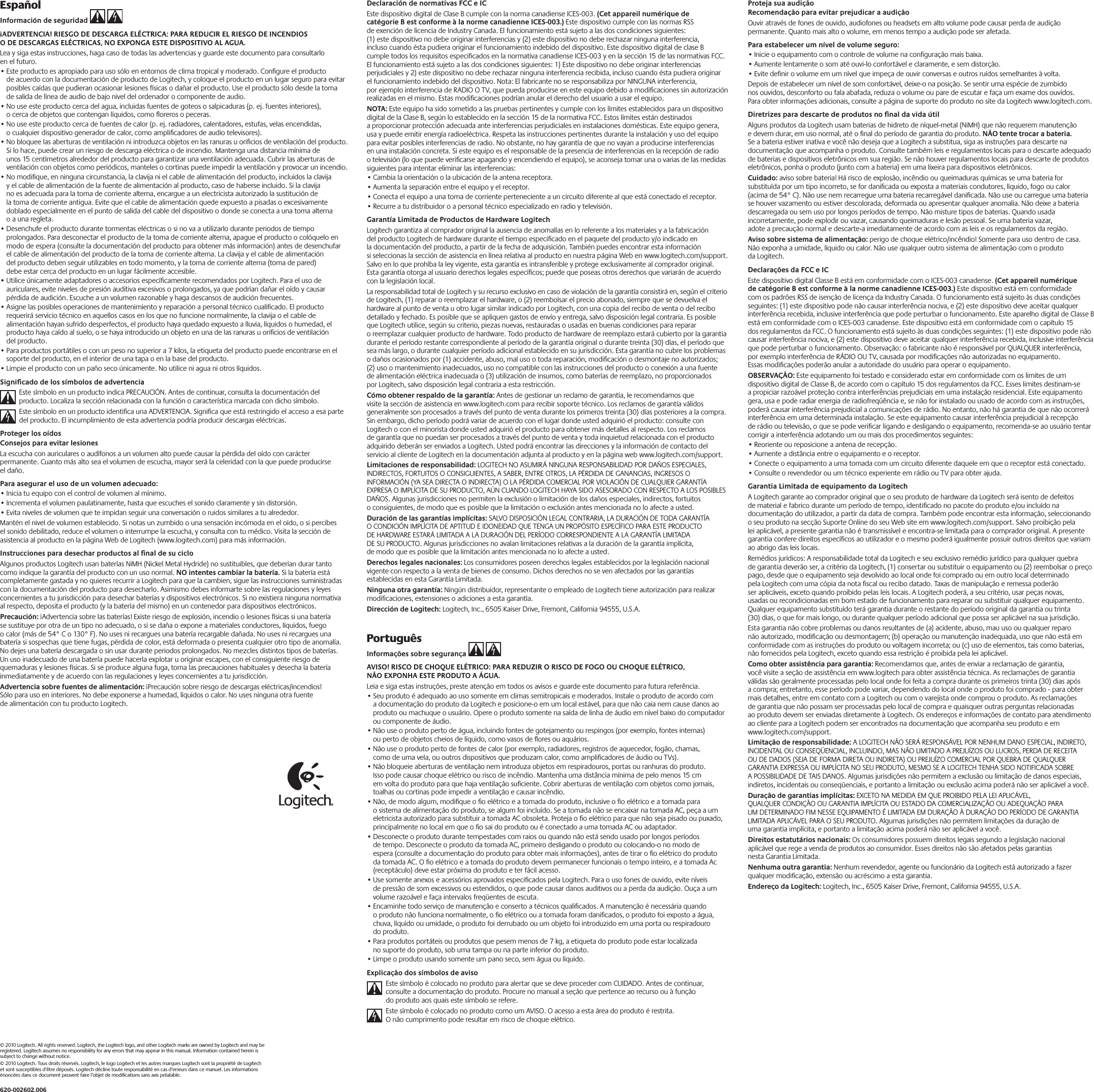 © 2010 Logitech. All rights reserved. Logitech, the Logitech logo, and other Logitech marks are owned by Logitech and may be registered. Logitech assumes no responsibility for any errors that may appear in this manual. Information contained herein is subject to change without notice.© 2010 Logitech. Tous droits réservés. Logitech, le logo Logitech et les autres marques Logitech sont la propriété de Logitech et sont susceptibles d’être déposés. Logitech décline toute responsabilité en cas d’erreurs dans ce manuel. Les informations énoncées dans ce document peuvent faire l’objet de modiﬁcations sans avis préalable.620-002602.006EspañolInformación de seguridad   ¡ADVERTENCIA! RIESGO DE DESCARGA ELÉCTRICA: PARA REDUCIR EL RIESGO DE INCENDIOS O DE DESCARGAS ELÉCTRICAS, NO EXPONGA ESTE DISPOSITIVO AL AGUA. Lea y siga estas instrucciones, haga caso de todas las advertencias y guarde este documento para consultarlo en el futuro. •Este producto es apropiado para uso sólo en entornos de clima tropical y moderado. Conﬁgure el producto de acuerdo con la documentación de producto de Logitech, y coloque el producto en un lugar seguro para evitar posibles caídas que pudieran ocasionar lesiones físicas o dañar el producto. Use el producto sólo desde la toma de salida de línea de audio de bajo nivel del ordenador o componente de audio. •No use este producto cerca del agua, incluidas fuentes de goteos o salpicaduras (p. ej. fuentes interiores), o cerca de objetos que contengan líquidos, como ﬂoreros o peceras. •No use este producto cerca de fuentes de calor (p. ej. radiadores, calentadores, estufas, velas encendidas, o cualquier dispositivo generador de calor, como ampliﬁcadores de audio televisores).•No bloquee las aberturas de ventilación ni introduzca objetos en las ranuras u oriﬁcios de ventilación del producto. Si lo hace, puede crear un riesgo de descarga eléctrica o de incendio. Mantenga una distancia mínima de unos 15 centímetros alrededor del producto para garantizar una ventilación adecuada. Cubrir las aberturas de ventilación con objetos como periódicos, manteles o cortinas puede impedir la ventilación y provocar un incendio. •No modiﬁque, en ninguna circunstancia, la clavija ni el cable de alimentación del producto, incluidos la clavija y el cable de alimentación de la fuente de alimentación al producto, caso de haberse incluido. Si la clavija no es adecuada para la toma de corriente alterna, encargue a un electricista autorizado la sustitución de la toma de corriente antigua. Evite que el cable de alimentación quede expuesto a pisadas o excesivamente doblado especialmente en el punto de salida del cable del dispositivo o donde se conecta a una toma alterna o a una regleta. •Desenchufe el producto durante tormentas eléctricas o si no va a utilizarlo durante periodos de tiempo prolongados. Para desconectar el producto de la toma de corriente alterna, apague el producto o colóquelo en modo de espera (consulte la documentación del producto para obtener más información) antes de desenchufar el cable de alimentación del producto de la toma de corriente alterna. La clavija y el cable de alimentación del producto deben seguir utilizables en todo momento, y la toma de corriente alterna (toma de pared) debe estar cerca del producto en un lugar fácilmente accesible. •Utilice únicamente adaptadores o accesorios especíﬁcamente recomendados por Logitech. Para el uso de auriculares, evite niveles de presión auditiva excesivos o prolongados, ya que podrían dañar el oído y causar pérdida de audición. Escuche a un volumen razonable y haga descansos de audición frecuentes.•Asigne las posibles operaciones de mantenimiento y reparación a personal técnico cualiﬁcado. El producto requerirá servicio técnico en aquellos casos en los que no funcione normalmente, la clavija o el cable de alimentación hayan sufrido desperfectos, el producto haya quedado expuesto a lluvia, líquidos o humedad, el producto haya caído al suelo, o se haya introducido un objeto en una de las ranuras u oriﬁcios de ventilación del producto. •Para productos portátiles o con un peso no superior a 7 kilos, la etiqueta del producto puede encontrarse en el soporte del producto, en el interior de una tapa o en la base del producto. •Limpie el producto con un paño seco únicamente. No utilice ni agua ni otros líquidos.Signiﬁcado de los símbolos de advertenciaEste símbolo en un producto indica PRECAUCIÓN. Antes de continuar, consulta la documentación del producto. Localiza la sección relacionada con la función o característica marcada con dicho símbolo.Este símbolo en un producto identiﬁca una ADVERTENCIA. Signiﬁca que está restringido el acceso a esa parte del producto. El incumplimiento de esta advertencia podría producir descargas eléctricas.Proteger los oídosConsejos para evitar lesionesLa escucha con auriculares o audífonos a un volumen alto puede causar la pérdida del oído con carácter permanente. Cuanto más alto sea el volumen de escucha, mayor será la celeridad con la que puede producirse el daño. Para asegurar el uso de un volumen adecuado:•Inicia tu equipo con el control de volumen al mínimo.•Incrementa el volumen paulatinamente, hasta que escuches el sonido claramente y sin distorsión.•Evita niveles de volumen que te impidan seguir una conversación o ruidos similares a tu alrededor.Mantén el nivel de volumen establecido. Si notas un zumbido o una sensación incómoda en el oído, o si percibes el sonido debilitado, reduce el volumen o interrumpe la escucha, y consulta con tu médico. Visita la sección de asistencia al producto en la página Web de Logitech (www.logitech.com) para más información.Instrucciones para desechar productos al ﬁnal de su cicloAlgunos productos Logitech usan baterías NiMH (Nickel Metal Hydride) no sustituibles, que deberían durar tanto como indique la garantía del producto con un uso normal. NO intentes cambiar la batería. Si la batería está completamente gastada y no quieres recurrir a Logitech para que la cambien, sigue las instrucciones suministradas con la documentación del producto para desecharlo. Asimismo debes informarte sobre las regulaciones y leyes concernientes a tu jurisdicción para desechar baterías y dispositivos electrónicos. Si no existiera ninguna normativa al respecto, deposita el producto (y la batería del mismo) en un contenedor para dispositivos electrónicos. Precaución: ¡Advertencia sobre las baterías! Existe riesgo de explosión, incendio o lesiones físicas si una batería se sustituye por otra de un tipo no adecuado, o si se daña o expone a materiales conductores, líquidos, fuego o calor (más de 54° C o 130° F). No uses ni recargues una batería recargable dañada. No uses ni recargues una batería si sospechas que tiene fugas, pérdida de color, está deformada o presenta cualquier otro tipo de anomalía. No dejes una batería descargada o sin usar durante periodos prolongados. No mezcles distintos tipos de baterías. Un uso inadecuado de una batería puede hacerla explotar u originar escapes, con el consiguiente riesgo de quemaduras y lesiones físicas. Si se produce alguna fuga, toma las precauciones habituales y desecha la batería inmediatamente y de acuerdo con las regulaciones y leyes concernientes a tu jurisdicción. Advertencia sobre fuentes de alimentación: ¡Precaución sobre riesgo de descargas eléctricas/incendios! Sólo para uso en interiores. No debe exponerse a humedad, líquidos o calor. No uses ninguna otra fuente de alimentación con tu producto Logitech.Proteja sua audiçãoRecomendação para evitar prejudicar a audiçãoOuvir através de fones de ouvido, audiofones ou headsets em alto volume pode causar perda de audição permanente. Quanto mais alto o volume, em menos tempo a audição pode ser afetada. Para estabelecer um nível de volume seguro:•Inicie o equipamento com o controle de volume na conﬁguração mais baixa.•Aumente lentamente o som até ouvi-lo confortável e claramente, e sem distorção.•Evite deﬁnir o volume em um nível que impeça de ouvir conversas e outros ruídos semelhantes à volta.Depois de estabelecer um nível de som confortável, deixe-o na posição. Se sentir uma espécie de zumbido nos ouvidos, desconforto ou fala abafada, reduza o volume ou pare de escutar e faça um exame dos ouvidos. Para obter informações adicionais, consulte a página de suporte do produto no site da Logitech www.logitech.com.Diretrizes para descarte de produtos no ﬁnal da vida útilAlguns produtos da Logitech usam baterias de hidreto de níquel-metal (NiMH) que não requerem manutenção e devem durar, em uso normal, até o ﬁnal do período de garantia do produto. NÃO tente trocar a bateria. Se a bateria estiver inativa e você não deseja que a Logitech a substitua, siga as instruções para descarte na documentação que acompanha o produto. Consulte também leis e regulamentos locais para o descarte adequado de baterias e dispositivos eletrônicos em sua região. Se não houver regulamentos locais para descarte de produtos eletrônicos, ponha o produto (junto com a bateria) em uma lixeira para dispositivos eletrônicos. Cuidado: aviso sobre bateria! Há risco de explosão, incêndio ou queimaduras químicas se uma bateria for substituída por um tipo incorreto, se for daniﬁcada ou exposta a materiais condutores, líquido, fogo ou calor (acima de 54° C). Não use nem recarregue uma bateria recarregável daniﬁcada. Não use ou carregue uma bateria se houver vazamento ou estiver descolorada, deformada ou apresentar qualquer anomalia. Não deixe a bateria descarregada ou sem uso por longos períodos de tempo. Não misture tipos de baterias. Quando usada incorretamente, pode explodir ou vazar, causando queimaduras e lesão pessoal. Se uma bateria vazar, adote a precaução normal e descarte-a imediatamente de acordo com as leis e os regulamentos da região. Aviso sobre sistema de alimentação: perigo de choque elétrico/incêndio! Somente para uso dentro de casa. Não exponha a umidade, líquido ou calor. Não use qualquer outro sistema de alimentação com o produto da Logitech.Declarações da FCC e ICEste dispositivo digital Classe B está em conformidade com o ICES-003 canadense. (Cet appareil numérique de catégorie B est conforme à la norme canadienne ICES-003.) Este dispositivo está em conformidade com os padrões RSS de isenção de licença da Industry Canada. O funcionamento está sujeito às duas condições seguintes: (1) este dispositivo pode não causar interferência nociva, e (2) este dispositivo deve aceitar qualquer interferência recebida, inclusive interferência que pode perturbar o funcionamento. Este aparelho digital de Classe B está em conformidade com o ICES-003 canadense. Este dispositivo está em conformidade com o capítulo 15 dos regulamentos da FCC. O funcionamento está sujeito às duas condições seguintes: (1) este dispositivo pode não causar interferência nociva, e (2) este dispositivo deve aceitar qualquer interferência recebida, inclusive interferência que pode perturbar o funcionamento. Observação: o fabricante não é responsável por QUALQUER interferência, por exemplo interferência de RÁDIO OU TV, causada por modiﬁcações não autorizadas no equipamento. Essas modiﬁcações poderão anular a autoridade do usuário para operar o equipamento.OBSERVAÇÃO: Este equipamento foi testado e considerado estar em conformidade com os limites de um dispositivo digital de Classe B, de acordo com o capítulo 15 dos regulamentos da FCC. Esses limites destinam-se a propiciar razoável proteção contra interferências prejudiciais em uma instalação residencial. Este equipamento gera, usa e pode radiar energia de radiofreqüência e, se não for instalado ou usado de acordo com as instruções, poderá causar interferência prejudicial a comunicações de rádio. No entanto, não há garantia de que não ocorrerá interferência em uma determinada instalação. Se este equipamento causar interferência prejudicial à recepção de rádio ou televisão, o que se pode veriﬁcar ligando e desligando o equipamento, recomenda-se ao usuário tentar corrigir a interferência adotando um ou mais dos procedimentos seguintes: •Reoriente ou reposicione a antena de recepção. •Aumente a distância entre o equipamento e o receptor.•Conecte o equipamento a uma tomada com um circuito diferente daquele em que o receptor está conectado.•Consulte o revendedor ou um técnico experiente em rádio ou TV para obter ajuda.Garantia Limitada de equipamento da Logitech A Logitech garante ao comprador original que o seu produto de hardware da Logitech será isento de defeitos de material e fabrico durante um período de tempo, identiﬁcado no pacote do produto e/ou incluído na documentação do utilizador, a partir da data de compra. Também pode encontrar esta informação, seleccionando o seu produto na secção Suporte Online do seu Web site em www.logitech.com/support. Salvo proibição pela lei aplicável, a presente garantia não é transmissível e encontra-se limitada para o comprador original. A presente garantia confere direitos especíﬁcos ao utilizador e o mesmo poderá igualmente possuir outros direitos que variam ao abrigo das leis locais.Remédios jurídicos: A responsabilidade total da Logitech e seu exclusivo remédio jurídico para qualquer quebra de garantia deverão ser, a critério da Logitech, (1) consertar ou substituir o equipamento ou (2) reembolsar o preço pago, desde que o equipamento seja devolvido ao local onde foi comprado ou em outro local determinado pela Logitech com uma cópia da nota ﬁscal ou recibo datado. Taxas de manipulação e remessa poderão ser aplicáveis, exceto quando proibido pelas leis locais. A Logitech poderá, a seu critério, usar peças novas, usadas ou recondicionadas em bom estado de funcionamento para reparar ou substituir qualquer equipamento. Qualquer equipamento substituído terá garantia durante o restante do período original da garantia ou trinta (30) dias, o que for mais longo, ou durante qualquer período adicional que possa ser aplicável na sua jurisdição. Esta garantia não cobre problemas ou danos resultantes de (a) acidente, abuso, mau uso ou qualquer reparo não autorizado, modiﬁcação ou desmontagem; (b) operação ou manutenção inadequada, uso que não está em conformidade com as instruções do produto ou voltagem incorreta; ou (c) uso de elementos, tais como baterias, não fornecidos pela Logitech, exceto quando essa restrição é proibida pela lei aplicável. Como obter assistência para garantia: Recomendamos que, antes de enviar a reclamação de garantia, você visite a seção de assistência em www.logitech para obter assistência técnica. As reclamações de garantia válidas são geralmente processadas pelo local onde foi feita a compra durante os primeiros trinta (30) dias após a compra; entretanto, esse período pode variar, dependendo do local onde o produto foi comprado - para obter mais detalhes, entre em contato com a Logitech ou com o varejista onde comprou o produto. As reclamações de garantia que não possam ser processadas pelo local de compra e quaisquer outras perguntas relacionadas ao produto devem ser enviadas diretamente à Logitech. Os endereços e informações de contato para atendimento ao cliente para a Logitech podem ser encontrados na documentação que acompanha seu produto e em www.logitech.com/support. Limitação de responsabilidade: A LOGITECH NÃO SERÁ RESPONSÁVEL POR NENHUM DANO ESPECIAL, INDIRETO, INCIDENTAL OU CONSEQÜENCIAL, INCLUINDO, MAS NÃO LIMITADO A PREJUÍZOS OU LUCROS, PERDA DE RECEITA OU DE DADOS (SEJA DE FORMA DIRETA OU INDIRETA) OU PREJUÍZO COMERCIAL POR QUEBRA DE QUALQUER GARANTIA EXPRESSA OU IMPLÍCITA NO SEU PRODUTO, MESMO SE A LOGITECH TENHA SIDO NOTIFICADA SOBRE A POSSIBILIDADE DE TAIS DANOS. Algumas jurisdições não permitem a exclusão ou limitação de danos especiais, indiretos, incidentais ou conseqüenciais, e portanto a limitação ou exclusão acima poderá não ser aplicável a você. Duração de garantias implícitas: EXCETO NA MEDIDA EM QUE PROIBIDO PELA LEI APLICÁVEL, QUALQUER CONDIÇÃO OU GARANTIA IMPLÍCITA OU ESTADO DA COMERCIALIZAÇÃO OU ADEQUAÇÃO PARA UM DETERMINADO FIM NESSE EQUIPAMENTO É LIMITADA EM DURAÇÃO À DURAÇÃO DO PERÍODO DE GARANTIA LIMITADA APLICÁVEL PARA O SEU PRODUTO. Algumas jurisdições não permitem limitações da duração de uma garantia implícita, e portanto a limitação acima poderá não ser aplicável a você. Direitos estatutários nacionais: Os consumidores possuem direitos legais segundo a legislação nacional aplicável que rege a venda de produtos ao consumidor. Esses direitos não são afetados pelas garantias nesta Garantia Limitada. Nenhuma outra garantia: Nenhum revendedor, agente ou funcionário da Logitech está autorizado a fazer qualquer modiﬁcação, extensão ou acréscimo a esta garantia. Endereço da Logitech: Logitech, Inc., 6505 Kaiser Drive, Fremont, California 94555, U.S.A.Declaración de normativas FCC e ICEste dispositivo digital de Clase B cumple con la norma canadiense ICES-003. (Cet appareil numérique de catégorie B est conforme à la norme canadienne ICES-003.) Este dispositivo cumple con las normas RSS de exención de licencia de Industry Canada. El funcionamiento está sujeto a las dos condiciones siguientes: (1) este dispositivo no debe originar interferencias y (2) este dispositivo no debe rechazar ninguna interferencia, incluso cuando ésta pudiera originar el funcionamiento indebido del dispositivo. Este dispositivo digital de clase B cumple todos los requisitos especiﬁcados en la normativa canadiense ICES-003 y en la sección 15 de las normativas FCC. El funcionamiento está sujeto a las dos condiciones siguientes: 1) Este dispositivo no debe originar interferencias perjudiciales y 2) este dispositivo no debe rechazar ninguna interferencia recibida, incluso cuando ésta pudiera originar el funcionamiento indebido del dispositivo. Nota: El fabricante no se responsabiliza por NINGUNA interferencia, por ejemplo interferencia de RADIO O TV, que pueda producirse en este equipo debido a modiﬁcaciones sin autorización realizadas en el mismo. Estas modiﬁcaciones podrían anular el derecho del usuario a usar el equipo.NOTA: Este equipo ha sido sometido a las pruebas pertinentes y cumple con los límites establecidos para un dispositivo digital de la Clase B, según lo establecido en la sección 15 de la normativa FCC. Estos límites están destinados a proporcionar protección adecuada ante interferencias perjudiciales en instalaciones domésticas. Este equipo genera, usa y puede emitir energía radioeléctrica. Respeta las instrucciones pertinentes durante la instalación y uso del equipo para evitar posibles interferencias de radio. No obstante, no hay garantía de que no vayan a producirse interferencias en una instalación concreta. Si este equipo es el responsable de la presencia de interferencias en la recepción de radio o televisión (lo que puede veriﬁcarse apagando y encendiendo el equipo), se aconseja tomar una o varias de las medidas siguientes para intentar eliminar las interferencias: •Cambia la orientación o la ubicación de la antena receptora. •Aumenta la separación entre el equipo y el receptor.•Conecta el equipo a una toma de corriente perteneciente a un circuito diferente al que está conectado el receptor.•Recurre a tu distribuidor o a personal técnico especializado en radio y televisión.Garantía Limitada de Productos de Hardware LogitechLogitech garantiza al comprador original la ausencia de anomalías en lo referente a los materiales y a la fabricación del producto Logitech de hardware durante el tiempo especiﬁcado en el paquete del producto y/o indicado en la documentación del producto, a partir de la fecha de adquisición. También puedes encontrar esta información si seleccionas la sección de asistencia en línea relativa al producto en nuestra página Web en www.logitech.com/support. Salvo en lo que prohíba la ley vigente, esta garantía es intransferible y protege exclusivamente al comprador original. Esta garantía otorga al usuario derechos legales especíﬁcos; puede que poseas otros derechos que variarán de acuerdo con la legislación local.La responsabilidad total de Logitech y su recurso exclusivo en caso de violación de la garantía consistirá en, según el criterio de Logitech, (1) reparar o reemplazar el hardware, o (2) reembolsar el precio abonado, siempre que se devuelva el hardware al punto de venta u otro lugar similar indicado por Logitech, con una copia del recibo de venta o del recibo detallado y fechado. Es posible que se apliquen gastos de envío y entrega, salvo disposición legal contraria. Es posible que Logitech utilice, según su criterio, piezas nuevas, restauradas o usadas en buenas condiciones para reparar o reemplazar cualquier producto de hardware. Todo producto de hardware de reemplazo estará cubierto por la garantía durante el período restante correspondiente al período de la garantía original o durante treinta (30) días, el período que sea más largo, o durante cualquier período adicional establecido en su jurisdicción. Esta garantía no cubre los problemas o daños ocasionados por (1) accidente, abuso, mal uso o toda reparación, modiﬁcación o desmontaje no autorizados; (2) uso o mantenimiento inadecuados, uso no compatible con las instrucciones del producto o conexión a una fuente de alimentación eléctrica inadecuada o (3) utilización de insumos, como baterías de reemplazo, no proporcionados por Logitech, salvo disposición legal contraria a esta restricción.Cómo obtener respaldo de la garantía: Antes de gestionar un reclamo de garantía, le recomendamos que visite la sección de asistencia en www.logitech.com para recibir soporte técnico. Los reclamos de garantía válidos generalmente son procesados a través del punto de venta durante los primeros treinta (30) días posteriores a la compra. Sin embargo, dicho período podrá variar de acuerdo con el lugar donde usted adquirió el producto: consulte con Logitech o con el minorista donde usted adquirió el producto para obtener más detalles al respecto. Los reclamos de garantía que no puedan ser procesados a través del punto de venta y toda inquietud relacionada con el producto adquirido deberán ser enviados a Logitech. Usted podrá encontrar las direcciones y la información de contacto del servicio al cliente de Logitech en la documentación adjunta al producto y en la página web www.logitech.com/support.Limitaciones de responsabilidad: LOGITECH NO ASUMIRÁ NINGUNA RESPONSABILIDAD POR DAÑOS ESPECIALES, INDIRECTOS, FORTUITOS O CONSIGUIENTES, A SABER, ENTRE OTROS, LA PÉRDIDA DE GANANCIAS, INGRESOS O INFORMACIÓN (YA SEA DIRECTA O INDIRECTA) O LA PÉRDIDA COMERCIAL POR VIOLACIÓN DE CUALQUIER GARANTÍA EXPRESA O IMPLÍCITA DE SU PRODUCTO, AÚN CUANDO LOGITECH HAYA SIDO ASESORADO CON RESPECTO A LOS POSIBLES DAÑOS. Algunas jurisdicciones no permiten la exclusión o limitación de los daños especiales, indirectos, fortuitos o consiguientes, de modo que es posible que la limitación o exclusión antes mencionada no lo afecte a usted.Duración de las garantías implícitas: SALVO DISPOSICIÓN LEGAL CONTRARIA, LA DURACIÓN DE TODA GARANTÍA O CONDICIÓN IMPLÍCITA DE APTITUD E IDONEIDAD QUE TENGA UN PROPÓSITO ESPECÍFICO PARA ESTE PRODUCTO DE HARDWARE ESTARÁ LIMITADA A LA DURACIÓN DEL PERÍODO CORRESPONDIENTE A LA GARANTÍA LIMITADA DE SU PRODUCTO. Algunas jurisdicciones no avalan limitaciones relativas a la duración de la garantía implícita, de modo que es posible que la limitación antes mencionada no lo afecte a usted.Derechos legales nacionales: Los consumidores poseen derechos legales establecidos por la legislación nacional vigente con respecto a la venta de bienes de consumo. Dichos derechos no se ven afectados por las garantías establecidas en esta Garantía Limitada.Ninguna otra garantía: Ningún distribuidor, representante o empleado de Logitech tiene autorización para realizar modiﬁcaciones, extensiones o adiciones a esta garantía.Dirección de Logitech: Logitech, Inc., 6505 Kaiser Drive, Fremont, California 94555, U.S.A.PortuguêsInformações sobre segurança   AVISO! RISCO DE CHOQUE ELÉTRICO: PARA REDUZIR O RISCO DE FOGO OU CHOQUE ELÉTRICO, NÃO EXPONHA ESTE PRODUTO A ÁGUA. Leia e siga estas instruções, preste atenção em todos os avisos e guarde este documento para futura referência. •Seu produto é adequado ao uso somente em climas semitropicais e moderados. Instale o produto de acordo com a documentação do produto da Logitech e posicione-o em um local estável, para que não caia nem cause danos ao produto ou machuque o usuário. Opere o produto somente na saída de linha de áudio em nível baixo do computador ou componente de áudio. •Não use o produto perto de água, incluindo fontes de gotejamento ou respingos (por exemplo, fontes internas) ou perto de objetos cheios de líquido, como vasos de ﬂores ou aquários. •Não use o produto perto de fontes de calor (por exemplo, radiadores, registros de aquecedor, fogão, chamas, como de uma vela, ou outros dispositivos que produzam calor, como ampliﬁcadores de áudio ou TVs).•Não bloqueie aberturas de ventilação nem introduza objetos em respiradouros, portas ou ranhuras do produto. Isso pode causar choque elétrico ou risco de incêndio. Mantenha uma distância mínima de pelo menos 15 cm em volta do produto para que haja ventilação suﬁciente. Cobrir aberturas de ventilação com objetos como jornais, toalhas ou cortinas pode impedir a ventilação e causar incêndio. •Não, de modo algum, modiﬁque o ﬁo elétrico e a tomada do produto, inclusive o ﬁo elétrico e a tomada para o sistema de alimentação do produto, se algum foi incluído. Se a tomada não se encaixar na tomada AC, peça a um eletricista autorizado para substituir a tomada AC obsoleta. Proteja o ﬁo elétrico para que não seja pisado ou puxado, principalmente no local em que o ﬁo sai do produto ou é conectado a uma tomada AC ou adaptador. •Desconecte o produto durante tempestades com raios ou quando não está sendo usado por longos períodos de tempo. Desconecte o produto da tomada AC, primeiro desligando o produto ou colocando-o no modo de espera (consulte a documentação do produto para obter mais informações), antes de tirar o ﬁo elétrico do produto da tomada AC. O ﬁo elétrico e a tomada do produto devem permanecer funcionais o tempo inteiro, e a tomada Ac (receptáculo) deve estar próxima do produto e ter fácil acesso. •Use somente anexos e acessórios aprovados especiﬁcados pela Logitech. Para o uso fones de ouvido, evite níveis de pressão de som excessivos ou estendidos, o que pode causar danos auditivos ou a perda da audição. Ouça a um volume razoável e faça intervalos freqüentes de escuta.•Encaminhe todo serviço de manutenção e conserto a técnicos qualiﬁcados. A manutenção é necessária quando o produto não funciona normalmente, o ﬁo elétrico ou a tomada foram daniﬁcados, o produto foi exposto a água, chuva, líquido ou umidade, o produto foi derrubado ou um objeto foi introduzido em uma porta ou respiradouro do produto. •Para produtos portáteis ou produtos que pesem menos de 7 kg, a etiqueta do produto pode estar localizada no suporte do produto, sob uma tampa ou na parte inferior do produto. •Limpe o produto usando somente um pano seco, sem água ou líquido.Explicação dos símbolos de avisoEste símbolo é colocado no produto para alertar que se deve proceder com CUIDADO. Antes de continuar, consulte a documentação do produto. Procure no manual a seção que pertence ao recurso ou à função do produto aos quais este símbolo se refere.Este símbolo é colocado no produto como um AVISO. O acesso a esta área do produto é restrita. O não cumprimento pode resultar em risco de choque elétrico.