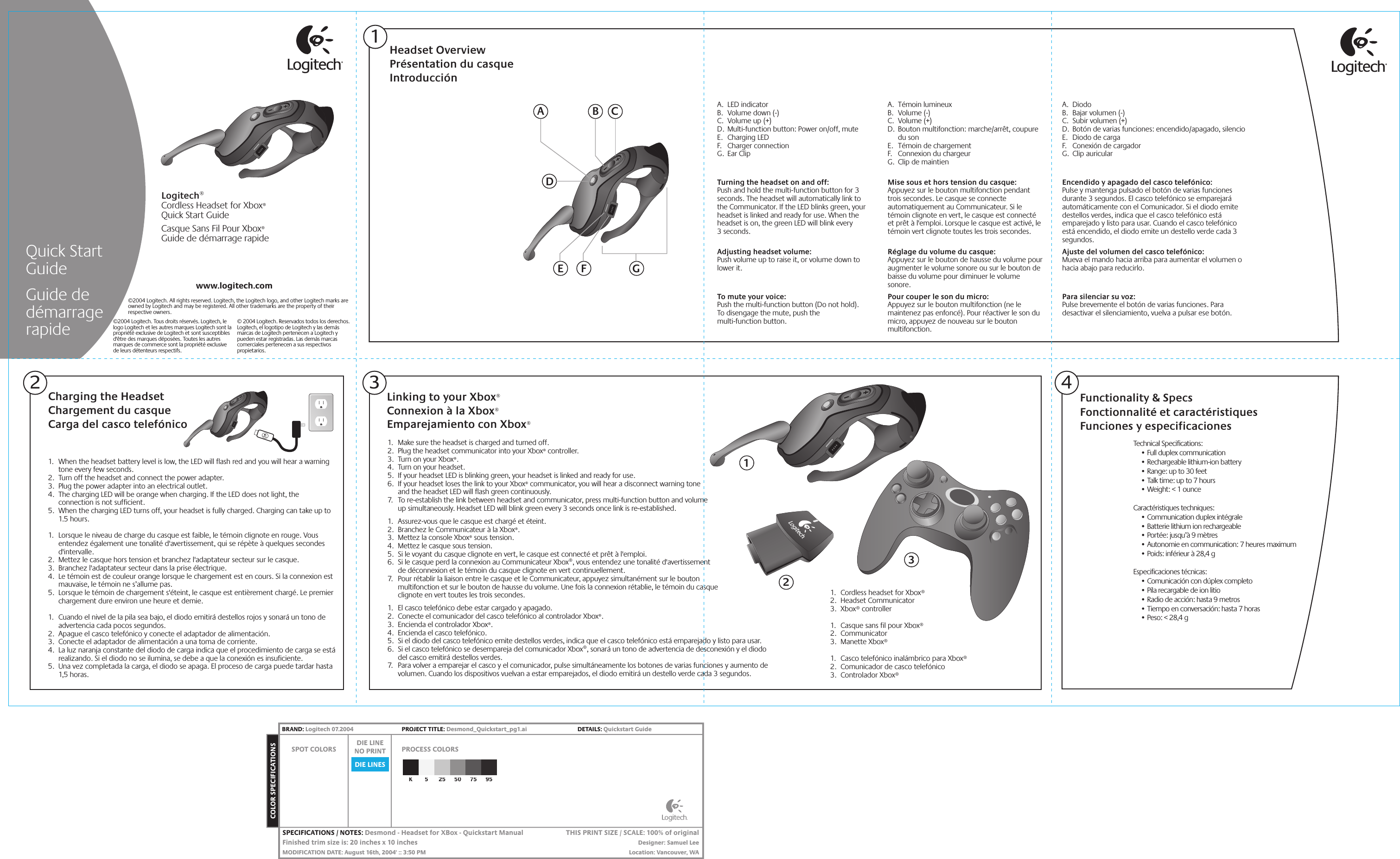 1.  Make sure the headset is charged and turned off. 2.  Plug the headset communicator into your Xbox® controller.3.  Turn on your Xbox®.4.  Turn on your headset.5.  If your headset LED is blinking green, your headset is linked and ready for use.6.  If your headset loses the link to your Xbox® communicator, you will hear a disconnect warning tone  and the headset LED will flash green continuously.7.  To re-establish the link between headset and communicator, press multi-function button and volume  up simultaneously. Headset LED will blink green every 3 seconds once link is re-established.1.  Assurez-vous que le casque est chargé et éteint. 2.  Branchez le Communicateur à la Xbox®.3.  Mettez la console Xbox® sous tension.4.  Mettez le casque sous tension.5.  Si le voyant du casque clignote en vert, le casque est connecté et prêt à l&apos;emploi.6.  Si le casque perd la connexion au Communicateur Xbox®, vous entendez une tonalité d&apos;avertissement  de déconnexion et le témoin du casque clignote en vert continuellement.7.  Pour rétablir la liaison entre le casque et le Communicateur, appuyez simultanément sur le bouton  multifonction et sur le bouton de hausse du volume. Une fois la connexion rétablie, le témoin du casque  clignote en vert toutes les trois secondes.1.  El casco telefónico debe estar cargado y apagado. 2.  Conecte el comunicador del casco telefónico al controlador Xbox®.3.  Encienda el controlador Xbox®.4.  Encienda el casco telefónico.5.  Si el diodo del casco telefónico emite destellos verdes, indica que el casco telefónico está emparejado y listo para usar.6.  Si el casco telefónico se desempareja del comunicador Xbox®, sonará un tono de advertencia de desconexión y el diodo  del casco emitirá destellos verdes.7.  Para volver a emparejar el casco y el comunicador, pulse simultáneamente los botones de varias funciones y aumento de volumen. Cuando los dispositivos vuelvan a estar emparejados, el diodo emitirá un destello verde cada 3 segundos.Technical Specifications:  • Full duplex communication  • Rechargeable lithium-ion battery  • Range: up to 30 feet  • Talk time: up to 7 hours  • Weight: &lt; 1 ounceCaractéristiques techniques:  • Communication duplex intégrale  • Batterie lithium ion rechargeable  • Portée: jusqu’à 9 mètres  • Autonomie en communication: 7 heures maximum  • Poids: inférieur à 28,4 gEspecificaciones técnicas:  • Comunicación con dúplex completo  • Pila recargable de ion litio  • Radio de acción: hasta 9 metros  • Tiempo en conversación: hasta 7 horas  • Peso: &lt; 28,4 gHeadset OverviewPrésentation du casqueIntroducciónLinking to your Xbox®Connexion à la Xbox®Emparejamiento con Xbox®Logitech®Cordless Headset for Xbox®Quick Start GuideCasque Sans Fil Pour Xbox®Guide de démarrage rapideFunctionality &amp; SpecsFonctionnalité et caractéristiquesFunciones y especificaciones341AC1.  When the headset battery level is low, the LED will flash red and you will hear a warning tone every few seconds.2.  Turn off the headset and connect the power adapter.3.  Plug the power adapter into an electrical outlet.4.  The charging LED will be orange when charging. If the LED does not light, the connection is not sufficient. 5.  When the charging LED turns off, your headset is fully charged. Charging can take up to 1.5 hours.1.  Lorsque le niveau de charge du casque est faible, le témoin clignote en rouge. Vous entendez également une tonalité d&apos;avertissement, qui se répète à quelques secondes d&apos;intervalle.2.  Mettez le casque hors tension et branchez l&apos;adaptateur secteur sur le casque.3.  Branchez l&apos;adaptateur secteur dans la prise électrique.4.  Le témoin est de couleur orange lorsque le chargement est en cours. Si la connexion est mauvaise, le témoin ne s’allume pas. 5.  Lorsque le témoin de chargement s&apos;éteint, le casque est entièrement chargé. Le premier chargement dure environ une heure et demie.1.  Cuando el nivel de la pila sea bajo, el diodo emitirá destellos rojos y sonará un tono de advertencia cada pocos segundos.2.  Apague el casco telefónico y conecte el adaptador de alimentación.3.  Conecte el adaptador de alimentación a una toma de corriente.4.  La luz naranja constante del diodo de carga indica que el procedimiento de carga se está realizando. Si el diodo no se ilumina, se debe a que la conexión es insuficiente. 5.  Una vez completada la carga, el diodo se apaga. El proceso de carga puede tardar hasta 1,5 horas.Charging the HeadsetChargement du casqueCarga del casco telefónicoA. LED indicatorB.  Volume down (-)C.  Volume up (+)D.  Multi-function button: Power on/off, muteE. Charging LEDF. Charger connectionG. Ear ClipTurning the headset on and off: Push and hold the multi-function button for 3 seconds. The headset will automatically link to the Communicator. If the LED blinks green, your headset is linked and ready for use. When the headset is on, the green LED will blink every  3 seconds. Adjusting headset volume: Push volume up to raise it, or volume down to lower it. To mute your voice: Push the multi-function button (Do not hold).  To disengage the mute, push the  multi-function button.BDGwww.logitech.comQuick Start GuideGuide de démarrage rapide © 2004 Logitech. Reservados todos los derechos. Logitech, el logotipo de Logitech y las demás marcas de Logitech pertenecen a Logitech y pueden estar registradas. Las demás marcas comerciales pertenecen a sus respectivos propietarios.©2004 Logitech. Tous droits réservés. Logitech, le logo Logitech et les autres marques Logitech sont la propriété exclusive de Logitech et sont susceptibles d&apos;être des marques déposées. Toutes les autres marques de commerce sont la propriété exclusive de leurs détenteurs respectifs.©2004 Logitech. All rights reserved. Logitech, the Logitech logo, and other Logitech marks are owned by Logitech and may be registered. All other trademarks are the property of their respective owners.E2A. Témoin lumineuxB. Volume (-)C. Volume (+) D.  Bouton multifonction: marche/arrêt, coupure du sonE.  Témoin de chargementF.  Connexion du chargeurG.  Clip de maintienMise sous et hors tension du casque: Appuyez sur le bouton multifonction pendant trois secondes. Le casque se connecte automatiquement au Communicateur. Si le témoin clignote en vert, le casque est connecté et prêt à l&apos;emploi. Lorsque le casque est activé, le témoin vert clignote toutes les trois secondes. Réglage du volume du casque: Appuyez sur le bouton de hausse du volume pour augmenter le volume sonore ou sur le bouton de baisse du volume pour diminuer le volume sonore. Pour couper le son du micro: Appuyez sur le bouton multifonction (ne le maintenez pas enfoncé). Pour réactiver le son du micro, appuyez de nouveau sur le bouton multifonction.A. DiodoB.  Bajar volumen (-)C.  Subir volumen (+) D.  Botón de varias funciones: encendido/apagado, silencioE.  Diodo de cargaF.  Conexión de cargadorG. Clip auricularEncendido y apagado del casco telefónico: Pulse y mantenga pulsado el botón de varias funciones durante 3 segundos. El casco telefónico se emparejará automáticamente con el Comunicador. Si el diodo emite destellos verdes, indica que el casco telefónico está emparejado y listo para usar. Cuando el casco telefónico está encendido, el diodo emite un destello verde cada 3 segundos. Ajuste del volumen del casco telefónico: Mueva el mando hacia arriba para aumentar el volumen o hacia abajo para reducirlo. Para silenciar su voz: Pulse brevemente el botón de varias funciones. Para desactivar el silenciamiento, vuelva a pulsar ese botón.F1.  Cordless headset for Xbox®2. Headset Communicator3. Xbox® controller 1.  Casque sans fil pour Xbox®2. Communicator3. Manette Xbox® 1.  Casco telefónico inalámbrico para Xbox®2.  Comunicador de casco telefónico3. Controlador Xbox® 123DIE LINESSPOT COLORS PROCESS COLORSDIE LINENO PRINTCOLOR SPECIFICATIONSBRAND: Logitech 07.2004  PROJECT TITLE: Desmond_Quickstart_pg1.ai  DETAILS: Quickstart GuideK525507595SPECIFICATIONS / NOTES: Desmond - Headset for XBox - Quickstart ManualFinished trim size is: 20 inches x 10 inchesMODIFICATION DATE: August 16th, 2004&apos; :: 3:50 PMTHIS PRINT SIZE / SCALE: 100% of originalDesigner: Samuel LeeLocation: Vancouver, WA