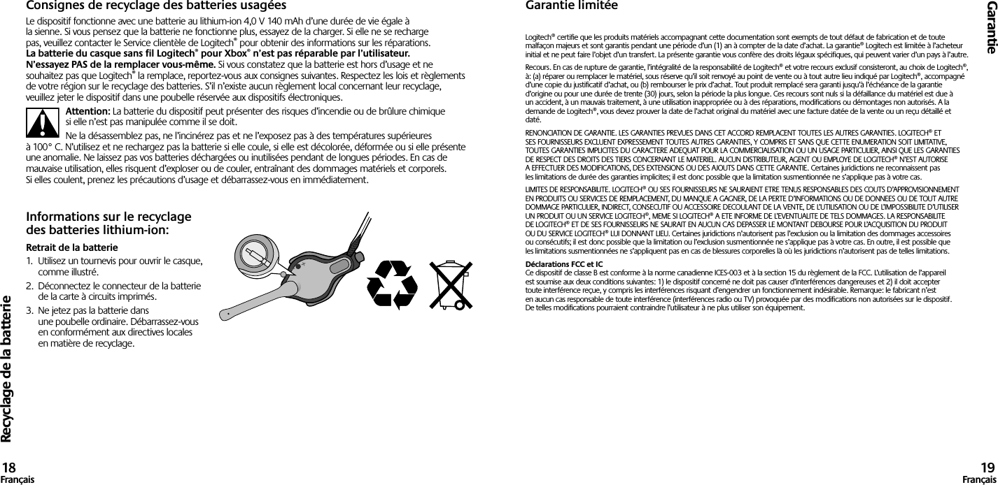 Recyclage de la batterieGarantie18Français 19FrançaisConsignes de recyclage des batteries usagéesLe dispositif fonctionne avec une batterie au lithium-ion 4,0 V 140 mAh d’une durée de vie égale à la sienne. Si vous pensez que la batterie ne fonctionne plus, essayez de la charger. Si elle ne se recharge pas, veuillez contacter le Service clientèle de Logitech® pour obtenir des informations sur les réparations. La batterie du casque sans fil Logitech® pour Xbox® n’est pas réparable par l’utilisateur. N’essayez PAS de la remplacer vous-même. Si vous constatez que la batterie est hors d’usage et ne souhaitez pas que Logitech® la remplace, reportez-vous aux consignes suivantes. Respectez les lois et règlements de votre région sur le recyclage des batteries. S’il n’existe aucun règlement local concernant leur recyclage, veuillez jeter le dispositif dans une poubelle réservée aux dispositifs électroniques.Attention: La batterie du dispositif peut présenter des risques d’incendie ou de brûlure chimique si elle n’est pas manipulée comme il se doit.Ne la désassemblez pas, ne l’incinérez pas et ne l’exposez pas à des températures supérieures à 100° C. N’utilisez et ne rechargez pas la batterie si elle coule, si elle est décolorée, déformée ou si elle présente une anomalie. Ne laissez pas vos batteries déchargées ou inutilisées pendant de longues périodes. En cas de mauvaise utilisation, elles risquent d’exploser ou de couler, entraînant des dommages matériels et corporels. Si elles coulent, prenez les précautions d’usage et débarrassez-vous en immédiatement.Informations sur le recyclage des batteries lithium-ion:Retrait de la batterie1.  Utilisez un tournevis pour ouvrir le casque, comme illustré.2.  Déconnectez le connecteur de la batterie de la carte à circuits imprimés.3.  Ne jetez pas la batterie dans une poubelle ordinaire. Débarrassez-vous en conformément aux directives locales en matière de recyclage.Garantie limitéeLogitech® certifie que les produits matériels accompagnant cette documentation sont exempts de tout défaut de fabrication et de toute malfaçon majeurs et sont garantis pendant une période d’un (1) an à compter de la date d’achat. La garantie® Logitech est limitée à l’acheteur initial et ne peut faire l’objet d’un transfert. La présente garantie vous confère des droits légaux spécifiques, qui peuvent varier d’un pays à l’autre.Recours. En cas de rupture de garantie, l’intégralité de la responsabilité de Logitech® et votre recours exclusif consisteront, au choix de Logitech®, à: (a) réparer ou remplacer le matériel, sous réserve qu’il soit renvoyé au point de vente ou à tout autre lieu indiqué par Logitech®, accompagné d’une copie du justificatif d’achat, ou (b) rembourser le prix d’achat. Tout produit remplacé sera garanti jusqu’à l’échéance de la garantie d’origine ou pour une durée de trente (30) jours, selon la période la plus longue. Ces recours sont nuls si la défaillance du matériel est due à un accident, à un mauvais traitement, à une utilisation inappropriée ou à des réparations, modifications ou démontages non autorisés. A la demande de Logitech®, vous devez prouver la date de l’achat original du matériel avec une facture datée de la vente ou un reçu détaillé et daté.RENONCIATION DE GARANTIE. LES GARANTIES PREVUES DANS CET ACCORD REMPLACENT TOUTES LES AUTRES GARANTIES. LOGITECH® ET SES FOURNISSEURS EXCLUENT EXPRESSEMENT TOUTES AUTRES GARANTIES, Y COMPRIS ET SANS QUE CETTE ENUMERATION SOIT LIMITATIVE, TOUTES GARANTIES IMPLICITES DU CARACTERE ADEQUAT POUR LA COMMERCIALISATION OU UN USAGE PARTICULIER, AINSI QUE LES GARANTIES DE RESPECT DES DROITS DES TIERS CONCERNANT LE MATERIEL. AUCUN DISTRIBUTEUR, AGENT OU EMPLOYE DE LOGITECH® N’EST AUTORISE A EFFECTUER DES MODIFICATIONS, DES EXTENSIONS OU DES AJOUTS DANS CETTE GARANTIE. Certaines juridictions ne reconnaissent pas les limitations de durée des garanties implicites; il est donc possible que la limitation susmentionnée ne s’applique pas à votre cas.LIMITES DE RESPONSABILITE. LOGITECH® OU SES FOURNISSEURS NE SAURAIENT ETRE TENUS RESPONSABLES DES COUTS D’APPROVISIONNEMENT EN PRODUITS OU SERVICES DE REMPLACEMENT, DU MANQUE A GAGNER, DE LA PERTE D’INFORMATIONS OU DE DONNEES OU DE TOUT AUTRE DOMMAGE PARTICULIER, INDIRECT, CONSECUTIF OU ACCESSOIRE DECOULANT DE LA VENTE, DE L’UTILISATION OU DE L’IMPOSSIBILITE D’UTILISER UN PRODUIT OU UN SERVICE LOGITECH®, MEME SI LOGITECH® A ETE INFORME DE L’EVENTUALITE DE TELS DOMMAGES. LA RESPONSABILITE DE LOGITECH® ET DE SES FOURNISSEURS NE SAURAIT EN AUCUN CAS DEPASSER LE MONTANT DEBOURSE POUR L’ACQUISITION DU PRODUIT OU DU SERVICE LOGITECH® LUI DONNANT LIEU. Certaines juridictions n’autorisent pas l’exclusion ou la limitation des dommages accessoires ou consécutifs; il est donc possible que la limitation ou l’exclusion susmentionnée ne s’applique pas à votre cas. En outre, il est possible que les limitations susmentionnées ne s’appliquent pas en cas de blessures corporelles là où les juridictions n’autorisent pas de telles limitations.Déclarations FCC et IC Ce dispositif de classe B est conforme à la norme canadienne ICES-003 et à la section 15 du règlement de la FCC. L’utilisation de l’appareil est soumise aux deux conditions suivantes: 1) le dispositif concerné ne doit pas causer d’interférences dangereuses et 2) il doit accepter toute interférence reçue, y compris les interférences risquant d’engendrer un fonctionnement indésirable. Remarque: le fabricant n’est en aucun cas responsable de toute interférence (interférences radio ou TV) provoquée par des modifications non autorisées sur le dispositif. De telles modifications pourraient contraindre l’utilisateur à ne plus utiliser son équipement.