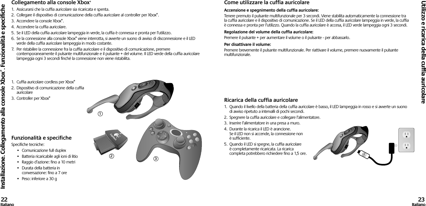 Collegamento alla console Xbox®1.  Assicurarsi che la cuffia auricolare sia ricaricata e spenta. 2.  Collegare il dispositivo di comunicazione della cuffia auricolare al controller per Xbox®.3.  Accendere la console Xbox®.4.  Accendere la cuffia auricolare.5.  Se il LED della cuffia auricolare lampeggia in verde, la cuffia è connessa e pronta per l’utilizzo.6.  Se la connessione alla console Xbox® viene interrotta, si avverte un suono di avviso di disconnessione e il LED verde della cuffia auricolare lampeggia in modo costante.7.  Per ristabilire la connessione fra la cuffia auricolare e il dispositivo di comunicazione, premere contemporaneamente il pulsante multifunzionale e il pulsante + del volume. Il LED verde della cuffia auricolare lampeggia ogni 3 secondi finché la connessione non viene ristabilita.1.  Cuffia auricolare cordless per Xbox®2.  Dispositivo di comunicazione della cuffia auricolare3.  Controller per Xbox®Funzionalità e specificheSpecifiche tecniche:•  Comunicazione full duplex•  Batteria ricaricabile agli ioni di litio•  Raggio d’azione: fino a 10 metri•  Durata della batteria in conversazione: fino a 7 ore•  Peso: inferiore a 30 gCome utilizzare la cuffia auricolareAccensione e spegnimento della cuffia auricolare: Tenere premuto il pulsante multifunzionale per 3 secondi. Viene stabilita automaticamente la connessione tra la cuffia auricolare e il dispositivo di comunicazione. Se il LED della cuffia auricolare lampeggia in verde, la cuffia è connessa e pronta per l’utilizzo. Quando la cuffia auricolare è accesa, il LED verde lampeggia ogni 3 secondi. Regolazione del volume della cuffia auricolare: Premere il pulsante + per aumentare il volume o il pulsante - per abbassarlo. Per disattivare il volume: Premere brevemente il pulsante multifunzionale. Per riattivare il volume, premere nuovamente il pulsante multifunzionale.Ricarica della cuffia auricolare1.  Quando il livello della batteria della cuffia auricolare è basso, il LED lampeggia in rosso e si avverte un suono di avviso ripetuto a intervalli di pochi secondi.2.  Spegnere la cuffia auricolare e collegare l’alimentatore.3.  Inserire l’alimentatore in una presa a muro.4.  Durante la ricarica il LED è arancione. Se il LED non si accende, la connessione non è sufficiente. 5.  Quando il LED si spegne, la cuffia auricolare è completamente ricaricata. La ricarica completa potrebbero richiedere fino a 1,5 ore.Installazione. Collegamento alla console Xbox®. Funzionalità e specificheUtilizzo e ricarica della cuffia auricolare22Italiano 23Italiano123