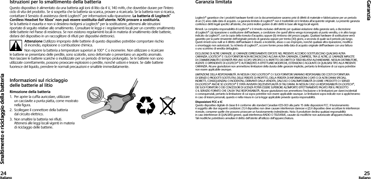 Smaltimento e riciclaggio della batteriaGaranzia24Italiano 25ItalianoIstruzioni per lo smaltimento della batteriaQuesto dispositivo è alimentato da una batteria agli ioni di litio da 4 V, 140 mAh, che dovrebbe durare per l’intero ciclo di vita del prodotto. Se si sospetta che la batteria sia scarica, provare a ricaricarla. Se la batteria non si ricarica, contattare il Servizio di assistenza clienti Logitech® per informazioni sulla riparazione. La batteria di Logitech® Cordless Headset for Xbox® non può essere sostituita dall’utente. NON provare a sostituirla.  Se la batteria è esaurita e non si desidera rivolgersi a Logitech® per la sostituzione, attenersi alle istruzioni riportate di seguito relative allo smaltimento. Consultare le leggi e i regolamenti locali per un corretto smaltimento delle batterie nel Paese di residenza. Se non esistono regolamenti locali in materia di smaltimento delle batterie, disfarsi del dispositivo in un raccoglitore di rifiuti per dispositivi elettronici.Attenzione L’utilizzo improprio delle batterie di questo dispositivo potrebbe comportare rischio di incendio, esplosione o combustione chimica.Non esporre la batteria a temperature superiori ai 100° C o incenerire. Non utilizzare o ricaricare le batterie se presentano delle perdite, sono scolorite, sono deformate o presentano un aspetto anomalo. Non lasciare le batterie scariche o inutilizzate per un periodo di tempo prolungato. Se le batterie non sono utilizzate correttamente, possono provocare esplosioni o perdite, nonché ustioni e lesioni. Se dalle batterie fuoriesce del liquido, prendere le normali precauzioni e smaltirle immediatamente.Informazioni sul riciclaggio delle batterie al litioRimozione della batteria1.  Per aprire la cuffia auricolare, utilizzare un cacciavite a punta piatta, come mostrato nella figura.2.  Scollegare il connettore della batteria dal circuito elettrico.3.  Non smaltire la batteria nei rifiuti. Attenersi alle leggi locali vigenti in materia di riciclaggio delle batterie.Garanzia limitataLogitech® garantisce che i prodotti hardware forniti con la documentazione saranno privi di difetti di materiale e fabbricazione per un periodo di un (1) anno dalla data di acquisto. La garanzia limitata di Logitech® non è trasferibile ed è limitata all’acquirente originale. La presente garanzia conferisce diritti legali specifici all’utente, che potrà inoltre godere di altri diritti in base alle leggi locali vigenti.Rimedi. La completa responsabilità di Logitech® e il rimedio esclusivo dell’utente per qualsiasi violazione della garanzia sarà, a discrezione di Logitech®: (a) riparazione o sostituzione dell’hardware, a condizione che quest’ultimo venga riconsegnato al punto vendita, o in altro luogo indicato da Logitech®, con la copia della ricevuta d’acquisto; oppure (b) rimborso del prezzo pagato. Qualsiasi hardware di sostituzione verrà garantito per la parte rimanente dell’originale periodo di garanzia oppure per trenta (30) giorni, a seconda di quale sia il periodo più lungo. Questi rimedi sono nulli se il difetto dell’hardware è dovuto a incidente, abuso o uso improprio, nonché qualsiasi altra riparazione, modifica o smontaggio non autorizzati. Su richiesta di Logitech®, occorre fornire prova della data di acquisto originale dell’hardware con una fattura o uno scontrino di vendita dettagliato.ESCLUSIONE DI ALTRE GARANZIE. LE GARANZIE ESPRESSAMENTE ESPOSTE NEL PRESENTE ACCORDO SOSTITUISCONO QUALSIASI ALTRA GARANZIA. LOGITECH® E I SUOI FORNITORI NON RICONOSCONO ALCUNA ALTRA GARANZIA, COMPRESE, TRA LE ALTRE, LE GARANZIE IMPLICITE DI COMMERCIABILITÀ E IDONEITÀ PER UNO SCOPO SPECIFICO E IL RISPETTO DEI DIRITTI DI TERZI RELATIVI ALL’HARDWARE. NESSUN DISTRIBUTORE, AGENTE O DIPENDENTE DI LOGITECH® È AUTORIZZATO A EFFETTUARE MODIFICHE, ESTENSIONI O AGGIUNTE DI QUALSIASI TIPO ALLA PRESENTE GARANZIA. Alcune giurisdizioni non ammettono limitazioni della durata delle garanzie implicite, pertanto la limitazione di cui sopra potrebbe non essere applicabile ovunque.LIMITAZIONE DELLA RESPONSABILITÀ. IN NESSUN CASO LOGITECH® O I SUOI FORNITORI SARANNO RESPONSABILI DEI COSTI DI FORNITURA DI SERVIZI O PRODOTTI SOSTITUTIVI, DELLE PERDITE DI PROFITTO, DELLA PERDITA DI INFORMAZIONI O DATI O DI ALTRI DANNI SPECIALI, INDIRETTI, CONSEQUENZIALI O INCIDENTALI, DERIVANTI DALLA VENDITA, DALL’USO O DALL’IMPOSSIBILITÀ DI USARE I PRODOTTI O I SERVIZI DI LOGITECH® ANCHE SE LOGITECH® È STATA AVVISATA DELL’EVENTUALITÀ DI TALI DANNI. IN NESSUN CASO LA RESPONSABILITÀ DI LOGITECH®, DEI SUOI FORNITORI O DEI CONCESSORI DI LICENZA POTRÀ ESSERE SUPERIORE ALL’IMPORTO EFFETTIVAMENTE PAGATO PER IL PRODOTTO O IL SERVIZIO FORNITO CHE CAUSA TALE RESPONSABILITÀ. Alcune giurisdizioni non ammettono l’esclusione o le limitazioni per danni incidentali o consequenziali, pertanto la limitazione di cui sopra potrebbe non essere applicabile ovunque. Le limitazioni sopra indicate non si applicheranno in caso di lesioni personali, quando e nella misura in cui la legge applicabile prevede questa responsabilità.Disposizioni FCC e IC Questo dispositivo digitale di classe B è conforme allo standard Canadian ICES-003 alla parte 15 delle disposizioni FCC. Il funzionamento è soggetto alle due seguenti condizioni: (1) il dispositivo non deve causare interferenze dannose e (2) il dispositivo deve accettare le interferenze ricevute, comprese quelle che possono provocare un funzionamento indesiderato. Nota: Il produttore declina qualsiasi responsabilità in caso interferenze di QUALSIASI genere, quali interferenza RADIO O TELEVISIVE, causate da modifiche non autorizzate all’apparecchiatura. Tali modifiche potrebbero annullare il diritto dell’utente all’utilizzo dell’apparecchiatura.