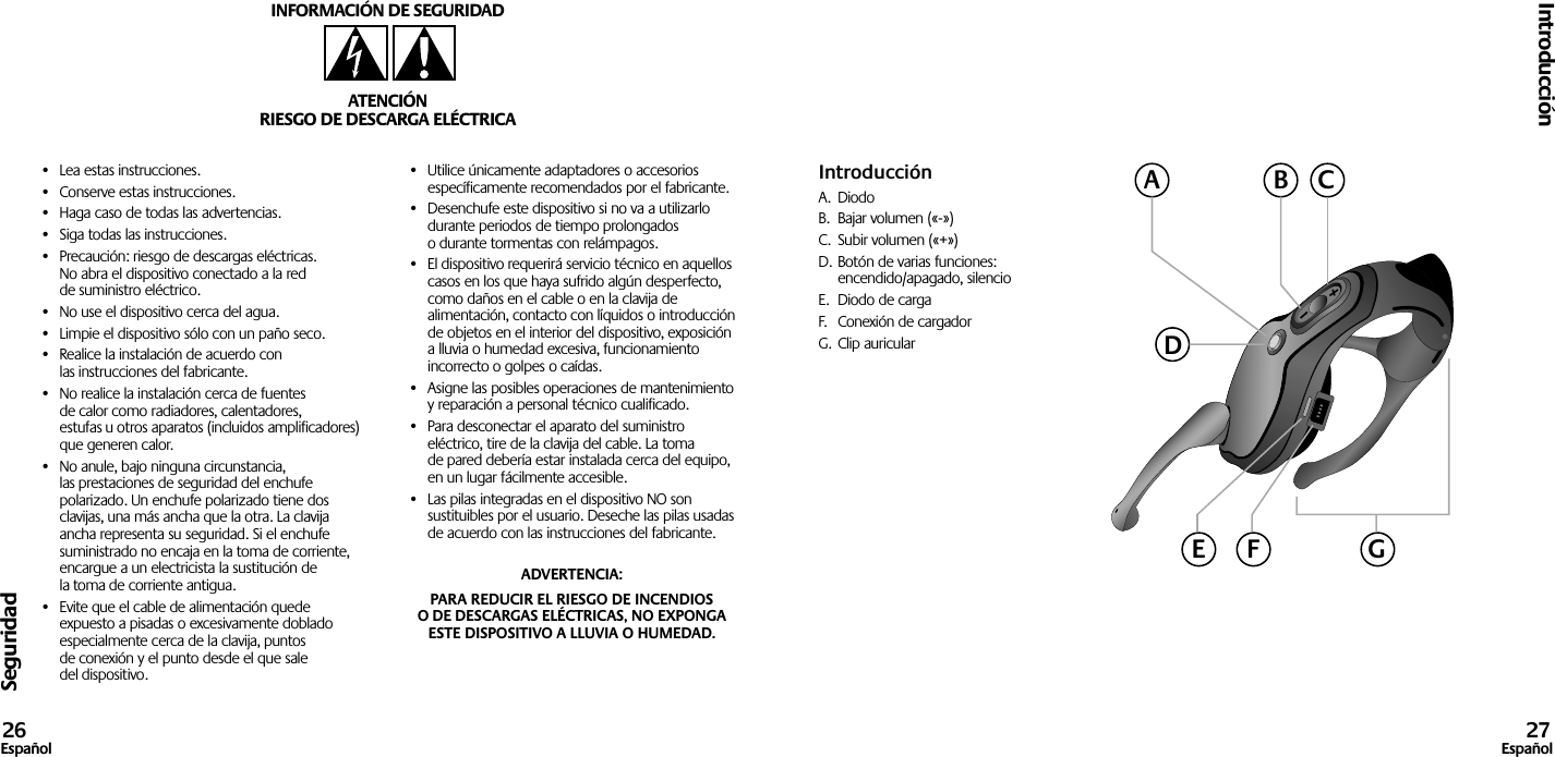 Seguridad•  Lea estas instrucciones.•  Conserve estas instrucciones.•  Haga caso de todas las advertencias.•  Siga todas las instrucciones.•  Precaución: riesgo de descargas eléctricas. No abra el dispositivo conectado a la red de suministro eléctrico.•  No use el dispositivo cerca del agua.•  Limpie el dispositivo sólo con un paño seco.•  Realice la instalación de acuerdo con las instrucciones del fabricante.•  No realice la instalación cerca de fuentes de calor como radiadores, calentadores, estufas u otros aparatos (incluidos amplificadores) que generen calor.•  No anule, bajo ninguna circunstancia, las prestaciones de seguridad del enchufe polarizado. Un enchufe polarizado tiene dos clavijas, una más ancha que la otra. La clavija ancha representa su seguridad. Si el enchufe suministrado no encaja en la toma de corriente, encargue a un electricista la sustitución de la toma de corriente antigua.•  Evite que el cable de alimentación quede expuesto a pisadas o excesivamente doblado especialmente cerca de la clavija, puntos de conexión y el punto desde el que sale del dispositivo.•  Utilice únicamente adaptadores o accesorios específicamente recomendados por el fabricante.•  Desenchufe este dispositivo si no va a utilizarlo durante periodos de tiempo prolongados o durante tormentas con relámpagos.•  El dispositivo requerirá servicio técnico en aquellos casos en los que haya sufrido algún desperfecto, como daños en el cable o en la clavija de alimentación, contacto con líquidos o introducción de objetos en el interior del dispositivo, exposición a lluvia o humedad excesiva, funcionamiento incorrecto o golpes o caídas.•  Asigne las posibles operaciones de mantenimiento y reparación a personal técnico cualificado.•  Para desconectar el aparato del suministro eléctrico, tire de la clavija del cable. La toma de pared debería estar instalada cerca del equipo, en un lugar fácilmente accesible.•  Las pilas integradas en el dispositivo NO son sustituibles por el usuario. Deseche las pilas usadas de acuerdo con las instrucciones del fabricante.ADVERTENCIA: PARA REDUCIR EL RIESGO DE INCENDIOS O DE DESCARGAS ELÉCTRICAS, NO EXPONGA ESTE DISPOSITIVO A LLUVIA O HUMEDAD.INFORMACIÓN DE SEGURIDADATENCIÓNRIESGO DE DESCARGA ELÉCTRICAIntroducción26Español 27EspañolIntroducciónA.  DiodoB.  Bajar volumen («-»)C.  Subir volumen («+»)D. Botón de varias funciones:  encendido/apagado, silencioE.  Diodo de cargaF.  Conexión de cargadorG. Clip auricularACBDGE F