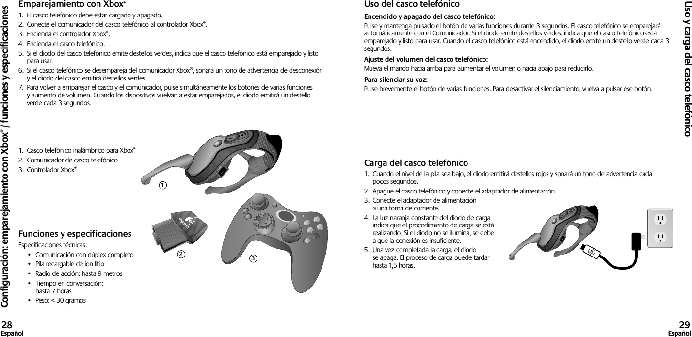 Emparejamiento con Xbox®1.  El casco telefónico debe estar cargado y apagado. 2.  Conecte el comunicador del casco telefónico al controlador Xbox®.3.  Encienda el controlador Xbox®.4.  Encienda el casco telefónico.5.  Si el diodo del casco telefónico emite destellos verdes, indica que el casco telefónico está emparejado y listo para usar.6.  Si el casco telefónico se desempareja del comunicador Xbox®, sonará un tono de advertencia de desconexión y el diodo del casco emitirá destellos verdes.7.  Para volver a emparejar el casco y el comunicador, pulse simultáneamente los botones de varias funciones y aumento de volumen. Cuando los dispositivos vuelvan a estar emparejados, el diodo emitirá un destello verde cada 3 segundos.1.  Casco telefónico inalámbrico para Xbox®2.  Comunicador de casco telefónico3.  Controlador Xbox®Funciones y especificacionesEspecificaciones técnicas:•  Comunicación con dúplex completo•  Pila recargable de ion litio•  Radio de acción: hasta 9 metros•  Tiempo en conversación:  hasta 7 horas•  Peso: &lt; 30 gramosUso del casco telefónicoEncendido y apagado del casco telefónico: Pulse y mantenga pulsado el botón de varias funciones durante 3 segundos. El casco telefónico se emparejará automáticamente con el Comunicador. Si el diodo emite destellos verdes, indica que el casco telefónico está emparejado y listo para usar. Cuando el casco telefónico está encendido, el diodo emite un destello verde cada 3 segundos. Ajuste del volumen del casco telefónico: Mueva el mando hacia arriba para aumentar el volumen o hacia abajo para reducirlo. Para silenciar su voz: Pulse brevemente el botón de varias funciones. Para desactivar el silenciamiento, vuelva a pulsar ese botón.Carga del casco telefónico1.  Cuando el nivel de la pila sea bajo, el diodo emitirá destellos rojos y sonará un tono de advertencia cada pocos segundos.2.  Apague el casco telefónico y conecte el adaptador de alimentación.3.  Conecte el adaptador de alimentación a una toma de corriente.4.  La luz naranja constante del diodo de carga indica que el procedimiento de carga se está realizando. Si el diodo no se ilumina, se debe a que la conexión es insuficiente. 5.  Una vez completada la carga, el diodo se apaga. El proceso de carga puede tardar hasta 1,5 horas.Configuración: emparejamiento con Xbox® / funciones y especificacionesUso y carga del casco telefónico28Español 29Español123