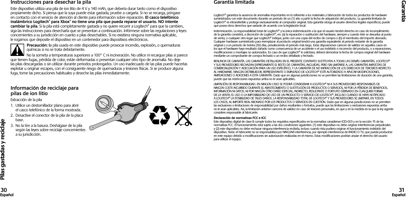 Pilas gastadas y reciclajeGarantía30Español 31EspañolInstrucciones para desechar la pilaEste dispositivo utiliza una pila de ion litio de 4 V y 140 mAh, que debería durar tanto como el dispositivo propiamente dicho. Si piensa que la suya puede estar gastada, pruebe a cargarla. Si no se recarga, póngase en contacto con el servicio de atención al cliente para información sobre reparación. El casco telefónico inalámbrico Logitech® para Xbox® no tiene una pila que pueda reparar el usuario. NO intente cambiar la pila. Si la pila está completamente gastada y no quiere recurrir a Logitech® para que la cambien, siga las instrucciones para desecharla que se presentan a continuación. Infórmese sobre las regulaciones y leyes concernientes a su jurisdicción en cuanto a pilas desechables. Si no existiera ninguna normativa aplicable, le rogamos que deposite el dispositivo en un contenedor para dispositivos electrónicos.Precaución: la pila usada en este dispositivo puede provocar incendio, explosión, o quemaduras químicas si no se trata debidamente.No la someta a temperaturas superiores a 100° C ni incineración. No utilice ni recargue pilas si parece que tienen fugas, pérdida de color, están deformadas o presentan cualquier otro tipo de anomalía. No deje las pilas descargadas o sin utilizar durante periodos prolongados. Un uso inadecuado de las pilas puede hacerlas explotar u originar escapes, con el consiguiente riesgo de quemaduras y lesiones físicas. Si se produce alguna fuga, tome las precauciones habituales y deseche las pilas inmediatamente.Información de reciclaje para pilas de ion litioExtracción de la pila1.  Utilice un destornillador plano para abrir el casco telefónico de la forma mostrada.2.  Desactive el conector de la pila de la placa base.3.  No la tire a la basura. Deshágase de la pila según las leyes sobre reciclaje concernientes a su jurisdicción.Garantía limitadaLogitech® garantiza la ausencia de anomalías importantes en lo referente a los materiales y fabricación de todos los productos de hardware suministrados con este documento durante un periodo de un (1) año a partir la fecha de adquisición del producto. La garantía limitada de Logitech® es intransferible y protege exclusivamente al comprador original. Esta garantía otorga al usuario derechos legales específicos; puede que posea otros derechos que variarán de acuerdo con la legislación local.Indemnización. La responsabilidad total de Logitech® y la única indemnización a la que el usuario tendrá derecho en caso de incumplimiento de la garantía consistirá, a discreción de Logitech®, en: (a) la reparación o sustitución del hardware, siempre y cuando éste se devuelva al punto de venta, o cualquier otro lugar que Logitech® indique, junto con una copia del recibo de compra o (b) el reembolso del importe abonado. Cualquier hardware suministrado para reemplazar al producto original tendrá una garantía equivalente al periodo restante de la garantía original o a un periodo de treinta (30) días, prevaleciendo el periodo más largo. Estas disposiciones carecen de validez en aquellos casos en los que el hardware haya resultado dañado como consecuencia de un accidente o el uso indebido o incorrecto del producto, o a reparaciones, modificaciones o montajes no autorizados. En caso de que Logitech® lo solicitara, deberá demostrar la fecha de compra original del hardware mediante un comprobante de compra fechado o un recibo detallado y fechado.RENUNCIA DE GARANTÍA. LAS GARANTÍAS DETALLADAS EN EL PRESENTE CONTRATO SUSTITUYEN A TODAS LAS DEMÁS GARANTÍAS. LOGITECH® Y SUS PROVEEDORES RECHAZAN EXPRESAMENTE EL RESTO DE GARANTÍAS, INCLUIDAS, PERO SIN LIMITARSE A, LAS GARANTÍAS IMPLÍCITAS DE COMERCIALIZACIÓN Y ADECUACIÓN PARA UN USO ESPECÍFICO, Y LA GARANTÍA DE NO INFRACCIÓN DE LOS DERECHOS DE TERCEROS RESPECTO AL HARDWARE. NINGÚN DISTRIBUIDOR, REPRESENTANTE O EMPLEADO DE LOGITECH® ESTÁ AUTORIZADO A APLICAR MODIFICACIONES, AMPLIACIONES O ADICIONES A ESTA GARANTÍA. Dado que en algunas jurisdicciones no se permiten las limitaciones de duración de una garantía, puede que las restricciones expuestas arriba no le sean aplicables.LIMITACIÓN DE RESPONSABILIDAD. EN NINGÚN CASO SE PODRÁ CONSIDERAR A LOGITECH® NI A SUS PROVEEDORES RESPONSABLES DE NINGÚN COSTE INCURRIDO DURANTE EL ABASTECIMIENTO O SUSTITUCIÓN DE PRODUCTOS O SERVICIOS, NI POR LA PÉRDIDA DE BENEFICIOS, INFORMACIÓN NI DATOS, NI POR NINGÚN OTRO DAÑO ESPECIAL, INDIRECTO, RESULTANTE O FORTUITO DERIVADO EN CUALQUIER FORMA DE LA VENTA, EL USO O LA IMPOSIBILIDAD DE USO DE UN PRODUCTO O SERVICIO DE LOGITECH®, INCLUSO CUANDO SE HAYA NOTIFICADO A LOGITECH® LA POSIBILIDAD DE TALES DAÑOS. LA RESPONSABILIDAD TOTAL DE LOGITECH® Y SUS PROVEEDORES SE LIMITARÁ, EN TODOS LOS CASOS, AL IMPORTE REAL ABONADO POR LOS PRODUCTOS O SERVICIOS EN CUESTIÓN. Dado que en algunas jurisdicciones no se permiten las exclusiones o limitaciones de responsabilidad por daños resultantes o fortuitos, puede que las limitaciones o exclusiones expuestas arriba no le sean aplicables. Así, la limitación anterior carecerá de validez en caso de lesiones personales, en que y en la medida en la que la ley vigente considere responsable al fabricante.Declaración de normativas FCC e ICC Este dispositivo digital de clase B cumple todos los requisitos especificados en la normativa canadiense ICES-003 y en la sección 15 de las normativas FCC. El funcionamiento está sujeto a las dos condiciones siguientes: (1) este dispositivo no debe originar interferencias perjudiciales y (2) este dispositivo no debe rechazar ninguna interferencia recibida, incluso cuando ésta pudiera originar el funcionamiento indebido del dispositivo. Nota: el fabricante no se responsabiliza por NINGUNA interferencia, por ejemplo interferencia de RADIO O TV, que pueda producirse en este equipo debido a modificaciones sin autorización realizadas en el mismo. Estas modificaciones podrían anular el derecho del usuario para utilizar el equipo.