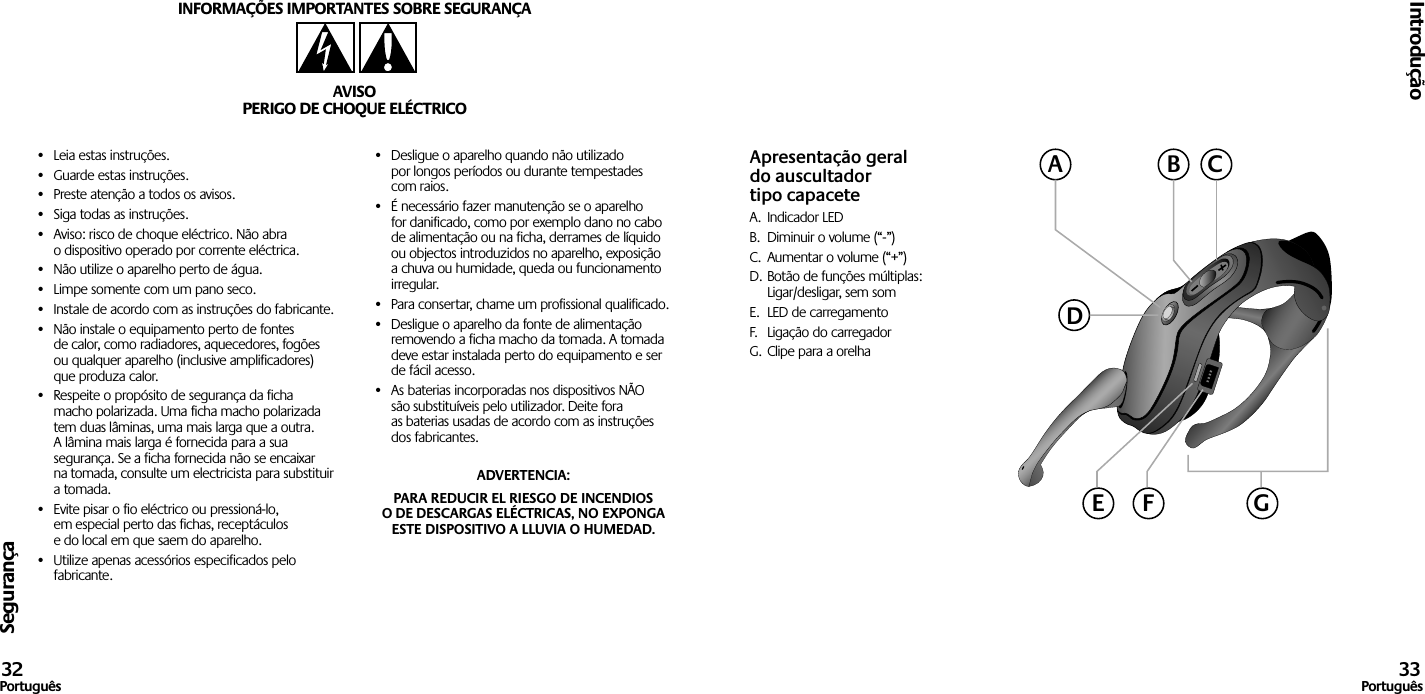 Segurança•  Leia estas instruções.•  Guarde estas instruções.•  Preste atenção a todos os avisos.•  Siga todas as instruções.•  Aviso: risco de choque eléctrico. Não abra o dispositivo operado por corrente eléctrica.•  Não utilize o aparelho perto de água.•  Limpe somente com um pano seco.•  Instale de acordo com as instruções do fabricante.•  Não instale o equipamento perto de fontes de calor, como radiadores, aquecedores, fogões ou qualquer aparelho (inclusive amplificadores) que produza calor.•  Respeite o propósito de segurança da ficha macho polarizada. Uma ficha macho polarizada tem duas lâminas, uma mais larga que a outra. A lâmina mais larga é fornecida para a sua segurança. Se a ficha fornecida não se encaixar na tomada, consulte um electricista para substituir a tomada.•  Evite pisar o fio eléctrico ou pressioná-lo, em especial perto das fichas, receptáculos e do local em que saem do aparelho.•  Utilize apenas acessórios especificados pelo fabricante.•  Desligue o aparelho quando não utilizado por longos períodos ou durante tempestades com raios.•  É necessário fazer manutenção se o aparelho for danificado, como por exemplo dano no cabo de alimentação ou na ficha, derrames de líquido ou objectos introduzidos no aparelho, exposição a chuva ou humidade, queda ou funcionamento irregular.•  Para consertar, chame um profissional qualificado.•  Desligue o aparelho da fonte de alimentação removendo a ficha macho da tomada. A tomada deve estar instalada perto do equipamento e ser de fácil acesso.•  As baterias incorporadas nos dispositivos NÃO são substituíveis pelo utilizador. Deite fora as baterias usadas de acordo com as instruções dos fabricantes.ADVERTENCIA: PARA REDUCIR EL RIESGO DE INCENDIOS O DE DESCARGAS ELÉCTRICAS, NO EXPONGA ESTE DISPOSITIVO A LLUVIA O HUMEDAD.INFORMAÇÕES IMPORTANTES SOBRE SEGURANÇAAVISOPERIGO DE CHOQUE ELÉCTRICOIntrodução32Português 33PortuguêsApresentação geral do auscultador tipo capaceteA.  Indicador LEDB.  Diminuir o volume (“-”)C.  Aumentar o volume (“+”)D. Botão de funções múltiplas:  Ligar/desligar, sem somE.  LED de carregamentoF.  Ligação do carregadorG. Clipe para a orelhaACBDGE F