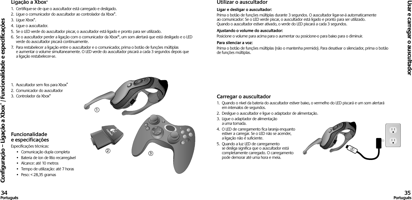 Ligação a Xbox®1.  Certifique-se de que o auscultador está carregado e desligado. 2.  Ligue o comunicador do auscultador ao controlador da Xbox®.3.  Ligue Xbox®.4.  Ligue o auscultador.5.  Se o LED verde do auscultador piscar, o auscultador está ligado e pronto para ser utilizado.6.  Se o auscultador perder a ligação com o comunicador da Xbox®, um som alertará que está desligado e o LED verde do auscultador piscará continuamente.7.  Para restabelecer a ligação entre o auscultador e o comunicador, prima o botão de funções múltiplas e aumentar o volume simultaneamente. O LED verde do auscultador piscará a cada 3 segundos depois que a ligação restabelecer-se.1.  Auscultador sem fios para Xbox®2.  Comunicador do auscultador3.  Controlador da Xbox®Funcionalidade e especificaçõesEspecificações técnicas:•  Comunicação dupla completa•  Bateria de íon de lítio recarregável•  Alcance: até 10 metros•  Tempo de utilização: até 7 horas•  Peso: &lt; 28,35 gramasUtilizar o auscultadorLigar e desligar o auscultador: Prima o botão de funções múltiplas durante 3 segundos. O auscultador ligar-se-á automaticamente ao comunicador: Se o LED verde piscar, o auscultador está ligado e pronto para ser utilizado. Quando o auscultador estiver ativado, o verde do LED piscará a cada 3 segundos. Ajustando o volume do auscultador: Posicione o volume para acima para o aumentar ou posicione-o para baixo para o diminuir. Para silenciar a voz: Prima o botão de funções múltiplas (não o mantenha premido). Para desativar o silenciador, prima o botão de funções múltiplas.Carregar o auscultador1.  Quando o nível da bateria do auscultador estiver baixo, o vermelho do LED piscará e um som alertará em intervalos de segundos.2.  Desligue o auscultador e ligue o adaptador de alimentação.3.  Ligue o adaptador de alimentação a uma tomada.4.  O LED de carregamento fica laranja enquanto estiver a carregar. Se o LED não se acender, a ligação não é suficiente. 5.  Quando a luz LED de carregamento se desliga significa que o auscultador está completamente carregado. O carregamento pode demorar até uma hora e meia.Configuração – Ligação a Xbox® / Funcionalidade e especificaçõesUsar e carregar o auscultador34Português 35Português123