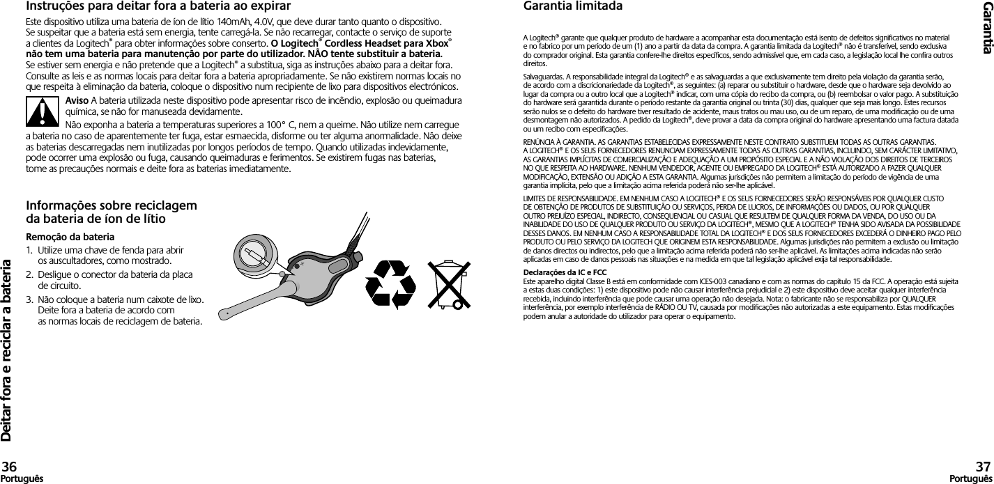 Deitar fora e reciclar a bateriaGarantia36Português 37PortuguêsInstruções para deitar fora a bateria ao expirarEste dispositivo utiliza uma bateria de íon de lítio 140mAh, 4.0V, que deve durar tanto quanto o dispositivo. Se suspeitar que a bateria está sem energia, tente carregá-la. Se não recarregar, contacte o serviço de suporte a clientes da Logitech® para obter informações sobre conserto. O Logitech® Cordless Headset para Xbox® não tem uma bateria para manutenção por parte do utilizador. NÃO tente substituir a bateria. Se estiver sem energia e não pretende que a Logitech® a substitua, siga as instruções abaixo para a deitar fora. Consulte as leis e as normas locais para deitar fora a bateria apropriadamente. Se não existirem normas locais no que respeita à eliminação da bateria, coloque o dispositivo num recipiente de lixo para dispositivos electrónicos.Aviso A bateria utilizada neste dispositivo pode apresentar risco de incêndio, explosão ou queimadura química, se não for manuseada devidamente.Não exponha a bateria a temperaturas superiores a 100° C, nem a queime. Não utilize nem carregue a bateria no caso de aparentemente ter fuga, estar esmaecida, disforme ou ter alguma anormalidade. Não deixe as baterias descarregadas nem inutilizadas por longos períodos de tempo. Quando utilizadas indevidamente, pode ocorrer uma explosão ou fuga, causando queimaduras e ferimentos. Se existirem fugas nas baterias, tome as precauções normais e deite fora as baterias imediatamente.Informações sobre reciclagem da bateria de íon de lítioRemoção da bateria1.  Utilize uma chave de fenda para abrir os auscultadores, como mostrado.2.  Desligue o conector da bateria da placa de circuito.3.  Não coloque a bateria num caixote de lixo. Deite fora a bateria de acordo com as normas locais de reciclagem de bateria.Garantia limitadaA Logitech® garante que qualquer produto de hardware a acompanhar esta documentação está isento de defeitos significativos no material e no fabrico por um período de um (1) ano a partir da data da compra. A garantia limitada da Logitech® não é transferível, sendo exclusiva do comprador original. Esta garantia confere-lhe direitos específicos, sendo admissível que, em cada caso, a legislação local lhe confira outros direitos.Salvaguardas. A responsabilidade integral da Logitech® e as salvaguardas a que exclusivamente tem direito pela violação da garantia serão, de acordo com a discricionariedade da Logitech®, as seguintes: (a) reparar ou substituir o hardware, desde que o hardware seja devolvido ao lugar da compra ou a outro local que a Logitech® indicar, com uma cópia do recibo da compra, ou (b) reembolsar o valor pago. A substituição do hardware será garantida durante o período restante da garantia original ou trinta (30) dias, qualquer que seja mais longo. Estes recursos serão nulos se o defeito do hardware tiver resultado de acidente, maus tratos ou mau uso, ou de um reparo, de uma modificação ou de uma desmontagem não autorizados. A pedido da Logitech®, deve provar a data da compra original do hardware apresentando uma factura datada ou um recibo com especificações.RENÚNCIA À GARANTIA. AS GARANTIAS ESTABELECIDAS EXPRESSAMENTE NESTE CONTRATO SUBSTITUEM TODAS AS OUTRAS GARANTIAS. A LOGITECH® E OS SEUS FORNECEDORES RENUNCIAM EXPRESSAMENTE TODAS AS OUTRAS GARANTIAS, INCLUINDO, SEM CARÁCTER LIMITATIVO, AS GARANTIAS IMPLÍCITAS DE COMERCIALIZAÇÃO E ADEQUAÇÃO A UM PROPÓSITO ESPECIAL E A NÃO VIOLAÇÃO DOS DIREITOS DE TERCEIROS NO QUE RESPEITA AO HARDWARE. NENHUM VENDEDOR, AGENTE OU EMPREGADO DA LOGITECH® ESTÁ AUTORIZADO A FAZER QUALQUER MODIFICAÇÃO, EXTENSÃO OU ADIÇÃO A ESTA GARANTIA. Algumas jurisdições não permitem a limitação do período de vigência de uma garantia implícita, pelo que a limitação acima referida poderá não ser-lhe aplicável.LIMITES DE RESPONSABILIDADE. EM NENHUM CASO A LOGITECH® E OS SEUS FORNECEDORES SERÃO RESPONSÁVEIS POR QUALQUER CUSTO DE OBTENÇÃO DE PRODUTOS DE SUBSTITUIÇÃO OU SERVIÇOS, PERDA DE LUCROS, DE INFORMAÇÕES OU DADOS, OU POR QUALQUER OUTRO PREJUÍZO ESPECIAL, INDIRECTO, CONSEQUENCIAL OU CASUAL QUE RESULTEM DE QUALQUER FORMA DA VENDA, DO USO OU DA INABILIDADE DO USO DE QUALQUER PRODUTO OU SERVIÇO DA LOGITECH®, MESMO QUE A LOGITECH® TENHA SIDO AVISADA DA POSSIBILIDADE DESSES DANOS. EM NENHUM CASO A RESPONSABILIDADE TOTAL DA LOGITECH® E DOS SEUS FORNECEDORES EXCEDERÁ O DINHEIRO PAGO PELO PRODUTO OU PELO SERVIÇO DA LOGITECH QUE ORIGINEM ESTA RESPONSABILIDADE. Algumas jurisdições não permitem a exclusão ou limitação de danos directos ou indirectos, pelo que a limitação acima referida poderá não ser-lhe aplicável. As limitações acima indicadas não serão aplicadas em caso de danos pessoais nas situações e na medida em que tal legislação aplicável exija tal responsabilidade.Declarações da IC e FCC Este aparelho digital Classe B está em conformidade com ICES-003 canadiano e com as normas do capítulo 15 da FCC. A operação está sujeita a estas duas condições: 1) este dispositivo pode não causar interferência prejudicial e 2) este dispositivo deve aceitar qualquer interferência recebida, incluindo interferência que pode causar uma operação não desejada. Nota: o fabricante não se responsabiliza por QUALQUER interferência, por exemplo interferência de RÁDIO OU TV, causada por modificações não autorizadas a este equipamento. Estas modificações podem anular a autoridade do utilizador para operar o equipamento.