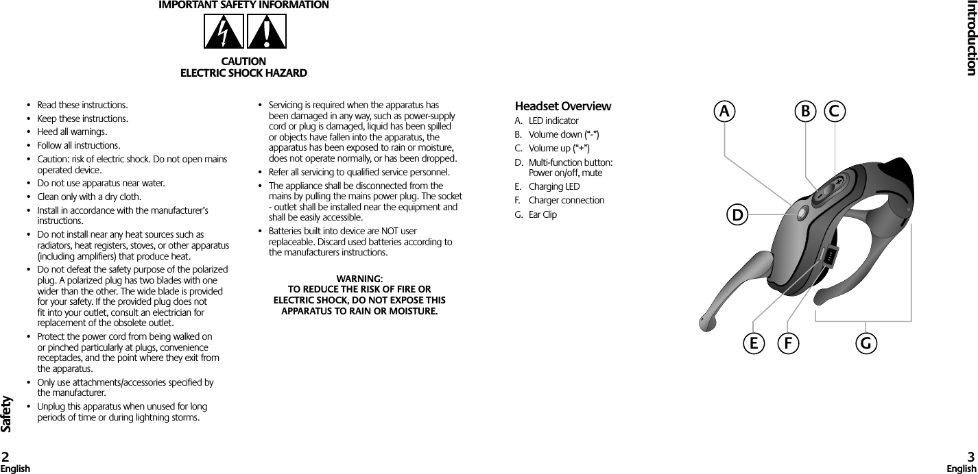 Safety•  Read these instructions.•  Keep these instructions.•  Heed all warnings.•  Follow all instructions.•  Caution: risk of electric shock. Do not open mains operated device.•  Do not use apparatus near water.•  Clean only with a dry cloth.•  Install in accordance with the manufacturer’s instructions.•  Do not install near any heat sources such as radiators, heat registers, stoves, or other apparatus (including amplifiers) that produce heat.•  Do not defeat the safety purpose of the polarized plug. A polarized plug has two blades with one wider than the other. The wide blade is provided for your safety. If the provided plug does not fit into your outlet, consult an electrician for replacement of the obsolete outlet.•  Protect the power cord from being walked on or pinched particularly at plugs, convenience receptacles, and the point where they exit from the apparatus.•  Only use attachments/accessories specified by the manufacturer.•  Unplug this apparatus when unused for long periods of time or during lightning storms.•  Servicing is required when the apparatus has been damaged in any way, such as power-supply cord or plug is damaged, liquid has been spilled or objects have fallen into the apparatus, the apparatus has been exposed to rain or moisture, does not operate normally, or has been dropped.•  Refer all servicing to qualified service personnel.•  The appliance shall be disconnected from the mains by pulling the mains power plug. The socket - outlet shall be installed near the equipment and shall be easily accessible.•  Batteries built into device are NOT user replaceable. Discard used batteries according to the manufacturers instructions.WARNING:  TO REDUCE THE RISK OF FIRE OR  ELECTRIC SHOCK, DO NOT EXPOSE THIS APPARATUS TO RAIN OR MOISTURE.IMPORTANT SAFETY INFORMATIONCAUTIONELECTRIC SHOCK HAZARDIntroduction2English 3EnglishHeadset OverviewA.  LED indicatorB.  Volume down (“-”)C.  Volume up (“+”)D.  Multi-function button:  Power on/off, muteE.  Charging LEDF.  Charger connectionG.  Ear ClipACBDGE F