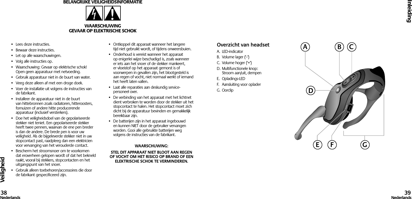 Veiligheid•  Lees deze instructies.•  Bewaar deze instructies.•  Let op alle waarschuwingen.•  Volg alle instructies op.•  Waarschuwing: Gevaar op elektrische schok! Open geen apparatuur met netvoeding.•  Gebruik apparatuur niet in de buurt van water.•  Veeg deze alleen af met een droge doek.•  Voer de installatie uit volgens de instructies van de fabrikant.•  Installeer de apparatuur niet in de buurt van hittebronnen zoals radiatoren, hitteroosters, fornuizen of andere hitte producerende apparatuur (inclusief versterkers).•  Doe het veiligheidsdoel van de gepolariseerde stekker niet teniet. Een gepolariseerde stekker heeft twee pennen, waarvan de ene pen breder is dan de andere. De brede pen is voor uw veiligheid. Als de bijgeleverde stekker niet in uw stopcontact past, raadpleeg dan een elektricien voor vervanging van het verouderde contact.•  Bescherm het stroomsnoer om te voorkomen dat eroverheen gelopen wordt of dat het bekneld raakt, vooral bij stekkers, stopcontacten en het uitgangspunt van het snoer.•  Gebruik alleen toebehoren/accessoires die door de fabrikant gespecificeerd zijn.•  Ontkoppel dit apparaat wanneer het langere tijd niet gebruikt wordt, of tijdens onweersbuien.•  Onderhoud is vereist wanneer het apparaat op enigerlei wijze beschadigd is, zoals wanneer er iets aan het snoer of de stekker mankeert, er vloeistof op het apparaat gemorst is of voorwerpen in gevallen zijn, het blootgesteld is aan regen of vocht, niet normaal werkt of iemand het heeft laten vallen.•  Laat alle reparaties aan deskundig service- personeel over.•  De verbinding van het apparaat met het lichtnet dient verbroken te worden door de stekker uit het stopcontact te halen. Het stopcontact moet zich dicht bij de apparatuur bevinden en gemakkelijk bereikbaar zijn.•  De batterijen zijn in het apparaat ingebouwd en kunnen NIET door de gebruiker vervangen worden. Gooi alle gebruikte batterijen weg volgens de instructies van de fabrikant.WAARSCHUWING: STEL DIT APPARAAT NIET BLOOT AAN REGEN OF VOCHT OM HET RISICO OP BRAND OF EEN ELEKTRISCHE SCHOK TE VERMINDEREN.BELANGRIJKE VEILIGHEIDSINFORMATIEWAARSCHUWINGGEVAAR OP ELEKTRISCHE SCHOKInleiding38Nederlands 39NederlandsOverzicht van headsetA.  LED-indicatorB.  Volume lager (‘-’)C.  Volume hoger (‘+’)D. Multifunctionele knop:  Stroom aan/uit, dempenE.  Opladings-LEDF.  Aansluiting voor opladerG. OorclipACBDGE F