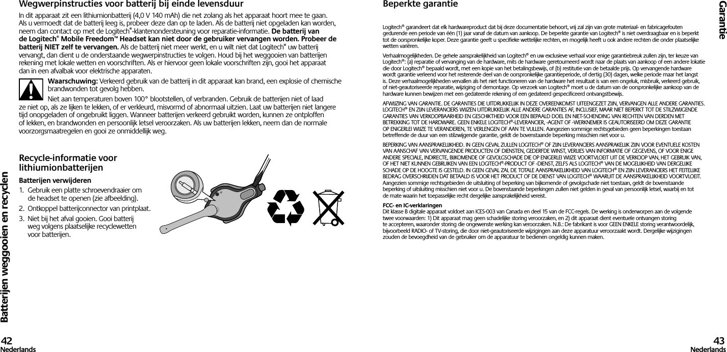 Batterijen weggooien en recyclenGarantie42Nederlands 43NederlandsWegwerpinstructies voor batterij bij einde levensduurIn dit apparaat zit een lithiumionbatterij (4,0 V 140 mAh) die net zolang als het apparaat hoort mee te gaan. Als u vermoedt dat de batterij leeg is, probeer deze dan op te laden. Als de batterij niet opgeladen kan worden, neem dan contact op met de Logitech®-klantenondersteuning voor reparatie-informatie. De batterij van de Logitech® Mobile Freedom™ Headset kan niet door de gebruiker vervangen worden. Probeer de batterij NIET zelf te vervangen. Als de batterij niet meer werkt, en u wilt niet dat Logitech® uw batterij vervangt, dan dient u de onderstaande wegwerpinstructies te volgen. Houd bij het weggooien van batterijen rekening met lokale wetten en voorschriften. Als er hiervoor geen lokale voorschriften zijn, gooi het apparaat dan in een afvalbak voor elektrische apparaten.Waarschuwing: Verkeerd gebruik van de batterij in dit apparaat kan brand, een explosie of chemische brandwonden tot gevolg hebben.Niet aan temperaturen boven 100° blootstellen, of verbranden. Gebruik de batterijen niet of laad ze niet op, als ze lijken te lekken, of er verkleurd, misvormd of abnormaal uitzien. Laat uw batterijen niet langere tijd onopgeladen of ongebruikt liggen. Wanneer batterijen verkeerd gebruikt worden, kunnen ze ontploffen of lekken, en brandwonden en persoonlijk letsel veroorzaken. Als uw batterijen lekken, neem dan de normale voorzorgsmaatregelen en gooi ze onmiddellijk weg.Recycle-informatie voor lithiumionbatterijenBatterijen verwijderen1.  Gebruik een platte schroevendraaier om de headset te openen (zie afbeelding).2.  Ontkoppel batterijconnector van printplaat.3.  Niet bij het afval gooien. Gooi batterij weg volgens plaatselijke recyclewetten voor batterijen.Beperkte garantieLogitech® garandeert dat elk hardwareproduct dat bij deze documentatie behoort, vrij zal zijn van grote materiaal- en fabricagefouten gedurende een periode van één (1) jaar vanaf de datum van aankoop. De beperkte garantie van Logitech® is niet overdraagbaar en is beperkt tot de oorspronkelijke koper. Deze garantie geeft u specifieke wettelijke rechten, en mogelijk heeft u ook andere rechten die onder plaatselijke wetten variëren.Verhaalmogelijkheden. De gehele aansprakelijkheid van Logitech® en uw exclusieve verhaal voor enige garantiebreuk zullen zijn, ter keuze van Logitech®: (a) reparatie of vervanging van de hardware, mits de hardware geretourneerd wordt naar de plaats van aankoop of een andere lokatie die door Logitech® bepaald wordt, met een kopie van het betalingsbewijs, of (b) restitutie van de betaalde prijs. Op vervangende hardware wordt garantie verleend voor het resterende deel van de oorspronkelijke garantieperiode, of dertig (30) dagen, welke periode maar het langst is. Deze verhaalmogelijkheden vervallen als het niet functioneren van de hardware het resultaat is van een ongeluk, misbruik, verkeerd gebruik, of niet-geautoriseerde reparatie, wijziging of demontage. Op verzoek van Logitech® moet u de datum van de oorspronkelijke aankoop van de hardware kunnen bewijzen met een gedateerde rekening of een gedateerd gespecificeerd ontvangstbewijs.AFWIJZING VAN GARANTIE. DE GARANTIES DIE UITDRUKKELIJK IN DEZE OVEREENKOMST UITEENGEZET ZIJN, VERVANGEN ALLE ANDERE GARANTIES. LOGITECH® EN ZIJN LEVERANCIERS WIJZEN UITDRUKKELIJK ALLE ANDERE GARANTIES AF, INCLUSIEF, MAAR NIET BEPERKT TOT DE STILZWIJGENDE GARANTIES VAN VERKOOPBAARHEID EN GESCHIKTHEID VOOR EEN BEPAALD DOEL EN NIET-SCHENDING VAN RECHTEN VAN DERDEN MET BETREKKING TOT DE HARDWARE. GEEN ENKELE LOGITECH®-LEVERANCIER, -AGENT OF -WERKNEMER IS GEAUTORISEERD OM DEZE GARANTIE OP ENIGERLEI WIJZE TE VERANDEREN, TE VERLENGEN OF AAN TE VULLEN. Aangezien sommige rechtsgebieden geen beperkingen toestaan betreffende de duur van een stilzwijgende garantie, geldt de bovenstaande beperking misschien niet voor u.BEPERKING VAN AANSPRAKELIJKHEID. IN GEEN GEVAL ZULLEN LOGITECH® OF ZIJN LEVERANCIERS AANSPRAKELIJK ZIJN VOOR EVENTUELE KOSTEN VAN AANSCHAF VAN VERVANGENDE PRODUCTEN OF DIENSTEN, GEDERFDE WINST, VERLIES VAN INFORMATIE OF GEGEVENS, OF VOOR ENIGE ANDERE SPECIALE, INDIRECTE, BIJKOMENDE OF GEVOLGSCHADE DIE OP ENIGERLEI WIJZE VOORTVLOEIT UIT DE VERKOOP VAN, HET GEBRUIK VAN, OF HET NIET KUNNEN GEBRUIKEN VAN EEN LOGITECH®-PRODUCT OF -DIENST, ZELFS ALS LOGITECH® VAN DE MOGELIJKHEID VAN DERGELIJKE SCHADE OP DE HOOGTE IS GESTELD. IN GEEN GEVAL ZAL DE TOTALE AANSPRAKELIJKHEID VAN LOGITECH® EN ZIJN LEVERANCIERS HET FEITELIJKE BEDRAG OVERSCHRIJDEN DAT BETAALD IS VOOR HET PRODUCT OF DE DIENST VAN LOGITECH® WAARUIT DE AANSPRAKELIJKHEID VOORTVLOEIT. Aangezien sommige rechtsgebieden de uitsluiting of beperking van bijkomende of gevolgschade niet toestaan, geldt de bovenstaande beperking of uitsluiting misschien niet voor u. De bovenstaande beperkingen zullen niet gelden in geval van persoonlijk letsel, waarbij en tot de mate waarin het toepasselijke recht dergelijke aansprakelijkheid vereist.FCC- en IC-verklaringen Dit klasse B digitale apparaat voldoet aan ICES-003 van Canada en deel 15 van de FCC-regels. De werking is onderworpen aan de volgende twee voorwaarden: 1) Dit apparaat mag geen schadelijke storing veroorzaken, en 2) dit apparaat dient eventuele ontvangen storing te accepteren, waaronder storing die ongewenste werking kan veroorzaken. N.B.: De fabrikant is voor GEEN ENKELE storing verantwoordelijk, bijvoorbeeld RADIO- of TV-storing, die door niet-geautoriseerde wijzigingen aan deze apparatuur veroorzaakt wordt. Dergelijke wijzigingen zouden de bevoegdheid van de gebruiker om de apparatuur te bedienen ongeldig kunnen maken.