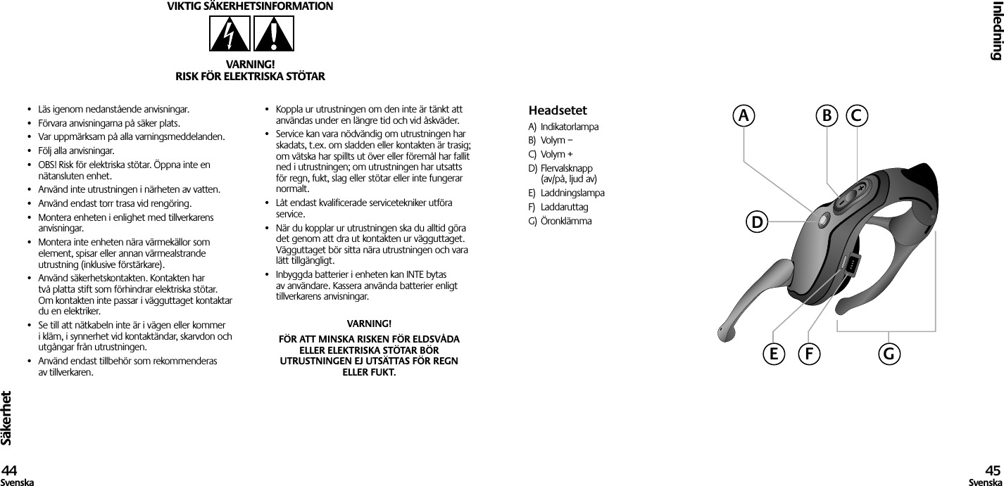 Säkerhet•  Läs igenom nedanstående anvisningar.•  Förvara anvisningarna på säker plats.•  Var uppmärksam på alla varningsmeddelanden.•  Följ alla anvisningar.•  OBS! Risk för elektriska stötar. Öppna inte en nätansluten enhet.•  Använd inte utrustningen i närheten av vatten.•  Använd endast torr trasa vid rengöring.•  Montera enheten i enlighet med tillverkarens anvisningar.•  Montera inte enheten nära värmekällor som element, spisar eller annan värmealstrande utrustning (inklusive förstärkare).•  Använd säkerhetskontakten. Kontakten har två platta stift som förhindrar elektriska stötar. Om kontakten inte passar i vägguttaget kontaktar du en elektriker.•  Se till att nätkabeln inte är i vägen eller kommer i kläm, i synnerhet vid kontaktändar, skarvdon och utgångar från utrustningen.•  Använd endast tillbehör som rekommenderas av tillverkaren.•  Koppla ur utrustningen om den inte är tänkt att användas under en längre tid och vid åskväder.•  Service kan vara nödvändig om utrustningen har skadats, t.ex. om sladden eller kontakten är trasig; om vätska har spillts ut över eller föremål har fallit ned i utrustningen; om utrustningen har utsatts för regn, fukt, slag eller stötar eller inte fungerar normalt.•  Låt endast kvalificerade servicetekniker utföra service.•  När du kopplar ur utrustningen ska du alltid göra det genom att dra ut kontakten ur vägguttaget. Vägguttaget bör sitta nära utrustningen och vara lätt tillgängligt.•  Inbyggda batterier i enheten kan INTE bytas av användare. Kassera använda batterier enligt tillverkarens anvisningar.VARNING! FÖR ATT MINSKA RISKEN FÖR ELDSVÅDA ELLER ELEKTRISKA STÖTAR BÖR UTRUSTNINGEN EJ UTSÄTTAS FÖR REGN ELLER FUKT.VIKTIG SÄKERHETSINFORMATIONVARNING!RISK FÖR ELEKTRISKA STÖTARInledning44Svenska 45SvenskaHeadsetetA)  IndikatorlampaB)  Volym –C)  Volym +D) Flervalsknapp   (av/på, ljud av)E)  LaddningslampaF)  LaddaruttagG) ÖronklämmaACBDGE F