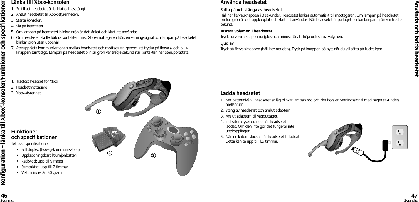 Länka till Xbox-konsolen1.  Se till att headsetet är laddat och avstängt. 2.  Anslut headsetet till Xbox-styrenheten.3.  Starta konsolen.4.  Slå på headsetet.5.  Om lampan på headsetet blinkar grön är det länkat och klart att användas.6.  Om headsetet skulle förlora kontakten med Xbox-mottagaren hörs en varningssignal och lampan på headsetet blinkar grön utan uppehåll.7.  Återupprätta kommunikationen mellan headsetet och mottagaren genom att trycka på flervals- och plus-knappen samtidigt. Lampan på headsetet blinkar grön var tredje sekund när kontakten har återupprättats.1.  Trådlöst headset för Xbox2.  Headsetmottagare3.  Xbox-styrenhetFunktioner och specifikationerTekniska specifikationer•  Full duplex (tvåvägskommunikation)•  Uppladdningsbart litiumjonbatteri•  Räckvidd: upp till 9 meter•  Samtalstid: upp till 7 timmar•  Vikt: mindre än 30 gramAnvända headsetetSätta på och stänga av headsetet Håll ner flervalsknappen i 3 sekunder. Headsetet länkas automatiskt till mottagaren. Om lampan på headsetet blinkar grön är det uppkopplat och klart att användas. När headsetet är påslaget blinkar lampan grön var tredje sekund. Justera volymen i headsetet Tryck på volym-knapparna (plus och minus) för att höja och sänka volymen.  Ljud av Tryck på flervalsknappen (håll inte ner den). Tryck på knappen på nytt när du vill sätta på ljudet igen.Ladda headsetet1.  När batterinivån i headsetet är låg blinkar lampan röd och det hörs en varningssignal med några sekunders mellanrum.2.  Stäng av headsetet och anslut adaptern.3.  Anslut adaptern till vägguttaget.4.  Indikatorn lyser orange när headsetet laddas. Om den inte gör det fungerar inte uppkopplingen. 5.  När indikatorn slocknar är headsetet fulladdat. Detta kan ta upp till 1,5 timmar.Konfiguration – länka till Xbox®-konsolen/Funktioner och specifikationerAnvända och ladda headsetet46Svenska 47Svenska123