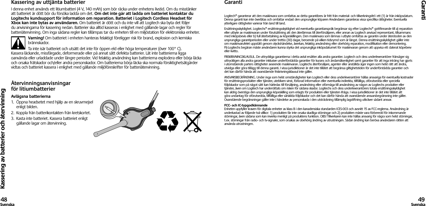 Kassering av batterier och återvinningGaranti48Svenska 49SvenskaKassering av uttjänta batterierI denna enhet används ett litiumbatteri (4 V, 140 mAh) som bör räcka under enhetens livstid. Om du misstänker att batteriet är dött bör du försöka ladda om det. Om det inte går att ladda om batteriet kontaktar du Logitechs kundsupport för information om reparation. Batteriet i Logitech Cordless Headset för Xbox kan inte bytas av användaren. Om batteriet är dött och du inte vill att Logitech ska byta det följer du anvisningarna för kassering nedan. Batterier ska alltid kasseras i enlighet med gällande lagar och regler för batteriåtervinning. Om inga sådana regler kan tillämpas tar du enheten till en miljöstation för elektroniska enheter.Varning! Om batteriet i enheten hanteras felaktigt föreligger risk för brand, explosion och kemiska brännskador.Ta inte isär batteriet och utsätt det inte för öppen eld eller höga temperaturer (över 100° C). Kassera läckande, missfärgade, deformerade eller på annat sätt defekta batterier. Låt inte batterierna ligga oanvända eller urladdade under längre perioder. Vid felaktig användning kan batterierna explodera eller börja läcka och orsaka frätskador och/eller andra personskador. Om batterierna börja läcka ska normala försiktighetsåtgärder vidtas och batteriet kassera i enlighet med gällande miljöföreskrifter för batteriåtervinning.Återvinningsanvisningar för litiumbatterierAvlägsna batterierna1.  Öppna headsetet med hjälp av en skruvmejsel enligt bilden.2.  Koppla från batterikontakten från kretskortet.3.  Kasta inte batteriet. Kassera batteriet enligt gällande lagar om återvinning.GarantiLogitech® garanterar att den maskinvara som omfattas av detta garantibrev är fritt från material- och tillverkningsfel i ett (1) år från inköpsdatum. Denna garanti kan inte överlåtas och omfattar endast den ursprunglige köparen Användaren garanteras vissa specifika rättigheter. Eventuella ytterligare rättigheter varierar från land till land.Ersättningsskyldighet. Logitechs® ersättningsskyldighet vid eventuella garantianspråk begränsar sig efter Logitechs® gottfinnande till a) reparation eller utbyte av maskinvaran under förutsättning att den återlämnas till återförsäljaren, eller annan av Logitech anvisad representant, tillsammans med inköpsbevis eller b) full återbetalning av köpeskillingen. Den maskinvara som lämnas i utbyte omfattas av garantin under återstoden av den ursprungliga garantiperioden eller under trettio (30) dagar, beroende på vilken tidsrymd som är längst. Denna ersättningsskyldighet gäller inte om maskinvarufelet uppstått genom olyckshändelse, åverkan, felaktig användning eller obehörig reparation, modifikation eller demontering. På Logitechs begäran måste användaren kunna styrka det ursprungliga inköpsdatumet för maskinvaran genom att uppvisa ett daterat köpebrev eller kvitto.FRISKRIVNINGSKLAUSUL. De uttryckliga garantierna i detta avtal ersätter alla andra garantier. Logitech och dess underleverantörer frånsäger sig uttryckligen alla andra garantier inklusive underförstådda garantier för kurans och ändamålsenlighet samt garantier för att inga intrång har gjorts i utomstående parters rättigheter avseende maskinvaran. Logitechs återförsäljare, agenter eller anställda äger ingen som helst rätt att ändra, utvidga eller göra tillägg till denna garanti. I vissa jurisdiktioner är det inte tillåtet att begränsa giltighetstiden för underförstådda garantier och det kan därför hända att ovanstående friskrivningsklausul inte gäller.ANSVARSBEGRÄNSNING. Under inga som helst omständigheter kan Logitech eller dess underleverantörer hållas ansvariga för eventuella kostnader för ersättningsprodukter eller tjänster, utebliven vinst, förlorad information eller eventuella indirekta, tillfälliga, oförutsedda eller speciella följdskador som på något sätt kan härledas till försäljning, användning eller oförmåga till användning av någon av Logitechs produkter eller tjänster, även om Logitech har underrättats om risken för sådana skador. Logitechs och dess underleverantörers totala ersättningsskyldighet kan aldrig överstiga den ursprungliga köpeskilling som erlagts för produkten eller tjänsten ifråga. I vissa jurisdiktioner är det inte tillåtet att göra undantag för oförutsedda, tillfälliga eller särskilda följdskador och det kan därför hända att ovanstående ansvarsbegränsning inte gäller. Ovanstående begränsningar gäller inte i händelse av personskada i den utsträckning tillämplig lagstiftning utkräver sådant ansvar.FCC- och IC-typgodkännande Enheten uppfyller kraven för digitala enheter av klass B i den kanadensiska standarden ICES-003 och avsnitt 15 av FCC-reglerna. Användning är underkastad av följande två villkor: 1) produkten får inte orsaka skadliga störningar och 2) produkten måste vara förberedd för inkommande störningar, även sådana som kan inverka menligt på produktens funktion. OBS! Tillverkaren kan inte hållas ansvarig för några som helst störningar, t.ex. störningar från radio- och tv-signaler, som orsakas av obehörig ändring av utrustningen. Sådan ändring kan beröva användaren rätten att använda utrustningen.