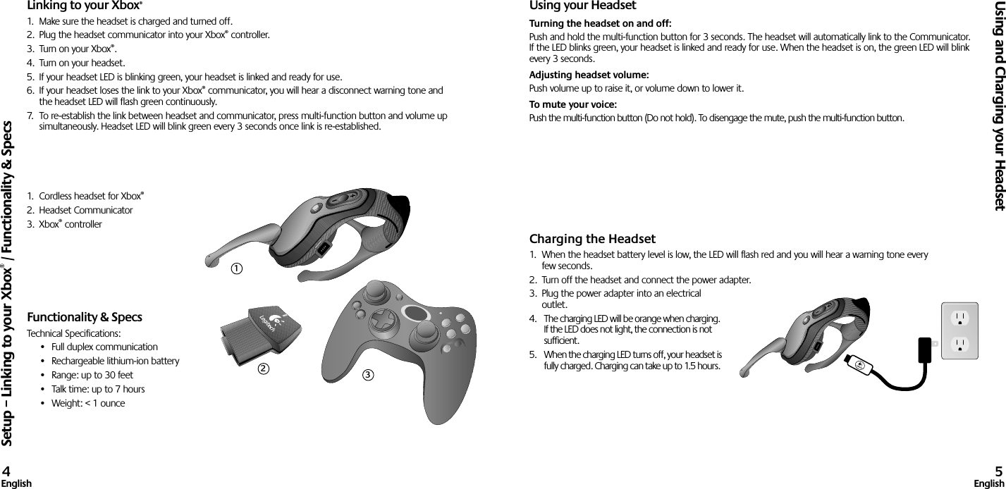 Linking to your Xbox®1.  Make sure the headset is charged and turned off. 2.  Plug the headset communicator into your Xbox® controller.3.  Turn on your Xbox®.4.  Turn on your headset.5.  If your headset LED is blinking green, your headset is linked and ready for use.6.  If your headset loses the link to your Xbox® communicator, you will hear a disconnect warning tone and the headset LED will flash green continuously.7.  To re-establish the link between headset and communicator, press multi-function button and volume up simultaneously. Headset LED will blink green every 3 seconds once link is re-established.1.  Cordless headset for Xbox®2.  Headset Communicator3.  Xbox® controller Functionality &amp; SpecsTechnical Specifications:•  Full duplex communication•  Rechargeable lithium-ion battery•  Range: up to 30 feet•  Talk time: up to 7 hours•  Weight: &lt; 1 ounceUsing your HeadsetTurning the headset on and off: Push and hold the multi-function button for 3 seconds. The headset will automatically link to the Communicator. If the LED blinks green, your headset is linked and ready for use. When the headset is on, the green LED will blink every 3 seconds. Adjusting headset volume: Push volume up to raise it, or volume down to lower it. To mute your voice: Push the multi-function button (Do not hold). To disengage the mute, push the multi-function button.Charging the Headset1.  When the headset battery level is low, the LED will flash red and you will hear a warning tone every few seconds.2.  Turn off the headset and connect the power adapter.3.  Plug the power adapter into an electrical outlet.4.  The charging LED will be orange when charging. If the LED does not light, the connection is not sufﬁcient. 5.  When the charging LED turns off, your headset is fully charged. Charging can take up to 1.5 hours.Setup – Linking to your Xbox® / Functionality &amp; SpecsUsing and Charging your Headset4English 5English123