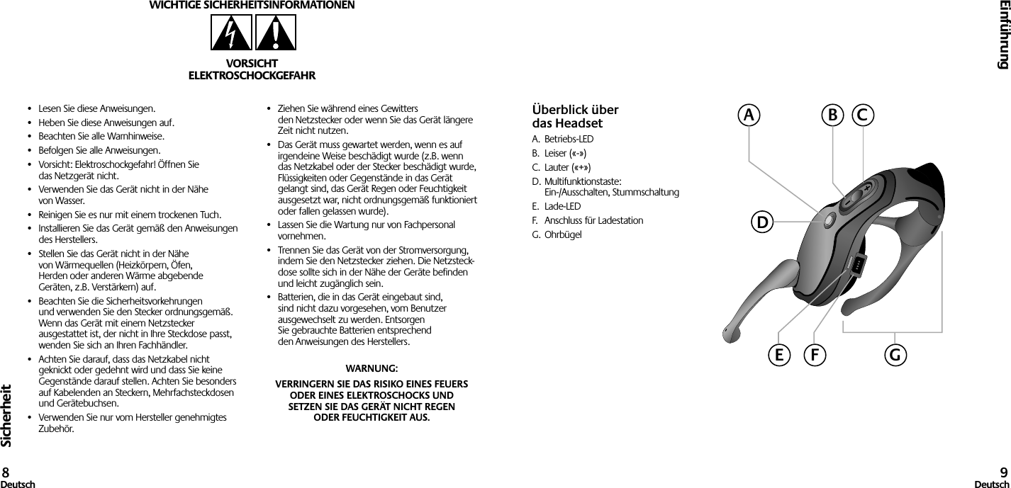 Sicherheit•  Lesen Sie diese Anweisungen.•  Heben Sie diese Anweisungen auf.•  Beachten Sie alle Warnhinweise.•  Befolgen Sie alle Anweisungen.•  Vorsicht: Elektroschockgefahr! Öffnen Sie das Netzgerät nicht.•  Verwenden Sie das Gerät nicht in der Nähe von Wasser.•  Reinigen Sie es nur mit einem trockenen Tuch.•  Installieren Sie das Gerät gemäß den Anweisungen des Herstellers.•  Stellen Sie das Gerät nicht in der Nähe von Wärmequellen (Heizkörpern, Öfen, Herden oder anderen Wärme abgebende Geräten, z.B. Verstärkern) auf.•  Beachten Sie die Sicherheitsvorkehrungen und verwenden Sie den Stecker ordnungsgemäß. Wenn das Gerät mit einem Netzstecker ausgestattet ist, der nicht in Ihre Steckdose passt, wenden Sie sich an Ihren Fachhändler.•  Achten Sie darauf, dass das Netzkabel nicht geknickt oder gedehnt wird und dass Sie keine Gegenstände darauf stellen. Achten Sie besonders auf Kabelenden an Steckern, Mehrfachsteckdosen und Gerätebuchsen.•  Verwenden Sie nur vom Hersteller genehmigtes Zubehör.•  Ziehen Sie während eines Gewitters den Netzstecker oder wenn Sie das Gerät längere Zeit nicht nutzen.•  Das Gerät muss gewartet werden, wenn es auf irgendeine Weise beschädigt wurde (z.B. wenn das Netzkabel oder der Stecker beschädigt wurde, Flüssigkeiten oder Gegenstände in das Gerät gelangt sind, das Gerät Regen oder Feuchtigkeit ausgesetzt war, nicht ordnungsgemäß funktioniert oder fallen gelassen wurde).•  Lassen Sie die Wartung nur von Fachpersonal vornehmen.•  Trennen Sie das Gerät von der Stromversorgung, indem Sie den Netzstecker ziehen. Die Netzsteck- dose sollte sich in der Nähe der Geräte befinden und leicht zugänglich sein.•  Batterien, die in das Gerät eingebaut sind, sind nicht dazu vorgesehen, vom Benutzer ausgewechselt zu werden. Entsorgen Sie gebrauchte Batterien entsprechend den Anweisungen des Herstellers.WARNUNG: VERRINGERN SIE DAS RISIKO EINES FEUERS ODER EINES ELEKTROSCHOCKS UND SETZEN SIE DAS GERÄT NICHT REGEN ODER FEUCHTIGKEIT AUS.WICHTIGE SICHERHEITSINFORMATIONENVORSICHTELEKTROSCHOCKGEFAHREinführung8Deutsch 9DeutschÜberblick über das HeadsetA.  Betriebs-LEDB.  Leiser («-»)C.  Lauter («+»)D. Multifunktionstaste:  Ein-/Ausschalten, StummschaltungE.  Lade-LEDF.  Anschluss für LadestationG. OhrbügelACBDGE F