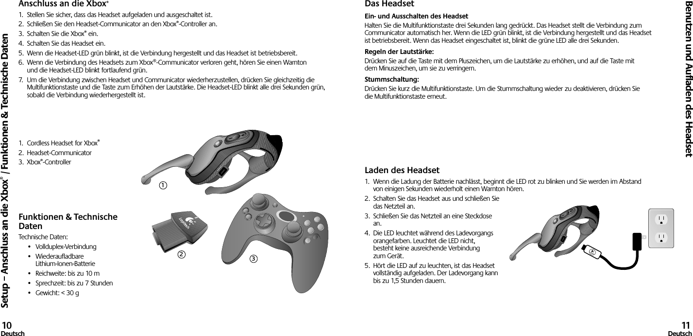 Anschluss an die Xbox®1.  Stellen Sie sicher, dass das Headset aufgeladen und ausgeschaltet ist. 2.  Schließen Sie den Headset-Communicator an den Xbox®-Controller an.3.  Schalten Sie die Xbox® ein.4.  Schalten Sie das Headset ein.5.  Wenn die Headset-LED grün blinkt, ist die Verbindung hergestellt und das Headset ist betriebsbereit.6.  Wenn die Verbindung des Headsets zum Xbox®-Communicator verloren geht, hören Sie einen Warnton und die Headset-LED blinkt fortlaufend grün.7.  Um die Verbindung zwischen Headset und Communicator wiederherzustellen, drücken Sie gleichzeitig die Multifunktionstaste und die Taste zum Erhöhen der Lautstärke. Die Headset-LED blinkt alle drei Sekunden grün, sobald die Verbindung wiederhergestellt ist.1.  Cordless Headset for Xbox®2.  Headset-Communicator3.  Xbox®-Controller Funktionen &amp; Technische DatenTechnische Daten:•  Vollduplex-Verbindung•  Wiederaufladbare  Lithium-Ionen-Batterie•  Reichweite: bis zu 10 m•  Sprechzeit: bis zu 7 Stunden•  Gewicht: &lt; 30 gDas HeadsetEin- und Ausschalten des Headset Halten Sie die Multifunktionstaste drei Sekunden lang gedrückt. Das Headset stellt die Verbindung zum Communicator automatisch her. Wenn die LED grün blinkt, ist die Verbindung hergestellt und das Headset ist betriebsbereit. Wenn das Headset eingeschaltet ist, blinkt die grüne LED alle drei Sekunden. Regeln der Lautstärke: Drücken Sie auf die Taste mit dem Pluszeichen, um die Lautstärke zu erhöhen, und auf die Taste mit dem Minuszeichen, um sie zu verringern. Stummschaltung: Drücken Sie kurz die Multifunktionstaste. Um die Stummschaltung wieder zu deaktivieren, drücken Sie die Multifunktionstaste erneut.Laden des Headset1.  Wenn die Ladung der Batterie nachlässt, beginnt die LED rot zu blinken und Sie werden im Abstand von einigen Sekunden wiederholt einen Warnton hören.2.  Schalten Sie das Headset aus und schließen Sie das Netzteil an.3.  Schließen Sie das Netzteil an eine Steckdose an.4.  Die LED leuchtet während des Ladevorgangs orangefarben. Leuchtet die LED nicht, besteht keine ausreichende Verbindung zum Gerät. 5.  Hört die LED auf zu leuchten, ist das Headset vollständig aufgeladen. Der Ladevorgang kann bis zu 1,5 Stunden dauern. Setup – Anschluss an die Xbox® / Funktionen &amp; Technische DatenBenutzen und Aufladen des Headset10Deutsch 11Deutsch123