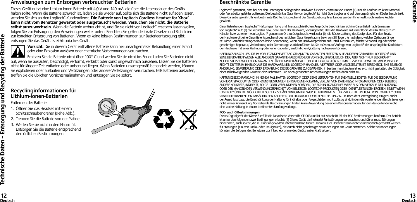 Technische Daten – Entsorgung und Recycling der BatterieGarantie12Deutsch 13DeutschAnweisungen zum Entsorgen verbrauchter BatterienDieses Gerät nutzt eine Lithium-Ionen-Batterie mit 4,0 V und 140 mA, die über die Lebensdauer des Geräts halten sollte. Wenn die Batterie schwach ist, laden Sie sie wieder auf. Sollte sich die Batterie nicht aufladen lassen, wenden Sie sich an den Logitech®-Kundendienst. Die Batterie von Logitech Cordless Headset for Xbox® kann nicht vom Benutzer gewartet oder ausgetauscht werden. Versuchen Sie nicht, die Batterie selbst auszuwechseln. Wenn die Batterie verbraucht ist, und Sie sie nicht von Logitech® ersetzen lassen wollen, folgen Sie zur Entsorgung den Anweisungen weiter unten. Beachten Sie geltende lokale Gesetze und Richtlinien zur korrekten Entsorgung von Batterien. Wenn es keine lokalen Bestimmungen zur Batterieentsorgung gibt, entsorgen Sie das Gerät als elektronisches Gerät.Vorsicht: Die in diesem Gerät enthaltene Batterie kann bei unsachgemäßer Behandlung einen Brand oder eine Explosion auslösen oder chemische Verbrennungen verursachen.Erhitzen Sie die Batterie nicht über 100° C und werfen Sie sie nicht ins Feuer. Laden Sie Batterien nicht auf, wenn sie auslaufen, beschädigt, verformt, verfärbt oder sonst ungewöhnlich aussehen. Lassen Sie die Batterien nicht für längere Zeit entladen oder unbenutzt liegen. Wenn Batterien unsachgemäß behandelt werden, können sie explodieren oder auslaufen und Verätzungen oder andere Verletzungen verursachen. Falls Batterien auslaufen, treffen Sie die üblichen Vorsichtsmaßnahmen und entsorgen Sie sie sofort.Recyclinginformationen für Lithium-Ionen-BatterienEntfernen der Batterie1.  Öffnen Sie das Headset mit einem Schlitzschraubendreher (siehe Abb.).2.  Trennen Sie die Batterie von der Platine.3.  Werfen Sie sie nicht in den Hausmüll.  Entsorgen Sie die Batterie entsprechend den örtlichen Bestimmungen.Beschränkte GarantieLogitech® garantiert, dass bei der den Unterlagen beiliegenden Hardware für einen Zeitraum von einem (1) Jahr ab Kaufdatum keine Material- oder Verarbeitungsfehler auftreten. Die beschränkte Garantie von Logitech® ist nicht übertragbar und auf den ursprünglichen Käufer beschränkt. Diese Garantie gewährt Ihnen bestimmte Rechte. Entsprechend der Gesetzgebung Ihres Landes werden Ihnen evtl. noch weitere Rechte gewährt.Garantieleistungen: Logitechs® Haftungsumfang und Ihre ausschließlichen Ansprüche beschränken sich im Garantiefall nach Ermessen von Logitech® auf: (a) die Reparatur bzw. den Ersatz der Hardware, vorausgesetzt, dass die Hardware mit einer Kopie des Kaufbelegs zum Händler bzw. zu einem von Logitech® genannten Ort zurückgebracht wird, oder (b) die Rückerstattung des Kaufpreises. Für den Ersatz der Hardware gilt eine Garantie entsprechend des restlichen Garantiezeitraums bzw. von 30 Tagen, je nachdem, welcher Zeitraum länger ist. Diese Garantieleistungen finden keine Anwendung, wenn das Hardwareproblem auf Unfall, Missbrauch, falsche Verwendung oder nicht genehmigte Reparatur, Veränderung oder Demontage zurückzuführen ist. Sie müssen auf Anfrage von Logitech® das ursprüngliche Kaufdatum der Hardware mit einer Rechnung oder einer datierten, ausführlichen Quittung nachweisen können.HAFTUNGSAUSSCHLUSS. DIE IM VORLIEGENDEN VERTRAG GENANNTEN GARANTIEN ERSETZEN ALLE ANDEREN GARANTIEN. LOGITECH® UND SEINE LIEFERANTEN WEISEN ALLE ANDEREN GARANTIEN AUSDRÜCKLICH VON SICH, EINSCHLIEßLICH DER, ABER NICHT NUR BESCHRÄNKT AUF DIE STILLSCHWEIGENDEN GARANTIEN FÜR DIE MARKTFÄHIGKEIT UND DIE EIGNUNG FÜR BESTIMMTE ZWECKE SOWIE DIE WAHRUNG DER RECHTE DRITTER IM HINBLICK AUF DIE HARDWARE. KEIN LOGITECH®-HÄNDLER, -VERTRETER ODER ANGESTELLTER IST BERECHTIGT, EINE BELIEBIGE ÄNDERUNG, ERWEITERUNG ODER ERGÄNZUNG DIESER GARANTIE ZU GEWÄHREN. In bestimmten Ländern ist es evtl. nicht gestattet, die Gültigkeit einer stillschweigenden Garantie einzuschränken. Die oben genannten Beschränkungen treffen dann nicht zu.HAFTUNGSBESCHRÄNKUNG. IN KEINEM FALL HAFTEN LOGITECH® ODER SEINE LIEFERANTEN FÜR EVENTUELLE KOSTEN FÜR DIE BESCHAFFUNG VON ERSATZPRODUKTEN ODER -DIENSTLEISTUNGEN, ENTGANGENEN GEWINN, VERLUST VON DATEN BZW. INFORMATIONEN ODER BELIEBIGE ANDERE KONKRETE, INDIREKTE, FOLGE- ODER VERBUNDENEN SCHÄDEN, DIE SICH IN IRGENDEINER WEISE AUS DEM VERKAUF, DER NUTZUNG ODER DER MANGELNDEN VERWENDUNGSFÄHIGKEIT VON BELIEBIGEN LOGITECH®-PRODUKTEN ODER -DIENSTLEISTUNGEN ERGEBEN, SELBST WENN LOGITECH® ÜBER DIE MÖGLICHKEIT SOLCHER SCHÄDEN INFORMIERT WURDE. IN KEINEM FALL ÜBERSTEIGT DIE HAFTUNG VON LOGITECH® ODER SEINEN LIEFERANTEN DEN TATSÄCHLICHEN KAUFPREIS DER PRODUKTE ODER DIENSTLEISTUNGEN. Da nach der Gesetzgebung einiger Länder der Ausschluss bzw. die Einschränkung der Haftung für indirekte oder Folgeschäden nicht zulässig sind, finden die vorstehenden Beschränkungen nicht immer Anwendung. Vorstehende Beschränkungen finden keine Anwendung bei einem Personenschaden, für den das geltende Recht eine solche Haftung in einem bestimmten Umfang verlangt.FCC- und IC-Bestimmungen Dieses Digitalgerät der Klasse B erfüllt die kanadische Vorschrift ICE-003 und ist mit Abschnitt 15 der FCC-Bestimmungen konform. Der Betrieb ist unter den folgenden zwei Bedingungen erlaubt: (1) Dieses Gerät darf keinerlei Funkstörungen verursachen, und (2) es muss Störungen hinnehmen, auch solche, die zu einer ungewollten Inbetriebnahme führen. Hinweis: Der Hersteller kann nicht verantwortlich gemacht werden für Störungen (z.B. von Radio- oder TV-Signalen), die durch nicht genehmigte Veränderungen am Gerät entstehen. Solche Veränderungen könnten die Befugnis des Benutzers zur Inbetriebnahme des Geräts außer Kraft setzen.